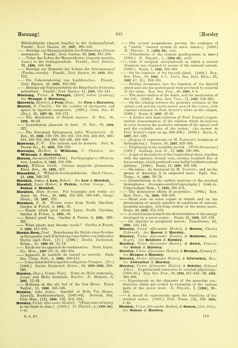 Blindschleiohe (Anguis fragilis) iu der Gefangenschaft. Frankf., Zool. Garten, 38, 1897, 30(5-312. Beitrage zur Naturgeschichte des Feldsperlings (Passer montanus). Frankf., Zool. Garten, 39, 1898, 181-183. Ueber das Leben der Mauereideohse (Lacerta muralis, Law.) in der Gefangenschaft. Frankf., Zool. Garten, 39, 1898, 184-186. Beitrage zur Kenntnis des Lebens der Schwarzamsel (Tardus merula). Frankf., Zool. Garten, 40, 1899, 164- 173. . Die Ueberwinterung von Laubfroschen. Frankf., Zool. Garten, 40, 1899, 233-236. Beitrage zur Naturgeschichte der Ringeltaube (Columba palumbus). Frankf., Zool. Garten, 41, 1900, 188^143. Hornung, Victor, & Troeger, [A'arZ] J alius [L%idwig'\. See Troeger & Hornung. Horowitz, M[oritz\ & Trey, Ham. See Trey & Horowitz. Horrell, E. Charles. On the number of sterigmata and spores in Agarious campestris. [1897.] Linn. Soc. Jl. (Bot.), 33, 1897-98, 168-171. The distribution of British mosses. Jl. Bot., 36, 1898, 60-62. Leucobryum glaucum in fruit. Jl. Bot., 36, 1898, 227. The European SphagnacesB (after Warnstoep). Jl. Bot., 38, 1900, 110-122, 161-167, 215-224, 252-258, 303- 315, 338-353, 383-392, 422-426, 469-480. Horrocks, F. W. The antrum and its diseases. Brit. Jl. Dental Sci., 41, 1898, 730-739. Horrocks, Herbert, & Williams, C. Theodore. See Williams & Horrocks. Horrox, Jeremiah [1619-1641]. For biography see Observa- tory, London, 6, 1883, 318-328. Horry, William Smith. Curious magnetic phenomena. Elect. Rev., 30, 1892, 417. Horsefield,Wiltshire woods and downs. Gard. Chron., 21, 1884, 766-767. Horsfall, James, & La.w, Robert. See Law & Horsfall. Horsfall, Louis Hubert, & Ferkin, Arthur George. See Ferkin & Horsfall. Horsford, Eben Norton. For biography and works see Amer. Ac. Proc, 28, 1893, 294-295, 340-346; Geogr. Jbueh., 19, 1897, 372. Horsford, F. H. Winter notes from North Carolina. Garden & Forest, 4, 1891, 81. Plants which grow about Lynn, North Carolina. Garden & Forest, 4, 1891, 86. Bristol pond bog. Garden & Forest, 4, 1891, 290- 291. What plants may become weeds ? Garden & Forest, 5, 1892, 615-616. Horsin-D^on, Paul. Berechnung der Dichte eines Syrubes in Brixgraden nach Eindiokung eines Saftes von bekannter Dichte nach Brix. [Tr.] [1886.] Ztschr. Zuckeriud. Bohm., 11, 1886-87, 11-14. ■ Etudesurlesappareilsdecondensation. Paris, Ingen. Civ. Mem., 1887 {Ft. 2), 406-414. Appareils de controle du travail en sucrerie. Paris Soc. Chim. Bull., 4, 1890, 108-112. Ueber Schwefelofen und Schwefiigsaure-Pumpen. [2V.] [1899.] Ztschr. Zuckerind. Bohm., 24, 1899-1900, 292- 320. Horsley, (Rev.) <7[o/m] W[m]. Notes on Helix nemoralis, Linne, and Helix hortensis, Mueller. Jl. MalacoL, 6, 1897, 17-22. MoUusca in the old bed of the Lea Eiver. Essex Natlist., 11, 1900, 145-146. Horsley, John James. Rainfall at Belle Vue House, Alnwick, Northumberland, [1887-89]. Berwick. Nat. Club Hist., [12], 1890, 156, 414, 554. Horsley, Victo Alle.ra7uh>r Haden]. *[Four cases of injury to the brain in man.] [1883.] Jl. Physiol., 4, [1883-84], v-vi. [On several preparations proving the existence of a tactile sensory system in nerve trunks.] [1884.] Jl. Physiol., 5, [1884-85], xvii. [Stimulation of the corpora quadrigemina in man.] [1884.] Jl. Physiol, 5, [1884r-85], xviii. Case of occipital encephalocele in which a correct diagnosis was obtained by means of the induced current. [1881.] Brain, 7, 1885, 228-243. On the function of the thyroid gland. [1884.] Roy. Soc. Proc, 38, 1885, 5-7; Paris, Soc. Biol. Mem., 37, 1885 (G. R.), 762-763. Further researches into the function of the thyroid gland and into the pathological state produced by removal of the same. Roy. Soc. Proc, 40, 1886, 6-9. The motor centres of the brain, and the mechanism of the will. [1885.] Roy. Inst. Proc, 11, 1887, 2.50-262. On the relation between the posterior columns of the spinal cord and the excito-motor area of the cortex, with especial reference to Prof. Schiff's views on the subject. [1886.] Brain, 9, 1887, 42-62. A further and final criticism of Prof. Schiff's experi- mental demonstration of the relation which he believes to exist between the posterior columns of the spinal cord and the excitable area of the cortex. (An answer to Prof. Schiff's reply on pp. 289-310.) [1886.] Brain, 9, 1887, 311-329. [Report of experiments on M. Pastedb's treatment of hydrophobia.] Nature, 36, 1887, 235-236. Trephining in the neolithic period. [With discussion.] [1887.] Anthrop. Inst. JL, 17, 1888, 100-106. A case of thrombosis of the longitudinal sinus, together with the anterior frontal vein, causing localised foci of hemorrhage, which produced remarkably localised cortical epilepsy. [1888.] Brain, 11, 1889, 102-106. On rabies: its treatment by M. Pasteur; and on the means of detecting it in suspected cases. Epid. Soc. Trans., 8, 1889, 70-79. [Contribution to the surface anatomy of the cerebral hemispheres. Oncranio-cerebral topography.] Irish Ac. Cunningham Mem., 7, 1892, 306-3-55. The destructive effects of projectiles. [1894.] Roy. Inst. Proc, 14, 1896, 228-238. Short note on sense organs in muscle and on the preservation of muscle spindles in conditions of extreme muscular atrophy, following section of the motor nerve. Brain, 20, 1897, 375-376. A contribution towards the determination of the energy developed by a nerve centre. Brain, 21, 1898, 547-579. On injuries to peripheral nerves. Practitioner, 63, 1899, 131-144. Horsley, Victor A[lexander Huden], & Beevor, Charles E[dward]. See Beevor & Horsley. Horsley, Victor Alexander Haden], &, Bristowe, Jolm S[yer]. See Bristowe & Horsley. Horsley, Victor Alexander Haden], & Gotch, Francis. See Gotch & Horsley. Horsley, Victor A[lexander Haden], & Kramer, S[imon] P. See Kramer & Horsley. Horsley, Victor A[lexander Haden], & Xiowenthal, Max. See Iidwenthal & Horsley. Horsley, Victor A[lexander Haden], & Schafer, Edward Alberi. Experimental researches in cerebral physiology. [1884-85.] Roy. Soc. Proc, 36,1884, 437-442; 39, 1886, 404-409. Experiments on the character of the muscular con- tractions which are evoked by excitation of the various parts of the motor tract. Jl. Physiol., 7, [1886], 96- 110. A record of experiments upon the functions of the cerebral cortex. [1887.] Phil. Trans. (B), 179, 1889, 1-45. Horsley, Victor A\lexander Haden], & Semon, (Sir) Felix. See Semon & Horsley. R. S. XV. 119