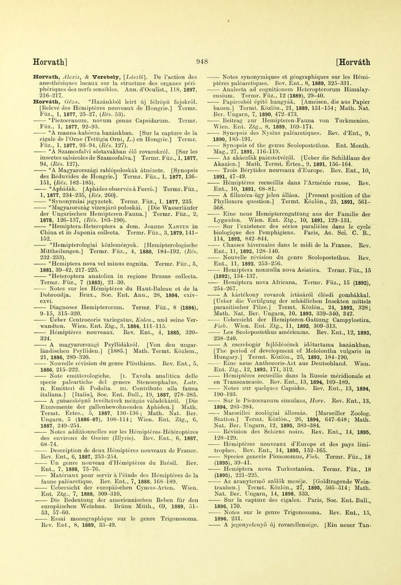 I Horvath] 948 [Horv^th Horvatb, Alexis, & Verebely, [Ldszlo]. De Faction des anesthesiqiies locaux sur la structure des organes p6ri- pheriques des nerfs sensibles. Arm. d'Oculist., 118,1897, 216-217. Horvath, Oezd. *Hazankb61 leirt iij felropii fajokrol. [Releve des Hemipteres nouveaux de Hongrie.] Termr. Fiiz., 1, 1877, 25-27, (Res. 53). *Piezocrauum, novum genus Capsidarum. Termr. Fiiz., 1, 1877, 92-93. *A manna-kabocza hazankban. [Sur la capture de la cigale de I'Orue (Tettigia Orni, L.) en Hongrie.] Termr. Fiiz., 1, 1877, 93-94, [Res. 127). *A Szamosfalvi sostavakban elo rovarokr61. [Sur les insectes salsicoles de Szamosfalva.] Termr. Fiiz., 1,1877, 94, (Res. 127). *A Magyarorszagi rablopoloskak atn^zete. [Synopsis des Eeduvides de Hongrie.] Termr. Fiiz., 1, 1877, 136- 151, (Res. 182-185). *Aphidak. [Apbides observes a Forro.] Termr.Fiiz., I, 1877, 234-235, (Res. 260). *Synonymiai jegyzetek. Termr. Fiiz., 1, 1877, 235. *Magyarorszag vizenjar6 poloskai. [Die Wasserlaufer der Ungarischen Hemipteren-Fauna.] Termr. Fiiz., 2, 1878, 126-137, (Res. 183-190). *Hemiptera-Heteroptera a dom. Joanne Xantus in China et in Japonia collecta. Termr. Fiiz., 3,1879,141- 152. *Hemipterologiai kozlemenyek. [Hemipterologisohe Mittheilungen.] Termr. Fiiz., 4, 1880, 184-192, (Res. 232-233). *Hemiptera nova vel minus cognita. Termr. Fiiz., 5, 1881, 39^2, 217-225. *Heteroptera anatolica in regione Brussse collecta. Termr. Fiiz., 7 (1883), 21-30. Notes sur les Hemipteres du Haut-Balcan et de la Dobroudja. Brux., Soc. Ent. Ann., 28, 1884, exiv- cxvi. Diagnoses Hemipterorum. Termr. Fiiz., 8 (1884), 9-15, 315-320. Ueber Centrocoris variegatus, Kolen., und seine Ver- wandten. Wien. Ent. Ztg., 3, 1884, 111-115. ■ H6mipt6res nouveaux. Eev. Ent., 4, 1885, 320- 324. A magyarorszagi Psyllidakrol. [Von den uugar- liindischeu Psyllideu.] [1885.] Matli. Termt. Kozlem., 21, 1886, 289-320. Nouvelle revision du genre Plinthisus. Eev. Ent., 5, 1886, 215-222. Note emitterologiche. [i. Tavola analitica delle specie paleartiche del genere Stenocephalus, Latr. II. Emitteri di Podolia, iii. Contributo alia fauna italiana.] [Italia], Soc. Ent. Bull., 19, 1887, 278-285. A gubacsk6pz6 leveltetvek mezgiis valadekar61. [Die Excremente der gallenbewohnenden Aphiden.] Math. Termt. Ertes., 5, 1887, 130-136; Math. Nat. Ber. Ungarn, 5 (1886-87), 108-114; Wien. Ent. Ztg., 6, 1887, 249-254. Notes additionnelles sur les Hemipteres-Heteropteres des environs de Gorice (Illyrie). Eev. Ent., 6, 1887, 68-74. Description de deux Hemipteres nouveaux de France. Eev. Ent., 6, 1887, 253-254. Un genre nouveau d'Hemipteres du Br^sil. Eev. Ent., 7, 1888, 75-76. Materiaux pour servir a I'etude des Hemipteres de la faune palearctique. Eev. Ent., 7, 1888, 168-189. Uebersicht der europaischen Cymus-Arten. Wien. Ent. Ztg., 7, 1888, 309-310. Die Bedeutung der americanisohen Eeben fiir den europaischen Weinbau. Briinn Mitth., 69, 1889, 51- 53, 57-60. Essai monographique sur le genre Trigonosoma. Eev. Ent., 8, 1889, 33-49. Notes synonymiques et geographiques sur les Hemi- pteres palearotiques. Eev. Ent., 8, 1889, 325-331. Analecta ad cognitionem Heteropterorum Himalay- ensium. Termr. Fiiz., 12 (1889), 29-40. Papirosbol epito hangyak. [Ameisen, die aus Papier bauen.] Termt. Kozlon., 21, 1889, 151-154; Math. Nat. Ber. Ungarn, 7, 1890, 472-473. ■ Beitrag zur Hemipteren-Fauna von Turkmenien. Wien. Ent. Ztg., 8, 1889, 169-174. Synopsis des Nysius palearctiques. Eev. d'Ent., 9, 1890, ' 185-191. Synopsis of the genus Scolopostethus. Ent. Month. Mag., 27, 1891, 110-119. Az akaczfak paizstetverpl. [Ueber die Schildlaus der Akazien.] Math. Termt. Ertes., 9, 1891, 156-164. ■ Trois Berytides nouveaux d'Europe. Eev. Ent., 10, 1891, 47-49. Hemipteres recueillis dans I'Armenie russe. Rev. Ent., 10, 1891, 68-81. • A filloxera-iigy jelen allasa. [Present position of the Phylloxera question.] Termt. Kozlon., 23, 1891, 561- 568. Eine neue Hemipterengattung aus der Familie der Lygffiiden. Wien. Ent. Ztg., 10, 1891, 129-131. Sur I'existenee des series paralleles dans le cycle biologique des Pemphigiens. Paris, Ac. Sei. C. E., 114, 1892, 842-844. Chasses hivernales dans le midi de la France. Eev. Ent., 11, 1892, 128-140. Nouvelle revision du genre Scolopostethus. Eev. Ent., 11, 1892, 253-2.56. Hemiptera nonnulla nova Asiatica. Termr. Fiiz., 15 (1892), 134-137. —— Hemiptera nova Africana. Termr. Fiiz., 15 (1892), 254-267. A kartekony rovarok irtasar61 eiosdi gombakkal. [Ueber die Vertilgung der schadlichen Insekten mittels parasitischer Pilze.] Termt. Kozlon., 24, 1892, 328; Math. Nat. Ber. Ungarn, 10, 1893, 339-340, 342. Uebersicht der Hemipteren-Gattung Campylostira, Fieb. Wien. Ent. Ztg., 11, 1892, 309-313. Les Scolopostethus americains. Eev. Ent., 12, 1893, 238-240. A cserebogar fejlodesenek idotartama hazankban. [The period of development of Melolontha vulgaris in Hungary.] Termt. Kozlon., 25, 1893, 184-190. Eine neue Anthocoris-Art aus Deutschland. Wien. Ent. Ztg., 12, 1893, 171, 312. Hemipteres recueillis dans la Russie meridionale et en Transcaucasie. Eev. Ent., 13, 1894, 169-189. Notes sur quelques Capsides. Eev. Ent., 13, 1894, 190-193. Sur le Piezocranum simulaus, Horv. Eev. Ent., 13, 1894, 283-284. Marseillei zoologiai allomas. [Marseiller Zoolog. Station.] Termt. Kozlon., 26, 1894, 647-648; Math. Nat. Ber. Ungarn, 12, 1895, 383-384. Eevisiou des Sehirus noirs. Eev. Ent., 14, 1895, 128-129. Hemipteres nouveaux d'Europe et des pays limi- trophes. Eev. Ent., 14, 1895, 152-165. —— Species generis Pionosomus, Fieh. Termr. Fiiz., 18 (1895), 39-41. Hemiptera nova Turkestanica. Termr. Fiiz., 18 (1895), 221-225. ■ Az aranytermS sz616k meseje. [Goldtragende Wein- trauben.] Termt. Kozlon., 27, 1895, 505-514; Math. Nat. Ber. Ungarn, 14, 1898, 333. Sur la capture des cigales. Paris, Soc. Ent. Bull., 1896, 170. Notes sur le genre Trigonosoma. Eev. Ent., 15, 1896, 231. A jegenyefeuyo lij rovarellensege. [Ein neuer Tan-