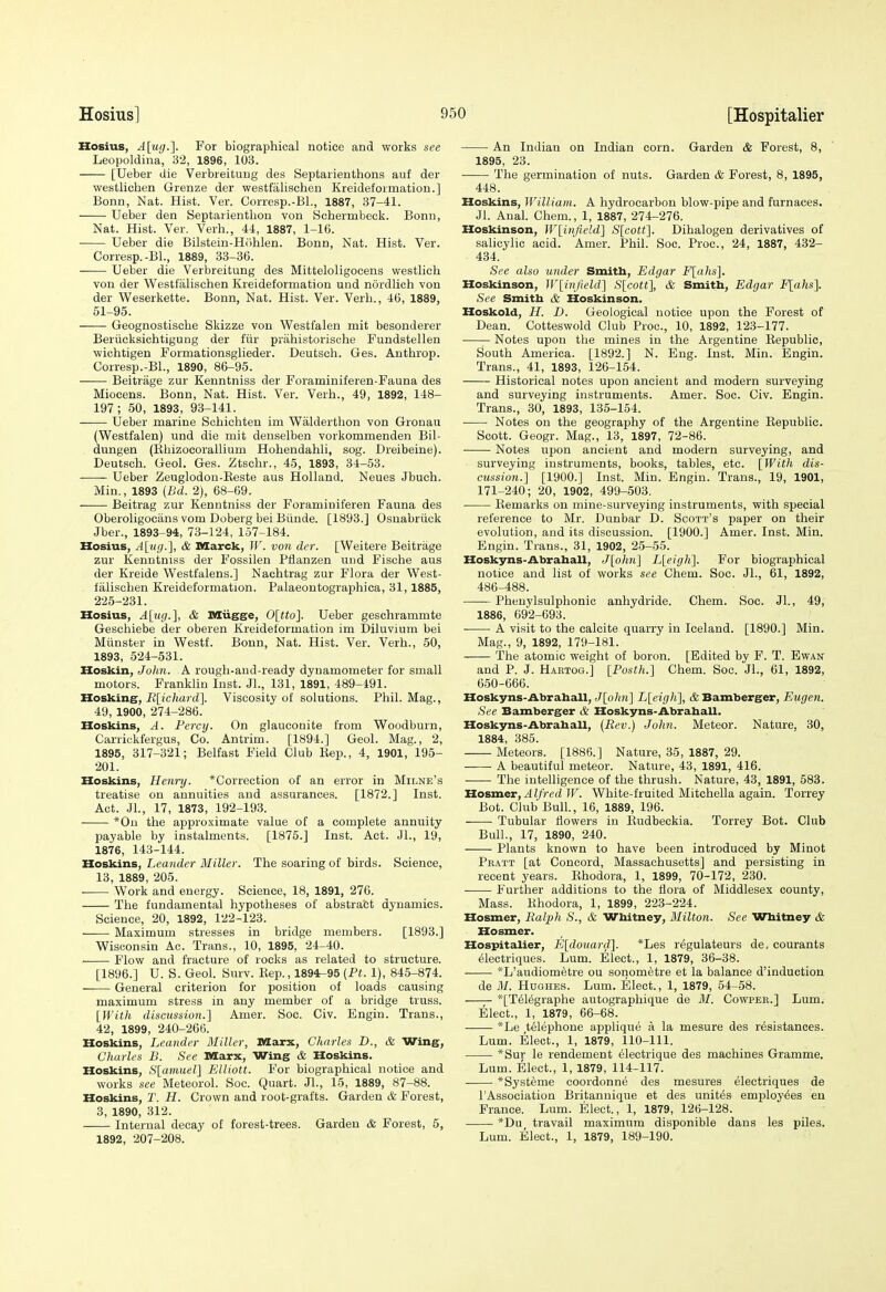 Hosius, A[u(j.]. For biographical notice and works see Leopoldina, 32, 1896, 103. [Ueber die Verbreituug des Septarienthons auf der westlichen Grenze der westfiilischen Kreideformation.] Bonn, Nat. Hist. Ver. Corresp.-Bl., 1887, 37-41. Ueber den Septarienthou von Schermbeck. Bonn, Nat. Hist. Ver. Verb., 41, 1887, 1-16. Ueber die Bilstein-Hiihlen. Bonn, Nat. Hist. Ver. Corresp.-Bl., 1889, 33-36. Ueber die Verbreitung des Mitteloligoeens westlieh von der Westfiilischen Kreideformation und nordlich von der Weserkette. Bonn, Nat. Hist. Ver. Verb., 46, 1889, 51-95. Geognostische Skizze von Westfalen mit besonderer Beriicksichtiguug der fiir prahistorische Fundstellen wichtigen Formationsglieder. Deutsch. Ges. Anthrop. Corresp.-Bl., 1890, 86-95. Beitrage zur Kenntniss der Foraminiferen-Fauna des Miocens. Bonn, Nat. Hist. Ver. Verb., 49, 1892, 148- 197; 50, 1893, 93-141. Ueber marine Sohichteu im Wiilderthon von Gronau (Westfalen) und die mit denselben vorkommenden Bil- dungen (Rbizocorallium Hohendahli, sog. Dreibeine). Deutsch. Geol. Ges. Ztschr., 45, 1893, 34-53. Ueber Zeuglodon-Eeste aus Holland. Neues Jbuch. Min., 1893 {Bd. 2), 68-69. Beitrag zur Kenntniss der Foraminiferen Fauna des Oberoligocans vom Doberg bei Biinde. [1893.] Osnabriick Jber., 1893-94, 73-124, 157-184. Hosius, A[u(i.], & Marck, W. von der. [Weitere Beitrage zur Kenntniss der Fossilen Pflanzen und Fische aus der Kreide Westfalens.] Nachtrag zur Flora der West- falischen Kreideformation. Palaeontographica, 31,1885, 225-231. Hosius, A[ug.], &, naiigge, 0[tto]. Ueber geschrammte Geschiebe der oberen Kreideformation im Diluvium bei Miinster in Westf. Bonn, Nat. Hist. Ver. Verb., 50, 1893, 524-531. Hoskin, John. A rough-and-ready dynamometer for small motors. Franklin Inst. Jl., 131, 1891, 489-191. Hosking, R[ichard]. Viscosity of solutions. Phil. Mag., 49, 1900, 274-286. Hoskins, A. Percy. On glauconite from Woodburn, Carrickfergus, Co. Antrim. [1894.] Geol. Mag., 2, 1895, 317-321; Belfast Field Club Rep., 4, 1901, 195- 201. Hoskins, Henry. *Correction of an error in Milne's treatise on annuities and assurances. [1872.] Inst. Act. JL, 17, 1873, 192-193. • *0n the approximate value of a complete annuity payable by instalments. [1875.] Inst. Act. Jl., 19, 1876, 143-144. Hoskins, Leander Miller. The soaring of birds. Science, 13, 1889, 205. Work and energy. Science, 18, 1891, 276. The fundamental hypotheses of abstract dynamics. Science, 20, 1892, 122-123. —— Maximum stresses in bridge members. [1893.] Wisconsin Ac. Trans., 10, 1895, 24-40. ■ Flow and fracture of rocks as related to structure. [1896.] U. S. Geol. Surv. Kep., 1894-95 (Pt. 1), 845-874. General criterion for position of loads causing maximum stress in any member of a bridge truss. [With discussion.] Amer. Soc. Civ. Engin. Trans., 42, 1899, 240-266. Hoskins, Leander Miller, Marx, Charles B., & Wing, Charles B. See Marx, Wing & Hoskins. Hoskins, S[amuel] Elliott. For biographical notice and works .see Meteorol. Soc. Quart. Jl., 15, 1889, 87-88. Hoskins, T. H. Crown and root-grafts. Garden & Forest, 3, 1890, 312. Internal decay of forest-trees. Garden & Forest, 5, 1892, 207-208. An Indian on Indian corn. Garden & Forest, 8, 1895, 23. The germination of nuts. Garden & Forest, 8, 1895, 448. Hoskins, William. A hydrocarbon blow-pipe and furnaces. Jl. Anal. Chem., 1, 1887, 274-276. Hoskinson, W[i'nfield} S[cott]. Dihalogen derivatives of salicylic acid. Amer. Phil. Soc. Proc, 24, 1887, 432- 434. See also under Smith, Edgar F[ahs]. Hoskinson, W[infield] S[cott], & Smith, Edgar Flahs]. See Smith & Hoskinson. Hoskold, H. D. Geological notice upon the Forest of Dean. Cotteswold Club Proc, 10, 1892, 123-177. Notes upon the mines in the Argentine Republic, South America. [1892.] N. Eng. Inst. Min. Engin. Trans., 41, 1893, 126-154. Historical notes upon ancient and modern surveying and surveying instruments. Amer. Soc. Civ. Engin. Trans., 30, 1893, 135-154. Notes on the geography of the Argentine Republic. Scott. Geogr. Mag., 13, 1897, 72-86. Notes upon ancient and modern surveying, and surveying instruments, books, tables, etc. [With dis- cussion.] [1900.] Inst. Min. Engin. Trans., 19, 1901, 171-240; 20, 1902, 499-503. Remarks on mine-surveying instruments, with special reference to Mr. Dunbar D. Scott's paper on their evolution, and its discussion. [1900.] Amer. Inst. Min. Engin. Trans., 31, 1902, 25-55. Hoskyns-Abrahall, J[oh7i] L[eigh]. For biographical notice and list of works see Chem. Soc. JL, 61, 1892, 486-488. Pheuylsulphonic anhydride. Chem. Soc. JL, 49, 1886, 692-693. ■ A visit to the calcite quarry in Iceland. [1890.] Min. Mag., 9, 1892, 179-181. The atomic weight of boron. [Edited by F. T. Ewan and P. J. Hartog.] [Posth.] Chem. Soc. JL, 61, 1892, 650-666. Hoskyns-Abrahall, J[o/im] L[eigh], & Bamberger, Eugen. See Bamberger & Hoskyns-Abrahall. Hoskyns-Abrahall, ijtev.) John. Meteor. Nature. 30, 1884, 385. Meteors. [1886.] Nature, 35, 1887, 29. A beautiful meteor. Nature, 43, 1891, 416. The intelligence of the thrush. Nature, 43, 1891, 583. T3.osBcier, Alfred W. White-fruited Mitchella again. Torrey Bot. Club Bull., 16, 1889, 196. Tubular flowers in Rudbeckia. Torrey Bot. Club BulL, 17, 1890, 240. Plants known to have been introduced by Minot Pratt [at Concord, Massachusetts] and persisting in recent years. Ehodora, 1, 1899, 70-172, 230. Further additions to the flora of Middlesex county, Mass. Rhodora, 1, 1899, 223-224. Hosmer, Ralph S., & Whitney, Milton. See Whitney & Hosmer. Hospitalier, E[donard]. *Les regulateurs de, eourants electriques. Lum. Elect., 1, 1879, 36-38. *L'audiometre ou sonom^tre et la balance d'induction de M. Hdghes. Lum. Elect., 1, 1879, 54-58. *[Tel6graphe autographique de M. Cowper.] Lum. Elect., 1, 1879, 66-68. *Le telephone applique a la mesure des resistances. Lum. Elect., 1, 1879, 110-111. *Sur le rendement electrique des machines Gramme. Lum. Elect., 1, 1879, 114-117. *Systeme coordonn6 des mesures electriques de I'Association Britannique et des unites employees en France. Lum. Elect., 1, 1879, 126-128. *Du travail maximum disponible dans les piles. Lum. Elect., 1, 1879, 189-190.