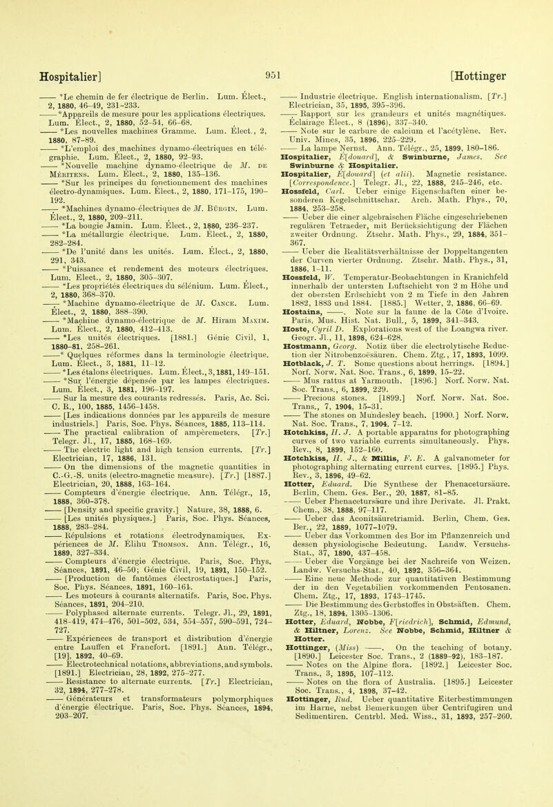 *Le chemin de fer electiique de Berlin. Lum. Elect., 2, 1880, 46-49, 231-233. *Appareils de mesure pour les applications electriques. Lum. Elect., 2, 1880, 52-54, 66-68. *Les nouvelles machines Gramme. Lmn. Elect., 2, 1880, 87-89. *L'emploi des_ machines dynamo-electriques en tele- graphic. Lum. Elect., 2, 1880, 92-93. *Nouvelle machine dynamo-electrique de M. de Meritens. Lum. Elect., 2, 1880, 135-136. *Sur les principes du fqnctiounement des machines electro-dynamiques. Lum. Elect., 2, 1880, 171-175, 190- 192. *Machines dynamo-electriques de ilf. Burgin. Lum. Elect., 2, 1880, 209-211. *La bougie Jamin. Lum. Elect., 2, 1880, 236-237. *La m6tallurgie electrique. Lum. Elect., 2, 1880, 282-284. *De I'unit^ dans les unites. Lum. Elect., 2, 1880, 291, 343. *Puissance et rendement des moteurs electriques. Lum. Elect., 2, 1880, 305-307. *Les proprietes electriques du selenium. Lum. Elect., 2, 1880, 368-370. *Machine dynamo-electrique de M. Canoe. Lum. Elect., 2, 1880, 388-390. *Machine dynamo-electrique de 31. Hiram Maxim. Lum. Elect., 2, 1880, 412-413. *Les unites electriques. [1881.] G^nie Civil, 1, 1880-81, 258-261. ■* Quelques reformes dans la terminologie electrique. Lum. Elect., 3, 1881, 11-12. *Les etalons Electriques. Lum. Elect., 3,1881,149-151. *Sur I'energie depensee par les lampes electriques. Lum. Elect., 3, 1881, 196-197. Sur la mesure des courants redresses. Paris, Ac. Sci. C. E., 100, 1885, 1456-1458. [Les indications donnees par les appareils de mesure industriels.] Paris, Soc. Phys. Seances, 1885, 113-114. The practical calibration of amperemeters. [Tr.] Telegr. Jl, 17, 1885, 168-169. The electric light and high tension currents. [Tr.] Electrician, 17, 1886, 131. ■ On the dimensions of the magnetic quantities in C.-G.-S. units (electro-magnetic measure). [Tr.] [1887.] Electrician, 20, 1888, 163-164. Compteurs d'energie Electrique. Ann. Telegr., 15, 1888, 360-378. [Density and specific gravity.] Nature, 38, 1888, 6. [Les unites physiques.] Paris, Soc. Phys. Seances, 1888, 283-284. Repulsions et rotations electrodynamiques. Ex- periences de M. Elihu Thomson. Ann. Telegr., 16, 1889, 327-334. Compteurs d'energie electrique. Paris, Soc. Phys. Seances, 1891, 46-50; Genie Civil, 19, 1891, 150-152. [Production de fantomes electrostatiques.] Paris, Soc. Phys. Seances, 1891, 160-161. Les moteurs a courants alternatifs. Paris, Soc. Phys. Seances, 1891, 204-210. Polyphased alternate currents. Telegr. JL, 29, 1891, 418-419, 474-476, 501-502, 534, 554-557, 590-591, 724- 727. Experiences de transport et distribution d'energie entre Lauffen et Erancfort. [1891.] Ann. Telegr., [19], 1892, 40-69. Electrotechnical notations, abbreviations, and symbols. [1891.] Electrician, 28, 1892, 275-277. Resistance to alternate currents. [Tr.] Electrician, 32, 1894, 277-278. G^nerateurs et transformateurs polymorphiques d'energie 6'ectrique. Paris, Soc. Phys. Seances, 1894, 203-207. ■ Industrie electrique. English internationalism. [Tr.] Electrician, 35, 1895, 395-396. —Rapport sur les grandeurs et unites magn^tiques. Eclairage Elect., 8 (1896), 337-340. Note sur le carbure de calcium et I'acetylene. Rev. Univ. Mines, 35, 1896, 225-229. La lampe Nernst. Ann. Telegr., 25, 1899, 180-186. Hospitaller, E[douard], & Swinburne, James. See Swinburne & Hospitalier, Hospitalier, E[donard] (et alii). Magnetic resistance. [Gorrenpoiidence.] Telegr. Jl., 22, 1888, 245-246, etc. Hossfeld, Carl. Ueber einige Eigenschaften einer be- sonderen Kegelschnittschar. Arch. Math. Phys., 70, 1884, 253-258. Ueber die einer algebraischen Flache eingeschriebenen regularen Tetraeder, mit Beriicksichtigung der Flachen zweiter Ordnung. Ztschr. Math. Phys., 29, 1884, 361- 367. Ueber die Realitatsverhaltnisse der Doppeltangenten der Curven vierter Ordnung. Ztschr. Math. Phys., 31, 1886, 1-11. Hossfeld, W. Temperatur-Beobachtungen in Kranichfeld innerhalb der untersten Luftschicht von 2 m Hohe und der obersten Erdschicht von 2 m Tiefe in den Jahren 1882, 1883 und 1884. [1885.] Wetter, 2, 1886, 66-69. Hostains, . Note sur la faune de la C6te d'lvoire. Paris, Mus. Hist. Nat. Bull., 5, 1899, 341-343. Hoste, Cyril D. Explorations west of the Loangwa river. Geogr. JL, 11, 1898, 624-628. Hostmann, Georg. Notiz iiber die electrolytische Reduc- tion der Nitrobenzoesauren. Chem. Ztg., 17, 1893, 1099. Hotblack, J. T. Some questions about herrings. [1894.] NorL Norw. Nat. Soc. Trans., 6, 1899, 15-22. ■ Mus rattus at Yarmouth. [1896.] Norf. Norw. Nat. Soc. Trans., 6, 1899, 229. Precious stones. [1899.] Norf. Norw. Nat. Soc. Trans., 7, 1904, 15-31. The stones on Muiidesley beach. [1900.] Norf. Norw. Nat. Soc. Trans., 7, 1904. 7-12. Hotctakiss, H. J. A portable apparatus for photographing curves of two variable currents simultaneously. Phys. Rev., 8, 1899, 152-160. Hotctikiss, H. -J., & Millis, F. E. A galvanometer for photographing alternating current curves. [1895.] Phys. Rev., 3, 1896, 49-62. Hotter, Eduard. Die Synthese der Phenacetursaure. Berlin, Chem. Ges. Ber., 20, 1887, 81-85. Ueber Phenacetursaure und ihre Derivate. Jl. Prakt. Chem., 38, 1888, 97-117. Ueber das Aconitsauretriamid. Berlin, Chem. Ges. Ber., 22, 1889, 1077-1079. Ueber das Vorkommen des Bor im Pflanzenreich und dessen physiologische Bedeutung. Landw. Versuchs- Stat., 37, 1890, 437-458. Ueber die Vorgange bei der Naohreife von Weizen. Landw. Versuchs-Stat., 40, 1892, 356-364. Eine neue Methode zur quantitativen Bestimmung der in den Vegetabilien vorkommenden Pentosanen. Chem. Ztg., 17, 1893, 1743-1745. Die Bestimmung desGerbstoffes in Obstsiiften. Chem. Ztg., 18, 1894, 1305-1306. Hotter, Eduard, Nobbe, F[riedrich], Scbmid, Edmund, & Hiltner, Loretiz. See Wobbe, Scbmid, Hiltner & Hotter. Hettinger, {3Iiss) . On the teaching of botany. [1890.] Leicester Soc. Trans., 2 (1889-92), 183-187. Notes on the Alpine flora. [1892.] Leicester Soe. Trans., 3, 1895, 107-112. Notes on the flora of Australia. [1895.] Leicester Soc. Trans., 4, 1898, 37-42. Hottinger, Rud. Ueber quantitative Eiterbestimmungen im Harne, nebst Bemerkungen iiber Centrifuguen und Sedimentiren. Centrbl. Med. Wiss., 31, 1893, 257-260.