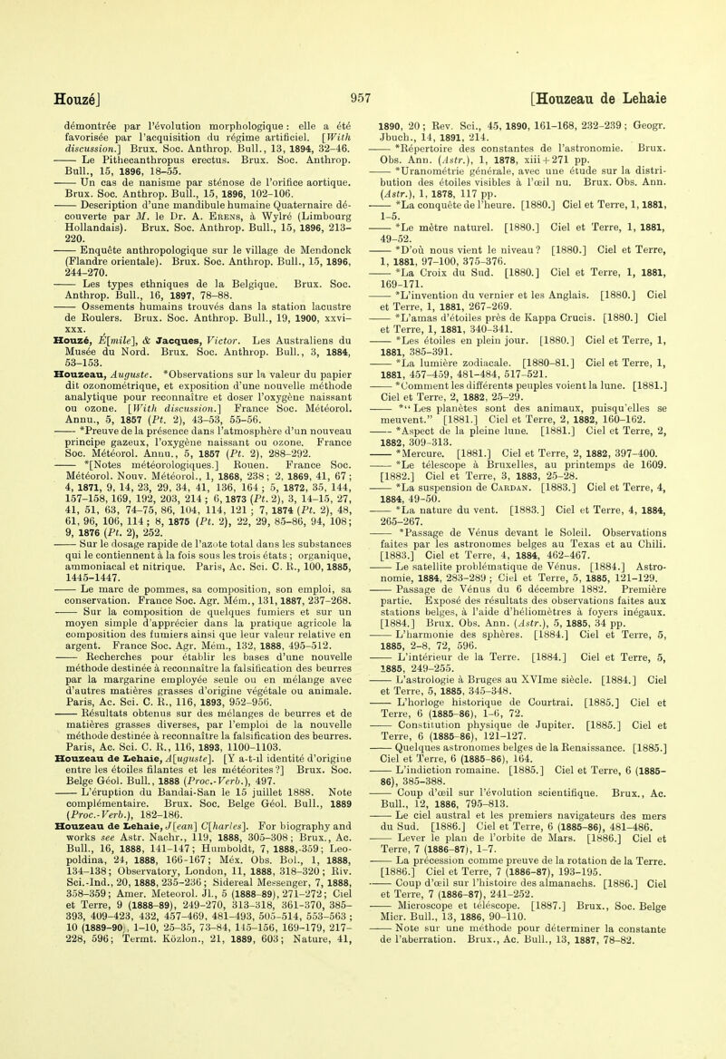 d^montr^e par revolution morphologique: elle a et6 favoris^e par I'acquisition du regime artifioiel. [With discussion.] Brux. Soc. Anthrop. Bull., 13, 1894, 32-46. Le Pithecanthropus erectus. Brux. Soc. Anthrop. Bull., 15, 1896, 18-55. Un cas de nanisme par st^nose de I'orifice aortique. Brux. Soc. Anthrop. Bull., 15, 1896, 102-106. Description d'une mandibule humaine Quaternaire d^- couverte par M. le Dr. A. Eeens, a Wylr6 (Limbourg Hollandais). Brux. Soc. Anthrop. Bull., 15, 1896, 213- 220. Enquete anthropologique sur le village de Mendonck (Flandre orientale). Brux. Soc. Anthrop. Bull., 15, 1896, 244-270. Les types ethniques de la Belgique. Brux. Soc. Anthrop. Bull., 16, 1897, 78-88. Ossements humains trouves dans la station lacustre de Roulers. Brux. Soc. Anthrop. Bull., 19, 1900, xxvi- XXX. IIouz6, E[mile], & Jacques, Victor. Les Australiens du Mus6e du Nord. Brux. Soc. Anthrop. Bull., 3, 1884, 53-153. Houzeau, Auguste. *Observations sur la valeur du papier dit ozonometrique, et exposition d'une nouvelle methode analytique pour reconnaltre et doser I'oxyg^ne naissant ou ozone. [With discussion.] France Soc. Meteorol. Annu., 5, 1857 {Pt. 2), 43-53, 55-56. ■ *Preuve de la presence dans I'atmosphere d'un nouveau principe gazeux, I'oxygene naissant ou ozone. France Soc. Meteorol. Annu., 5, 1857 (Pt. 2), 288-292. *[Notes m^teorologiques.] Eouen. France Soc. Met6orol. Nouv. Meteorol., 1, 1868, 238; 2, 1869, 41, 67; 4, 1871, 9, 14, 23, 29, 34, 41, 136, 164 ; 5, 1872, 36, 144, 157-158, 169, 192, 203, 214 ; 6,1873 {Pt. 2), 3, 14-15, 27, 41, 51, 63, 74-76, 86, 104, 114, 121 ; 7, 1874 {Pt. 2), 48, 61, 96, 106, 114; 8, 1875 {Pt. 2), 22, 29, 85-86, 94, 108; 9, 1876 {Pt. 2), 252. Sur le dosage rapide de I'azote total dans les substances qui le contiennent a la fois sous les trois etats ; organique, ammoniacal et nitrique. Paris, Ac. Sci. C. R., 100,1885, 1445-1447. Le marc de pommes, sa composition, son emploi, sa conservation. France Soc. Agr. Mem., 131,1887, 237-268. Sur la composition de quelques fumiers et sur un moyen simple d'appr^cier dans la pratique agricole la composition des fumiers ainsi que leur valeur relative en argent. France Soc. Agr. Mem., 132, 1888, 495-512. Eecherches pour 6tablir les bases d'une nouvelle m6thode destinee a reconnaltre la falsification des beurres par la margarine employee seule ou en melange avec d'autres mati^res grasses d'origine vegetale ou animale. Paris, Ac. Sci. C. R., 116, 1893, 952-956. R6sultats obtenus sur des melanges de beurres et de matieres grasses diverses, par I'emploi de la nouvelle methode destinee a reconnaitre la falsification des beurres. Paris, Ac. Sci. C. R., 116, 1893, 1100-1103. Houzeau de XiChaie, A[uguste]. [Y a-t-il identite d'origiue entre les etoiles filantes et les meteorites'?] Brux. Soc. Beige Geol. Bull., 1888 {Proc.-Verb.), 497. L'eruption du Bandai-San le 15 juillet 1888. Note compiementaire. Brux. Soc. Beige G6ol. Bull., 1889 {Proc.-Verb.}, 182-186. Houzeau de tehaie, Jfean] C[harles]. For biography and works see Astr. Nachr., 119, 1888, 305-308; Brux., Ac. Bull., 16, 1888, 141-147; Humboldt, 7, 1888,-359; Leo- poldina, 24, 1888, 166-167; Mex. Obs. Bol., 1, 1888, 134-138; Observatory, London, 11, 1888, 318-320; Riv. Sci.-Ind., 20, 1888, 235-236; Sidereal Messenger, 7, 1888, 358-359; Amer. Meteorol. Jl., 5 (1888-89), 271-272; Ciel et Terre, 9 (1888-89), 249-270, 313-318, 361-370, 385- 393, 409-423, 432, 457-469, 481-493, 505-514, 553-563 ; 10 (1889-90 , 1-10, 25-35, 73-84, 145-156, 169-179, 217- 228, 596; Termt. Kozlon., 21, 1889, 603; Nature, 41, 1890, 20; Rev. Sci., 45, 1890, 161-168, 232-239 ; Geogr. Jbuch., 14, 1891, 214. *R6pertoire des constantes de I'astronomie. Brux. Obs. Ann. {Astr.), 1, 1878, xiii-i-271 pp. *Uranometrie generale, avec une 6tude sur la distri- bution des etoiles visibles a I'oeil nu. Brux. Obs. Ann. (Astr.), 1, 1878, 117 pp. *La conquete de I'heure. [1880.] Ciel et Terre, 1,1881, 1-5. *Le m^tre naturel. [1880.] Ciel et Terre, 1, 1881, 49-52. *D'oii nous vient le niveau ? [1880.] Ciel et Terre, 1, 1881, 97-100, 375-376. *La Croix du Sud. [1880.] Ciel et Terre, 1, 1881, 169-171. *L'invention du vernier et les Anglais. [1880.] Ciel et Terre, 1, 1881, 267-269. *L'amas d'^toiles pres de Kappa Crucis. [1880.] Ciel et Terre, 1, 1881, 340-341. *Les etoiles en plein jour. [1880.] Ciel et Terre, 1, 1881, 385-391. *La lumiere zodiacale. [1880-81.] Ciel et Terre, 1, 1881, 457-459, 481-484, 617-521. *Comment les differents peuples voient la lune. [1881.] Ciel et Terre, 2, 1882, 25-29. * Les planetes sont des animaux, puisqu'elles se meuvent. [1881.] Ciel et Terre, 2, 1882, 160-162. *Aspect de la pleine lune. [1881.] Ciel et Terre, 2, 1882, 309-313. *Mercure. [1881.] Ciel et Terre, 2, 1882, 397-400. *Le telescope a Bruxelles, au printemps de 1609. [1882.] Ciel et Terre, 3, 1883, 25-28. *La suspension de Cardan. [1883.] Ciel et Terre, 4, 1884, 49-50. *La nature du vent. [1883.] Ciel et Terre, 4, 1884, 265-267. *Passage de Venus devant le Soleil. Observations faites par les astrouomes beiges au Texas et au Chili. [1883.] Ciel et Terre, 4, 1884, 462-467. Le satellite problematique de V^nus. [1884.] Astro- nomie, 1884, 283-289 ; Ciel et Terre, 5, 1885, 121-129. Passage de V6nus du 6 decembre 1882. Premiere partie. Expose des resultats des observations faites aux stations beiges, a I'aide d'heliometres a foyers inegaux. [1884.] Brux. Obs. Ann. {Astr.), 5, 1885, 34 pp. L'harmonie des spheres. [1884.] Ciel et Terre, 5, 1885, 2-8, 72, 596. L'interieur de la Terre. [1884.] Ciel et Terre, 5, 1885, 249-256. L'astrologie k Bruges au XVIme siecle. [1884.] Ciel et Terre, 5, 1885, 345-348. L'horloge historique de Courtrai. [1885.] Ciel et Terre, 6 (1885-86), 1-6, 72. Constitution physique de Jupiter. [1886.] Ciel et Terre, 6 (1885-86), 121-127. Quelques astronomes beiges de la Renaissance. [1885.] Ciel et Terre, 6 (1885-86), 164. L'indiction romaine. [1885.] Ciel et Terre, 6 (1885- 86), 385-388. Coup d'ceil sur revolution scientifique. Brux., Ac. Bull., 12, 1886, 795-813. Le ciel austral et les premiers navigateurs des mers du Sud. [1886.] Ciel et Terre, 6 (1885-86), 481-486. Lever le plan de I'orbite de Mars. [1886.] Ciel et Terre, 7 (1886-87), 1-7. La precession comme preuve de la rotation de la Terre. [1886.] Ciel et Terre, 7 (1886-87), 193-196. Coup d'ceil sur I'histoire des almanachs. [1886.] Ciel et Terre, 7 (1886-87), 241-252. ■ Microscope et telescope. [1887.] Brux., Soc. Beige Micr. Bull., 13, 1886, 90-110. Note sur une methode pour determiner la constante de I'aberration. Brux., Ac. Bull., 13, 1887, 78-82.