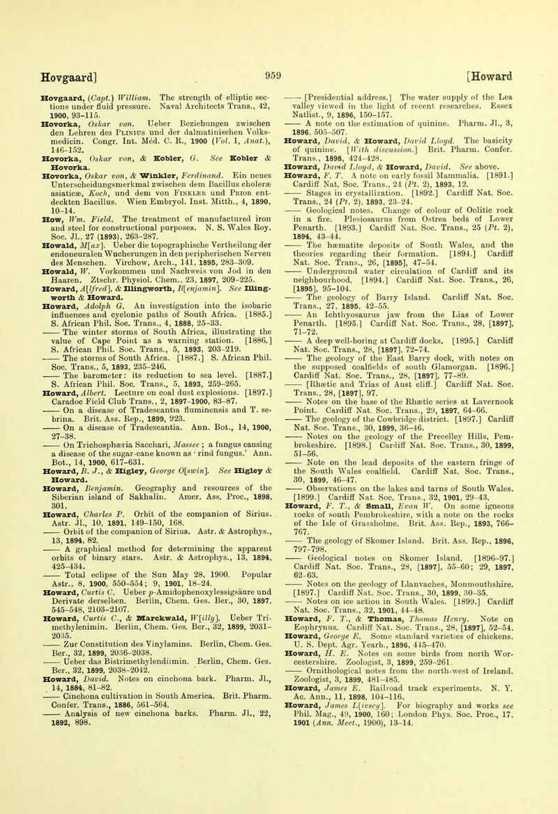 Hovgaard, (Capt.) William. The strength of elliptic sec- tions under fluid pressure. Naval Architects Trans., 42, 1900, 93-115. Hovorka, Oskar von. Ueber Beziehungen zwischen den Lehren des Plinius und der dalmatinischen Volks- medicin. Congr. Int. MM. C. E., 1900 {Vol. 1, Anat.), 146-152. Hovorka, Oskar von, & Kobler, G. See Kobler & Hovorka. Hovorka, Oskar von, & Winkler, Ferdinand. Ein neues Unterscheidungsmerkmal zwischen dem Bacillus cholerae asiaticse, Koch, und dem von Finklee und Pbior ent- deckten Bacillus. Wien Embryol. Inst. Mitth., 4, 1890, 10-14. How, Wm. Field. The treatment of manufactured iron and steel for constructional purposes. N. S. Wales Roy. Soc. Jl., 27 (1893), 263-287. Howald, M[ax]. Ueber die topographische Vertheilung der endoneuralen Wucherungen in den peripherischen Nerven des Menschen. Virchow, Arch., 141, 1895, 283-309. Howald, W. Vorkommen und Nachweis von Jod in den Haaren. Ztschr. Physiol. Chem., 23, 1897, 209-225. Howard, AHfred], & Illingwortb, B[enjamin]. See Illing- wortb & Howard. Howard, Adolph G. An investigation into the isobaric influences and cyclonic paths of South Africa. [1885.] S. African Phil. Soc. Trans., 4, 1888, 25-33. The winter storms of South Africa, illustrating the value of Cape Point as a warning station. [1886.] S. African Phil. Soc. Trans., 5, 1893, 203-219. The storms of South Africa. [1887.] S. African Phil. Soc. Trans., 5, 1893, 235-246. The barometer: its reduction to sea level. [1887.] S. African Phil. Soc. Trans., 5, 1893, 259-265. Howard, fibers. Lecture on coal dust explosions. [1897.] Caradoc Field Club Trans., 2, 1897-1900, 83-87. On a disease of Tradescantia fluminensis and T. se- brina. Brit. Ass. Rep., 1899, 923. On a disease of Tradescantia. Ann. Bot., 14, 1900, 27-38. On Trichosphseria Sacchari, Massee ; a fungus causing a disease of the sugar-cane known as • rind fungus.' Ann. Bot., 14, 1900, 617-631. Howard, B. J., & Higley, George 0[sifi«]. See Higley & Howard. Howard, Benjamin. Geography and resources of the Siberian island of Sakhalin. Amer. Ass. Proc, 1898, 301. Howard, Charles P. Orbit of the companion of Sirius. Astr. JL, 10, 1891, 149-150, 168. Orbit of the companion of Sirius. Astr. & Astrophys., 13, 1894, 82. A graphical method for determining the apparent orbits of binary stars. Astr. & Astrophys., 13, 1894, 425-434. Total eclipse of the Sun May 28, 1900. Popular Astr., 8, 1900, 550-554; 9, 1901, 18-24. Howard, Curtis C. Ueber p-Amidophenoxylessigsaure und Derivate derselben. Berlin, Chem. Ges. Ber., 30, 1897, 545-548, 2103-2107. Howard, Curtis C, & Sflarckwald, W[illy]. Ueber Tri- methylenimin. Berlin, Chem. Ges. Ber., 32, 1899, 2031- 2035. Zur Constitution des Vinylamins. Berlin, Chem. Ges. Ber., 32, 1899, 2036-2038. Ueber das Bistrimethylendiimin. Berhn, Chem. Ges. Ber., 32, 1899, 2038-2042. Howard, David. Notes on cinchona bark. Pharm. Jl., 14, 1884, 81-82. Cinchona cultivation in South America. Brit. Pharm. Confer. Trans., 1886, 561-564. Analysis of new cinchona barks. Pharm. Jl., 22, 1892, 898. • [Presidential address.] The water supply of the Lea valley viewed in the light of recent researches. Essex Natlist., 9, 1896, 150-157. A note on the estimation of quinine. Pharm. JL, 3, 1896, 505-507. Howard, David, & Howard, David Lloyd. The basicity of quinine. [With discussion.] Brit. Pharm. Confer. Trans., 1898, 424-428. Howard, David Lloyd, & Howard, David. See above. Howard, F. T. A note on early fossil Mammalia. [1891.] Cardiff Nat. Soc. Trans., 24 (Pt. 2), 1893, 12. Stages in crystallization. [1892.] Cardiff Nat. Soc. Trans., 24 (Pt. 2), 1893, 23-24. Geological notes. Change of colour of Oolitic rook in a fire. Plesiosaurus from Ostrea beds of Lower Penarth. [1893.] Cardiff Nat. Soc. Trans., 25 {Pt. 2), 1894, 43-44. The haematite deposits of South Wales, and the theories regarding their formation. [1894.] Cardiff Nat. Soc. Trans., 26, [1895], 47-54. Underground water circulation of Cardiff and its neighbourhood. [1894.] Cardiff Nat. Soc. Trans., 26, [1895], 95-104. The geology of Barry Island. Cardiff Nat. Soc. Trans., 27, 1895, 42-55. An Ichthyosaurus jaw from the Lias of Lower Penarth. [1895.] Cardiff Nat. Soc. Trans., 28, [1897], 71-72. A deep well-boring at Cardiff docks. [1895.] Cardiff Nat. Soc. Trans., 28, [1897], 72-74. The geology of the East Barry dock, with notes on the supposed coalfields of south Glamorgan. [1896.] Cardiff Nat. Soc. Trans., 28, [1897], 77-89. [Rhffitic and Trias of Aust cliff.] Cardiff Nat. Soc. Trans., 28, [1897], 97. Notes on the base of the Rhastic series at Lavernook Point. Cardiff Nat. Soc. Trans., 29, 1897, 64-66. The geology of the Cowbridge district. [1897.] Cardiff Nat. Soc. Trans., 30, 1899, 36-46. Notes on the geology of the Precelley Hills, Pem- brokeshire. [1898.] Cardiff Nat. Soc. Trans., 30, 1899, 51-56. Note on the lead deposits of the eastern fringe of the South Wales coalfield. Cardiff Nat. Soc. Trans., 30, 1899, 46-47. Observations on the lakes and tarns of South Wales. [1899.] Cardiff Nat. Soc. Trans., 32, 1901, 29-43. Howard, F. T., & Small, Evan W. On some igneous locks of south Pembrokeshire, with a note on the rocks of the Isle of Grassholme. Brit. Ass. Rep., 1893, 766- 767. • The geology of Skomer Island. Brit. Ass. Rep., 1896, 797-798. Geological notes on Skomer Island. [1896-97.] Cardiff Nat. Soc. Trans., 28, [1897], 55-60; 29, 1897, 62-63. Notes on the geology of Llanvaches, Monmouthshire. [1897.] Cardiff Nat. Soc. Trans., 30, 1899, 30-35. Notes on ice action in South Wales. [1899.] Cardiff Nat. Soc. Trans., 32, 1901, 44-48. Howard, F. T., & Tbomas, Thomas Henry. Note on Eophrynus. Cardiff Nat. Soc. Trans., 28, [1897], 52-54. Howard, George E. Some standard varieties of chickens. U. S. Dept. Agr. Yearb., 1896, 445-470. Howard, H. E. Notes on some birds from north Wor- cestershire. Zoologist, 3, 1899, 259-261. Ornithological notes from the north-west of Ireland. Zoologist, 3, 1899, 481-485. Howard, James E. Railroad track experiments. N. Y. Ac. Ann., 11, 1898, 104-116. Howard, James Llivsci/]. For biography and works see Phil. Mag., 49, 1900, 160; London Phys. Soc. Proc, 17, 1901 {Ann. Meet., 1900), 18-14.