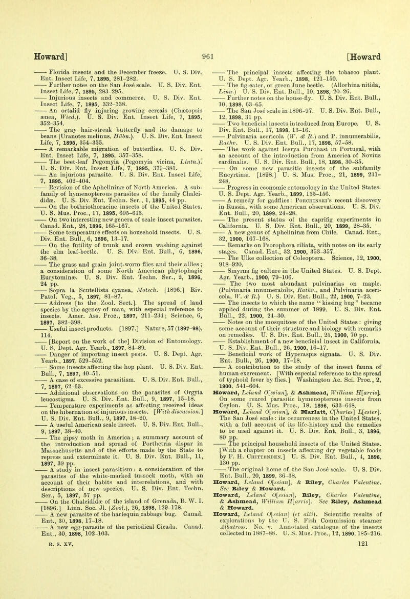 Florida insects and the December freeze. U. S. Div. Ent. Insect Life, 7, 1895, 281-282. Further notes on the San Jo&6 scale. U. S. Div. Ent. Insect Life, 7, 1895, 283-295. Injurious insects and commerce. U. S. Div. Ent. Insect Life, 7, 1895, 332-338. An ortahd fly injuring growing cereals (Chsetopsis senea, Wied.). U. S. Div. Ent. Insect Life, 7, 1895, 352-354. The gray hair-streak butterfly and its damage to beans (Uranotes melinus, Hiibn.). U. S. Div. Ent. Insect Life, 7, 1895, 354-355. A remarkable migration of butterflies. U. S. Div. Ent. Insect Life, 7, 1895, 357-358. The beet-leaf Pegomyia (Pegomyia vicina, Lintn.). U. S. Div. Ent. Insect Life, 7, 1895, 379-381. An injurious parasite. U. S. Div. Ent. Insect Life, 7, 1895, 402-404. Eevision of the Aphelininae of North America. A sub- family of hymenopterous parasites of the family Chalci- didffi. U. S. Div. Ent. Techn. Ser., 1, 1895, 44 pp. On the bothriothoracine insects of the United States. U. S. Mus. Proc, 17, 1895, 605-613. On two interesting new genera of scale insect parasites. Canad. Ent., 28, 1896, 165-167. Some temperature effects on household insects. U. S. Div. Ent. Bull., 6, 1896, 13-17. On the futility of trunk and crown washing against the elm leaf-beetle. U. S. Div. Ent. Bull., 6, 1896, 36-38. The grass and grain joint-worm flies and their allies ; a consideration of some North American phytophagic Eurytomina;. U. S. Div. Ent. Techn. Ser., 2, 1896, 24 pp. Sopra la Scutellista cyanea, Motsch. [1896.] Riv. Patol. Veg., 5, 1897, 81-87. Address [to the Zool. Sect.]. The spread of land species by the agency of man, with especial reference to insects. Amer. Ass. Proc, 1897, 211-234; Science, 6, 1897, 382-398. Useful insect products. [1897.] Nature, 57 (1897-98), 114. [Report on the work of the] Division of Entomology. U. S. Dept. Agr. Yearb., 1897, 84-89. Danger of importing insect pests. U. S. Dept. Agr. Yearb., 1897, 529-552. Some insects affecting the hop plant. U. S. Div. Ent. Bull., 7, 1897, 40-51. A case of excessive parasitism. U. S. Div. Ent. Bull., 7, 1897, 62-63. Additional observations on the parasites of Orgyia leucostigma. U. S. Div. Ent. Bull., 9, 1897, 15-18. Temperature experiments as affecting received ideas on the hibernation of injurious insects. {With discussion.} U. S. Div. Ent. Bull., 9, 1897, 18-20. A useful American scale insect. U. S. Div. Ent. Bull., 9, 1897, 38-40. The gipsy moth in America ; a summary account of the introduction and spread of Porthetria dispar in Massachusetts and of the efforts made by the State to repress and exterminate it. U. S. Div. Ent. Bull., 11, 1897, 39 pp. A study in insect parasitism : a consideration of the parasites of the white-marked tussock moth, with an account of their habits and interrelations, and with descriptions of new species. U. S. Div. Ent. Techn. Ser., 5, 1897, 57 pp. On the Chalcididffl of the island of Grenada, B. W. I. [1896.] Linn. Soc. Jl. (Zool), 26, 1898, 129-178. A new parasite of the harlequin cabbage bug. Canad. Ent., 30, 1898, 17-18. A new egg-parasite of the periodical Cicada. Canad. Ent., 30, 1898, 102-103. R. S. XV. The principal insects affecting the tobacco plant. U. S. Dept. Agr. Yearb., 1898, 121-150. The fig-eater, or green June beetle. (Allorhina nitida, Linn.) U. S. Div. Ent. Bull., 10, 1898, 20-26. Further notes on the house-fly. U. S. Div. Ent. Bull., 10, 1898, 63-65. The San Jose scale in 1896-97. U. S. Div. Ent. BuU., 12, 1898, 31 pp. Two beneficial insects introduced frort) Europe. U. S. Div. Ent. Bull., 17, 1898, 13-16. Pulvinaria acericola {W. <& R.) and P. innumerabilis, Ratliv. U. S. Div. Ent. Bull., 17, 1898, 57-58. The work against Icerya Purchasi in Portugal, with an account of the introduction from America of Novius cardinalis. U. S. Div. Ent. Bull., 18, 1898, 30-35. On some new parasitic insects of the subfamily Encyrtinse. [1898.] U. S. Mus. Proc, 21, 1899, 231- 248. Progress in economic entomology in the United States. U. S. Dept. Agr. Yearb., 1899, 135-156. A remedy for gadflies: Porchinski's recent discovery in Russia, with some American observations. U. S. Div. Ent. Bull., 20, 1899, 24-28. The present status of the caprifig experiments in California. U. S. Div. Ent. Bull., 20, 1899, 28-35. A new genus of Aphelininae from Chile. Canad. Ent., 32, 1900, 167-168. —— Remarks on Psorophora ciliata, with notes on its early stages. Canad. Ent., 32, 1900, 353-357. The Ulke collection of Coleoptera. Science, 12, 1900, 918-920. Smyrna fig culture in the United States. U. S. Dept. Agr. Yearb., 1900, 79-106. The two most abundant pulvinarias on maple. (Pulvinaria innumerabilis, Rathv., and Pulvinaria aceri- cola, IV. (£- R.) U. S. Div. Ent. Bull., 22, 1900, 7-23. The insects to which the name kissing bug became applied during the summer of 1899. U. S. Div. Ent. Bull., 22, 1900, 24-30. Notes on the mosquitoes of the United States : giving some account of their structure and biology with remarks on remedies. U. S. Div. Ent. Bull., 25, 1900, 70 pp. Establishment of a new beneficial insect in California. U. S. Div. Ent. Bull., 26, 1900, 16-17. Beneficial work of Hyperaspis signata. U. S. Div. Ent. Bull., 26, 1900, 17-18. A contribution to the study of the insect fauna of human excrement. [With especial reference to the spread of typhoid fever by flies.] Washington Ac. Sci. Proc, 2, 1900, 541-604. Howard, Leland 0[ssian], & Ashmead, William Hlarris], On some reared parasitic hymenopterous insects from Ceylon. U. S. Mus. Proc, 18, 1896, 633-648. Howard, Leland 0[ssian], & Marlatt, C[harles] L[ester]. The San Jos6 scale : its occurrences in the United States, with a full account of its life-history and the remedies to be uced against it. U. S. Div. Ent. Bull., 3, 1896, 80 pp. The principal household insects of the United States. [With a chapter on insects affecting dry vegetable foods by F. H. Chittenden.] U. S. Div. Ent. Bull., 4, 1896, 130 pp. The original home of the San Jose scale. U. S. Div. Ent. Bull., 20, 1899, 36-38. Howard, Leland Oysian], & Riley, Charles Valentine. See Riley & Howard. Howard, Leland 0[ssia)i], Riley, Charles Valentine, & Ashmead, William Hlarris], See Riley, Asbmead & Howard. Howeird, Leland Olssian] {et alii). Scientific results of explorations by the U. S. Fish Commission steamer Albatrosit. No. v. Annotated catalogue of the insects collected in 1887-88. U. S. Mus. Proc, 12,1890, 185-216. 121