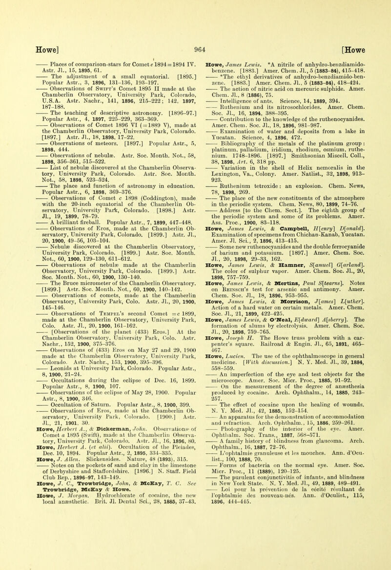 Places of comparison-stars for Comet e 1894 = 1894 IV. Astr. Jl., 15, 1895, 61. The adjustment of a small equatorial. [1895.] Popular Astr., 3, 1896, 131-136, 193-197. Observations of Swift's Comet 1895 II made at the Chamberlin Observatory, University Park, Colorado, U.S.A. Astr. Nachr., 141, 1896, 215-222; 142, 1897, 187-188. The teaching of descriptive astronomy. [1896-97.] Popular Astr., 4, 1897, 226-229, 363-369. Observations of Comet 1896 VI ( = 1889 V), made at the Chamberlin Observatory, University Park, Colorado. [1897.] Astr. JL, 18, 1898, 17-22. Observations of meteors. [1897.] Popular Astr., 5, 1898, 444. Observations of nebulae. Astr. Soc. Month. Not., 58, 1898, 356-361, 515-522. List of nebulae discovered at the Chamberlin Observa- tory, University Park, Colorado. Astr. Soc. Month. Not., 58, 1898, 523-524. The place and function of astronomy in education. Popular Astr., 6, 1898, 369-376. Observations of Comet c 1898 (Coddington), made with the 20-inch equatorial of the Chamberlin Ob- servatory, University Park, Colorado. [1898.] Astr. Jl., 19, 1899, 78-79. A brilliant fireball. Popular Astr., 7, 1899, 447-448. Observations of Eros, made at the Chamberlin Ob- servatory, University Park, Colorado. [1899.] Astr. JL, 20, 1900, 49-56, 103-104. Nebute discovered at the Chamberlin Observatory, University Park, Colorado. [1899.] Astr. Soc. Month. Not., 60, 1900, 129-130, 611-612. Observations of nebulse made at the Chamberlin Observatory, University Park, Colorado. [1899.] Astr. Soc. Month. Not., 60, 1900, 130-140. • The Bruce micrometer of the Chamberlin Observatory. [1899.] Astr. Soc. Month. Not., 60, 1900, 140-142. Observations of comets, made at the Chamberlin Observatory, University Park, Colo. Astr. JL, 20, 1900, 14.5-146. Observations of Tempel's second Comet =c 1899, made at the Chamberlin Observatory, University Park, Colo. Astr. JL, 20, 1900, 161-162. [Observations of the planet (433) Eros.] At the Chamberlin Observatory, University Park, Colo. Astr. Nachr., 152, 1900, 375-376. Observations of (433) Eros on May 27 and 29, 1900 made at the Chamberlin Observatory, University Park, Colorado. Astr. Nachr., 153, 1900, 395-396. Leonids at University Park, Colorado. Popular Astr., 8, 1900, 21-24. Occultations during the eclipse of Dec. 16, 1899. Popular Astr., 8, 1900, 107. Observations of the eclipse of May 28, 1900. Popular Astr., 8, 1900, 346. Occultation of Saturn. Popular Astr., 8, 1900, 399. Observations of Eros, made at the Chamberlin Ob- servatory, University Park, Colorado. [1900.] Astr. .JL, 21, 1901, 30. Howe, Herbert A., & Sickerman, John. Observations- of Comet a 1895 (Swift), made at the Chamberlin Observa- tory, University Park, Colorado. Astr. JL, 16, 1896, 80. Howe, Herbert A. (ct alii). Occultation of the Pleiade.s, Dec. 10, 1894. Popular Astr., 2, 1895, .334-335. aovre, J. Allen. Slickensides. Nature, 48 (1893), 315. Notes on the pockets of sand and clay in the limestone of Derbyshire and Staffordshire. [1896.] N. Staff. Field Club Kep., 1896-97, 143-149. Howe, J. C, Trowbridgfe, John, & McKay, 2'. C. See Trowbridge, McKay & Howe. Howe, J. Morgan. Hydrochlorate of cocaine, the new local anaesthetic. Brit. Jl. Dental Sci., 28, 1885, 37-48. Howe, James Lewis. *A nitrile of anhydro-benzdiamido- benzene. [1883.] Amer. Chem. JL, 5 (1883-84), 415-418. *The ethyl derivatives of anhvdro-benzdiamido-ben- zene. [1883.] Amer. Chem. JL, 5 (1883-84), 418-424. The action of nitric acid on mercuric sulphide. Amer. Chem. JL, 8 (1886), 75. —— Intelligence of ants. Science, 14, 1889, 394. Euthenium and its nitrosochlorides. Amer. Chem. Soc. JL, 16, 1894, 388-395. Contribution to the knowledge of the ruthenocyanides. Amer. Chem. Soc. JL, 18, 1896, 981-987. • Examination of water and deposits from a lake in Yucatan. Science, 4, 1896, 472. Bibliography of the metals of the platinum group : platinum, palladium, iridium, rhodium, osmium, ruthe- nium. 1748-1896. [1897.] Smithsonian MiscelL Coll., 38, 1898, Art. 6, 318 pp. Variation in the shell of Helix nemoralis in the Lexington, Va., Colony. Amer. Natlist., 32, 1898, 913- 923. Euthenium tetroxide: an explosion. Chem. News, 78, 1898, 269. The place of the new constituents of the atmosphere in the periodic system. Chem. News, 80, 1899, 74-76. Address [to the Chem. Sect.]. The eighth group of the periodic system and some of its problems. Amer. Ass. Proc, 1900, 83-118. Howe, James Lewis, & Campbell, H[enry] Dlonald]. Examination of specimens from Chichan-Kanab, Yucatan. Amer. JL Sci., 2, 1896, 413-415. Some new ruthenocyanides and the double ferrocyanide of barium and potassium. [1897.] Amer. Chem. Soc. JL, 20, 1898, 29-33, 162. Howe, James Lewis, & Hamner, Slamvel] Glarland], The color of sulphur vapor. Amer. Chem. Soc. JL, 20, 1898, 757-759. Howe, James Lewis, & Mertins, Paul Sltearnsl. Notes on Eeinsch's test for arsenic and antimony. Amer. Chem. Soc. JL, 18, 1896, 953-955. Howe, James Leivis, & Morrison, J[ames] L\uther']. Action of a hard water on certain metals. Amer. Chem. Soc. JL, 21, 1899, 422-425. Howe, James Lewis, & O'lTeal, E[dward'\ A[sberry]. The formation of alums by electrolysis. Amer. Chem. Soc. JL, 20, 1898, 759-765. Howe, Joseph H. The Howe truss problem with a car- penter's square. Eailroad & Engin. JL, 65, 1891, 465- 467. Howe, Lucien. The use of the ophthalmoscope in general medicine. [With discussion.] N. Y. Med. JL, 39, 1884, 558-559. An imperfection of the eye and test objects for the microscope. Amer. Soc. Micr. Proc, 1885, 91-92. On the measurement of the degree of anaesthesia produced by cocaine. Arch. Ophthalm., 14, 1885, 243- 257. The effect of cocaine upon the healing of wounds. N. Y. Med. JL, 42, 1885, 152-154. An apparatus for the demonstration of accommodation and refraction. Arch. Ophthalm., 15, 1886, 259-261. Photography of the interior of the eye. Amer. Ophthalm. Soc. Trans., 1887, 568-571. A family history of blindness from glaucoma. Arch. Ophthalm.', 16, 1887, 72-76. L'ophtalmie granuleuse et les mouches. Ann. d'Ocu- list., 100, 1888, 70. Forms of bacteria on the normal eye. Amer. Soc. Micr. Proc, 11 (1889), 120-125. The purulent conjunctivitis of infants, and blindness in New York State. N. Y. Med. JL, 49, 1889, 489-491. Loi pour la prevention de la cecity r6sultant de l'ophtalmie des nouveau-uds. Ann. d'Oculist., 115, 1896, 444-445.