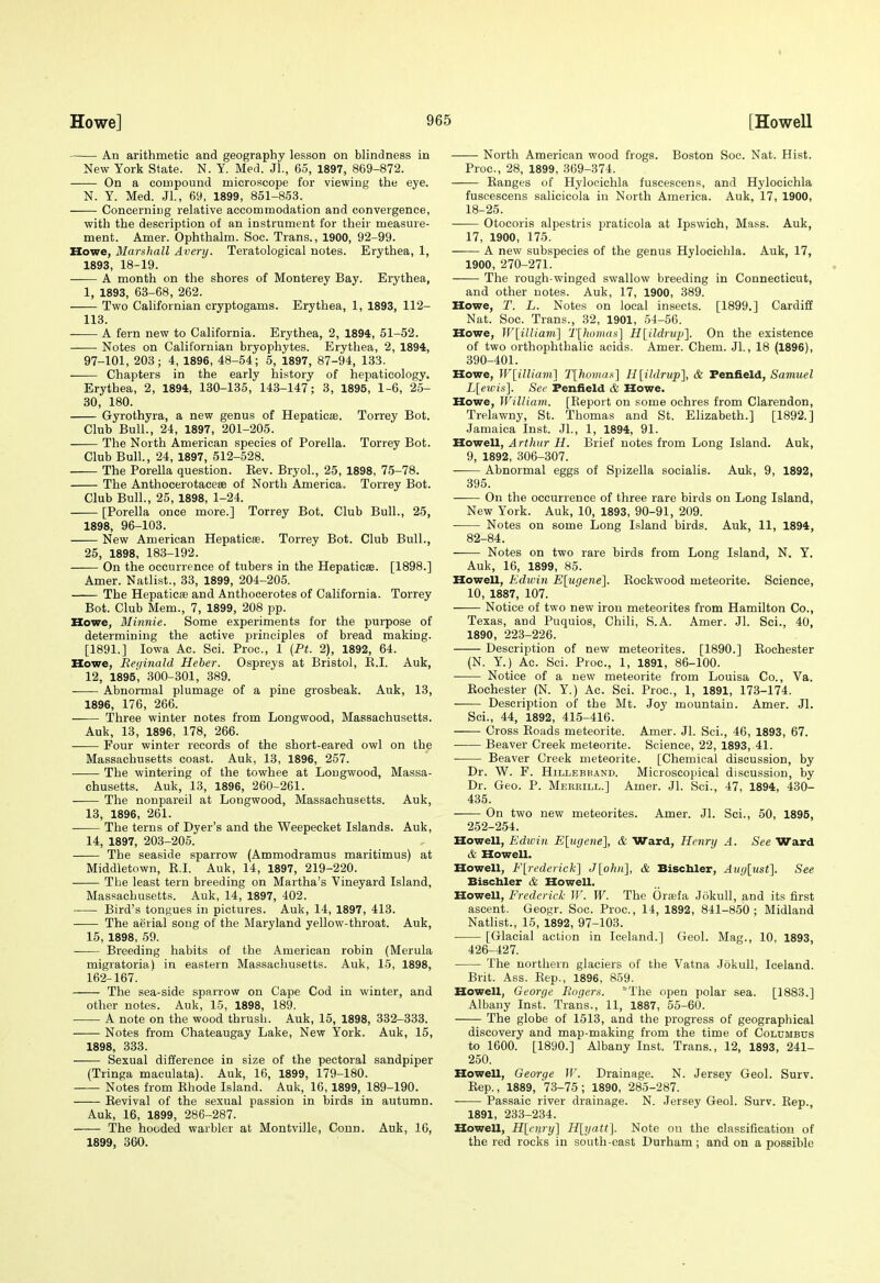 An arithmetic and geography lesson on blindness in New York State. N. Y. Med. Jl., 65, 1897, 869-872. On a compound microscope for viewing the eye. N. Y. Med. Jl., 69, 1899, 851-853. Concerning relative accommodation and convergence, with the description of an instrument for their measure- ment. Amer. Ophthalm. Soc. Trans., 1900, 92-99. Howe, Marshall Avery. Teratological notes. Erythea, 1, 1893, 18-19. • A month on the shores of Monterey Bay. Erythea, 1, 1893, 63-68, 262. Two Californian cryptogams. Erythea, 1, 1893, 112- 118. A fern new to California. Erythea, 2, 1894, 51-52. Notes on Californian bryophytes. Erythea, 2, 1894, 97-101, 203; 4, 1896, 48-54; 5, 1897, 87-94, 133. Chapters in the early history of hepaticology. Erythea, 2, 1894, 130-135, 143-147 ; 3, 1895, 1-6, 25- 30, 180. Gyrothyra, a new genus of Hepaticae. Torrey Bot. Club Bull., 24, 1897, 201-205. The North American species of Porella. Torrey Bot. Club Bull, 24, 1897, 512-528. The Porella question. Kev. Bryol., 25, 1898, 75-78. The Anthocerotaceee of North America. Torrey Bot. Club Bull., 25, 1898, 1-24. [Porella once more.] Torrey Bot. Club Bull., 25, 1898, 96-103. New American Hepaticse. Torrey Bot. Club Bull., 25, 1898, 183-192. On the occurrence of tubers in the Hepaticae. [1898.] Amer. Natlist., 33, 1899, 204-205. The Hepaticse and Anthocerotes of California. Torrey Bot. Club Mem., 7, 1899, 208 pp. Howe, Minnie. Some experiments for the purpose of determining the active principles of bread making. [1891.] Iowa Ac. Sci. Proc, 1 (Ft. 2), 1892, 64. Howe, Reginald Heber. Ospreys at Bristol, E.I. Auk, 12, 1895', 300-301, 389. Abnormal plumage of a pine grosbeak. Auk, 13, 1896, 176, 266. Three winter notes from Longwood, Massachusetts. Auk, 13, 1896, 178, 266. Four winter records of the short-eared owl on the Massachusetts coast. Auk, 13, 1896, 257. The wintering of the towhee at Lougwood, Massa- chusetts. Auk, 13, 1896, 260-261. The nonpareil at Longwood, Massachusetts. Auk, 13, 1896, 261. The terns of Dyer's and the Weepecket Islands. Auk, 14, 1897, 203-205. The seaside sparrow (Ammodramus maritimus) at Middletown, K.I. Auk, 14, 1897, 219-220. The least tern breeding on Martha's Vineyard Island, Massachusetts. Auk, 14, 1897, 402. Bird's tongues in pictures. Auk, 14, 1897, 413. The aerial song of the Maryland yellow-throat. Auk, 15, 1898, 59. Breeding habits of the American robin (Merula migratoria) in eastern Massachusetts. Auk, 1-5, 1898, 162-167. The sea-side sparrow on Cape Cod in winter, and other notes. Auk, 15, 1898, 189. A note on the wood thrush. Auk, 15, 1898, 332-333. -— Notes from Chateaugay Lake, New York. Auk, 15, 1898, 333. Sexual difference in size of the pectoral sandpiper (Tringa maculata). Auk, 16, 1899, 179-180. -— Notes from Ehode Island. Auk, 16,1899, 189-190. Eevival of the sexual passion in birds in autumn. Auk, 16, 1899, 286-287. The hooded warbler at Montville, Conn. Auk, 16, 1899, 360. North American wood frogs. Boston Soc. Nat. Hist. Proc, 28, 1899, 369-374. Kanges of Hylooichla fuscescens, and Hylocichla fuscescens salicicola in North America. Auk, 17, 1900, 18-25. Otocoris alpestris praticola at Ipswich, Mass. Auk, 17, 1900, 175. A new subspecies of the genus Hylocichla. Auk, 17, 1900, 270-271. The rough-winged swallow breeding in Connecticut, and other notes. Auk, 17, 1900, 389. Howe, T. L. Notes on local insects. [1899.] Cardiff Nat. Soc. Trans., 32, 1901, 54-56. Howe, W[illiam'] T[homas] H[ildrup]. On the existence of two orthophthalic acids. Amer. Chem. Jl., 18 (1896), 390-401. Howe, Wlilliam] T[homas] Hlildrup], & Fenfield, Samuel L[eivis]. See Feniield & Howe. Howe, lVillia7n. [Report on some ochres from Clarendon, Trelawny, St. Thomas and St. Elizabeth.] [1892.] Jamaica Inst. Jl., 1, 1894, 91. Howell, Arthur H. Brief notes from Long Island. Auk, 9, 1892, 306-307. Abnormal eggs of Spizella socialis. Auk, 9, 1892, 395. On the occurrence of three rare birds on Long Island, New York. Auk, 10, 1893, 90-91, 209. Notes on some Long Island birds. Auk, 11, 1894, 82-84. Notes on two rare birds from Long Island, N. Y, Auk, 16, 1899, 85. Howell, Edwin E[ugene]. Eockwood meteorite. Science, 10, 1887, 107. Notice of two new iron meteorites from Hamilton Co., Texas, and Puquios, Chili, S.A. Amer. Jl. Sci., 40, 1890, 223-226. Description of new meteorites. [1890.] Eochester (N, Y.) Ac. Sci. Proc, 1, 1891, 86-100. Notice of a new meteorite from Louisa Co., Va. Eochester (N. Y.) Ac. Sci. Proc, 1, 1891, 173-174. Description of the Mt. Joj' mountain. Amer. Jl. Sci., 44, 1892, 415-416. Cross Eoads meteorite. Amer. Jl. Sci., 46, 1893, 67. Beaver Creek meteorite. Science, 22, 1893, 41. Beaver Creek meteorite. [Chemical discussion, by Dr. W. F. HiLLEBKAND. Microsco}}ical discussion, by Dr. Geo. P. Mebeill.] Amer. Jl. Sci., 47, 1894, 430- 435. On two new meteorites. Amer. Jl. Sci., 50, 1895, 252-254. Howell, Edwin E[iige7ie], & Ward, Henry A. See Ward & Howell. Howell, E[rederick] J[ohn], & Biscbler, Auylust]. See Bischler & Howell. Howell, Frederick W. W. The Orajfa Jokull, and its first ascent. Geogr. Soc. Proc, 14, 1892, 841-850; Midland Nathst., 15, 1892, 97-103. • [Glacial action in Iceland.] Geol. Mag., 10, 1893, 426-427. The northern glaciers of the Vatna Jokull, Iceland. Brit. Ass. Eep., 1896, 859. Howell, George Rogers. ^The open polar sea. [1883.] Albany Inst. Trans., 11, 1887, 55-60. The globe of 1513, and the progress of geographical discovery and map-making from the time of Columbus to 1600. [1890.] Albany Inst. Trans., 12, 1893, 241- 250. Howell, George W. Drainage. N. Jersey Geol. Surv. Eep., 1889, 73-75; 1890, 285-287. Passaic river drainage. N. Jersey Geol. Surv. Eep., 1891, 233-234. Howell, Hlcnry} H[yatt]. Note on the classification of the red rocks in south-east Durham ; and on a possible