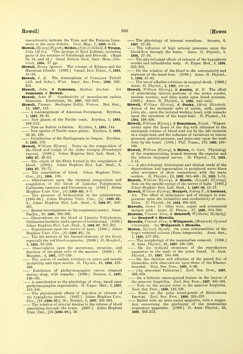 unconformity between the Trias and the Permian Lime- stone in the same district. Geol. Mag., 7, 1890, 8-13. Howell,H[('nry] H[ijatt], Geikie, {Sir) Archibald, & Young, Joliii (M.D,). *The geology of East Lothian, including parts of the counties of Edinburgh and Berwick. (Maps 33, 34, and 41.) Great Britain Geol. Surv. Mem. (Dis- trict), 1866, 77 pp. Howell, Henry Spencer. The volcano of Kilauea and the Hawaiian Islands. [1892.] Canad. Inst. Trans., 3, 1893, 15-18. Howell, J. K. The trimorphism of Uromyces Trifolii (Alb. and Schw.), Wint. Amer. Ass. Proc, 1890, 330- 331. Howell, John, & Jamieson, Mathew Buchan. See Jamieson & Howell. Howell, John W. Conductivity of incandescent carbon filaments. Electrician, 38, 1897, 835-837. Howell, Thomas. Scoliopus Hallii, Watson. Bot. Gaz., 12, 1887, 111. A rearrangement of American Portulacese. Erythea, 1, 1893, 29-41. New plants of the Pacific coast. Erythea, 1, 1893, 109-112. Note on Sedum radiatum. Erythea, 1, 1893, 144. New species of Pacific coast plants. Erythea, 3, 1895, 32-36, 180. Distribution of the Darlingtonia in Oregon. Erythea, 3, 1895, 179. Howell, William Hlenry]. Notes on the composition of the blood and lymph of the slider terrapin (Pseudemys rugosa). [1884.] Johns Hopkins Biol. Lab. Stud., 3, 1884-87, 49-62. The origin of the fibrin formed in the coagulation of blood. [1884,] Johns Hopkins Biol. Lab. Stud., 3, 1884-87, 63-71. The coagulation of blood. Johns Hopkins Univ. Circ, [3], 1884, 128. Observations upon the chemical composition and coagulation of the blood of Limulus Polyphemus, Callinectes hastatus, and Cucumaria sp. [1885.] Johns Hopkins Univ. Circ, [5] (1885-86), 4-5. —— The presence of h£emoglobin in the echinoderms. [1885-86.] Johns Hopkins Univ. Circ, [5] (1885-86), 5; Johns Hopkins Biol. Lab. Stud., 3, 1884-87, 289- 291. —— Kecent investigations on the respiratory center. Amer. Natlist., 20, 1886, 304-306. Observations on the blood of Limulus Polyphemus, Callinectes hastatus, and a species of holothurian. [1886.] Johns Hopkins Biol. Lab. Stud., 3, 1884-87, 267-287. Experiments upon the nerves of taste. [1886.] Johns Hopkins Univ. Circ, [6] (1886-87), 54. The life-history of the formed elements of the blood, especially the red blood corpuscles. [1890.] Jl. Morpliol., 4, 1891, 57-116. Observations upon the occurrence, structure, and function of the giant cells of the marrow. [1890.] Jl. Morphol., 4, 1891, 117-130. The action of oxalate solutions on nerve and muscle irritability and rigor mortis. Jl. Physiol., 16, 1894, 476- 486. Exhibition of plethysmographic curves obtained during sleep, with remarks. [1896.] Science, 5, 1897, 130-131. A contribution to the physiology of sleep, based upon plethysmographic experiments. Jl. Exper. Med., 2,1897, 313-345. The physiological effects of injection of extracts of the hypophysis cerebri. [1897.] Johns Hopkins Univ. Circ.,'[16 (1896-97)], 50; Science, 5, 1897, 903-904. The relation of arterial tension to the volume of blood circulating through the brain. [1897.] Johns Hopkins Univ. Circ, [16 (1896-97)], 50. The physiology of internal secretions. Science, 6, 1897, 37-49. The influence of high arterial pressures upon the blood-flow through the brain. Amer. Jl. Physiol., 1, 1898, 57-70. The physiological effects of extracts of the hypophysis cerebri and infundibular body. Jl. Exper. Med., 8, 1898, 245-258. On the relation of the blood to the automaticity and sequence of the heart-beat. [1898.] Amer. Jl. Physiol., 2, 1899, 47-81. The use of alkaline solutions in surgical shock. [1900.] Amer. Jl. Physiol., 4, 1901, xiv-xv. HoweU, William H[enry], & Austin, M. F. The effect of stimulating various portions of the cortex cerebri, caudate nucleus, and dura mater upon blood pressure. [1899.] Amer. Jl. Physiol., 3, 1900, xxii-xxiii. Howell, William H[enry], & Cooke, (Miss) Elizabeth. Action of the inorganic salts of serum, milk, gastric juice, etc., upon the isolated working heart, with remarks upon the causation of the heart-beat. Jl. Physiol., 14, 1893, 198-220. Howell, William H[enry], & Donaldson, Frank. *Experi- ments upon the heart of the dog with reference to the maximum volume of blood sent out by the left ventricle in a single beat, and the influence of variations in venous pressure, arterial pressure, and pulse-rate upon the work done by the heart. [1883.] Phil. Trans., 175, 1885, 139- 160. Howell, William H[enry], & Huber, G. Carl, Physiology of the communicating branch between the superior and the inferior laryngeal nerves. Jl. Physiol., 12, 1891, 5-11. A physiological, histological and clinical study of the degeneration and regeneration in peripheral nerve fibres after severance of their connections with the nerve centres. Jl. Physiol., 13, 1892, 335-406; 14, 1893, 1-51. Howell, William H[enry], & Kastle, Jloseph] Hloeing]. Note on the specific energy of the nerves of taste. [1887.] Johns Hopkins Biol. Lab. Stud., 4, 1887-90, 13-17. Howell, William H[enry], Budgett, Sidney P., & I>eonard, Ed. The effect of stimulation and of changes in tem- perature upon the irritability and conductivity of nerve- fibres. Jl. Physiol., 16, 1894, 298-318. Howells, James 0. Ohio wine, argols and commercial tartaric acid. Amer. Jl. Pharm., 57, 1885, 324-328. Howells, Vincent Allen, & Orndorff, W[illiam'\ R[idgely]. See Orndorff & Howells. Howells, Vincent Allen, & Willgerodt, [Hein7-ich] C[qnrad Cliristoph]. See Willgerodt & Howells. Howes, G[eorfie] B[ond]. On some abnormalities of the frog's vertebral column (Rana temporaria). Anat. Anz., 1, 1886, 277-281. The morphology of the mammalian coracoid. [1886.] Jl. Anat. Physiol., 21, 1887, 190-198. On the vestigial structures of the reproductive apparatus in the male of the green lizard. Jl. Anat. Physiol., 21, 1887, 185-189. On the skeleton and affinities of the paired fins of Ceratodus, with observations upon those of the Elasmo- branchii. Zool. Soc. Proc, 1887, 3-26. [An abnormal Palinurus.] Zool. Soc. Proc, 1887, 468-470. On a hitherto unrecognized feature in the larynx of the anurous Amphibia. Zool. Soc. Proc, 1887, 491-501. Note on the azygos veins in the anurous Amphibia. Zool. Soc Proc, 1888, 122-126. Notes on the gular brood-pouch of Ehinoderma Darwini. Zool. Soc. Proc, 1888, 231-237. Rabbit with an intra-narial epiglottis, with a sugges- tion concerning the phylogeny of the mammalian respiratory apparatus. [1888.] Jl. Anat. Physiol., 23, 1889, 263-272.