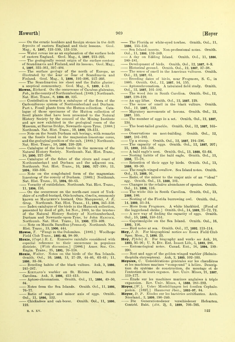 On the erratic boulders and foreign stones in the drift deposits of eastern England and their lessons. Geol. Mag., 4, 1897, 12.3-1.30, 153-159. Water versus ice as an explanation of the surface beds of eastern England. Geol. Mag., 4, 1897, 213-225. The geologically recent origin of the surface contour of Scandinavia and Finland, and its lessons. Geol. Mag., 4, 1897, 3.5.5-361, 397-404. The surface geology of the north of Europe, as illustrated bv the asar or osar of Scandinavia and Finland. Geol. Mag., 5, 1898, 195-206, 257-266. The Scandinavian ice sheet and the Baltic glacier; a sceptical commentary. Geol. Mag., 6, 1899, 4-13. Howse, Richard. Ou the occurrence of Carabus glabratus. Fab., in the county of Northumberland. [1889.] Northumb. Nat. Hist. Trans., 8, 1884-89, 325. Contribution towards a catalogue of the flora of the Carboniferous system of Northumberland and Durham. Part I. Fossil plants from the Hutton collection. Cata- logue of those specimens of the Hutton collection of fossil plants that have been presented to the Natural History Society by the council of the Mining Institute and aje now exhibited in the geological room of the Museum, at Barras Bridge, Newcastle-upon-Tyne. [1888.] Northumb. Nat. Hist. Trans., 10, 1890, 19-151. Note on the South Durham salt borings, with remarks on the fossils found in the maguesian-limestone cores, and the geological position of the salt. [1889.] Northumb. Nat. Hist. Trans., 10, 1890, 220-226. Catalogue of the local fossils in the museum of the Natural History Society. Northumb. Nat. Hist. Trans., 10, 1890, 227-288. Catalogue of the fishes of the rivers and coast of Northumberlani and Durham and the adjacent sea. Northumb. Nat. Hist. Trans., 10, 1890, 327-390; 11, 1894, 350-356. Note on the conglobated form of the magnesian- limestor^e of the county of Durham. [1889.] Northumb. Nat. Hist. Trans., 11, 1894, 60-65. Voracity of cuttlefishes. Northumb. Nat. Hist. Trans., 11, 1894, 195. On the occurrence on the north-east coast of York- shire of a ruffed-bustard, Otis houbara, Gmelin, commonly known as Macqueen's bustard, Otis Macqueenii, J. E. Gray. Northumb. Nat. Hist. Trans., 11, 1894, 345-350. Index-catalogue of the birds in the Hancock collection, presented by deed of gift, 1st Nov., 1883, to the trustee-i of the Natural History Society of Northumberland, Durham and Newcastle-upon-Tyne, by John Hancock. Northumb. Nat. Hist. Trans., 13, 1900, 273-409. Note on Munida Bamffius [Pennant). Northumb. Nat. Hist. Trans., 13, 1900, 444. Howse, T. *Fungi in the Dolomites. [1881.] Woolhope Field Club Trans., 1881-82, 98-99. Hoxie, (Capt.) R. L. Excessive rainfalls considered with especial reference to their occurrence in populous districts. [With discussion.] [1886.] Amer. Soc. Civ. Engin. Trans., 25, 1891, 70-118. Hoxie, Walter. Notes on the birds of the Sea Islands. Ornith. Ool., 10, 1885, 13, 27-29, 44-46, 62-63; 11, 1886, 33-34. Breeding habits of the black vulture. Auk, 3, 1886, 245-247. Kirtland's warbler on St. Helena Island, South Carolina. Auk, 3, 1886, 412-413. Aptoso-chromatism. Ornith. Ool., 11, 1886, 49-50, 84. Notes from the Sea Islands. Ornith. Ool., 11, 1886, 76-77. Ratio of major and minor axis of eggs. Ornith. Ool., 11, 1886, 122. Chickadees and oak-borer. Ornith. Ool., 11, 1886, 122. The Florida or white-eyed towhee. Ornith. Ool., 11, 1886, 155-156. Sea Island insects. Non-professional notes. Ornith. Ool., 11, 1886, 1.59-160. A day on Edding Island. Ornith. Ool., 11, 1886, 180-181. Development of birds. Ornith. Ool., 12, 1887, 8-9. Historical ground. Ornith. Ool., 12, 1887, 37-38. The sense of smell in the American vultures. Ornith. Ool., 12, 1887, 61. Breeding dates of birds, near Frogmore, S. C, in 1886. Ornith. Ool., 12, 1887, 94, 1,55. Aptosochromatism. A tabulated field study. Ornith. OoL, 12, 1887, 101-102. The wood ibis in South Carolina. Ornith. Ool., 12, 1887, 128-129. An egg lifter. Ornith. Ool., 12, 1887, 129. The sense of smell in the black vulture. Ornith. Ool., 12, 1887, 132. Migratory movements of herons. Ornith. Ool., 12, 1887, 133. The number of eggs in a set. Ornith. Ool., 12, 1887, 134. The boat-tailed grackle. Ornith. Ool., 12, 1887, 165- 166. Observations on nest-building. Ornith. Ool., 12, 1887, 181-182. Up a stump. Ornith. OoL, 12, 1887, 194-196. The capacity of eggs. Ornith. Ool., 12, 1887, 207; 15, 1890, 16.5-i66. A bald eagle's nest. Ornith. Ool., 13, 1888, 63-64. • Nesting habits of the bald eagle. Ornith. Ool., 13, 1888, 77-78. Retention of their eggs by birds. Ornith. Ool., 13, 1888, 89-90. The rough-winged swallow. Sea Island notes. Ornith. Ool., 13, 1888, 91. Ratio, of the minor to the major axis of an ideal egg. Ornith. Ool., 13, 1888, 101. Changes in the relative abundance of species. Ornith. OoL, 13, 1888, 116. The white ibis in South Carolina. Ornith. Ool., 13, 1888, 180. Nesting of the Florida burrowing owl. Ornith. Ool., 14, 1889, 33-34. More from Frogmore. A white blackbird. [Food of the loggerhead shrike.] Ornith. Ool., 14, 1889, 71-72, 72. A new way of finding the capacitj' of eggs. Ornith. OoL, 15, 1890, 150-151. Caprimulgidae on the Sea Island. Ornith. Ool., 16, 1891, 126. Bird notes at sea. Ornith. OoL, 17, 1892, 113-114. Hoy, J. D. For biographical notice see Essex Field Club Spec. Mem., 2, 1890, 23. Hoy, P\liilo] R. For biography and works see Auk, 10, 1893, 95-96; U. S. Div. Ent. Insect Life, 5, 1893, 286. Entomological notes. Canad. Ent., 16, 1884, 199- 200. Nest and eggs of the golden-winged warbler (Helmin- thophila chrysoptera). Auk, 2, 1885, 102-103. Hoyaux, C. Considerations gen^rales sur les chaudieres et les machines marines compound a helice. Descrip- tion du systeme de construction, du montage et de I'entretien de leurs organes. Rev. Univ. Mines, 21, 1887, 119^177. Etude sur les machines marines anglaises a triple expansion. Rev. Univ. Mines, 4, 1888, 283-292. Hoyer, [IF.]. Ueber Missbildungen bei fossilen Cephalo- poden. [1897,.] Hannover Jber., 1893-97, 84. Hoyer, D. P. Etudes sur les bacteries acetifiantes. Arch. Neerland., 2, 1899, 190-240. Die Generationsdauer verschiedener Hefearten. Centrbl. Bakt. (Abt. 2), 5, 1899, 703-705. R. S. XV. 1-22