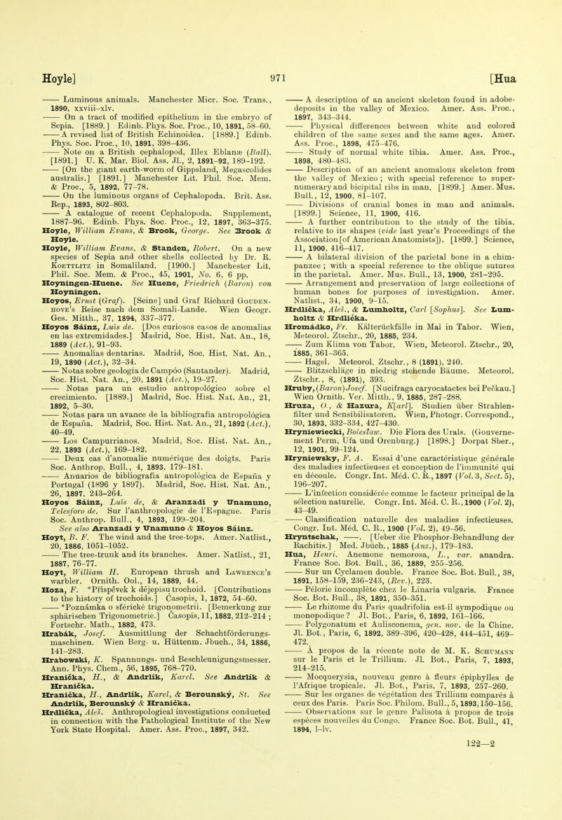 Luminous animals. Manchester Micr. Soc. Trans., 1890, xxviii-xlv. On a tract of modified epithelium in the embryo of Sepia. [1889.] Edinb. Phys. Soc. Proc, 10,1891, 58-60. ^ A revised list of British Echinoidea. [1889.] Edinb. Phys. Soc. Proc, 10, 1891, 398-436. Note on a British cephalopod, lUex Eblanse (Ball). [1891.] U. K. Mar. Biol. Ass. JL, 2, 1891-92, 189-192. [On the giant earth-worm of Gippsland, Megascolides australis.] [1891.] Manchester Lit. Phil. Soc. Mem. & Proc, 5, 1892, 77-78. On the luminous organs of Cephalopoda. Brit. Ass. Eep., 1893, 802-803. A catalogue of recent Cephalopoda. Supplement, 1887-96. Edinb. Phys. Soc. Proc, 12, 1897, 363-375. Hoyle, William Evans, & Brook, George. See Brook & Hoyle. Hoyle, Williavi Evans, & Standen, Robert. On a new species of Sepia and other shells collected by Dr. E. KoETTLiTZ in Somaliland. [1900.] Manchester Lit. Phil. Soc. Mem. & Proc, 45, 1901, No. 6, 6 pp. Hojrningen-Huene. See Huene, Friedrich (Baron) von Hoyningen. Hoyos, Ermt (Graf). [Seine] und Graf Eichard Gouden- hove's Eeise nach dem Somali-Lande. Wien Geogr. Ges. Mitth., 37, 1894, 337-377. Hoyos Sdinz, Luis de. [Dos curiosos casos de anomalias en las extremidades.] Madrid, Soc. Hist. Nat. An., 18, 1889 (Act.), 91-93. • Anomalias dentarias. Madrid, Soc. Hist. Nat. An., 19, 1890 (Act.), 32-34. Notas sobre geologia de Camp6o (Santander). Madrid, Soc. Hist. Nat. An., 20, 1891 (Act.), 19-27. Notas para un estudio antropol6gico sobre el crecimiento. [1889.] Madrid, Soc. Hist. Nat. An., 21, 1892, 5-30. Notas para un avance de la bibliografia antropologica de Espana. Madrid, Soc. Hist. Nat. An., 21, 1892 (Act.), 40-49. Los Campurrianos. Madrid, Soc Hist. Nat. An., 22, 1893 (Act.), 169-182. Deux cas d'anomalie num^rique des doigts. Paris Soc. Anthrop. Bull, 4, 1893, 179-181. Anuarios de bibliografia antropologica de Espafia y Portugal (1896 y 1897). Madrid, Soc Hist. Nat. An., 26, 1897, 243-264. Hoyos Sdinz, Luis de, & Aranzadi y TTnamuno, Telcsforo de. Sur I'anthropologie de I'Espague. Paris Soc. Anthrop. Bull., 4, 1893, 199-204. See also Aranzadi y Vnamuno & Hoyos Sainz. Hoyt, B. F. The wind and the tree-tops. Amer. Natlist., 20, 1886, 1051-1052. The tree-trunk and its branches. Amer. Natlist., 21, 1887, 76-77. Hoyt, William H. European thrush and Lawrence's warbler. Ornith. OoL, 14, 1889, 44. Hoza, *Prispevek k dejepisu trochoid. [Contributions to the history of trochoids.] Casopis, 1, 1872, 54-60. *Poznamka o sfericke trigonometrii. [Bemerkung zur spharischen Trigonometric.] Casopis, 11,1882, 212-214 ; Fortschr. Math., 1882, 473. Hrabdk, Josef. Ausmittlung der Schachtforderungs- masohinen. Wien Berg- u. Hiittenm. Jbuch., 34, 1886, 141-283. Hrabowski, A'. Spannungs- und Beschleunigungsmesser. Ann. Phys. Chem., 56, 1895, 768-770. Hranicka, H., & Andrlik, Karel. See Andrlik & Hranicka. Hranicka, H., Andrlik, Karel, & Berounsky, St. See Andrlik, Berounsky & Hranicka. Hrdlicka, AleS. Anthropological investigations conducted in connection with the Pathological Institute of the New York State Hospital. Amer. Ass. Proc, 1897, 342. A description of an ancient skeleton found in adobe- deposits in the valley of Mexico. Amer. Ass. Proc., 1897, 343-344. Physical differences between white and colored children of the same sexes and the same ages. Amer. Ass. Proc, 1898, 475-476. Study of normal white tibia. Amer. Ass. Proc, 1898, 480-483. Description of an ancient anomalous skeleton from the valley of Mexico ; with special reference to super- numerary and bicipital ribs in man, [1899.] Amer. Mus. Bull., 12, 1900, 81-107. Divisions of cranial bones in man and animals. [1899.] Science, 11, 1900, 416. A further contribution to the study of the tibia. relative to its shapes (vide last year's Proceedings of the Association [of American Anatomists]). [1899.] Science, 11, 1900, 416-417. A bilateral division of the parietal bone in a chim- panzee ; with a special reference to the oblique sutures in the parietal. Amer. Mus. Bull., 13, 1900, 281-295. Arrangement and preservation of large collections of human bones for purposes of investigation. Amer. Natlist., 34, 1900, 9-15. Hrdlicka, Ales., & Ziumholtz, Carl [Sophus]. See Iium- boltz & Hrdlicka. Hromddko, Fr. Kalteriickfalle in Mai in Tabor. Wien, Meteorol. Ztschr., 20, 1885, 234. Zum Klima von Tabor. Wien, Meteorol. Ztschr., 20, 1885, 361-365. Hagel. Meteorol. Ztschr., 8 (1891), 240. Blitzschlage in niedrig stehende Biiume. Meteorol. Ztschr., 8, (1891), 393. Hruby, (Baron) Josef. [Nucifraga caryocatactes bei Pe6kau.] Wien Ornith. Ver. Mitth., 9, 1885, 287-288. Hruza, O., & Hazura, Klarl}. Studien iiber Strahlen- filter und Sensibilisatoren. Wien, Photogr. Correspond., 30, 1893, 332-334, 427-430. Hryniewiecki, Bolestaw. Die Flora des Urals. (Gouverne- ment Perm, Ufa und Orenburg.) [1898.] Dorpat Sber., 12, 1901, 99-124. Hryniewsky, F. A. Essai d'une caract^ristique generale des maladies infectieuses et conception de I'immunite qui en decoule. Congr. Int. Med. C. E., 1897 (Vol. 3, Sect. 5), 196-207. L'infection consideree comme le facteur principal de la selection naturelle. Congr. Int. Med. C. E., 1900 (Vol. 2), 43-49. Classification naturelle des maladies infectieuses. Congr. Int. Med. C. E., 1900 (Vol. 2), 49-56. Hrjmtschak, . [Ueber die Phosphor-Behandlung der Eachitis.] Med. Jbtich., 1885 (Anz.), 179-183. Hua, Henri. Anemone nemorosa, L., var. anandra. France Soc. Bot. Bull., 36, 1889, 255-256. ■ Sur un Cyclamen double. France Soc. Bot. Bull., 38, 1891, 158-159, 236-243, (Rev.), 223. Pelorie incomplete chez le Linaria vulgaris. France Soc. Bot. Bull., 38, 1891, 350-351. Le rhizome du Paris quadrifolia est-il sympodique ou monopodique? Jl. Bot., Paris, 6, 1892, 161-166. Polygonatum et Aulisconema, qen. nov. de la Chine. Jl. Bot., Paris, 6, 1892, 389-396, 420-428, 444-451, 469- 472., A propos de la r^cente note de M. K. Schumann sur le Paris et le Trillium. Jl. Bot., Paris, 7, 1893, 214-215. Mocquerysia, nouveau genre a fleurs ^piphylles de I'Afrique tropicale. Jl. Bot., Paris, 7, 1893, 257-260. Sur les organes de vegetation des Trillium compares k eeuxdes Paris. Paris Soc. Philom. Bull., 5,1893,150-156. Observations sur le genre Palisota a propos de trois espece.s nouvelles du Congo. France Soc. Bot. Bull., 41, 1894, 1-lv. 12-2—2