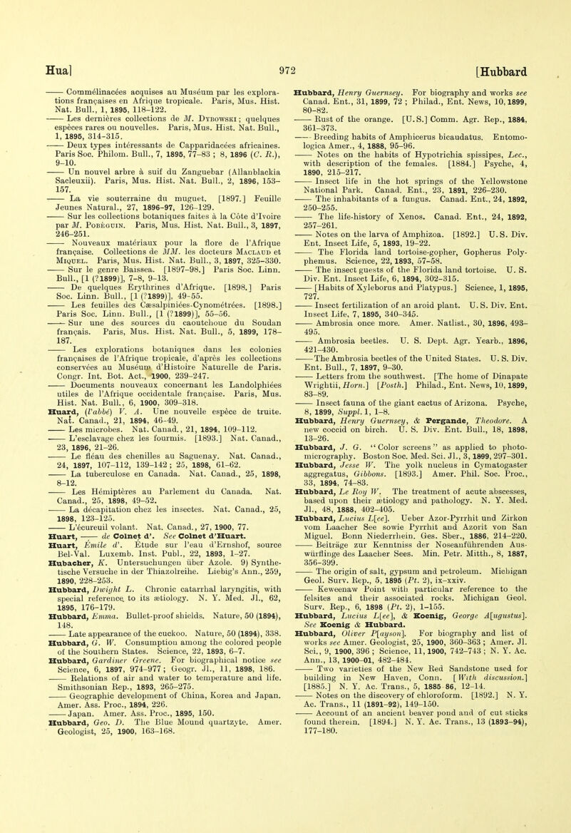 Cotnmdlinac^es acquises au Museum par les explora- tions frani;aises en Afriqae tropicale. Paris, Mus. Hist. Nat. Bull., 1, 1895, 118-122. Les derni^res collections de M. Dybowski ; quelques especes rares ou nouvelles. Paris, Mus. Hist. Nat. Bull., 1, 1895, 314-315. Deux types int^ressants de Capparidacees africaines. Paris Soc. Philom. Bull., 7, 1895, 77-83 ; 8, 1896 (C. R.), 9-10. Un nouvel arbre a suif du Zanguebar (Allanblackia Sacleuxii). Paris, Mus. Hist. Nat. Bull., 2, 1896, 153- 157. La vie souterraine du muguet. [1897.] Feuille Jeunes Natural., 27, 1896-97, 126-129. Sur les collections botaniques faites a la Cote d'lvoire par M. PoBEGDiN. Paris, Mus. Hist. Nat. Bull., 3, 1897, 246-251. Nouveaux mat^riaux pour la flore de I'Afrique fran(;aise. Collections de MM. les docteurs Macladd et MiQDEL. Paris, Mus. Hist. Nat. Bull., 3, 1897, 325-330. Sur le genre Baissea. [1897-98.] Paris Soc. Linn. Bull., [1 (?1899)], 7-8, 9-13. De quelques Erythrines d'Afrique. [1898.] Paris Soc. Linn. Bull., [1 (?1899)], 49-56. Les feuilles des Cfesalpiniees-Cynometr^es. [1898.] Paris Soc. Linn. Bull., [1 (?1899)], 55-56. Sur une des sources du caoutchouc du Soudan franc-ais. Paris, Mus. Hist. Nat. Bull., 5, 1899, 178- 187. Les explorations botaniques dans les colonies frangaises de I'Afrique tropicale, d'apres les collections conservees au Museum d'Histoire Naturelle de Paris. Congr. Int. Bot. Act., 1900, 239-247. Documents nouveaux concernant les Landolphi^es utiles de I'Afrique oocidentale franpaise. Paris, Mus. Hist. Nat. Bull., 6, 1900, 309-318. Huard, {VahM) V. A. Une nouvelle esp6ce de truite. Nat. Canad., 21, 1894, 46-49. Les microbes. Nat. Canad., 21, 1894, 109-112. L'esclavage chez les fourmis. [1893.] Nat. Canad., 23, 1896, 21-26. Le fleau des chenilles au Saguenay. Nat. Canad., 24, 1897, 107-112, 139-142 ; 25, 1898, 61-62. La tuberculose en Canada. Nat. Canad., 25, 1898, 8-12. Les Hemipteres au Parlement du Canada. Nat. Canad., 25, 1898, 49-52. La decapitation chez les insectes. Nat. Canad., 25, 1898, 123-125. L'6cureuil volant. Nat. Canad., 27, 1900, 77. Huart, —;— de Colnet d'. See Colnet d'Huart. Huart, Emile d\ Etude sur I'eau d'Ernshof, source Bel-Val. Luxemb. Inst. Publ., 22, 1893, 1-27. Hubacber, K. Untersuchungen tiber Azole. 9) Synthe- tische Versuche in der Thiazolreilie. Liebig's Ann., 259, 1890, 228-253. Hubbard, Dwiyht L. Chronic catarrhal laryngitis, with special reference, to its setiology. N. Y. Med. Jl., 62, 1895, 176-179. Hubbard, £mH!a. Bullet-proof shields. Nature, 50 (1894), 148. Late appearance of the cuckoo. Nature, 60 (1894), 338. Hubbard, G. W. Consumption among the colored people of the Southern States. Science, 22, 1893, 6-7. Hubbard, Gardiner Greene. For biographical notice see Science, 6, 1897, 974-977 ; Geogr. JL, 11, 1898, 186. Eelations of air and water to temperature and life. Smithsonian Rep., 1893, 266-275. Geographic development of China, Korea and Japan. Amer. Ass. Proc, 1894, 226. Japan. Amer. Ass. Proc, 1895, 150. Hubbard, Geo. D. The Blue Mound quartzyte. Amer. Geologist, 25, 1900, 163-168. Hubbard, Henry Guernsey. For biography and works see Canad. Ent., 31, 1899, 72 ; Philad., Ent. News, 10,1899, 80-82. Bust of the orange. [U.S.] Comm. Agr. Eep., 1884, 361-373. Breeding habits of Amphicerus bicaudatus. Entomo- logica Amer., 4, 1888, 95-96. Notes on the habits of Hypotrichia spissipes, Lee, with description of the females. [1884.] Psyche, 4, 1890, 216-217. • Insect life in the hot springs of the Yellowstone National Park. Canad. Ent., 23, 1891, 226-230. The inhabitants of a fungus. Canad. Ent., 24, 1892, 250-255. The life-history of Xenos. Canad. Ent., 24, 1892, 257-261. Notes on the larva of Amphizoa. [1892.] U. S. Div. Ent. Insect Life, 5, 1893, 19-22. The Florida land tortoise-gopher, Gopherus Poly- phemus. Science, 22,1893, 67-58. The insect guests of the Florida land tortoise. U.S. Div. Ent. Insect Life, 6, 1894, 302-315. [Habits of Xyleborus and Platypus.] Science, 1, 1895, 727. Insect fertilization of an aroid plant. U. S. Div. Ent. Insect Life, 7, 1895, 340-345. Ambrosia once more. Amer. Natlist., 30, 1896, 493- 496. Ambrosia beetles. U. S. Dept. Agr. Yearb., 1896, 421-430. . The Ambrosia beetles of the United States. U. S. Div. Ent. Bull., 7, 1897, 9-30. Letters from the southwest. [The home of Dinapate Wrightii, Horyi.] [Posth.] Philad., Ent. News, 10,1899, 83-89. Insect fauna of the giant cactus of Arizona. Psyche, 8, 1899, Sicppl. 1, 1-8. Hubbard, Henry Guernsey, & Fergande, Theodore. A new coccid on birch. U. S. Div. Ent. Bull., 18, 1898, 13-26. Hubbard, J. G. Color screens as applied to photo- micrography. Boston Soc. Med. Sci. JL, 3,1899, 297-301. Hubbard, Jesse W. The yolk nucleus in Cymatogaster aggregatus. Gibbons. [1893.] Amer. Phil. Soc. Proc, 33, 1894, 74-83. Hubbard, Le Roy W. The treatment of acute abscesses, based upon their setiology and pathology. N. Y. Med. JL, 48, 1888, 402-405. Hubbard, Lucius L[ee]. Ueber Azor-Pyrrhit und Zirkon vom Laacher See sowie Pyrrhit and Azorit von San Miguel. Bonn Niederrhein. Ges. Sber., 1886, 214-220. Beitrage zur Kenntniss der Noseanfiihrenden Aus- wiirUinge des Laacher Sees. Min. Petr. Mitth., 8, 1887, 356-399. The origin of salt, gypsum and petroleum. Michigan Geol. Surv. Kep., 5, 1895 (Pt. 2), ix-xxiv. Keweenaw Point with particular reference to the felsites and their associated rocks. Michigan Geol. Surv. Rep., 6, 1898 (Pt. 2), 1-165. Hubbard, Lucius L[ee], & Koenig, George Alugustus]. See Koenig & Hubbard. Hubbard, Oliver P[ayso7i]. For biography and list of works see Amer. Geologist, 26, 1900, 360-363 ; Amer. Jl. Sci., 9, 1900, 396 ; Science, 11,1900, 742-743 ; N. Y. Ac. Ann., 13, 1900-01, 482-484. Two varieties of the New Red Sandstone used for building in New Haven, Conn. [Witli discussion.'] [1885.] N, Y. Ac. Trans., 5, 1885-86, 12-14. Notes on the discovery of chloroform. [1892.] N. Y. Ac. Trans., 11 (1891-92), 149-150. Account of an ancient beaver pond and of cut sticks found therein. [1894.] N. Y. Ac. Trans., 13 (1893-94), 177-180.