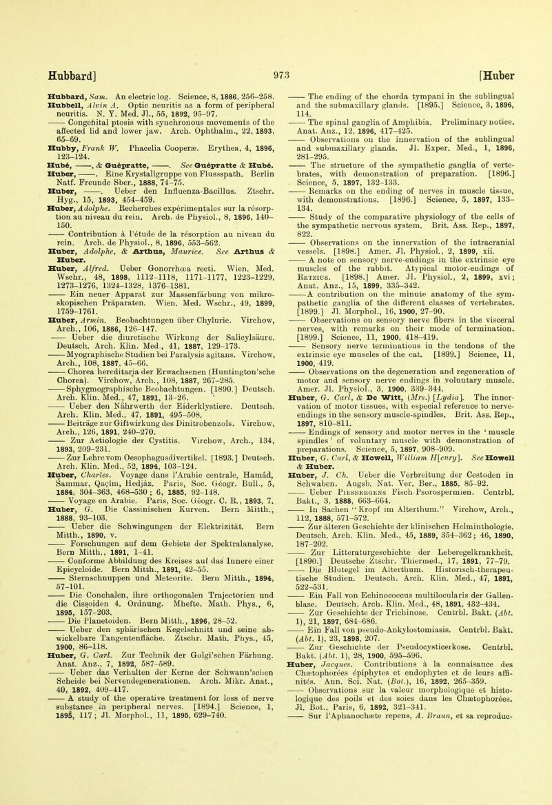 Hubbard, Sam. An electric log. Science, 8,1886, 266-258. Hubbell, Alvin A. Optic neuritis as a form of peripheral neuritis. N. Y. Med. Jl., 55, 1892, 95-97. Congenital ptosis with synchronous movements of the affected lid and lower jaw. Arch. Ophthalm., 22, 1893, 65-69. Hubby, Frank W. Phacelia Cooperse. Erythea, 4, 1896, 123-124. Hub^, , & Gu6pratte, . See Cru^pratte & IIub6. Huber, . Eine Krystallgruppe von Flussspath. Berlin Natf. Freunde Sber., 1888, 74-76. Huber, . Ueber den Influenza-Bacillus. Ztschr. Hyg., 15, 1893, 454-459. HvLber, Adolphe. Recherches experimentales sur la resorp- tion au niveau du rein. Arch, de Physiol., 8, 1896, 140- 150. Contribution a I'etude de la resorption au niveau du rein. Arch, de Physiol., 8, 1896, 553-562. Huber, Adolphe, & Arthus, Maurice. See Arthus & Huber. Huber, Alfred. Ueber Gonorrhoea recti. Wien. Med. Wschr., 48, 1898, 1112-1118, 1171-1177, 1223-1229, 1273-1276, 1324-1328, 1376-1381. Ein neuer Apparat zur Massenfarbung von mikro- skopischen Praparaten. Wien. Med. Wschr., 49, 1899, 1759-1761. Huber, Arrnin. Beobachtungen iiber Chylurie. Virchow, Arch., 106, 1886, 126-147. Ueber die diuretische Wirkung der Salicylsaure. Deutsch. Arch. Klin. Med., 41, 1887, 129-173. Myographische Studien bei Paralysis agitans. Virchow, Arch., 108, 1887, 45-66. Chorea hereditaria der Erwachsenen (Huntington'sche Chorea). Virchow,'Arch., 108, 1887, 267-285. Sphygmographische Beobachtungen. [1890.] Deutsch. Arch. Klin. Med., 47, 1891, 13-26. Ueber den Nahrwerth der Eiderklystiere. Deutsch. Arch. Klin. Med., 47, 1891, 495-808. Beitrage zur Giftwirkung des Dinitrobehzols. Virchow, Arch., 126, 1891, 240-270. Zur Aetiologie der Cystitis. Virchow, Arch., 134, 1893, 209-231. Zur Lehrevom Oesophagusdivertikel. [1893.] Deutsch. Arch. Khn. Med., 52, 1894, 103-124. Huber, Charles. Voyage dans I'Arabie centrale, Hamad, Sammar, Qapim, Hedjaz. Paris, Soc. Geogr. Bull., 5, 1884, 304-363, 468-630 ; 6, 1885, 92-148. Voyage en Arable. Paris, Soc. Geogr. C. R., 1893, 7. Huber, G. Die Cassinischen Kurven. Bern Mitth., 1888, 93-103. Ueber die Schwingungen der Elektrizitat. Bern Mitth., 1890, V. Forschungen auf dem Gebiete der Spektralanalyse. Bern Mitth., 1891, 1-41. . Conforme Abbildung des Kreises auf das Innere einer Epicycloide. Bern Mitth., 1891, 42-56. Sternschnuppen und Meteorite. Bern Mitth., 1894, 57-101. Die Conchalen, ihre orthogonalen Trajectorien und die Cissoiden 4. Ordnung. Mhefte. Math. Phys., 6, 1895, 157-203. Die Planetoiden. Bern Mitth., 1896, 28-52. Ueber den spharischen Kegelschnitt und seine ab- wickelbare Tangentenflache. Ztschr. Math. Phys., 45, 1900, 86-118. Huber, G. Carl. Zur Technik der Golgi'schen Farbung. Anat. Anz., 7, 1892, 587-589. Ueber das Verhalten der Kerne der Schwann'schen Scheide bei Nervendegenerationen. Arch. Mikr. Anat., 40, 1892, 409-417. A study of the operative treatment for loss of nerve substance «n peripheral nerves. [1894.] Science, 1, 1895, 117; Jl. Morphol., 11, 1895,629-740. The ending of the chorda tympani in the sublingual and the submaxillary glands. [1895.] Science, 3, 1896, 114. The spinal ganglia of Amphibia. Preliminary notice. Anat. Anz., 12, 1896, 417-425. ■ Observations on the innervation of the sublingual and submaxillary glands. Jl. Exper. Med., 1, 1896, 281-295. The structure of the sympathetic ganglia of verte- brates, with demonstration of preparation. [1896.] Science, 5, 1897, 132-133. Remarks on the ending of nerves in muscle tissue, with demonstrations. [1896.] Science, 6, 1897, 133- 134. Study of the comparative physiology of the cells of the sympathetic nervous system. Brit. Ass. Rep., 1897, 822. Observations on the innervation of the intracranial vessels. [1898.] Amer. Jl. Physiol., 2, 1899, xii. A note on sensory nerve-endings in the extrinsic eye muscles of the rabbit. Atypical motor-endings of Retzids. [1898.] Amer. Jl. Physiol., 2, 1899, xvi; Anat. Anz., 15, 1899, 335-342. A contribution on the minute anatomy of the sym- pathetic ganglia of the different classes of vertebrates. [1899.] Jl. Morphol., 16, 1900, 27-90. Observations on sensory nerve fibers in the visceral nerves, with remarks on their mode of termination. [1899.] Science, 11, 1900, 418-419. Sensory nerve terminatious in the tendons of the extrinsic eye muscles of the cat. [1899.] Science, 11, 1900, 419. Observations on the degeneration and regeneration of motor and sensory nerve endings in voluntary muscle. Amer. Jl. Physiol., 3, 1900, 339-344. Huber, G. Carl, & De Witt, (Mrs.) [Lydia]. The inner- vation of motor tissues, with especial reference to nerve- endings in the sensory muscle-spindles. Brit. Ass. Rep., 1897, 810-811. Endings of sensory and motor nerves in the ' muscle spindles' of voluntary muscle with demonstration of preparations. Science, 5, 1897, 908-909. Huber, G. Carl, & Howell, William H[enry]. See Howell & Huber. Huber, J. Ch. Ueber die Verbreitung der Cestoden in Schwaben. Augsb. Nat. Ver. Ber., 1885, 85-92. Ueber Piesbergens Fisch-Psorospermien. Centrbl. Bakt., 3, 1888, 663-664. In Sachen  Kropf im Alterthum. Virchow, Arch., 112, 1888, 571-572. Zur alteren Geschichte der klinischen Helminthologie. Deutsch. Arch. Klin. Med., 45, 1889, 354-362; 46, 1890, 187-202. Zur Litteraturgeschichte der Leberegelkrankheit. [1890.] Deutsche Ztschr. Thiermed., 17, 1891, 77-79. Die Blutegel im Alterthum. Historisch-therapeu- tische Studien. Deutsch. Arch. Klin. Med., 47, 1891, 522-631. Ein Fall von Echinococcus multilocularis der Gallen- blase. Deutsch. Arch. Klin. Med., 48, 1891, 432-434. Zur Geschichte der Trichinose. Centrbl. Bakt. (Abt. 1), 21, 1897, 684-686. Ein Fall von pseudo-Ankylostomiasis. Centrbl. Bakt. (Abt. 1), 23, 1898, 207. Zur Geschichte der Pseudocysticerkose. Centrbl. Bakt. (AU. 1), 28, 1900, 595-596. Huber, Jacques. Contributions a la connaisance des Chietophorees epiphytes et endophytes et de leurs affi- nites. Ann. Sci. Nat. (Bot.), 16, 1892, 265-369. Observations sur la valeur morphologique et histo- logique des poils et des soies dans les Chsetophorees. Jl. Bot., Paris, 6, 1892, 321-341. Sur I'Aphanochtete repens, A. Braun, et sa reproduc-