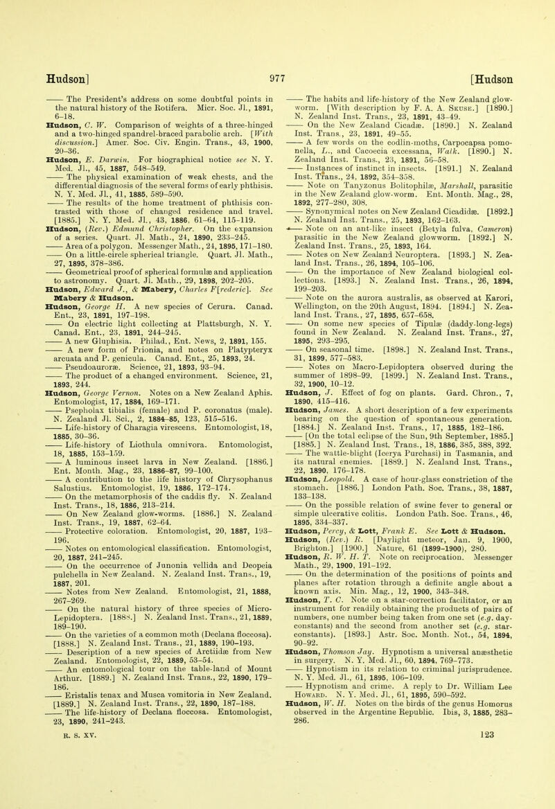 The President's address on some doubtful points in the natural history of the Kotifera. Micr. See. JL, 1891, 6-18. Hudson, C. W. Comparison of weights of a three-hinged and a two-hinged spandrel-braced parabolic arch. [With discnssion.] Amer. Soc. Civ. Engin. Trans., 43, 1900, 20-36. Hudson, E. Darwin. For biographical notice see N. Y. Med. JL, 45, 1887, 548-549. The physical examination of weak chests, and the differential diagnosis of the several forms of early phthisis. N. Y. Med. Jl., 41, 1885, 589-590. The results of the home treatment of phthisis con- trasted with those of changed residence and travel. [1885.] N. Y. Med. JL, 43, 1886, 61-64, 115-119. Hudson, {Rev.) Edmund Christopher. On the expansion of a series. Quart. Jl. Math., 24, 1890, 233-245. Area of a polygon. Messenger Math., 24,1895,171-180. On a little-circle spherical triangle. Quart. Jl. Math., 27, 1895, 378-386. Geometrical proof of spherical formulae and application to astronomy. Quart. JL Math., 29, 1898, 202-205. Hudson, Edward J., & Mabery, Charles F[rederic]. See niabery & Hudson. Hudson, George H. A new species of Cerura. Canad. Ent., 23, 1891, 197-198. On electric light collecting at Plattsburgh, N. Y. Canad. Ent., 23, 1891, 244-245. A new Gluphisia. Philad., Ent. News, 2, 1891, 155. A new form of Prionia, and notes on Platypteryx arcuata and P. genicula. Canad. Ent., 25, 1893, 24. Pseudoaurorse. Science, 21, 1893, 93-94. The product of a changed environment. Science, 21, 1893, 244. Hudson, George Vernon. Notes on a New Zealand Aphis. Entomologist, 17, 1884, 169-171. Psepholax tibialis (female) and P. coronatus (male). N. Zealand Jl. ScL, 2, 1884-85, 123, 515-516. Life-history of Charagia virescens. Entomologist, 18, 1885, 30-36. Life-history of Liothula omnivora. Entomologist, 18, 1885, 153-159. A luminous insect larva in New Zealand. [1886.] Ent. Month. Mag., 23, 1886-87, 99-100. A contribution to the life history of Chrysophanus Salustius. Entomologist, 19, 1886, 172-174. On the metamorphosis of the caddis fiy. N. Zealand Inst. Trans., 18, 1886, 213-214. On New Zealand glow-worms. [1886.] N. Zealand Inst. Trans., 19, 1887, 62-64. Protective coloration. Entomologist, 20, 1887, 193- 196. Notes on entomological classification. Entomologist, 20, 1887, 241-245. On the occurrence of Junonia vellida and Deopeia pulchella in New Zealand. N. Zealand Inst. Trans., 19, 1887, 201. Notes from New Zealand. Entomologist, 21, 1888, 267-269. On the natural history of three species of Micro- Lepidoptera. [1888.] N. Zealand Inst. Trans., 21,1889, 189-190. On the varieties of a common moth (Declana floccosa). [1888.] N. Zealand Inst. Trans., 21, 1889, 190-193. Description of a new species of Arctiidse from New Zealand. Entomologist, 22, 1889, 53-54. An entomological tour on the table-land of Mount Arthur. [1889.] N. Zealand Inst. Trans., 22, 1890, 179- 186. Eristalis tenax and Musca vomitoria in New Zealand. [1889.] N. Zealand lust. Trans., 22, 1890, 187-188. The life-history of Declana floccosa. Entomologist, 23, 1890, 241-243. B. S. XV. The habits and life-history of the New Zealand glow- worm. [With description by F. A. A. Skdse.] [1890.] N. Zealand Inst. Trans., 23, 1891, 43-49. On the New Zealand Cicada. [1890.] N. Zealand Inst. Trans., 23, 1891, 49-55. A few words on the codlin-moths, Carpocapsa pomo- nella, L., and Cacoecia excessana. Walk. [1890.] N. Zealand Inst. Trans., 23, 1891, 56-58. Instances of instinct in insects. [1891.] N. Zealand Inst. Trans., 24, 1892, 354-358. Note on Tanyzonus Bolitophilas, Marshall, parasitic in the New Zealand glow-worm. Ent. Month. Mag., 28, 1892, 277-280, 308. Synonymical notes on New Zealand Cicadidse. [1892.] N. Zealand Inst. Trans., 25, 1893, 162-163. Note on an ant-like insect (Betyla fulva, Cameron) parasitic in the New Zealand glowworm. [1892.] N. Zealand Inst. Trans., 25, 1893, 164. Notes on New Zealand Neuroptera. [1893.] N. Zea- land Inst. Trans., 26, 1894, 105-106. On the importance of New Zealand biological col- lections. [1893.] N. Zealand Inst. Trans., 26, 1894, 199-203. Note on the aurora australis, as observed at Karori, Wellington, on the 20th August, 1894. [1894.] N. Zea- land Inst. Trans., 27, 1895, 657-658. On some new species of Tipulae (daddy-long-legs) found in New Zealand. N. Zealand Inst. Trans., 27, 1895, 293-295. On seasonal time. [1898.] N. Zealand Inst. Trans., 31, 1899, 577-583. Notes on Macro-Lepidoptera observed during the summer of 1898-99. [1899.] N. Zealand Inst. Trans., 32, 1900, 10-12. Hudson, J. Effect of fog on plants. Gard. Chron., 7, 1890, 415-416. Hudson, James. A short description of a few experiments bearing on the question of spontaneous generation. [1884.] N. Zealand Inst. Trans., 17, 1885, 182-186. [On the total eclipse of the Sun, 9th September, 1885.] [1885.] N. Zealand Inst. Trans., 18, 1886, 385, 388, 392. The wattle-blight (Icerya Purchasi) in Tasmania, and its natural enemies. [1889.] N. Zealand Inst. Trans., 22, 1890, 176-178. Hudson, Leopold. A case of hour-glass constriction of the stomach. [1886.] London Path. Soc. Trans., 38, 1887, 133-138. On the possible relation of swine fever to general or simple ulcerative colitis. London Path. Soc. Trans., 46, 1895, 334-337. Hudson, Percy, & IiOtt, Frank E. See tott & Hudson. Hudson, {Rev.) R. [Dayhght meteor, Jan. 9, 1900, Brighton.] [1900.] Nature, 61 (1899-1900), 280. Hudson, R. W. H. T. Note on reciprocation. Messenger Math., 29, 1900, 191-192. —— On the determination of the positions of points and planes after rotation through a definite angle about a known axis. Min. Mag., 12, 1900, 343-348. Hudson, T. C. Note on a star-cori'ection facilitator, or an instrument for readily obtaining the products of pairs of numbers, one number being taken from one set {e.g. day- constants) and the second from another set (e.g. star- constants). [1893.] Astr. Soc. Month. Not., 54, 1894, 90-92. Hudson, Thomson Jay. Hypnotism a universal anaesthetic in surgery. N. Y. Med. JL, 60, 1894, 769-773. Hypnotism in its relation to criminal jurisprudence. N. Y. Med. JL, 61, 1895, 106-109. Hypnotism and crime. A reply to Dr. William Lee Howard. N. Y. Med. JL, 61, 1895, 590-592. Hudson, W. H. Notes on the birds of the genus Homorus observed in the Argentine Eepublic. Ibis, 3, 1885, 283- 286. 123