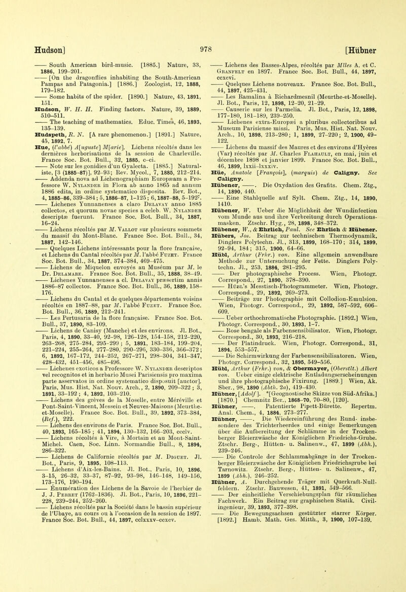 South American bird-music. [1885.] Nature, 33, 1886, 199-201. [On the dragonflies inhabiting the South-American Pampas and Patagonia.] [1886.] Zoologist, 12, 1888, 179-182. Some habits of the spider. [1890.] Nature, 43, 1891, 151. Hudson, W. H. H. Finding factors. Nature, 39, 1889, 510-511. The teaching of mathematics. Educ. Times, 46,1893, 135-139. Hudspeth, R. N. [A rare phenomenon.] [1891.] Nature, 45, 1892, 7. Hue, (I'abbe) A[uguste] Mlarie]. Lichens r^coltes dans les derni^res herborisations de la session de Cliarleville. France Soc. Bot. Bull., 32, 1885, c-ci. Note sur les gonidies d'un Gyalecta. [1885.] Natural- iste, [3 (1885-87)], 92-93; Rev. Mycol., 7, 1885, 212-214. Addenda nova ad Lichenographiam Europseam a Pro- fessore W. Nylandek in Flora ab anno 1865 ad annum 1886 edita, in ordiue systematico disposita. Rev. Bot., 4,1885-86, 339-384; 5,1886-87, 1-125 ; 6,1887-88, 5-192'. Lichenes Yunnanenses a claro Delavay anno 1885 collectos, et quorum novae species a celeb. W. Nylandek descriptsB fuerunt. France Soc. Bot. Bull., 34, 1887, 16-24. Lichens r^colt^s par ilf. Vallot sur plusieurs sommets du massif du Mont-Blanc. France Soc. Bot. Bull., 34, 1887, 142-146. Quelques Lichens interessants pour la flore fran(jaise, et Lichens du Cantal recoltes par ilf. I'abb^ Fdzet. France Soc. Bot. Bull., 34, 1887, 374-384, 469-475. Lichens de Miquelon envoy^s au Museum par M. le Dr. Delamabe. France Soc. Bot. Bull., 35, 1888, 38-49. Lichenes Yunnanenses a cl. Delavay prfesertim annis 1886-87 collectos. France Soc. Bot. Bull., 36, 1889, 158- 176. Lichens du Cantal et de quelques d^partements voisins r^colt^s en 1887-88, par M. I'abb6 Fuzet. France Soc. Bot. Bull., 36, 1889, 212-241. Les Pertusaria de la flore francjaise. France Soc. Bot. Bull., 37, 1890, 83-109. Lichens de Canisy (Manche) et des environs. Jl. Bot., Paris, 4, 1890, 33-40, 92-98, 126-128, 154-158, 212-220, 263-268, 275-284, 295-299 ; 5, 1891, 183-184, 199-204, 221-224, 255-264, 277-280, 290-296, 330-336, 366-372; 6, 1892, 167-172, 244-252, 267-271, 298-304, 341-347, 428-432, 451-456, 485-496. Lichenes exoticos a Professore W. Nylander descriptos vel recognitos et in herbario Musei Parisiensis pro maxima parte asservatos in ordine systematico dispusuit [auctor]. Paris, Mus. Hist. Nat. Nouv. Arch., 2, 1890, 209-322 ; 3, 1891, 33-192 ; 4, 1892, lO.S-210. Lichens des greves de la Moselle, entre Mer6ville et Pont-Saint-Vincent, Messein etNeuves-Maisous(Meurthe- et-Moselle). France Soc. Bot. Bull., 39, 1892, 373-384, (Ref.), 222. Lichens des environs de Paris. France Soc. Bot. Bull., 40, 1893, 165-185 ; 41, 1894, 130-132, 166-203, ccclv. Lichens recoltes k Vire, a Mortain et au Mont-Saint- Michel. Caen, Soc. Linn. Normandie Bull., 8, 1894, 286-322. Lichens de California r^colt^s par M. Diguet. Jl. Bot., Paris, 9, 1895, 108-113. Lichens d'Aix-les-Bains. Jl. Bot., Paris, 10, 1896, 3-15, 26-32, 33-37, 87-92, 93-98, 146-148, 149-156, 173^176, 190-194. Enumeration des Lichens de la Savoie de I'herbier de J. J. Perbet (1762-1836). Jl. Bot., Paris, 10, 1896,221- 228, 239-244, 252-260. Lichens r^colt^s par la Society dans le bassin sup^rieur de rUbaye, au cours ou k I'occasion de la session de 1897. France Soc. Bot. Bull., 44, 1897, cclxxxv-ccxcv. Lichens des Basses-Alpes, recoltes par Miles A. et C. Granfelt en 1897. France Soc. Bot. Bull., 44, 1897, ccxcvi. • Quelques Lichens nouveaux. France Soc. Bot. Bull., 44, 1897, 425-431. ■ Les Ramalina a Richardmesnil (Meurthe-et-Moselle). Jl. Bot., Paris, 12, 1898, 12-20, 21-29. Causerie sur les Parmelia. Jl. Bot., Paris, 12, 1898, 177-180, 181-189, 239-250. Lichenes extra-Europsei a pluribus collectoribus ad Museum Parisiense missi. Paris, Mus. Hist. Nat. Nouv. Arch., 10, 1898, 213-280; 1, 1899, 27-220; 2, 1900, 49- 122. Lichens du massif des Maures et des environs d'Hyeres (Var) recoltes par M. Charles Flahadlt, en mai, juin et decembre 1898 et Janvier 1899. France Soc. Bot. Bull., 46, 1899, Ixxii-lxxxiv. Hiie, Anatole [Frangois], [marquis) de Caligny. See Caligny. Hiibener, . Die Oxydation des Grafits. Chem. Ztg., 14, 1890, 440. ■ Eine Stahlquelle auf Sylt. Chem. Ztg., 14, 1890, 1410. Hiibener, W. Ueber die Moglichkeit der Wundinfection vom Munde aus und ihre Verbreitung durch Operations- masken. Ztschr. Hyg., 28, 1898, 348-372. Hiibener, W., cbEhrlicb, Paid. See Ehrlich & Hiibener. Hiibers, Jos. Beitrag zur technischen Thermodynamik, Dinglers Polytechn. Jl., 313, 1899, 168-170; 314, 1899, 92-94, 184; 315, 1900, 64-66. Hiibl, Arthur (Frhr.) von. Eine allgemein anwendbare Metliode zur Untersuchung der Fette. Dinglers Poly- techn. Jl., 253, 1884, 281-295. Der photographische Process. Wien, Photogr. Correspond., 27, 1890, 378-390. Hubl's Messtisch-Photogrammeter. Wien, Photogr. Correspond., 29, 1892, 269-273. Beitrage zur Photographie mit Collodion-Emulsion. Wien, Photogr. Correspond., 29, 1892, 587-592, 606- 609. Ueber orthochromatische Photographie. [1892.] Wien, Photogr. Correspond., 30, 1893, 1-7. Rose bengale als Farbensensibilisator. Wien, Photogr, Correspond., 30, 1893, 216-218. Der Platindruck. Wien, Photogr. Correspond., 31, 1894, 553-557. Die Schirmwirkung der Farbensensibilisatoren. Wien, Photogr. Correspond., 32, 1895, 549-556. Hiibl, Arthur (Frhr.) von, & Obermayer, (Oberstlt.) Albert von. Ueber einige elektrisehe Entladiingserscheinungen und ihre photographische Fixirung. [1889.] Wien, Ak. Sber., 98, 1890 {Abth. 2a), 419-430. Hiibner, [Adolf]. *[Geognostische Skizze von Siid-Afrika.] [1870.] Chemnitz Ber., 1868-70, 70-80, [120]. Hiibner, . Patentierte Pipett-Biirette. Repertm. Anal. Chem., 4, 1884, 273-277. Hiibner, . Die Wiedereinfiihrung des Rund- insbe- sondere des Trichterheerdes und einige Bemerkungen iiber die Aufbereitung der Schlamme in der Trocken- berger Bleierzwasche der Konigliohen Friedrichs-Grube. Ztschr. Berg-, Hiitten- u. Salinenw., 47, 1899 {Abh.), 239-246. Die Controle der Schlammabgange in der Trocken- berger Bleierzwasche der Koniglichen Friedrichsgrube bei Tarnowitz. Ztschr. Berg-, Hiitten- u. Salinenw., 47, 1899 {Abh.), 246-252. Hiibner, A. Durchgehende Tiager mit Querkraft-Null- feldern. Ztschr. Bauwesen, 41, 1891, 549-566. Der einheitliche Verschiebungsplan fiu- raumliches Fachwerk. Ein Beitrag zur graphischen Statik. Civil- ingenieur, 39, 1893, 377-398. Die Bevi^egungsachsen gestiitzter starrer Korper. [1892.] Hamb. Math. Ges. Mitth., 3, 1900, 107-139.