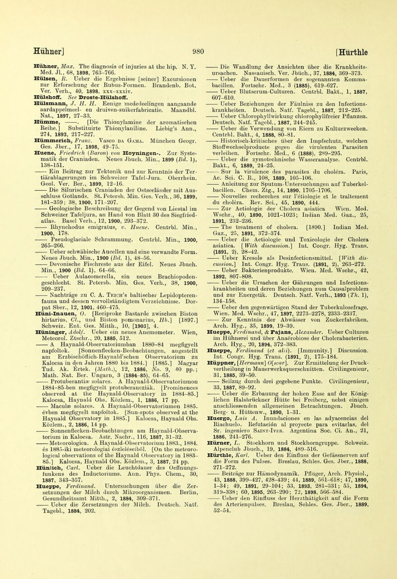 Hiibner, Max. The diagnosis of injuries at the hip. N. Y. Med. Jl., 68, 1898, 763-766. Hiilsen, R. Ueber die Ergebnisse [seiner] Excursionen zur Erforsohung der Rubus-Formen. Brandenb. Bot. Ver. Verb., 40, 1898, xxx-xxxiv. Hiilsboff. See Droste-Hiilsboff. Hiilsmann, J. H. H. Eenige mededeelingen aangaande aardappelmeel- en druiven-suikerfabricatie. Maandbl. Nat., 1897, 27-33. ZZiimme, . [Die Thionylamine der aromatischen Eeihe.] Substituirte Thionylaniline. Liebig's Ann., 274, 1893, 217-227. Hiimmerich, Franz. Vasco da Gama. Miinchen Geogr. Ges. Jber., 17, 1898, 49-75. Huene, Friedrich (Baron) von Hoyningen-. Zur Syste- matik der Craniaden. Neues Jbuch. Min., 1899 {Bd. 1), 138-151. Ein Beitrag zur Tektonik und zur Kenntnis der Ter- tiarablagerungen im Sehweizer Tafel-Jura. Oberrhein. Geol. Ver. Ber., 1899, 12-16. Die Silurischen Craniaden der Ostseelander mit Aus- schluss Gotlands. St. Petersb. Min. Ges. Verb., 36, 1899, 181-359; 38, 1900, 171-207. Geologisehe Beschreibung der Gegend von Liestal im Sehweizer Tafeljura, an Hand von Blatt 80 des Siegfried- atlas. Basel Verb., 12, 1900, 293-372. Rhynchodus emigratus, v. Huene. Centrbl. Min., 1900, 178. Pseudoglaciale Schrammung. Centrbl. Min., 1900, 265-266. Ueber sohwabische Aueellen und eine verwandte Form. Neues Jbuch. Min., 1900 (Bd. 1), 48-56. Devonische Fischreste aus der Eifel. Neues Jbuch. Min., 1900 (Bd. 1), 64-66. Ueber Aulacomerella, ein neues Brachiopoden- geschlecht. St. Petersb. Min. Ges. Verb., 38, 1900, 209-237. Nachtrage zu C. A. Teich's baltischer Lepidopteren- fauna und dessen vervollstandigtem Verzeichnisse. Dor- pat Sber., 12, 1901, 460-475. Hiini-Inauen, 0. [Reciproke Bastarde zwischen Biston hirtarius, CI., und Biston pomonarius, Hh.'] [1897.] Schweiz. Ent. Ges. Mitth., 10, [1903], 4. Huninger, Adolf. Ueber ein neues Anemometer. Wien, Meteorol. Ztschr., 20, 1885, 512. A Haynald-Observatoriumban 1880-84 megfigyelt napfoltok. [Sonnenflecken-Beobaohtungen, augestellt am Erzbischoflich-Haynald'schen Observatorium zu Kalocsa in den Jahren isSO bis 1884.] [1885.] Magyar Tud. Ak. Ertek. (Math.), 12, 1886, No. 9, 40 pp.; Math. Nat. Ber. Ungarn, 3 (1884^85), 64-65. Protuberantife solares. A Hayuald-Observatoriumon 1884-85-ben megfigyelt protuberancziak. [Prominences observed at the Haynald-Observatory in 1884-85.] Kalocsa, Haynald Obs. Kozlem., 1, 1886, 17 pp. —— Maculas solares. A Haynald-Observatoriumon 1886. 6vben megfigyelt napfoltok. [Sun-spots observed at the Haynald Observatory in 1885.] Kalocsa, Haynald Obs. Kozlem., 2, 1886, 14 pp. Sonnenflecken-Beobaohtungen am Haynald-Observa- torium in Kalocsa. Astr. Nachr., 116, 1887, 31-32. Meteorologica. A Haynald-Observatorium 1883., 1884. 6s 1885-iki meteorologiai eszleleseibol. [On the meteoro- logical observations of the Haynald Observatory in 1883- 86.] Kalocsa, Haynald Obs. Kozlem., 3, 1887, 24 pp. Hiinlich, Carl. Ueber die Leuchtdauer des Oeflnungs- funkens des Inductoriums. Ann. Phys. Chem., 30, 1887, 343-357. Hueppe, Ferdinand. Untersuchungen iiber die Zer- setzungen der Milch durch Mikroorgauismen. Berlin, Gesundheitsamt Mitth., 2, 1884, 309-371. Ueber die Zersetzungen der Milch. Deutsch. Natf. Tagebl., 1884, 202. Die Wandlung der Ansichten iiber die Krankheits- ursachen. Nassauisch. Ver. Jbiich., 37, 1884, 369-373. Ueber die Dauerformen der sogenannten Komma- bacillen. Portschr. Med., 3 (1885), 619-627. Ueber Blutserum-Culturen. Centrbl. Bakt., 1, 1887, 607-610. Ueber Beziehungen der Faulniss zu den Infections- krankheiten. Deutsch. Natf. Tagebl., 1887, 212-226. Ueber Chlorophyllwirkung chlorophyllfreier Pflanzen. Deutsch. Natf. Tagebl., 1887, 244-245. Ueber die Verwendung von Eiern zu Kulturzwecken. Centrbl. Bakt., 4, 1888, 80-81. Historiseh-kritisches tiber den Impfschutz, welchen Stoflwechselproducte gegen die virulenten Parasiten verleiben. Fortschr. Med., 6 (1888), 289-295. Ueber die zymotechnische Wasseranalyse. Centrbl. Bakt., 6, 1889, 24-25. Sur la virulence des parasites du cholera. Paris, Ac. Sci. C. R., 108, 1889, 105-106. Anleitung zur Sputum-Untersuchungen auf Tuberkel- bacillen. Chem. Ztg., 14, 1890, 1705-1706. Nouvelles recherches sur I'etiologie et le traitement du cholera. Rev. Sci., 45, 1890, 444. • Zur Aetiologie der Cholera asiatica Wien. Med. Wschr., 40, 1890, 1021-1023; Indian Med. Gaz., 25, 1891, 232-236. The treatment of cholera. [1890.] Indian Med. Gaz., 25, 1891, 372-374. Ueber die Aetiologie und Toxicologie der Cholera asiatica. [ With discussion.} Int. Congr. Hyg. Trans. (1891, 2), 28-42. Ueber Kresole als Desinfectionsmittel. [With dis- cussion.] Int. Congr. Hyg. Trans. (1891, 2), 263-272. Ueber Bakterienprodukte. Wien. Med. Wschr., 42, 1892, 807-808. Ueber die Ursachen der Gahrungen und Infeetions- krankheiten und deren Beziehungen zum Causalproblem und zur Energetik. Deutsch. Natf. Verh., 1893 (Th. 1), 134-158. Ueber den gegenwartigen Stand der Tuberkulosefrage. Wien. Med. Wschr., 47, 1897, 2273-2278, 2333-2337. Zur Kenntnis der Abwasser von Zuckerfabriken. Arch. Hyg., 35, 1899, 19-39. Hueppe, Ferdinand, & Fajans, Alexander. Ueber Culturen im Hiihnerei und iiber Anaerobiose der Cholerabacterien. Arch. Hyg., 20, 1894, 872-383. Hueppe, Ferdinand (et alii). [Immunity.] Discussion. Int. Congr. Hyg. Trans. (1891, 2), 175-184. XZiippner, [Hermann'] 0[scar]. Zur Ermittelung der Druck- vertheilung in Mauerwerksquerschnitten. Civilingenieur, 31, 1885, 39-50. Seilzug durch drei gegebene Punkte. Civilingenieur, 38, 1887, 89-92. Ueber die Erbauung der hohen Esse auf der Konig- lichen Halsbriickner Hiitte bei Freiberg, nebst einigen anschliessenden allgemeinen Betrachtungen. Jbuch. Berg- u. Hiittenw., 1890, 1-31. Huergo, Luis A. Inundaciones en las adyacencias del Riachuelo. Refutacidn al proyecte para evitarlas, del Sr. iugeniero Saint-Ives. Argentina Soc. Ci. An., 21, 1886, 241-276. Hiirner, L. Stockhorn und Stockhorngruppe. Schweiz. Alpenclub Jbuch., 19, 1884, 489-516. Hiirthle, Karl. Ueber den Einfluss der Gefassnerven auf die Form des Pulses. Breslau, Schles. Ges. Jber., 1888, 271-272. Beitrage zur Hamodynamik. Pfluger, Arch. Physiol., 48, 1888, 899-427, 428-489; 44, 1889, 561-618; 47, 1890, 1-84; 49, 1891, 29-104; 53, 1893, 281-331; 55, 1894, 319-338; 60, 1895, 263-290; 72, 1898, 666-584. Ueber den Einfluss der Herzthatigkeit auf die Form des Arterienpulses. Breslau, Schles. Ges. Jber., 1889, 52-54.