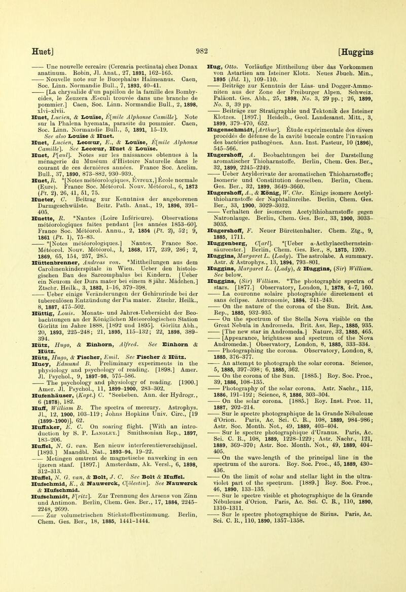 [Hug-gins Une nouvelle cereaire (Cercaria pectinata) chez Donax anatinum. Eobin, Jl. Anat., 27, 1891, 162-165. Nouvelle note sur le Bucephalus Haimeanus. Caen, Soc. Linn. Noimandie Bull., 7, 1893, 40-41. [La chrysalide d'un papillon de la famille des Bomby- cides, le Zeuzera iEsculi trouvee dans une branche de pommier.] Caen, Soc. Linn. Normandie Bull., 2, 1898, xlvi-xlvii. Huet, Lucien, & Iioui'se, E[mile Alphonse Camille], Note sur la Phalena hyemata, parasite du pommier. Caen, Soc. Linn. Normandie Bull., 5, 1891, 15-19. See also Iiouise & Huet. Huet, Lucien, liecoeur, E., & Iiou'ise, E\rnile Alphonse Camille']. See Iiecceur, Huet & I<ouise. Huet, P[a!(Z]. Notes sur les naissances obtenues a la menagerie du Museum d'Histoire Naturelle dans le courant de ces deruieres ann^es. France Soc. Acclim. Bull., 37, 1890, 873-882, 930-939., Huet, R. *[Notes meteorologiques, Evreux,] Ecole normale (Eure). France Soc. Meteorol. Nouv. M^teoroL, 6, 1873 {Pt. 2), 26, 41, 51, 75. Hueter, G. Beitrag zur Kenntniss der angeborenen Darmgeschwiilste. Beitr. Path. Anat., 19, 1896, 391- 405. Huette, R. *Nantes (Loire Inf^rieure). Observations m6t6orologiques faites pendant [les ann^es 1853-60]. France Soc. Meteorol. Annu., 2, 1854 (Pt. 2), 52; 9, 1861 (Pt. 1), 75-83. *[Notes meteorologiques.] Nantes. France Soc. Meteorol. Nouv. Meteorol., 1, 1868, 177, 239, 286; 2, 1869, 65, 154, 257, 285. Hiittenbrenner, Andreas von. *Mittheilungen aus dem Carolinenkinderspitale in Wien. Ueber den histolo- gischen Bau des Sarcomphalus bei Kindern. [Ueber sin Neurom der Dura mater bei einem 8 jahr. Madchen.] Ztsclir. Heilk., 3, 1882, 1-16, 379-398. Ueber einige Veranderungen der Gehirnrinde bei der tuberculosen Entziindung der Pia mater. Ztschr. Heilk., 8, 1887, 475-502. Hiittig, Louis. Monats- und Jahres-Uebersicht der Beo- bachtungen an der Koniglichen Meteorologischen Station Gorlitz im Jahre 1888, [1892 und 1895]. Gorlitz Abh., 20, 1893, 225-248; 21, 1895, 115-132; 22, 1898, 389- 394. Hiitz, Hugo, & Einhorn, Alfred. See Einborn & Hiitz. Hiitz, Hugo, & Pischer, Emil. See Fischer & Hiitz. Huey, Edmund B. Preliminary experiments in the physiology and psychology of reading. [1898.] Amer. Jl.' Psychol., 9, 1897-98, 575-586. The psychology and physiology of reading. [1900.] Amer. Jl. PsychoL, 11, 1899-1900, 283-302. Hufenbauser, (Kapt.) C. *Seebeben. Ann. derHydrogr., 6 (1878), 182. Huff, William B. The spectra of mercury. Astrophys. Jl., 12, 1900, 103-119; Johns Hopkins Univ. Circ, [19 (1899-1900)], 62. Huffaker, E. C. On soaring flight. [With an intro- duction by S. P. Lanqley.] Smithsonian Eep., 1897, 183-206. Huffel, N. G. van. Een nieuw interferentieverschijnsel. [1893.] Maandbl. Nat., 1893-94, 19-22. Metingen omtrent de magnetische nawerking in een ijzeren staaf. [1897.] Amsterdam, Ak. Versl., 6, 1898, 312-313. Huffel, N. G. van, & Bolt, J. C. See Bolt & Huffel. Hufscbmid, K., & Wauwerck, Clolestin]. See Nauwerck & Hufscbmid. Hufscbmidt, F[ritz]. Zur Trennung des Arsens von Zinn und Antimon. Berlin, Chem. Ges. Ber., 17, 1884, 2245- 2248, 2699. . Zur volumetrischen Stiokstoffbestimmung. Berlin, Chem. Ges. Ber., 18, 1885, 1441-1444. Hug, Otto. Vorlaufige Mittheilung iiber das Vorkommen von Astartien am Isteiner Klotz. Neues Jbuch. Min., 1895 (Bd. 1), 109-110. Beitrage zur Kenntnis der Lias- und Dogger-Ammp- niten aus der Zone der Freiburger Alpen. Schv^eiz. Palaont. Ges. Abh., 25, 1898, No. 3, 29 pp.; 26, 1899, No. 3, 39 pp. Beitrage zur Stratigraphie und Tektonik des Isteiner Klotzes. [1897.] Heidelb., Geol. Landesanst. Mitt., 3, 1899, 379-470, 652. Hugenscbmidt, [Arthur']. Etude experimental des divers precedes de defense de la cavity buecale contre I'invasion des bacteries pathogenes. Ann. Inst. Pasteur, 10 (1896), 545-566. Hugershoff, A. Beobachtungen bei der Darstellung aromatischer Thioharnstoffe. Berlin, Chem. Ges. Ber., 32, 1899, 2245-2249. Ueber Acylderivate der aromatischen Thioharnstoffe; Isomerie und Constitution derselben. Berlin, Chem. Ges. Ber., 32, 1899, 3649-3660. Hugersboff, A., & Konig, W. Chr. Einige isomere Acetyl- thioharnstoffe der Naphtalinreihe. Berlin, Chem. Ges. Ber., 33, 1900, 3029-3032. Verhalten der isomeren Acetylthioharnstoffe gegen Natronlauge. Berlin, Chem. Ges. Ber., 33, 1900, 3033- 3035. Hugersboff, F. Neuer Biirettenhalter. Chem. Ztg., 9, 1885, 1711. Huggenberg, C[arZ]. *[Ueber a-Aethylacetbernstein- saureester.] Berlin, Chem. Ges. Ber., 8, 1875, 1209. Huesins, Margaret L. (Lady). The astrolabe. A summary. Astr. & Astrophys., 13, 1894, 793-801. Huggins, Margaret L. (Lady), & Huggins, (Sir) William. See below. Huggins, (Sir) William. *The photographic spectra of stars. [1877.] Observatory, London, 1, 1878, 4-7, 160. La couronne solaire photographi^e directement et sans Eclipse. Astronomie, 1884, 241-243. On the nature of the corona of the Sun. Brit. Ass. Kep., 1885, 932-935. On the spectrum of the Stella Nova visible on the Great Nebula in Andromeda. Brit. Ass. Eep., 1885, 935. [The new star in Andromeda.] Nature, 32, 1885, 465. [Appearance, brightness and spectrum of the Nova Andromedee.] Observatory, London, 8, 1885, 333-334. Photographing the corona. Observatory, London, 8, 1885, 376-377. An attempt to photograph the solar corona. Science, 5, 1885, 397-398; 6, 1885, 362. On the corona of the Sun. [1885.] Eoy. Soc. Proc, 39, 1886, 108-135. Photography of the solar corona. Astr. Nachr., 115, 1886, 191-192; Science, 8, 1886, 303-304. On the solar corona. [1885.] Eoy. Inst. Proc. 11, 1887, 202-214. Sur le spectre photographique de la Grande N6buleuse d'Orion. Paris, Ac. Sci. C. E., 108, 1889, 984-986; Astr. Soc. Month. Not., 49, 1889, 403-404. Sur le spectre photographique d'Uranus. Paris, Ac. Sci. C. E., 108, 1889, 1228-1229; Astr. Nachr., 121, 1889, 369-370; Astr. Soc. Month. Not., 49, 1889, 404- 405. On the wave-length of the principal line in the spectrum of the aurora. Eoy. Soc. Proc, 45, 1889, 430- 436. On the limit of solar and stellar light in the ultra- violet part of the spectrum. [1889.] Eoy. Soc. Proc, 46, 1890, 133-135. Sur le spectre visible et photographique de la Grande Nebuleuse d'Orion. Paris, Ac. Sci. C. R., 110, 1890, 1310-1311. Sur le spectre photographique de Sirius. Paris, Ac. Sci. C. E., 110, 1890, 1357-1358.