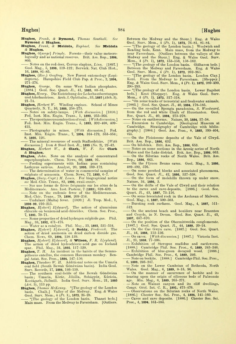 Hugbes, Frank, & Dymond, Thomas Southall. See Dymond & Hugbes. Hugbes, Frank, & Meldola, Raphael. See Meldola & Hugbes. Hugbes, G[eorge] Pringle. Forests—their value meteoro- logically and as national reserves. Brit. Ass. Rep., 1884, 860. Notes on the red-deer, Cervus elaphus, Linn. [1897.] Geol. Mag., 5, 1898, 119-122; Berwick. Nat. Club Hist., 16, 1899, 81-85. Hugbes, (Rev.) Geoffrey. New Forest entomology (Lepi- doptera). Hampshire Field Club Pap. & Proc, 2, 1894, 271-276. Hugbes, George. On some West Indian phosphates. [1884.] Geol. Soc. Quart. Jl., 41, 1885, 80-81. Hughes, Henry. Die Entstehung der Lederhautberstungen und Aderhautrisse. Arch.f. Ophthalm., 33,1887 3). 21-74. Hugbes, Herbert W. Winding engines. School of Mines Quarterly, N. Y., 10, 1888, 258-273. Notes on safety-lamps. {With discus.sion.] [1890.] Fed. Inst. Min. Engin. Trans., 1, 1892, 255-264. • The spontaneous combustion of coal. [ With discussion. ] Fed. Inst. Min. Engin. Trans., 5, 1893, 392-408, 409- 415. Photography in mines. [With discussion.] Fed. Inst. Min. Engin. Trans., 7, 1894, 164-179, 353-354; 8, 1895, 126. The mineral resources of south Staffordshire. [With discussion.] Iron & Steel Inst. JL, 1895 (No. 2), 22-42. Hugbes, Herbert W., & Clark, W. F. See Clark & Hugbes. Hugbes, John. Note on the analysis of concentrated superphosphate. Chem. News, 60, 1889, 91. Feeding experiments with Indian peas containing Lathyrus sativus. Analyst, 20, 1895, 169-172. The determination of water in commercial samples of sulphate of ammonia. Cliem. News, 72, 1895, 6-7. Hugbes, (Surg.-Gapt.) M. Louis. For biograpliical notice see Med.-Chir. Trans., 83, 1900, cxxii-cxxiv. Sur une forme de fi^vre frequeute sur les cotes de la M^diterran^e. Ann. Inst. Pasteur, 7 (1893), 628-639. Note ou the endemic fever of the Mediterranean. Med.-Chir. Trans., 79, 1896, 209-254. Undulant (Malta) fever. [1899.] Jl. Trop. Med., 1, 1898-99, 210-215. Hugbes, R[obert] E[dward]. The action of aluminium chloride on benzenoid acid chlorides. Chem. Soc. Proc, 7, 1891, 70-71. Some properties of dried hydrogen sulphide gas. Phil. Mag., 33, 1892, 471-475. Water as a catalyst. Phil. Mag., 35, 1893, 531-534. Hugbes, R[obert] E[dward], & Soddy, Frederick. The action of dried ammonia on dried carbon dioxide gas. Chem. News, 69, 1894, 138-139. Hugbes, R[obert] E[dward], & Wilson, F. R. L[eyla7id]. The action of dried hydrochloric-acid gas on Iceland spar. Phil. Mag., 34, 1892, 117-120. Hugbes, T. H. An incident in the habits of the Semno- pithecus entellus, the common Hanuman monkey. Ben- gal Asiat. Soc. Proc, 1884, 147-150. Hugbes, Theodore W. H. Additional notes on the Umaria coal field (South Rewah Gondwana basin). India Geol. Surv. Records, 17, 1884, 146-150. The southern coal-fields of the Rewah G6ndwana basin; Umaria, K6r4r, Johilla, Sohagpur, Kflrisia, Koreagarh, Jhilmili. India Geol. Surv. Mem., 21, 1885 (Art. 3), 113 pp. Hugbes, Thomas McKenny. *[The geology of the London basin. Chalk.] Valley of the Medway. Eng. & Wales Geol. Surv. Mem., 4 (Ft. 1), 1872, 26-28. *[The geology of the London basin. Thanet beds.] Main mass. From the Medway to Faversham. [Outliers. Between the Medway and the Stour.] Eng. & Wales Geol. Surv. Mem., 4 (Pt. 1), 1872, 76-81, 81-84. *[The geology of the London basin.] Woolwich and Reading beds, Kent. Main mass, from the Medway to near Faversham. [Outliers between the valleys of the Medway and the Stour.] Eng. & Wales Geol. Surv. Mem., 4 (Pt. 1), 1872, 153-158, 158-162. *[The geology of the London basin. Oldhaven beds.] Between the Medway and Faversham. Eng. & Wales Geol. Surv. Mem., 4 (Pt. 1), 1872, 262-265. *[The geology of the London basin. London Clay.] Kent. From the Medway to Faversham. [Sheppey.] Eng. & Wales Geol. Surv. Mem., 4 (Pt. 1), 1872, 289-290, 290-293. *[The geology of the London basin. Lower Bagshot beds.] Kent (Sheppey). Eng. & Wales Geol. Surv. Mem., 4 (Pt. 1), 1872, 317-318. *0n some tracks of terrestrial and freshwater animals. [1883.] .Geol. Soc Quart. JL, 40, 1884, 178-185. On the so-called Spongia paradoxica, S. Woodward, from the red and white Chalk of Hunstanton. Geol. Soc. Quart. JL, 40, 1884, 273-278. Notes on earthworms. Nature, 30, 1884, 57-58. Excursion to Cambridge. [Geological Museum at Cambridge. Stratigraphy of Cambridge with biblio- graphy.] [1884.] Geol. Ass. Proc, 8, 1885, 399-404, viii. On the Pleistocene deposits of the Vale of Clwyd. Brit. Ass. Rep., 1886, 632. On bilobites. Brit. Ass. Rep., 1886, 653. Notes on some sections in the Arenig series of North Wales and the Lake district. Brit. Ass. Rep., 1886, 663. On the Silurian rocks of North Wales. Brit. Ass. Rep., 1886, 663. On the Ffynou Beuno caves. Geol. Mag., 3, 1886, 489-492, 576. On some perched blocks and associated phenomena. Geol. Soc. Quart. JL, 42, 1886, 527-538. On the form of molehills thrown up under snow. Nature, 34, 1886, 3. On the drifts of the Vale of Clwyd and their relation to the caves and cave-deposits. [1886.] Geol. Soc. Quart. JL, 43, 1887, 73-116. On some brecciated rock in the Archajan of Malvern. Geol. Mag., 4, 1887, 500-503. Bursting rock surfaces. Geol. Mag., 4, 1887, 511- 512. On the ancient beach and boulders near Braunton and Croyde, in N. Devon. Geol. Soc. Quart. JL, 43, 1887, 657-670. On the position of the Obermittweida conglomerate, [1887.] Geol. Soc. Quart. JL, 44, 1888, 20-24. On the Cae Gwyn cave. [1887.] Geol. Soc. Quart. JL, 44, 1888, 112-136. On caves. [With discussion.] [1887.] Victoria Inst. JL, 21, 1888, 77-106. Exhibition of Steropus madidus and earthworm. [1888.] Cambridge Phil. Soc Proc, 6, 1889, 245-246. Exhibition of blue-green decayed wood. [1888.] Cambridge Phil. Soc. Proc, 6, 1889, 246. Note on beekite. [1888.] Cambridge Phil. Soc. Proc, 6, 1889, 246-247. Note on the Lower Cambrian of Bethesda, North Wales. Geol. Mag., 6, 1889, 8-15, 96. On the manner of occurrence of beekite and its bearing upon the origin of siliceous beds of Palasozoic age. Min. Mag., 8, 1889, 265-271. - — Note on Walnut canyon and its cliff dwellings, Congr. G6ol. Int. C. R., 1891, 475-476. Observations on the Silurian rocks of North Wales. [1886.] Chester Soc. Sci. Proc, 4, 1894, 141-160. Caves and cave deposits. [1886.] Chester Soc. Sci. Proc, 4, 1894, 161-184.