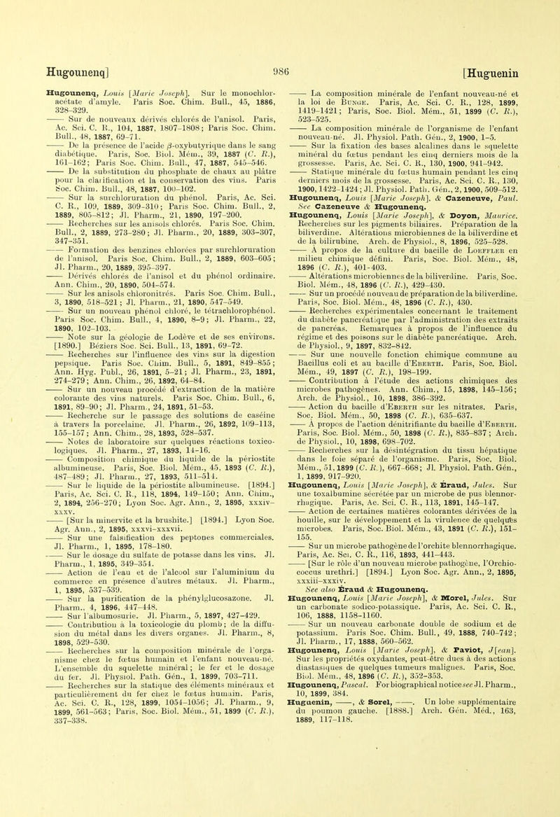 Hugounenq, Louis {Marie Joseph]. Sur le monochlor- acetate d'amyle. Paris Soc. Chim. Bull., 45, 1886, 328-329. Sur de nouveaiix derives cblores de ranisol. Paris, Ac. Sci. C. K., 104, 1887, 1807-1808; Paris Soc. Chim. Bull., 48, 1887, 69-71. De la presence de I'aoide /3-oxybutyri(iue dans le sang diabetique. Paris, Soc. Biol. Mem., 39, 1887 (C. R.), 161-162; Paris Soc. Chim. Bull., 47, 1887, 545-546. De la substitution du phosphate de chaux au platre pour la olai itication et la conservation des vius. Paris Soc. Chim. Bull., 48, 1887, 100-102. Sur la surcbloruration du phenol. Paris, Ac. Sci. C. E., 109, 1889, 3U9-310; Pans Soc. Chim. Bull., 2, 1889, 805-812; Jl. Pharm., 21, 1890, 197-200. Eecherches sur les an i sols cblores. Paris Soc. Chim. Bull., 2, 1889, 273-280; Jl. Pharm., 20, 1889, 303-307, 347-351. Formation des benzines chlor^es par smchloruration de I'anisol. Paris Soc. Chim. Bull., 2, 1889, 603-605; Jl. Pharm., 20, 1889, 395-397. Derives cblores de I'anisol et du phenol ordinaire. Ann. Chim., 20, 1890, 504-574. Sur les anisols chloronitres. Paris Soc. Chim. Bull., 3, 1890, 518-521; Jl. Pharm., 21, 1890, 547-549. Sur un nouveau phenol chlore, le tetrachlorophenol. Paris Soc. Chim. Bull., 4, 1890, 8-9; Jl. Pharm., 22, 1890, 102-103. Note sur la geolo£;ie de Lodeve et de ses environs. [1890.] Beziers Soc. Sci. Bull., 13, 1891, 69-72. Eecherches sur I'infiuence des vins sur la digestion pepsique. Paris Soc. Cbim. Bull., 5, 1891, 849-855; Ann. Hyg. Publ., 26, 1891, 5-21; Jl. Pharm., 23, 1891, 274-279; Ann. Chim., 26, 1892, 64-84. Sur un nouveau precede d'extraction de la matiere coloraute des vins naturels. Paris Soc. Chim. Bull., 6, 1891, 89-90; Jl. Pharm., 24, 1891, 51-53. Eecherche sur le passage des solutions de caseine a travers la porcelaine. Jl. Pharm., 26, 1892, 109-113, 155-157; Ann. Chim., 28, 1893, 528-537. Notes de laboratoire sur quelques reactions toxico- logiques. Jl. Pharm., 27, 1893, 14-16. Composition cbimique du liquide de la periostite albumineuse. Paris, Soc. Biol. Mem., 45, 1893 (C. B,.), 487-489; Jl. Pharm., 27, 1893, 511-514. Sur le liquide de la periostite albumineuse. [1894.] Paris, Ac. Sci. C. E., 118, 1894, 149-150; Ann. Chim., 2, 1894, 256-270; Lyon Soc. Agr. Ann., 2, 1895, xxxiv- XXXV. [Sur la minervite et la brushite.] [1894.] Lyon Soc. Agr. Ann., 2, 1895, xxxvi-xxxvii. Sur une falsification des peptones commerciales. Jl. Pharm., 1, 1895, 178-180. Sur le dosage du sulfate de potasse dans les vins. Jl. Pharm., 1, 1895, 349-354. Action de I'eau et de I'alcool sur I'aluminium du commerce en presence d'autres metaux. Jl. Pharm., 1, 1895, 537-539. Sur la purification de la phenylglucosazone. Jl. Pharm., 4, 1896, 447-448. Sur lalbumosurie. Jl. Pharm., 5, 1897, 427-429. Contribution a la toxicologie du plomb; de la diffu- sion du metal dans les divers organes. Jl. Pharm., 8, 1898, 529-530. Eecherches sur la composition minerale de I'orga- nisme chez le foetus humain et I'enfant nouveau-ne. L'ensenible du squelette mineral; le fer et le dosage du fer. Jl. Physiol. Path. Gen., 1, 1899, 703-711. Eecherches sur la statique des elements niineraux et particulierement du fer chez le foetus humain. Paris, Ac. Sci. C. E., 128, 1899, 1054-1056; Jl. Pharm., 9, 1899, 561-563; Paris, Soc. Biol. Mem., 51, 1899 (C. R.), 337-338. La composition minerale de I'enfant nouveau-ne et la loi de Bunge. Paris, Ac. Sci. C. E., 128, 1899, 1419-1421; Paris, Soc. Biol. Mem., 51, 1899 (C. R.), 523-525. —— La composition minerale de I'organisme de I'enfant nouveau-ne. Jl. Physiol. Path. Gen., 2, 1900, 1-5. Sur la fixation des bases alcalines dans le squelette mineral du foetus pendant les cinq derniers mois de la grossesse. Paris, Ac. Sci. C. E., 130, 1900, 941-942. Statique minerale du foetus humain pendant les cinq derniers mois de la grossesse. Paris, Ac. Sci. C. E., 130, 1900,1422-1424; Jl. Physiol. Path. Gen., 2,1900, 509-512. Hugounenq, Louis [Marie Joseph:], & Cazeneuve, Paul. See Cazeneuve & Hugounenq. Hugounenq, Louis [Marie Joseph], & Doyon, Maurice. Eecheiclies sur les pigments biliaires. Preparation de la biliverdine. Alterations microbiennes de la biliverdine et de la bilirubine. Arch, de Physiol., 8, 1896, 525-528. A propos de la culture du bacille de Loeffler en milieu cbimique detini. Paris, Soc. Biol. Mem., 48, 1896 (C. R.), 401-403. Alterations microbiennes de la biliverdine. Paris, Soc. Biol. Mem., 48, 1896 (C. R.), 429-430. Sur un precede nouveau de preparation de la biliverdine. Paris, Soc. Biol. Mem., 48, 1896 (C. R.), 430. Eecherches experimentales concernant le traitement du diabete pancreatique par I'administration des extraits de pancreas. Eeniarques a propos de I'infiuence du regime et des poisons sur le diabete pancreatique. Arch. de Physiol., 9, 1897, 832-842. Sur une nouvelle fonction cbimique commune au Bacillus coli et au bacille d'EsEBTH. Paris, Soc. Biol. Mem., 49, 1897 (C. i?.), 198-199. Contribution a I'etude des actions ohimiques des microbes pathogenes. Ann. Chim., 15, 1898, 145-156; Arch, de Physiol., 10, 1898, 386-392. Action du bacille d'EBERTH sur les nitrates. Paris, Soc, Biol. Mem., 50, 1898 (C. R.), 635-637. A propos de Taction denitrifiante du bacille d'EBERTH. Paris, Soc. Biol. Mem., 50, 1898 (C\ R.), 835-837; Arch. de Physiol., 10, 1898, 698-702. Eecherches sur la desintegration du tissu hepatique dans le foie separe de I'organisme. Paris, Soc. Biol. Mem., 51,1899 (C. R.), 667-668; Jl. Physiol. Path. G6n., 1, 1899, 917-920. Hugounenq, Louis [Marie Joseph], & Eraud, Jules. Sur une toxalbumine secretee par un microbe de pus blennor- rhiigique. Paris, Ac. Soi. C. E., 113, 1891, 145-147. Action de certaines matieres colorantes derivees de la houille, sur le developpement et la virulence de quelqufes microbes. Paris, Soc. Biol. Mem., 43, 1891 (C. R.), 151- 155. Sur un microbe pathogenedel'orchite blennorrhagique. Paris, Ac. Sci. C. E., 116, 1893, 441-443. [Sur le role d'un nouveau microbe pathogeue, I'Orchio- coccus urethri.] [1894.] Lyon Soc. Agr. Ann., 2, 1895, xxxiii-xxxiv. See also Eraud & Hugounenq. Hugounenq, Louis [Marie Joseph], & Morel, Jules. Sur un carbonate sodico-potassique. Paris, Ac. Sci. C. E., 106, 1888, 1158-1160. Sur un nouveau carbonate double de sodium et de potassium. Paris Soc. Chim. Bull., 49, 1888, 740-742; Jl. Pharm., 17, 1888, 560-562. Hugounenq, Louis [Marie Joseph], & Faviot, J[ean]. Sur les proprietes oxydantes, peut-etre dues a des actions diastasiques de quelques tumeurs maligues. Paris, Soc. Biul. Mem., 48, 1896 (C. R.), 352-353. Hugounenq, P((4C(/Z. ForbiographicalnotieeA'ee Jl. Pharm., 10, 1899, 384. Huguenin, , & Sorel, . Un lobe supplementaire du poumon gauche. [1888.] Arch. Gen. Med., 163, 1889, 117-118.