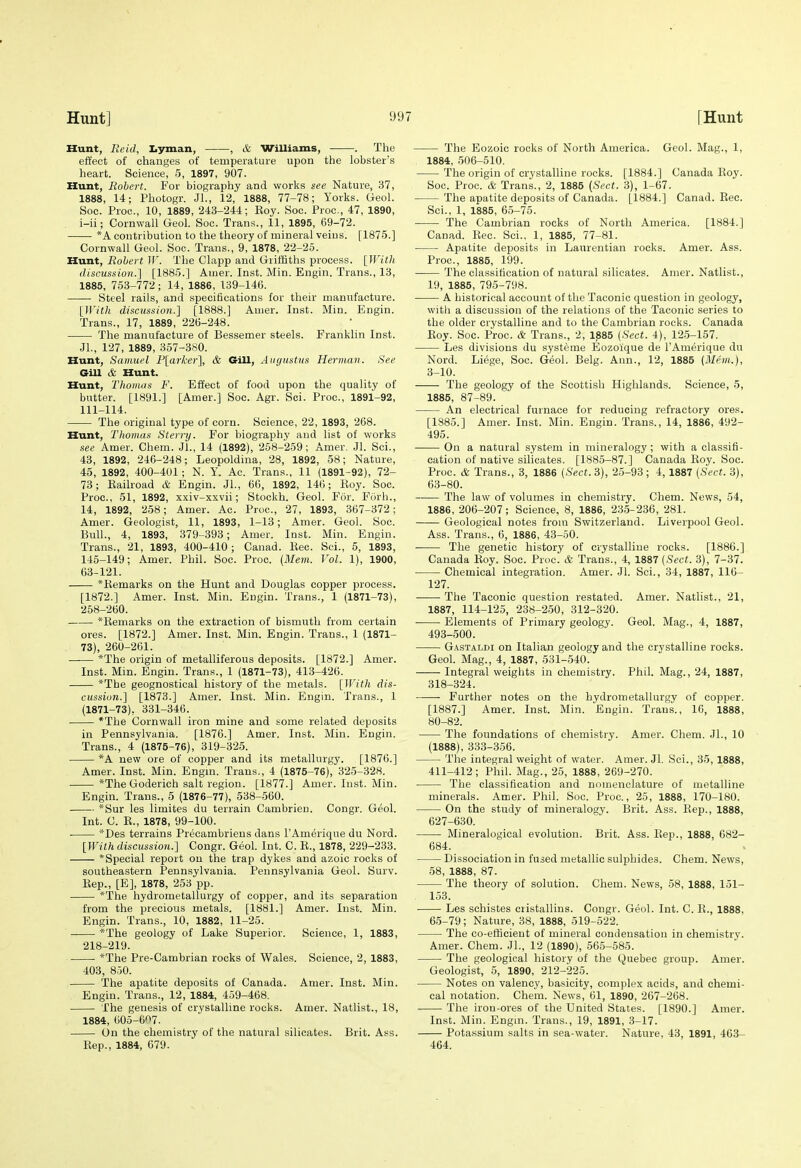 Hunt, Re id, Iiyman, , & vrilliams, . The effect of changes of temperature upon the lobster's heart. Science, 5, 1897, 907. Hunt, Robert. For biography and works see Nature, 37, 1888, 14; Photogr. Jl., 12, 1888, 77-78; Yorks. Geol. Soc. Proc, 10, 1889, 243-244; Eoy. Soc. Proc, 47, 1890, i-ii; Cornwall Geol. Soc. Trans., 11, 1895, 69-72. *A contribution to the theory of mineral veins. [1875.] Cornwall Geol. Soc. Trans., 9, 1878, 22-25. Hunt, Robert IV. The Clapp and Griffiths process. [With discussion.] [1885.] Aiuer. Inst. Min. Engin. Trans., 13, 1885, 753-772; 14, 1886, 139-146. Steel rails, and specifications for their manufacture. [With discussion.] [1888.] Aiiier. Inst. Min. Engin. Trans., 17, 1889, 226-248. The manufacture of Bessemer steels. Franklin Inst. JL, 127, 1889, 357-380. Hunt, Samuel F[arker], & Gill, Augustus Hermav. See Gill & Hunt. Hunt, Thomas F. Effect of food upon the quality of butter. [1891.] [Amer.] Soc. Agr. Sci. Proc, 1891-92, 111-114. The original type of corn. Science, 22, 1893, 268. Hunt, Thomas Sterry. For biography and list of works see Amer. Chem. Jl., 14 (1892), 258-259; Amer, Jl. Sci., 43, 1892, 246-248; Leopoldina, 28, 1892, 58; Nature, 45, 1892, 400-401; N. Y. Ac. Trans., 11 (1891-92), 72- 73; Kailroad & Engin. JL, 66, 1892, 146; Eoy. Soc. Proc, 61, 1892, xxiv-xxvii; Stockh. Geol. Fur. Furh., 14, 1892, 258; Amer. Ac. Proc, 27, 1893, 367-372; Amer. Geologist, 11, 1893, 1-13; Amer. Geol. Soc Bull., 4, 1893, 379-393; Amer. Inst. Min. Engin. Trans., 21, 1893, 400-410 ; Canad. Eec. Sci., 5, 1893, 145-149; Amer. Phil. Soc. Proc. {Mem. Vol. 1), 1900, 63-121. *Eemarks on the Hunt and Douglas copper process. [1872.] Amer. Inst. Min. Engin. Trans., 1 (1871-73), 258-260. *Eemarks on the extraction of bismuth from certain ores. [1872.] Amer. Inst. Min. Engin. Trans., 1 (1871- 73), 260-261. *The origin of metalliferous deposits. [1872.] Amer. Inst. Min. Engin. Trans., 1 (1871-73), 413-426. *The geognostical history of the metals. [With dis- cussion.] [1873.] Amer. Inst. Min. Engin. Trans., 1 (1871-73), 331-346. *The Cornwall iron mine and some related deposits in Pennsylvania. [1876.] Amer. Inst. Min. Engin. Trans., 4 (1875-76), 319-325. *A new ore of copper and its metallurgy. [1876.] Amer. Inst. Min. Engin. Trans., 4 (1875-76), 325-328. *The Goderich salt region. [1877.] Amer. Inst. Min. Engin. Trans., 5 (1876-77), 538-560. *Sur les limites du terrain Cambrieu. Congr. Geol. Int. C. E., 1878, 99-100. *Des terrains Precambriens dans I'Amerique du Nord. [With discussion.] Congr. Geol. Int. C. E., 1878, 229-233. *Special report on the trap dykes and azoic rocks of southeastern Pennsylvania. Pennsylvania Geol. Surv. Eep., [E], 1878, 253 pp. *The hydrometallurgy of copper, and its separation from the precious metals. [1881.] Amer. Inst. Min. Engin. Trans., 10, 1882, 11-25. *The geology of Lake Superior. Science, 1, 1883, 218-219. *The Pre-Cambrian rocks of Wales. Science, 2, 1883, 403, 850. The apatite deposits of Canada. Amer. Inst. Min. Engin. Trans., 12, 1884, 459-468. The genesis of crystalline rocks. Amer. Natlist., 18, 1884, 605-6'^7. On the chemistry of the natural silicates. Brit. Ass. Eep., 1884, 679. The Eozoic rocks of North America. Geol. Mag., 1, 1884, 506-510. The origin of crystalline rocks. [1884.] Canada Eoy. Soc. Proc & Trans., 2, 1885 (Sect. 3), 1-67. The apatite deposits of Canada. [1884.] Canad. Eec. Sci., 1, 1885, 65-75. The Cambrian rocks of North America. [1884.] Canad. Eec. Sci., 1, 1885, 77-81. Apatite deposits in Laurentian rocks. Amer. Ass. Proc, 1885, 199. The classification of natural silicates. Amer. Natlist., 19, 1885, 795-798. A historical account of the Taconic question in geology, witli a discussion of the relations of the Taconic series to the older crystalline and to the Cambrian rocks. Canada Eoy. Soc. Proc. & Trans., 2, 1885 (Sect. 4), 125-157. Les divisions du systeme Eozoique de I'Amerique du Nord. Li(5ge, Soc. Geol. Belg. Ann., 12, 1885 (Mem.), 3-10. The geology of the Scottish Highlands. Science, 5, 1885, 87-89. An electrical furnace for reducing refractory ores. [1885.] Amer. Inst. Min. Engin. Trans., 14, 1886, 492- 495. On a natural system in mineralogy; with a classifi- cation of native silicates. [1885-87.] Canada Eoy. Soc Proc. & Trans., 3, 1886 [Se.ct. 3), 25-93 ; 4, 1887 (Sect. 3), 63-80. The law of volumes in chemistry. Chem. News, 54, 1886, 206-207; Science, 8, 1886, 235-236, 281. Geological notes from Switzerland. Liverpool Geol. Ass. Trans., 6, 1886, 43-50. The genetic history of crystalline rocks. [1886.] Canada Eoy. Soc Proc. & Trans., 4, 1887 (Sect. 3), 7-37. Chemical integration. Amer. JL Sci., 34, 1887, 116- 127. ■ The Taconic question restated. Amer. Natlist., 21, 1887, 114-125, 238-250, 312-320. Elements of Primary geology. Geol. Mag., 4, 1887, 493-500. Gastaldi on Italian geology and the crystalline rocks. GeoL Mag., 4, 1887, 531-540. Integral weights in chemistry. Phil. Mag., 24, 1887, 318-324. Further notes on the hydrometallurgy of copper. [1887.] Amer. Inst. Min. Engin. Trans., 16, 1888, 80-82. The foundations of chemistry. Amer. Chem. JL, 10 (1888), 333-356. The integral weight of water. Amer. Jl. Sci., 35, 1888, 411-412; Phil. Mag., 25, 1888, 269-270. The classification and nomenclature of metalline minerals. Amer. Phil. Soc. Proc, 25, 1888, 170-180. On the study of mineralogy. Brit. Ass. Eep., 1888, 627-630. Mineralogical evolution. Brit. Ass. Eep., 1888, 682- 684. Dissociation in fused metallic sulphides. Chem. News, 58, 1888, 87. The theory of solution. Chem. News, 58, 1888, 151- 153. Les schistes ciistallins. Congr. Geol. Int. C. E., 1888, 65-79; Nature, 38, 1888, 519-522. The co-etiicieut of mineral condensation in chemistry. Amer. Chem. JL, 12 (1890), 565-585. The geological history of the Quebec group. Amer. Geologist, 5, 1890, 212-225. Notes on valency, basicity, complex acids, and chemi- cal notation. Chem. News, 61, 1890, 267-268. The iron-ores of the United States. [1890.] Amer. Inst. Min. Engm. Trans., 19, 1891, 3-17. Potassium salts in sea-water. Nature, 43, 1891, 463- 464.