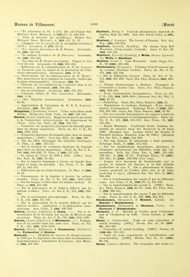 *To references in No. 4 [Vol. 10) add France Soc. Meteorol. Nouv. Meteorol, 8, 1875 {Ft. 1), 186-189. *[Sur la diversite des meridiens.] France Soc. Meteorol. Nouv. Meteorol., 6, 1873 {Pt. 1), 51. *[Rapport sur les progrcs de la navigation aerienne.] [1875.] Aeronawte, 9, 1876, 16-24. *Les oiseaux mecaniques de M. Ei>ison. Aeronaute, 1.3, 1880, 123-147. *Le tableau d'aviatiou de M. Dieuaide. Aeronaute, 13, 1880, 241-245. *Les idees de 31. Edison en aviation. D'apres le New York Herald. Aeronaute, 13, 1880, 259-269. Eeflexions sur la communication de M. Le Goarant DE Tromelin [sur les causes de la production de I'elec- tricite atmospherique]. Aeronaute, 1884, 75-76. Observations sur la communication de M. Marey : [Des mouvements de la natation de I'anguille, etudies par la photo-chronographie]. Aeronaute, 1889, 39. [Theorie sur les conditions de I'equilibre dans le vol des oiseaux.] Aeronaute, 1890, 220-224. Sur les aeroplanes. Aeronaute, 1891, 171-176. L'bomme volant, M. Otto Liliestiial. Aeronaute, 1894, 5-10. [Sur I'hygiene aeronautique.] Aeronaute, 1895, 83-92. Appreciation de I'aeroplane de M. S. P. Langley. Aeronaute, 1896, 155-166. Hurg^onje, C[liristiaan] Siiouck. Ueber seine Eeise naeh Mekka. Berlin Ges. Erdk. Verb., 14, 1887, 138-153. Hurion, [Louis] A[lp]wnse]. Rapports mensuels presentes a la Commission meteorologique du departement de risere. Isere Soc. Bull., 24, 1884, 123-178. Variations des proprietes physiques du bismuth plac6 dans uu champ magnetique. Paris, Ac. Sci. C. R., 98, 1884, 1257-1259. [Proprietes physiques du bismuth place dans un cliamp magnetique.] [1885.] Isere Soc. Bull., 24, 1884, 190. Sur les effets thermiques des etincelles electriques. Jl. Phys., 4, 1885, 167-171. Sur la variation de resistance electrique du bismuth place dans un champ magnetique. Paris, Ac. Sci. C. R., 100, 1885, 348-350; Jl. Phys., 4, 1885, 171-174. Le chmat de I'Isere de 1880 a 1886. [1886.] Isere Soc. Bull., 25, 1887, 73-101. Sur la lumiere transmise a travers un liquide dans lequel se forme un preoipite. Ass. Franc;. C. R., 1890 (Pt. 2), 249-253. Diffraction par un ecran circulaire. Jl. Phys., 9, 1890, 55-57. Transmission de la lumiere a travers les milieux troubles. Paris, Ac. Sci. C. R., 112, 1891, 1431-1434. Sur les franges visibles dans un oculaire nadiral. Jl. Phys., 1, 1892, 414-423. Sur la polarisation de la lumiere diffusee par les miheux troubles. Paris, Ac. Sci. C. R., 114, 1892, 910- 912. Sur la polarisation atmospherique. Paris, Ac. Sci. C. R., 110, 1893, 795-797. Sur la polarisation de la lumiere diffusee par les milieux troubles. Application a la polarisation atmo- spherique. Ann. Chim., 7, 1896, 456-495. Htirion, [Louis] jyjjhonse], & Izam, . Sur la de- termination de la deviation des rayons de Rontgen par un prisme. Paris, Ac. Sci. C. R., 122, 1896, 1195-1197. Hurion, [Louis] A[lpliorise'\, & Mermeret, . Propaga- tion de la lumiere dans une lame d'or. Paris, Ac. Sci. C. R., 110, 1890, 1187-1188. Hurion, [Louis] A[IpJiOHse], & Farmentier, F[rederic]. See Farmentier & Hurion. Hurlault, . [Bulletin des travaux de chimie executes en 1882 par les ingenieurs des mines dans les laboratoires d^partementaux.] Laboratoire de Limoges. Ann. Mines, 5, 1884, 127-128. Hurlbert, Henri/ S. Unusual phenomenon observed on Jupiter, Sept. 29, 1891. Astr. Soc. Pacific Publ., 3,1891, 380. Hurlbert, J. Beaufort. The forests of Canada. Brit. Ass. Rep., 1884, 872-874. Hurlburt, E[verett] B[radle!/]. On alunite from Red Mountain, Ouray county, Colorado. Amer. Jl. Sci., 48, 1894, 1.30-131. Hurlburt, E[rcrett] B[radley], & Wells, Horaee L[emuel]. See Wells & Hurlburt. Hurlbut, George C. Lake Mistassini. Amer. Geogr. Soc. JL, 20 (1888)', 469-480. Hurmuzescu, D[ragomir], Vibration d'un fil traverse par un courant electrique coutinu. Paris, Ac. Sci. C. R., 113, 1891, 125-126. Sur la diffraction eloignee. Paris, Ac. Sci. C. R., 114, 1892, 465-468; Paris, Soc. Phys. Seances, 1892, 243- 244. Charge electrostatique a distance. Transport de I'electricit^ a travers Pair. Paris, Soc. Phys. Seances, 1893, 282-283. Force electromotrice d'aimantation. Paris, Ac. Sci. C. R., 119, 1894, 1006-1008; Bucarest Soc. Sci. Bui., 4, 1895, 19-33. Dielectrine. Paris, Soc. Phys. Seances, 1894, 53. Magnetisme et reactions chimiqnes. Force electro- motrice d'aimantation. Eclairage Elect., 2 (1895), 248- 252, 297-304; Paris, Soc. Phys. Stances, 1895, 37-46. Sur une nouvelle determination du rapport v entre les unites electrostatiques et electromagnetiques. Paris, Ac. Sci. C. R., 121, 1895, 815-817; Ann. Chim., 10, 1897, 433-521. Eazele Roentgen. Conferinta tinuta inaintea So- cietatei de ^tiinfele fizice din BucurestI la 10 Junie 1896, [Rontgen rays. Lecture before the Society of Physical Sciences, Bucarest, June 10, 1896.] [Bucarest Soc. Sci. Bui., 5, 1896], 244-250. Sur une dynamo de laboratoire a haut potentiel. Eclairage Elect., 6 (1896), 211-216. Sur les modifications mecaniques, physiques et chimiques qu'eprouvent les differents corps par I'ai- mantation. Arch. Sci. Phys. Nat., 4,, 1897, 431-438, 540-545; 5, 1898, 27-53; Eclairage Elect., 13 (1897), 357-362; 14 (1898), 279-284 [Part only]. Asupra unor fenomene de luminiscenta, cari se produc in tuburile lul Crookes si in t6te tuburile producpt6re de raze X. [On a phenomenon of lumin- escence produced in Crookes tubes and in all tubes producing X rays.] [Bucarest Soc. Sci. Bui., 6, 1897], 326-330. Sur la transformation des rayons X par les difiereuts corps. Ass. Franv. C. R., 1898 (Pt. 1), 119-120. Sur la transformation des rayons X. [1898.] Paris, Soc. Phys. Seances, 1898, 65-68; Arch. Sci. Phys. Nat., 7, 1899, 509-541. Sur la transformation des rayons X par les differents corps. Paris, Ac. Sci. C. R., 128, 1899, 422-425. Hurmuzescu, D[ragomir], & Benoist, L[ouis]. See Benoist & Hurmuzescu. Hurmuzescu, I)[ragomir], & Chabaud, Victor. See Chabaud & Hurmuzescu. Hurnard, S. F. Rainfall at Lexden (near Colchester) and at Chelmsford in 1896. Essex Natlist., 9, 1896, 264. Hurst, G. Chamberlain. Notes on some curiosities of orchid breeding. [1897.] Hortic. Soc. JL, 21 (1897- 98), 442-486. Curiosities of orchid breeding. [1898.] Nature, 59 (1898-99), 178-181. Notes on some experiments in hybridisation and cross-breeding. [1899.] Hortic. Soc! Jl., 24 (1900), 90-126. Hurst, C[liarles] Herbert. For biography and works see