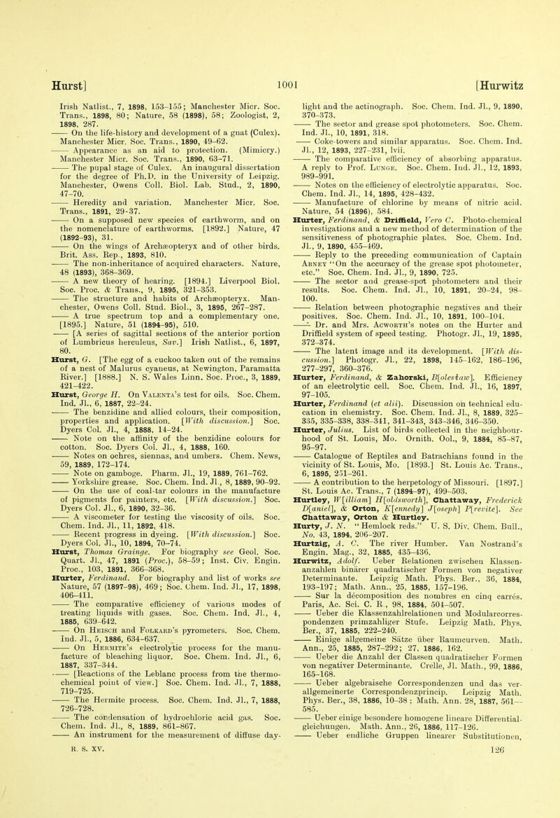 Irish Natlist., 7, 1898, 153-165; Manchester Micr. Soc. Trans., 1898, 80; Nature, 58 (1898), 58; Zoologist, 2, 1898, 287. On the life-history and development of a gnat (Culex). Manchester Micr. Soc. Trans., 1890, 49-62. Appearance as an aid to protection. (Mimicry.) Manchester Micr. Soc. Trans., 1890, 63-71. The pupal stage of Culex. An inaugural dissertation for the degree of Ph.D. in the University of Leipzig. Manchester, Owens Coll. Biol. Lab. Stud., 2, 1890, 47-70. Heredity and variation. Manchester Micr. Soc. Trans., 1891, 29-37. On a supposed new species of earthworm, and on the nomenclature of earthworms. [1892.] Nature, 47 (1892-93), 31. On the wings of Archasopteryx and of other birds. Brit. Ass. Kep., 1893, 810. • The non-inheritance of acquired characters. Nature, 48 (1893), 368-369. A new theory of hearing. [1894.] Liverpool Biol. Soc. Proc. & Trans., 9, 1895, 321-353. The structure and habits of Archseopteryx. Man- chester, Owens Coll. Stud. Biol., 3, 1895, 267-287. A true spectrum top and a complementary one. [1895.] Nature, 51 (1894-95), 510. [A series of sagittal sections of the anterior portion of Lumbricus herculeus, Sav.] Irish Natlist., 6, 1897, 80. Hurst, G. [The egg of a cuckoo taken out of the remains of a nest of Malurus cyaneus, at Newington, Paramatta Eiver.] [1888.] N. S. Wales Linn. Soc. Proc, 3, 1889, 421-422. Hurst, George H. On Valenta's test for oils. Soc. Chem. Ind. Jl., 6, 1887, 22-24. ■ The benzidine and allied colours, their composition, properties and application. [With discussio7i.} Soc. Dyers Col. JL, 4, 1888, 14-24. Note on the affinity of the benzidine colours for cotton. Soc. Dyers Col. Jl., 4, 1888, 160. Notes on ochres, siennas, and umbers. Chem. News, 59, 1889, 172-174. Note on gamboge. Pharm. JL, 19, 1889, 761-762. Yorkshire grease. Soc. Chem. Ind. JL, 8, 1889, 90-92. ——- On the use of coal-tar colours in the manufacture of pigments for painters, etc. [With discussion.] Soc. Dyers Col. JL, 6, 1890, 32-36. A viscometer for testing the viscosity of oils. Soc. Chem. Ind. JL, 11, 1892, 418. Kecent progress in dyeing. [With discussio7i.} Soc. Dyers Col. JL, 10, 1894, 70-74. Hurst, Thomas Grainge. For biography see Geol. Soc. Quart. JL, 47, 1891 (Proc), 58-59; Inst. Civ. Engin. Proc, 103, 1891, 366-368. Hurter, Ferdinand. For biography and list of works see Nature, 57 (1897-98), 469; Soc. Chem. Ind. JL, 17, 1898, 406-411. The comparative efficiency of various modes of treating liquids with gases. Soc. Chem. Ind. JL, 4, 1885, 639-642. On Heisch and Folkaed's pyrometers. Soc. Chem. Ind. JL, 5, 1886, 634-637. On Hermite's electrolytic process for the manu- facture of bleaching liquor. Soc. Chem. Ind. JL, 6, 1887, 337-344. [Keactions of the Leblanc process from the thermo- chemical poiut of view.] Soc Chem. Ind. JL, 7, 1888, 719-725. The Hermite process. Soc. Chem. Ind. JL, 7, 1888, 726-728. The cordensation of hydrochloric acid gas. Soc. Chem. Ind. JL, 8, 1889, 861-867. An instrument for the measurement of diffuse day- R. s. XV. light and the actinograpli. Soc. Chem. Ind. JL, 9, 1890, 370-373. The sector and grease spot photometers. Soc. Chem. Ind. JL, 10, 1891, 318. ■ Coke-towers and similar ajjparatus. Soc. Chem. Ind. JL, 12, 1893, 227-231, Ivii. The comparative efficiency of absorbing apparatus. A reply to ProL Lunoe. Soc. Chem. Ind. JL, 12, 1893, 989-991. Notes on the efficiency of electrolytic apparatus. Soc. Chem. Ind. JL, 14, 1895,' 428-432. Manufacture of chlorine by means of nitric acid. Nature, 54 (1896), 584. Hiirter, Ferdinand, & Driffield, Vera C. Photo-chemical investigations and a new method of determination of the sensitiveness of photographic plates. Soc. Chem. Ind. JL, 9, 1890, 455-469. Reply to the preceding communication of Captain Abney On the accuracy of the grease spot photometer, etc. Soc. Chem. Ind. JL, 9, 1890, 725. The sector and grease-spot photometers and their results. Soc. Chem. Ind. JL, 10. 1891, 20-24, 98- 100. Relation between photographic negatives and their positives. Soc. Chem. Ind. JL, 10, 1891, 100-104. ^ Dr. and Mrs. Acworth's notes on the Hurter and Driffield system of speed testing. Photogr. JL, 19, 1895, 372-374. The latent image and its development. [With dis- cussion.] Photogr. JL, 22, 1898, 145-162, 186-196, 277-297, 360-376. Hurter, Ferdinand, & Zahorski, B[olesiaiv]. Efficiency of an electrolytic cell. Soc. Chem. Ind. JL, 16, 1897, 97-105. Hurter, Ferdinand (et alii). Discussion oh technical edu- cation in chemistry. Soc Chem. Ind. JL, 8, 1889, 325- 335, 335-338, 338-341, 341-343, 343-346, 346-350. Hurter, Julius. List of birds collected in the neighbour- hood of St. Louis, Mo. Ornith. OoL, 9, 1884, 85-87, 95-97. Catalogue of Reptiles and Batrachians found in the vicinity of St. Louis, Mo. [1893.] St. Louis Ac. Trans., 6, 1895, 251-261. A contribution to the herpetology of Missouri. [1897.] St. Louis Ac. Trans., 7 (1894-97), 499-503. Hurtley, W[illiam] H[ohlsworth], Chattaway, Frederick D[aniel], & Orton, K[ennedij] J[ose2}h] P[revite]. See Cbattaway, Orton & Hurtley. Hurty, J. N.  Hemlock reds. U. S. Div. Chem. Bull., No. 43, 1894, 206-207. Hurtzig, A. 0. The river Humber. Van Nostrand's Engin. Mag., 32, 1885, 435-436. Hurwitz, Adolf. Ueber Relationen zwischen Klassen- anzahlen binarer quadratischer Formen von negativer Determinante. Leipzig Math. Phys. Ber., 36, 1884, 193-197; Math. Ann., 25, 1885, 157-196. Sur la decomposition des nombres en cinq carres. Paris, Ac Sci. C. R., 98, 1884, 604-507. Ueber die Klassenzahlrelationen und Modularcorres- pondenzen primzahliger Stufe. Leipzig Math. Phys. Ber., 37, 1885, 222-240. Einige allgemeine Satze iiber Raumcurven. Math. Ann., 25, 1885, 287-292; 27, 1886, 162. Ueber die Anzahl der Classen quadratischer Formen von negativer Determinante. Crelle, Jl. Math., 99, 1886 165-168. Ueber algebraische Correspondenzen und das ver- allgemeinerte Correspondenzprincip. Leipzig Matli. Phys. Ber., 38, 1886, 10-38 ; Math. Ann. 28, 1887, 561-- 585. Ueber einige besondere homogene lineare Dift'erential- gleichuugen. Math. Ann., 26, 1886, 117-126. Ueber endliche Gruppen linearer Substitutioneu, 126