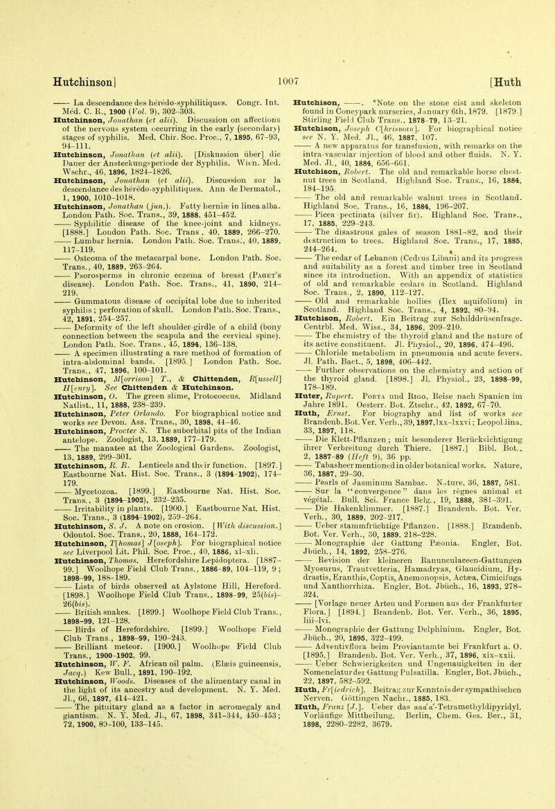 La descendance des heredo-syphilitiques. Congr. Int. Med. C. K., 1900 {Vol. 9), 302-303. Hutcbinson, Joituthaii (et alii). Discussion on affections ot the nervous system occurring in the early (secondary) stages of syphilis. Med. Chir. Soc. Proc, 7, 1895, 67-93, 94-111. Hutchinson, Jonathan {et alii). [Diskussion iiber] die Dauer der Ansteckungsperiode der Sj'philis. Wien. Med. Wschr., 46, 1896, 1824-1826. Hutcbinson, Jonathan {et alii). Discussion siir la descendance des heredo-syphilitiques. Ann. de Dermatol., 1, 1900, 1010-1018. Hutcbinson, Jonathan {jun.). Fatty hernioB in linea alba. London Path. Soc. Trans., 39, 1888, 451-452. Syphilitic disease of the knee-joint and kidneys. [1888.] London Path. Soc. Trans , 40, 1889, 266-270. Lumbar hernia. London Path. Soc. Trans.', 40, 1889, 117-119. Osteoma of the metacarpal bone. London Path. Soc. Trans., 40, 1889, 263-264. Psorospernis in chronic eczema of breast (P.a.get's disease). London Path. Soc. Trans., 41, 1890, 214- 219. Gummatous disease of occipital lobe due to inherited syphilis ; perforation of skull. London Path. Soc. Trans., 42, 1891, 254-257. Deformity of the left shoulder-girdle of a child (bony connection between the scapula and the cervical spine). London Path. Soc. Trans., 45, 1894, 136-138. A specimen illustrating a rare method of formation of intra-abdominal bands. [1895.] London Path. Soc. Trans., 47, 1896, 100-101. Hutcbinson, M\orrison'\ T., & Cbittenden, R\iisseir\ H[enrii~\. See Cbittenden & Hutcbinson. Hutcbinson, 0. The green slime, Protococcus. Midland Natlist., 11, 1888, 238-239. Hutchinson, Peter Orlando. For biographical notice and works see Devon. Ass. Trans., 30, 1898, 44-46. Hutcbinson, Procter S. The suborbital pits of the Indian antelope. Zoologist, 13, 1889, 177-179. The manatee at the Zoological Gardens. Zoologist, 13, 1889, 299-301. Hutcbinson, ii. Lenticels and their function. [1897.] Eastbourne Nat. Hist. Soc. Trans., 3 (1894-1902), 174- 179. Mycetozoa. [1899.] Eastbourne Nat. Hist. Soc. Trans., 3 (1894-1902), 232-235. Irritability in plants. [1900.] Eastbourne Nat. Hist. Soc. Trans., 3 (1894-1902), 259-264. Hutchinson, S. J. A note on erosion. [With discussio7i.] Odontol. Soc. Trans., 20, 1888, 164-172. Hutchinson, T[hoinas] J[oseph]. For biographical notice see Liverpool Lit. Phil. Soc. Proc, 40, 1886, xl-xli. Hutcbinson, Thomas. Herefordshire Lepidoptera. [1887- 99.] Woolhope Field Club Trans., 1886-89, 104-119, 9 ; 1898-99, 188-189. Lists of birds observed at Aylstone Hill, Hereford. [1898.] Woolhope Field Club Trans., 1898-99, 25(bis)- 26(6js). British snakes. [1899.] Woolhope Field Club Trans., 1898-99, 121-128. Birds of Herefordshire. [1899.] Woolhope Field Club Trans., 1898-99, 190-243. Brilliant meteor. [1900.] Woolhope Field Club Trans., 1900-1902, 99. Hutcbinson, IV. F. African oil palm. (Elteis guineensis, Jacq.) Kew Bull., 1891, 190-192. Hutchinson, Woods. Diseases of the alimentary canal in the light of its ancestry and development. N. Y. Med. Jl., 66, 1897, 414-421. The pituitary gland as a factor in acromegaly and giantism. N. Y. Med. Jl., 67, 1898, 341-344, 450-453; 72, 1900, 8'J-IOO, 133-145. Hutchison, . *Note on the stone cist and skeleton found in Coneypark nurseries, .January 6th, 1879. [1879.] Stirling FieH'Club Trans., 1878-79, i3-21. Hutchison, Joseph C'lhrisinan]. For biographical notice see N. Y. Med. .JL, 46, 1887, 107. A new apparatus for transfusion, with remarks on tlie intra-vasciilar injection of blood and other fluids. N. Y. Med. JL, 40, 1884, 656-601. Hutchison, Robert. The old and remarkable horse chest- nut trees in Scotland. Highland Soc. Trans., 16, 1884, 184-195. The old and remarkable walnut trees in Scotland. Highland Soc. Trans., 16, 1884, 196-207. ■ Picea pectinata (silver fir). Highland Soc. Trans., 17, 1885, 229-243. The disastrous gales of season 1881-82, and their destruction to trees. Highland Soc. Trans., 17, 1885, 244-264. , The cedar of Lebanon (Cedi us Libani) and its progress and suitability as a forest and timber tree in Scotland since its introduction. With an appendix of statistics of old and remarkable cedars in Scotland. Highland Soc. Trans., 2, 1890, 112-127. Old and remarkable hollies (Ilex aquifolium) in Scotland. Highland Soc. Trans., 4, 1892, 80-94. Hutchison, Robert. Ein Beitrag zur Schilddriisenfrage. Centrbl. Med. Wiss., 34, 1896, 209-210. The chemistry of the thyroid gland and the nature of its active constituent. Jl. Physiol., 20, 1896, 474-496. Chloride metabolism in pneumonia and acute fevers. Jl. Path. Baet., 5, 1898, 406-442. Further observations on the chemistry and action of the thyroid gland. [1898.] Jl. Physiol., 23, 1898-99, 178-189. Huter, Rupert. Poet.\. und Kigo, Eeise nach Spauien im Jahre 1891. Oesterr. Bot. Ztschr., 42, 1892, 67-70. Huth, Ernst. For biography and list of works see Brandenb.Bot. Ver. Verb., 39,1897,lxx-lxxvi; LeopoLlina, 33, 1897, 118. Die Klett-Pflanzen ; mit besonderer Beriicksichtigung ihrer Verbreitung durch Thiere. [1887.] Bibl. Bot.. 2, 1887-89 {Heft 9), 36 pp. Tabasheer mentioned in olderbotanical works. Nature, 36, 1887, 29-30. Pearls of Jasminum Sambac. Nature, 36, 1887, 581. Sur la convergence dans les regnes animal et vegetal. Bull. Sci. France Belg., 19, 1888, 381-391. Die Hakenklimmer. [1887.] Brandenb. Bot. Ver. Verb., 30, 1889, 202-217. Ueber stammfriichtige Pflanzen. [1888.] Brandenb. Bot. Ver. Verb., 30, 1889, 218-228. Monographie der Gattung Piieonia. Engler, Bot. Jbtich., 14, 1892, 258-276. Kevision der kleineren Ranunculaceen-Gattungen Myosurus, Trautvetteria, Hamadryas, Glaucidium, Hy- drastis, Eran this, Coptis, Anemonojisis, Actasa, Cimicifuga und Xanthorrhiza. Engler, Bot. Jbiich., 16, 1893, 278- 324. [Vorlage neuer Arteu und Formen aus der Frankfurter Flora.] [1894.] Brandenb. Bot. Ver. Verb., 36, 1895, liii-lvi. Monographie der Gattung Delphinium. Engler, Bot. Jbiich., 20, 1895, 322-499. Adventivflora beim Proviantamte bei Frankfurt a. 0. [1895.] Brandenb. Bot. Ver. Verb., 37, 1896, xix-xxii. Ueber Schwierigkeiten und Ungenauigkeiten in der Nomenclaturder Gattung Pulsatilla. Engler, Bot. Jbiich., 22, 1897, 582-592. Hutb, Fr[iedricli]. Beitrag zurKenntnisdersympathischen Nerven. Gottingen Nachr., 1885, 183. Huth, Franz [J.]. Ueber das Tetramethyldipyridyl. Vorlaufige Mittheilung. Berlin, Chem. Ges. Ber., 31, 1898, 2280-2282, 3679.