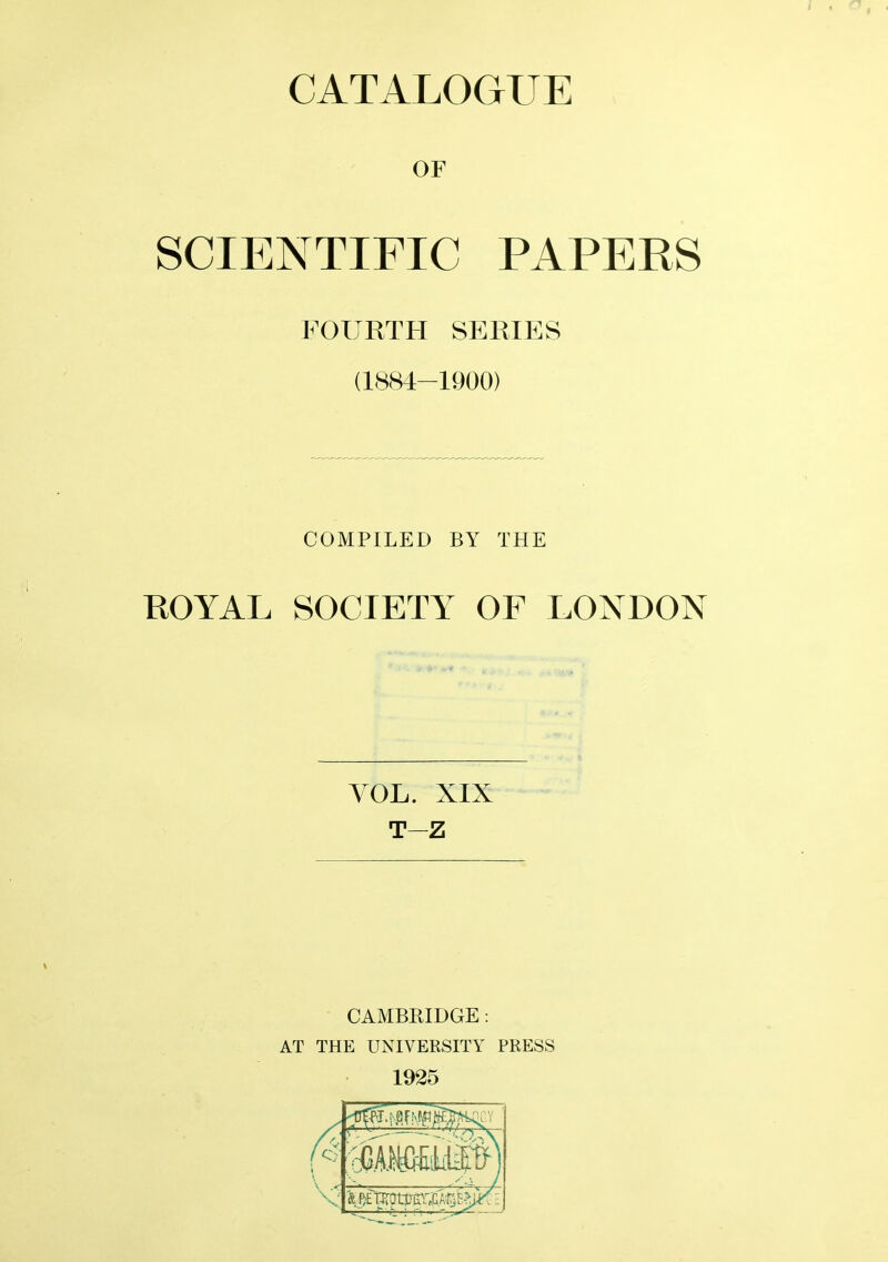 OF SCIENTIFIC PAPERS FOURTH SERIES (1884-1900) COMPILED BY THE ROYAL SOCIETY OF LONDON YOL. XIX T-Z CAMBRIDGE: AT THE UNIVERSITY PRESS 1925