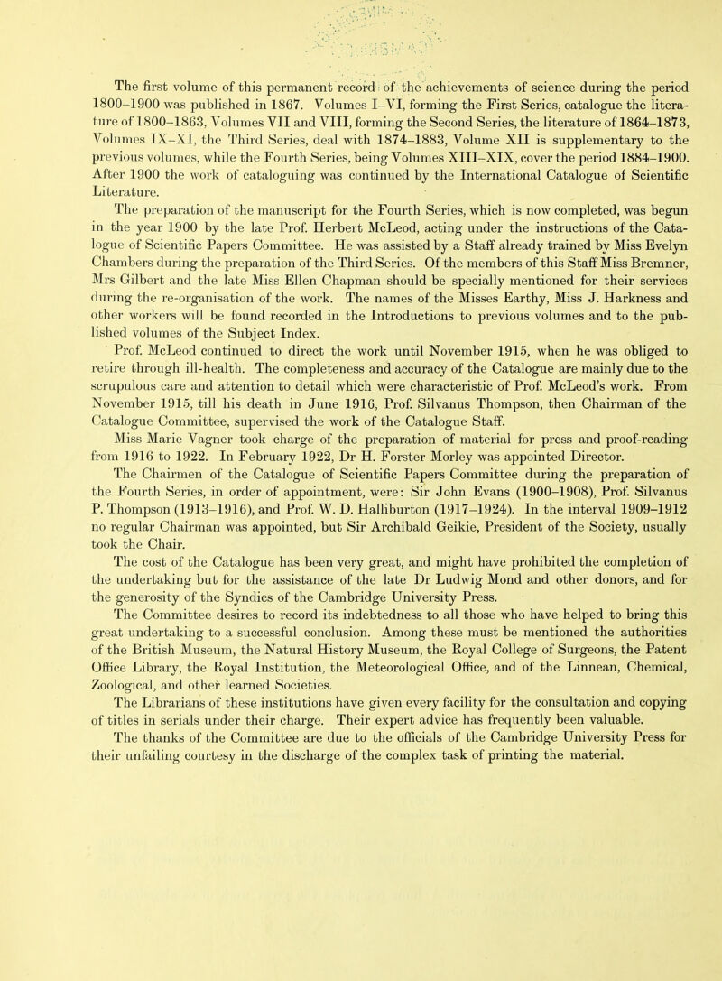 The first volume of this permanent record: of the achievements of science during the period 1800-1900 was published in 1867. Volumes I-VI, forming the First Series, catalogue the litera- ture of 1800-1863, Volumes VII and VIII, forming the Second Series, the literature of 1864-1873, Volumes IX-XI, the Third Series, deal with 1874-1883, Volume XII is supplementary to the previous volumes, while the Fourth Series, being Volumes XIII-XIX, cover the period 1884-1900. After 1900 the work of cataloguing was continued by the International Catalogue of Scientific Literature. The preparation of the manuscript for the Fourth Series, which is now completed, was begun in the year 1900 by the late Prof. Herbert McLeod, acting under the instructions of the Cata- logue of Scientific Papers Committee. He was assisted by a Staff already trained by Miss Evelyn Chambers during the preparation of the Third Series. Of the members of this Staff Miss Bremner, Mrs Gilbert and the late Miss Ellen Chapman should be specially mentioned for their services during the re-organisation of the woi'k. The names of the Misses Earthy, Miss J. Harkness and other workers will be found recorded in the Introductions to previous volumes and to the pub- lished volumes of the Subject Index. Prof McLeod continued to direct the work until November 1915, when he was obliged to retire through ill-health. The completeness and accuracy of the Catalogue are mainly due to the scrupulous care and attention to detail which were characteristic of Prof McLeod's work. From November 1915, till his death in June 1916, Prof Silvanus Thompson, then Chairman of the Catalogue Committee, supervised the work of the Catalogue Staff. Miss Marie Vagner took charge of the preparation of material for press and proof-reading from 1916 to 1922. In February 1922, Dr H. Forster Morley was appointed Director. The Chairmen of the Catalogue of Scientific Papers Committee during the preparation of the Fourth Series, in order of appointment, were: Sir John Evans (1900-1908), Prof Silvanus P. Thompson (1913-1916), and Prof W. D. Halliburton (1917-1924). In the interval 1909-1912 no regular Chairman was appointed, but Sir Archibald Geikie, President of the Society, usually took the Chair. The cost of the Catalogue has been very great, and might have prohibited the completion of the undertaking but for the assistance of the late Dr Ludwig Mond and other donors, and for the generosity of the Syndics of the Cambridge University Press. The Committee desires to record its indebtedness to all those who have helped to bring this great undertaking to a successful conclusion. Among these must be mentioned the authorities of the British Museum, the Natural History Museum, the Royal College of Surgeons, the Patent Office Library, the Royal Institution, the Meteorological Office, and of the Linnean, Chemical, Zoological, and other learned Societies. The Librarians of these institutions have given every facility for the consultation and copying of titles in serials under their charge. Their expert advice has frequently been valuable. The thanks of the Committee are due to the officials of the Cambridge University Press for their unfailing courtesy in the discharge of the complex task of printing the material.