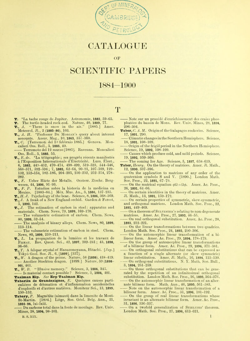 OF SCIENTIFIC PAPERS 1884-1900 T. *La tache rouge de Jupiter. Astronomie, 1882, 59-65. T. The turtle-headed rock-cod. Nature, 40, 1889, 77. T., A. -'There is snow in the air. [1885.] Amer. Meteorol. Jl., 2 (1885-86), 103. T., A. H. *Professor Db Morg.^n's query about interest accounts. Assur. Mag., 10, 1863, 357-360. T., C. ■ [Terremoti del li> febbraio 1885.] Genova. Mun- calieri Oss. Boll., 5, 1885, 40. Terremoto del 12 marzo [1885]. Kaveuna. Moncalieri Oss. Boll., 5, 1885, 55. T., E. de. *La t^ldgraphie ; ses progres recents manifestes a I'Exposition Internationale d'Electricite. Lum. Elect., 6, 1882, 449-452, 470-474, 498-499, 519-523, 544-.546, 568-571, 592-594; 7, 1882, 62-64, 90-91, 107-109, 129- 132, 152-154, 182-186, 204-205, 230-232, 252-254, 278- 282. T., F. Ueber Harte der Metalle. Oesterr. Ztschr. Berg- wesen, 44, 1896, 91-93. T., F. F. Estudios sobre la historia de la medicina en Mexico. [1883-84.] Mex. Mus. An., 3, 1886, 137-235. T., H. J. Psychology of the bear. Science, 8,1886, 368-369. T., A freak of a New England orchid. Garden & Forest, 5, 1892, 142. T., J. The estimation of carbon in steel: apparatus and materials. Chem. News, 79, 1899, 169-170. The volumetric estimation of carbon. Chem. News, 80, 1899, 52-54. The analysis of binary alloys. Chem. News, 80, 1899, 113-114. The volumetric estimation of carbon in steel. Chem. News, 80, 1899, 210-211. T., L. La propagation de la lumiere et les travaux de FizEAD. Eev. Quest. Sci., 42, 1897, 209-241; 43, 1898, 36-66. T., T. A felspar crystal of Hanazonoyama, Hitachi. [Jaj).] Tokyo Geol. Soc. Jl., 6, [1899], [337]. T., IF. A dragon of the prime. Nature, 58 (1898), 418-419. Another Stockton dragon. [1899.] Nature, 59 (1898- 99), 461. T., W. B.  Illusive memory. Science, 3, 1884, 845. Is material contact possible? Science, 3, 1884, 401. Taalman Kip. See Erp Taalman Kip. Tabariis de Grandsaignes, E. Quelques causes parti- culieres de detonation et d'inflammation accidentelles d'explosifs et d'autres matieres. Moniteur Sci., 13, 1899, 150-152. Tabary, F. Magnetite (aimant) dans la limonite de Mont- St-Martin. [1894.] Li6ge, Soc. G^ol. Belg. Ann., 21, 1893-94, Ixi-lxiii. . Du carbone total dans la fonte de moulage. Eev. Univ. Mines, 28, 1894, 98-101. T Note sur un procede d'enrichisseraent des craies phos- phatees du bassin de Mons. Kev. Univ. Mines, 28, 1894, 296-304. Taber, C. .1. il/. Origin of the Galapagos rookeries. Science, 17, 1891, 290. Climatic changesin the Southern Hemisphere. Science, 18, 1891, 108-109. Origin of the frigid period in the Northern Hemisphere. Science, 19, 1892, 108-109. Causes which produce cold, and mild periods. Science, 19, 1892, 359-360. The coming Ice Age. Science, 5, 1897, 658-659. Taber, Hennj. On the theory of matrices. Amer. Jl. Math., 12, 1890, 337-396. On the application to matrices of any order of the quaternion symbols S and V. [1890.] London Math. Soc. Proc, 22, 1891, 67-79. On the matrical equation 0O = fJi/). Amer. Ac. Proc, 26, 1891, 64-66. On certain identities in the theory of matrices. Amer. Jl. Math., 13, 1891, 159-172. On certain properties of symmetric, skew-symmetric, and orthogonal matrices. London Math. Soc. Proc, 22, 1891, 449-469. On a theorem of Sylvester's relating to non-degenerate matrices. Amer. Ac. Proc, 27, 1893, 46-55. On real orthogonal substitution. Amer. Ac. Proc, 28, 1893, 212-221. On the linear transformations between two quadrics. London Math. Soc. Proc, 24, 1893, 290-306. On the automorphic linear transformation of a bi- linear form. Amer. Ac. Proc, 29, 1894, 178-179. On tbe group of automorphic linear transformations of a bilinear form. Amer. Ac. Proc, 29, 1894, 371-381. On orthogonal substitutions ihat can be expressed as a function of a s'ligle alternate (or skew symmetric) linear substitution. Amer. Jl. Math., 16, 1894, 123-130. On orthogonal substitutions. N. Y. Math. Soc. Bull., 3, 1894, 251-259. On those orthogonal substitutions that can be gene- rated by the repetition of an infinitesimal orthogonal substitution. London Math. Soc. Proc, 20,1895, 364-376. On the automorphic linear transformation of an alter- nate bilinear form. Math. Ann., 46, 1895, 561-583. Note on the automorphic linear transformation of a bilinear form. Amer. Ac. Proc, 31, 1896, 181-192. On the group of real linear transformations whose invariant is an alternate bilinear form. Amer. Ac. Proc, 31, 1896, 336-337. On a twofold generalization of Stieltjes' theorem. London Math. Soc. Proc, 27, 1896, 613-621.