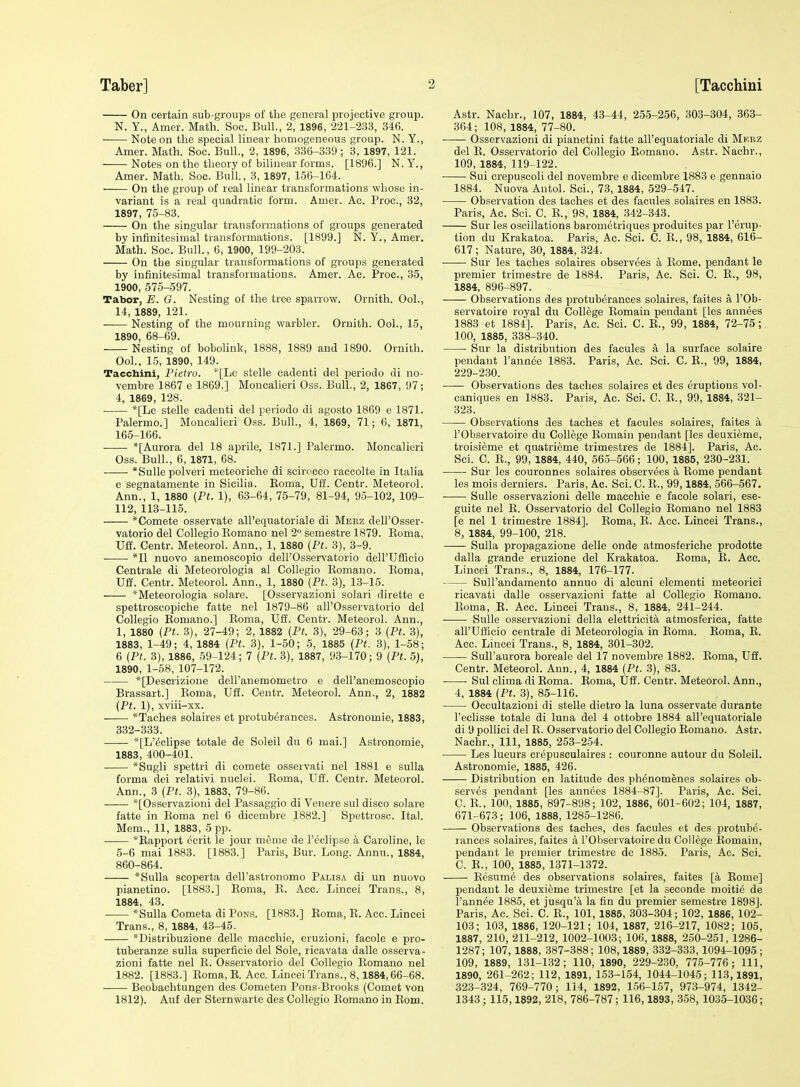 On certain sub-groups of the general projective group. N. Y., Amer. Math. Soc. Bull., 2, 1896, 221-233, 346. —— Note on the special linear homogeneous group. N. Y., Amer. Math. Soc. Bull., 2, 1896, 336-339 ; 3, 1897, 121. Notes on the theory of bilinear forms. [1896.] N.Y., Amer. Math. Soc. Bull., 3, 1897, 156-164. On the group of real linear transformations whose in- variant is a real quadratic form. Amer. Ac. Proc, 32, 1897, 75-83. On the singular transformations of groups generated by infinitesimal transformations. [1899.] N. Y., Amer. Math. Soc. Bull., 6, 1900, 199-203. On the singular transformations of groups generated by infinitesimal transformations. Amer. Ac. Proc, 35, 1900, 575-597. Tabor, E. G. Nesting of the tree sparrow. Ornith. Ool., 14, 1889, 121. Nesting of the mourning warbler. Ornith. Ool., 15, 1890, 68-69. Nesting of bobolink, 1888, 1889 and 1890. Ornith. Ool., 15, 1890, 149. Tacchini, Pietro. *[Le stelle cadenti del periodo di no- vembre 1867 e 1869.] Moncalieri Oss. Bull., 2, 1867, 97; 4, 1869, 128. *[Le stelle cadenti del periodo di agosto 1869 e 1871. Palermo.] Moncalieri Oss. Bull., 4, 1869, 71; 6, 1871, 165-166. *[Aurora del 18 aprile, 1871.] Palermo. Moncalieri Oss. Bull., 6, 1871, 68. *Sulle polveri meteoriche di scirocco raccolte in Italia e segnatamente in Sicilia. Eoma, UH. Centr. Meteorol. Ann., 1, 1880 (Ft. 1), 63-64, 75-79, 81-94, 95-102, 109- 112, 113-115. *Comete osservate all'eqnatoriale di Merz dell'Osser- vatorio del Collegio Romano nel 2 semestre 1879. Eoma, Uff. Centr. Meteorol. Ann., 1, 1880 {Pt. 3), 3-9. ■ • *I1 nuovo anemoseopio dell'Osservatorio deH'TJfficio Centrale di Meteorologia al Collegio Romano. Eoma, Uff. Centr. Meteorol. Ann., 1, 1880 [Pt. 3), 13-15. *Meteorologia solare. [Osservazioni solari dirette e spettroscopiche fatte nel 1879-86 all'Osservatorio del Collegio Romano.] Roma, Uff. Centr. Meteorol. Ann., 1, 1880 {Pt. 3), 27-49; 2, 1882 (Pt. 3), 29-63; 3 {Pt. 3), 1883, 1-49; 4, 1884 {Pt. 3), 1-50; 5, 1885 (Pt. 3), 1-58; 6 (Pt. 3), 1886, 59-124; 7 {Pt. 3), 1887, 93-170; 9 (Pt. 5), 1890, 1-58, 107-172. *[Descrizioue dell'anemometro e dell'anemoscopio Brassart.] Roma, Uff. Centr. Meteorol. Ann., 2, 1882 {Pt. 1), xviii-xx. *Taches solaires et protuberances. Astronomie, 1883, 332-333. *[L'^clipse totale de Soleil du 6 mai.] Astronomie, 1883, 400-401. *Sugli spettri di comete osservati nel 1881 e sulla forma dei relativi nuclei. Eoma, Uff. Centr. Meteorol. Ann., 3 (Pt. 3), 1883, 79-86. *[Osservazioni del Passaggio di Venere sul disco solare fatte in Eoma nel 6 dicembre 1882.] Spettrosc. Ital. Mem., 11, 1883, 5 pp. *Eapport ecrit le jour meme de I'eclipse a Caroline, le 5-6 mai 1883. [1883.] Paris, Bur. Long. Annu., 1884, 860-864. *Sulla scoperta dell'astronomo Palisa di un nuovo pianetino. [1883.] Roma, R. Acc. Lincei Trans., 8, 1884, 43. *Sulla Cometa di Pons. [1883.] Roma, E. Acc. Lincei Trans., 8, 1884, 43-45. *Distribuzione delle macchie, eruzioni, facole e pro- tuberanze sulla superficie del Sole, ricavata dalle osserva- zioni fatte nel R. Osservatorio del Collegio Romano nel 1882. [1883.] Roma, E. Acc. Lincei Trans., 8,1884,66-68. Beobachtungen des Cometen Pons-Brooks (Comet von 1812). Auf der Sternwarte des Collegio Romano in Rom. Astr. Nachr., 107, 1884, 43-44, 255-256, 303-304, 363- 364; 108, 1884, 77-80. Osservazioni di pianetini fatte all'equatoriale di Mkrz del R. Osservatorio del Collegio Romano. Astr. Nachr., 109, 1884, 119-122. Sui crepuscoli del novembre e dicembre 1883 e gennaio 1884. Nuova Antol. Sci., 73, 1884, 529-547. Observation des taches et des facules solaires en 1883. Paris, Ac. Sci. C. R., 98, 1884, 342-343. Sur les oscillations barometriques produites par I'erup- tion du Krakatoa. Paris, Ac. Sci. C. R., 98, 1884, 616- 617 ; Nature, 30, 1884, 324. Sur les taches solaires observees a Rome, pendant le premier trimestre de 1884. Paris, Ac. Sci. C. R., 98, 1884, 896-897. Observations des protuberances solaires, faites a I'Ob- servatoire royal dii College Eomain pendant [les annees 1883 et 1884]. Paris, Ac. Sci. C. R., 99, 1884, 72-75; 100, 1885, 338-340. Sur la distribution des facules a la surface solaire pendant I'annte 1883. Paris, Ac. Sci. C. R., 99, 1884, 229-230. Observations des taches solaires et des eruptions vol- caniques en 1883. Paris, Ac. Sci. C. R., 99, 1884, 321- 323. Observations des taches et facules solaires, faites a rObservatoire du College Eomain pendant [les deuxieme, troisieme et quatrieme trimestres de 1884]. Paris, Ac. Sci. C. E., 99, 1884, 440, 565-566; 100, 1885, 230-231. Sur les couronnes solaires observees a Rome pendant les mois derniers. Paris, Ac. Sci. C. R., 99,1884, 566-567. Sulle osservazioni delle macchie e facole solari, ese- guite nel R. Osservatorio del Collegio Romano nel 1883 [e nel 1 trimestre 1884]. Eoma, E. Acc. Lincei Trans., 8, 1884, 99-100, 218. Sulla projjagazione delle onde atmosferiche prodotte dalla grande eruzione del Krakatoa. Eoma, E. Acc. Lincei Trans., 8, 1884, 176-177. Sull'andamento annuo di alcuni elementi meteorici ricavati dalle osservazioni fatte al Collegio Eomano. Eoma, E. Acc. Lincei Trans., 8, 1884, 241-244. Sulle osservazioni della elettricita atmosferica, fatte airUffieio centrale di Meteorologia in Eoma. Eoma, E. Acc. Lincei Trans., 8, 1884, 301-302. Sull'aurora boreale del 17 novembre 1882. Eoma, Uff. Centr. Meteorol. Ann., 4, 1884 (Pt. 3), 83. Sul clima di Roma. Roma, Uff. Centr. Meteorol. Ann., 4, 1884 (Pt. 3), 85-116. Occultazioni di stelle dietro la luna osservate durante I'eclisse totale di luna del 4 ottobre 1884 all'equatoriale di 9 poUici del R. Osservatorio del Collegio Eomano. Astr. Nachr., Ill, 1885, 253-254. Les lueurs crepusculaires : couronne autour du Soleil. Astronomie, 1885, 426. Distribution en latitude des ph^nomenes solaires ob- serves pendant [les annees 1884-87]. Paris, Ac. Sci. C. E., 100, 1885, 897-898; 102, 1886, 601-602; 104, 1887, 671-673; 106, 1888, 1285-1286. Observations des taches, des facules et des protube- rances solaires, faites a I'Observatoire du College Romain, pendant le premier trimestre de 1885. Paris, Ac. Sci. C. E., 100, 1885, 1371-1372. Eesume des observations solaires, faites [a Eome] pendant le deuxieme trimestre [et la seconde moiti6 de I'annee 1885, et jusqu'a la fin du premier semestre 1898]. Paris, Ac. Sci. C. E., 101, 1885, 303-304; 102, 1886, 102- 103; 103, 1886, 120-121; 104, 1887, 216-217, 1082; 105, 1887, 210, 211-212, 1002-1003; 106, 1888, 250-251, 1286- 1287; 107, 1888, 387-388; 108,1889, 332-333, 1094-1095 ; 109, 1889, 131-132; 110, 1890, 229-230, 775-776; 111, 1890, 261-262; 112, 1891, 153-154, 1044-1045; 113,1891, 323-324, 769-770; 114, 1892, 156-157, 973-974, 1342- 1343 ; 115,1892, 218, 786-787; 116,1893, 358, 1035-1036;