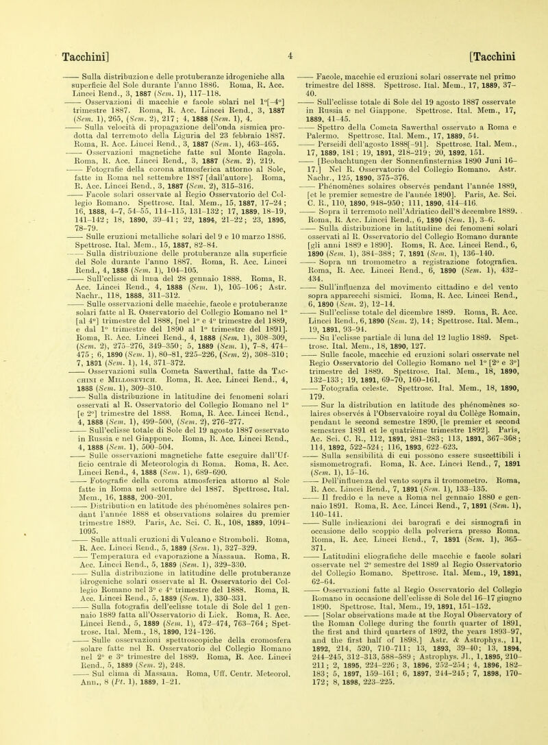Sulla distribuzione delle protuberanze idrogeniche alia superficie del Sole durante I'anuo 1886. Eoma, E. Acc. Lincei Kend., 3, 1887 {Sem. 1), 117-118. • Osservazioni di maechie e i'acole solari nel l°[-4>] trimestre 1887. Eoma, E. Acc. Lincei Eend., 3, 1887 (Sem. 1), 265, (Scm. 2), 217; 4, 1888 (Sem. 1), 4. Sulla velocita di propagazione dell'onda sisniica pro- dotta dal terremoto della Lii^'uria del 23 febbraio 1887. Eoma, E. Acc. Lincei Eend., 3, 1887 (Sem. 1), 463-465. Osservazioni magnetiche fatte sul Monte Eagola. Eoma, E. Acc. Lincei Eend., 3, 1887 (Sem. 2), 219. Fotografie della corona atmosferica attorno al Sole, fatte in Eoma nel settembre 1887 [dall'autore]. Eoma, E. Acc. Lincei Eend., 3, 1887 (Scm. 2), 315-316. Facole solari osservate al Eegio Osservatorio del Col- legio Eomano. Spettrosc. Ital. Mem., 15,1887, 17-24; 16, 1888, 4-7, 54-55, 114-115, 131-132; 17, 1889, 18-19, 141-142; 18, 1890, 39-41; 22, 1894, 21-22; 23, 1895, 78-79. Sulle eruzioui metalliche solari del 9 e 10 marzo 1886. Spettrosc. Ital. Mem., 15, 1887, 82-84. Sulla distribuzione delle protuberanze alia superficie del Sole durante I'anno 1887. Eoma, E. Acc. Lincei Eend., 4, 1888 (Sem. 1), 104-105. Sull'eclisse di luna del 28 genuaio 1888. Eoma, E. Acc. Lincei Eend., 4, 1888 (Sem. 1), 105-106; Astr. Nachr., 118, 1888, 311-312. Sulle osservazioni delle maccliie, facole e protuberanze solari fatte al E. Osservatorio del Collegio Eomano nel 1° [al 4] trimestre del 1888, [nel 1 e 4 trimestre del 1889, 6 dal 1° trimestre del 1890 al 1 trimestre del 1891]. Eoma, E. Acc. Lincei Eend., 4, 1888 (Sem. 1), 308-309, (Sem. 2), 275-276, 349-350; 5, 1889 (Sem. 1), 7-8, 474- 475 ; 6, 1890 (Sem. 1), 80-81, 225-226, (Sem. 2), 308-310; 7, 1831 (Sem. 1), 14, 371-372. Osservazioni sulla Cometa Sawerthal, fatte da Tac- chini e MiLLosEVicH. Eoma, E. Acc. Lincei Eend., 4, 1888 (Sem. 1), 309-310. Sulla distribuzione in latitudine dei feuomeni solari osservati al E. Osservatorio del Collegio Eomano nel 1 [e 2°] trimestre del 1888. Eoma, E. Acc. Lincei Eend., 4, 1888 (Sem. 1), 499-500, (Sem. 2), 276-277. • Sull'eclisse totale di Sole del 19 agosto 1887 osservato in Eussia e nel Giappone. Eoma, E. Acc. Lincei Eend., 4, 1888 (Sem. 1), 500-504. Sulle osservazioni magnetiche fatte eseguire dall'Uf- ficio centrale di Meteorologia di Eoma. Eoma, E. Acc. Lincei Eend., 4, 1888 (Sem. 1), 689-690. Fotografie della corona atmosferica attorno al Sole fatte in Eoma nel settembre del 1887. Spettrosc. Ital. Mem., 16, 1888, 200-201. Distribution en latitude des phenom^nes solaircs pen- dant I'annee 1888 et observations solaires du premier trimestre 1889. Paris, Ac. Sci. C. E., 108, 1889, 1094- 1095. Sulle attnali eruzioni di Vulcano e Stromboli. Eoma, E. Acc. Lincei lleud., 5, 1889 (Sem. 1), 327-329. Temperatura ed evaporazione a Massaua. Eoma, E. Acc. Lincei Eend., 5, 1889 (Sem. 1), 329-330. Sulla distribuzione in latitudine delle protuberanze idrogeniche solari osservate al E. Osservatorio del Col- legio Eomano nel 3° e 4 trimestre del 1888. Eoma, E. Acc. Lincei Eend., 5, 1889 (Sem. 1), 330-331. Sulla fotografia dell'eclisse totale di Sole del 1 gen- naio 1889 fatta all'Osservatorio di Lick. Eoma, E. Acc. Lincei Eend., 5, 1889 (Sem. 1), 472-474, 763-764; Spet- trosc. Ital. Mem., 18, 1890, 124-126. Sulle osservazioni spettioscopiche della croraosfera solare fatte nel E. Osservatorio del Collegio Eomano nel 2 e 3 trimestre del 1889. Eoma, E. Acc. Lincei Eend., 5, 1889 (Sem^. 2), 248. Sul elima di Massaua. Eoma, Uff. Centr. Meteorol. Ann., 8 (Ft. 1), 1889, 1-21. Facole, macehie ed eruzioni solari osservate nel prime trimestre del 1888. Spettrosc. Ital. Mem., 17, 1889, 37- 40. SuH'eelisse totale di Sole del 19 agosto 1887 osservate in Eussia e nel Giappone. Spettrosc. Ital. Mem., 17, 1889, 41-45. Spettro della Cometa Sawerthal osservato a Eoma e Palermo. Spettrosc. Ital. Mem., 17, 1889, 54. Perseidi dell'agosto 1888[-91]. Spettrosc. Ital. Mem., 17, 1889, 181; 19, 1891, 218-219; 20, 1892, 151. [Beobachtungen der Sonnenfinsterniss 1890 Juni 16- 17.] Nel E. Osservatorio del Collegio Eomano. Astr. Nachr., 125, 1890, 375-376. PhenomSnes solaires observes pendant I'annee 1889, [ct le premier semestre de I'annee 1890]. Paris, Ac. Sci. C. E., 110, 1890, 948-9-50; 111, 1890, 414-416. Sopra il terremoto nell'Adriatico dell'8 decembre 1889. . Eoma, E. Acc. Lincei Eend., 6, 1890 (Sem. 1), 3-6. Sulla distribuzione in latitudine dei fenomeni solari osservati al E. Osservatorio del Collegio Eomano durante [gli anni 1889 e 1890]. Eoma, E. Acc. Lincei Eend., 6, 1890 (Sem. 1), 381-388; 7, 1891 (Sem. 1), 136-140. Sopra uri tromometro a registrazione fotografiea. Eoma, E. Acc. Lincei Eend., 6, 1890 (Sem. 1), 432- 434. Sull'influenza del movimento cittadino e del vento sopra apparecchi sismici. Eoma, E. Acc. Lincei Eend., 6, 1890 (Scm. 2), 12-14. Sull'eclisse totale del dicembre 1889. Eoma, E. Acc. Lincei Eend., 6,1890 (Sem. 2), 14; Spettrosc. Ital. Mem., 19, 1891, 93-94. Su I'eclisse partiale di luna del 12 luglio 1889. Spet- trosc. Ital. Mem., 18, 1890, 127. Sulle facole, macehie ed eruzioni solari osservate nel Eegio Osservatorio del Collegio Eomano nel 1° [2 e 3] trimestre del 1889. Spettrosc. Ital. Mem., 18, 1890, 132-133 ; 19, 1891, 69-70, 160-161. Fotogratia celeste. Spettrosc. Ital. Mem., 18, 1890, 179. Sur la distribution en latitude des phenom^nes so- laires observes a I'Observatoire royal du College Eomain, pendant le second semestre 1890, [le premier et second semestres 1891 et le quatrieme trimestre 1892]. Paiis, Ac. Sci. C. E., 112, 1891, 281-283; 113, 1891, 367-368; 114, 1892, 522-524; 116, 1893, 622-623. Sulla sensibilita di cui possono essere suscettibili i sismometrografi. Eoma, E. Acc. Lincei Eend., 7, 1891 (Sem. 1), 15-16. Dell'influenza del vento sopra il tromometro. Eoma, E. Acc. Lincei Eend., 7, 1891 (Sem. 1), 133-135. II IVeddo e la neve a Eoma nel gennaio 1880 e gen- naio 1891. Eoma.E. Acc. Lincei Eend., 7, 1891 (Sem. 1), 140-141. Sulle inilicazioui dei barografi e dei sismografi in occasione dello scoppio della polveriera presso Eoma. Eoma, E. Acc. Lincei Eend., 7, 1891 (Sem. 1), .365- 371. Latitudini eliografiche delle macehie e facole solari osservate nel 2 semestre del 1889 al Eegio Osservatorio del Collegio Eomano. Spettrosc. Ital. Mem., 19, 1891, 62-64. Osservazioni fatte al Eegio Osservatorio del Collegio Eomano in occasione dell'eclisse di Sole del 16-17 giugno 1890. Spettrosc. Ital. Mem., 19, 1891, 151-152. [Solar observations made at the Eoyal Observatory of the Eoman College during the fourtli quarter of 1891, the first and third quarters of 1892, the years 1893-97, and the first half of 1898.] Astr. & Astrophys., 11, 1892, 214, 520, 710-711; 13, 1893, 39-40; 13, 1894. 244-245, 312-313,-588-589; Astrophys. .71., 1,1895, 210- 211 ; 2, 1895, 224-226 ; 3, 1896, 2.32-2.-)4 ; 4, 1896, 182- 183; 5, 1897, 159-161; 6, 1897, 214-215; 7, 1898, 170- 172; 8, 1898, 223-225.