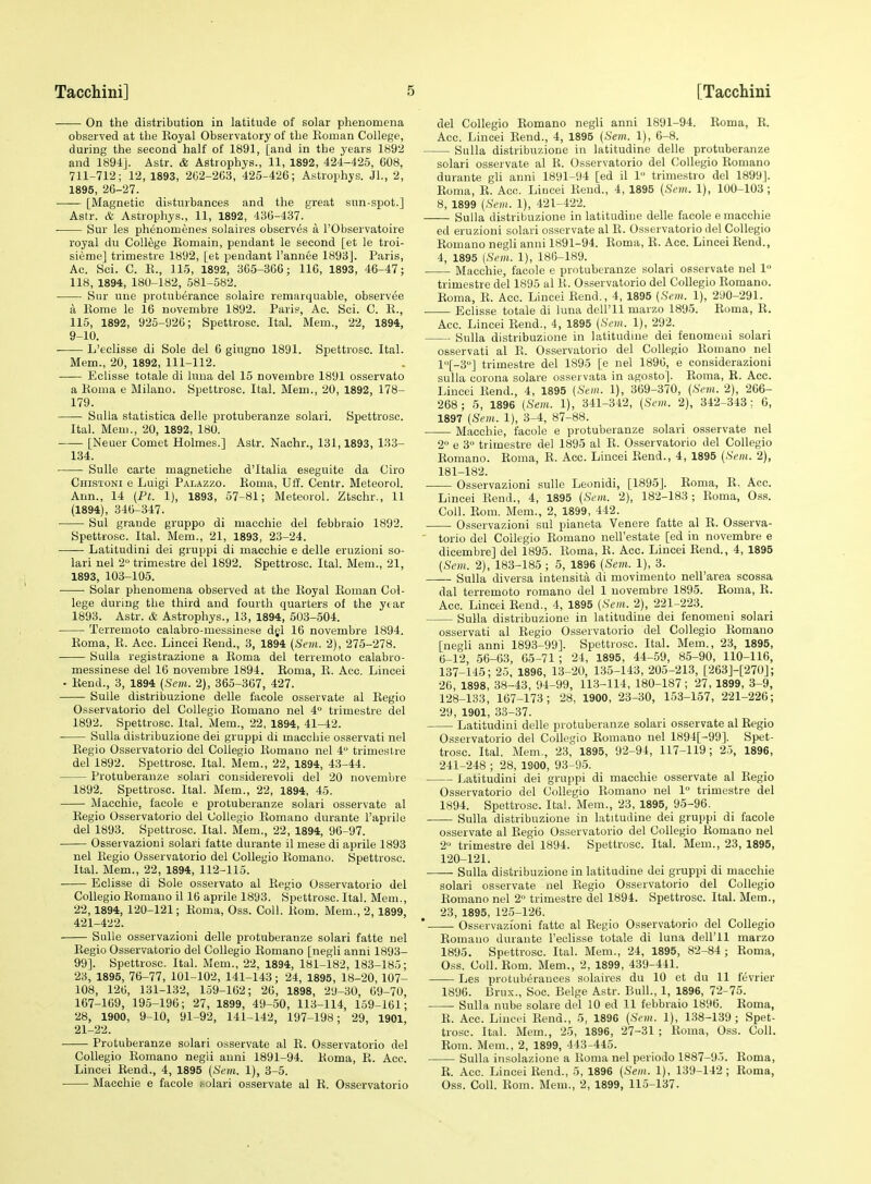 On the distribution in latitude of solar phenomena observed at the Eoyal Observatory of the Koman College, during the second half of 1891, [and in the years 1892 and 1891]. Astr. & Astrophys., 11, 1892, 424-425, 608, 711-712; 12, 1893, 202-263, 425-426; Astrophys. Jl., 2, 1895, 26-27. [Magnetic disturbances and the great sun-spot.] Astr. & Astrophys., 11, 1892, 436-437. Sur les phenomenes solahes observes a TObservatoire royal du College Komain, pendant le second [et le troi- sieme] trimestre 1892, [et pendant I'annee 1893]. Paris, Ac. 8ci. C. K., 115, 1892, 365-366; 116, 1893, 46-47; 118, 1894, 180-182, 581-582. • Sur une protuberance solaire remarquable, observee a Kome le 16 novembre 1892. Paris, Ac. Sci. C. K., 115, 1892, 925-926; Spettrosc. Ital. Mem., 22, 1894, 9-10. ' L'eclisse di Sole del 6 giugno 1891. Spettrosc. Ital. Mem., 20, 1892, 111-112. Eclisse totale di luna del 15 novembre 1891 osservato a Roma e Milauo. Spettrosc. Ital. Mem., 20, 1892, 178- 179. Sulla statistica delle protuberanze solari. Spettrosc. Ital. Meui., 20, 1892, 180. [Neuer Comet Holmes.] Astr. Nachr., 131,1893, 133- 134. . • SuUe carte magnetiche d'ltalia eseguite da Giro Chisioni e Luigi Palazzo. Roma, Uff. Centr. Meteorol. Ann., 14 {Pt. 1), 1893, 57-81; Meteorol. Ztschr., 11 (1894), 340-347. ■ Sul graude gruppo di macchie del febbraio 1892. Spettrosc. Ital. Mem., 21, 1893, 23-24. Latitudini del gruppi di macchie e delle eruzioni so- lari nel 2 trimestre del 1892. Spettrosc. Ital. Mem., 21, 1893, 103-105. Solar phenomena observed at the Royal Roman Col- lege during the third and fourth quarters of the ytar 1893. Astr. & Astrophys., 13, 1894, 503-504. Terremoto calabro-messinese djl 16 novembre 1894. Roma, R. Acc. Lincei Rend., 3, 1894 (Sem. 2), 275-278. Sulla registrazione a Roma del terremoto calabro- messinese del 16 novembre 1894. Roma, R. Acc. Lincei - Rend., 3, 1894 (Sem. 2), 365-367, 427. SuUe distribuzione delle facole osservate al Regio Osservatorio del Collegio Romano nel 4 trimestre del 1892. Spettrosc. Ital. Mem., 22, 1894, 41-42. Sulla distribuzione del gruppi di macchie osservati nel Regio Osservatorio del Collegio Romano nel 4 trimeslre del 1892. Spettrosc. Ital. Mem., 22, 1894, 43-44. Protuberanze solari cousiderevoli del 20 novembre 1892. Spettrosc. Ital. Mem., 22, 1894, 45. Macchie, facole e protuberanze solari osservate al Regio Osservatorio del Collegio Romano durante I'aprile del 1893. Spettrosc. Ital. Mem., 22, 1894, 96-97. Osservazioni solari fatte durante il mese di aprile 1893 nel Regio Osservatorio del Collegio Romano. Spettrosc. Ital. Mem., 22, 1894, 112-115. Eclisse di Sole osservato al Regio Osservatorio del Collegio Romano il 16 aprile 1893. Spettrosc. Ital. Mem., 22, 1894, 120-121; Roma, Oss. Coll. Rom. Mem., 2, 1899, 421-422. Sulle osservazioni delle protuberanze solari fatte nel Regio Osservatorio del Collegio Romano [negli anni 1893- 99]. Spettrosc. Ital. Mem., 22. 1894, 181-182, 183-185; 23, 1895, 76-77, 101-102, 141-143; 24, 1895, 18-20, 107- 108, 120, 131-132, 159-162; 26, 1898, 2'J-30, 69-70, 167-169, 195-196; 27, 1899, 49-50, 113-114, 159-161; 28, 1900, 9-10, 91-92, 141-142, 197-198; 29, 1901 21-22. Protuberanze solari osservate al R. Osservatorio del Collegio Romano negli anni 1891-94. Roma, R. Acc. Lincei Rend., 4, 1895 (Sem. 1), 3-5. Macchie e facole solari osservate al R. Osservatorio del Collegio Romano negli anni 1891-94. Roma, R. Acc. Lincei Rend., 4, 1895 (Sem. 1), 6-8. Sulla distribuzione in latitudine delle protuberanze solari osservate al R. Osservatorio del Collegio Romano durante gli anni 1891-94 [ed il 1 trimestro del 1899]. Roma, E. Acc. Lincei Rend., 4, 1895 (Sem. 1), 100-103; 8, 1899 (Sem. 1), 421-422. Sulla distribuzione in latitudine delle facole e macchie ed eruzioni solari osservate al R. Osservatorio del Collegio Romano negli anni 1891-94. Roma, E. Acc. Lincei Rend., 4, 1895 (Sem. 1), 186-189. Macchie, facole e protuberanze solari osservate nel 1 trimestre del 1895 al R. Osservatorio del Collegio Romano. Roma, R. Acc. Lincei Rend., 4, 1895 (Sem. 1), 290-291. Eclisse totale di luna dell'll marzo 1895. Roma, E. Acc. Lincei Rend., 4, 1895 (Sem. 1), 292. Sulla distribuzione in latitudine dei fenomeni solari osservati al E. Osservatorio del Collegio Romano nel l[-3] trimestre del 1895 [e nel 1896, e considerazioni sulla corona solare osservata in agosto]. Eoma, E. Acc. Lincei Eend., 4, 1895 (Sem. 1), 369-370, (Sem. 2), 266- 268; 5, 1896 (Sem. 1), 341-342, (Sem. 2), 342-343; 6, 1897 (Sem. 1), 3-4, 87-88. Macchie, facole e protuberanze solari osservate nel 2 e 3° trimestre del 1895 al E. Osservatorio del Collegio Eomano. Eoma, R. Acc. Lincei Rend., 4, 1895 (Sem. 2), 181-182. Osservazioni sulle Leonidi, [1895]. Roma, R. Acc. Lincei Rend., 4, 1895 (Sem. 2), 182-183 ; Roma, O.ss. Coll. Rom. Mem., 2, 1899, 442. Osservazioni sul pianeta Venere fatte al R. Osserva- torio del Collegio Romano nell'estate [ed in novembre e dicembre] del 1895. Roma, R. Acc. Lincei Rend., 4, 1895 (Sem.. 2), 183-185 ; 5, 1896 (Sem. 1), 3. —— Sulla diversa intensita di movimento nell'area scossa dal terremoto romano del 1 novembre 1895. Eoma, E. Acc. Lincei Eend., 4, 1895 (Sem. 2), 221-223. Sulla distribuzione in latitudine dei fenomeui solari osservati al Eegio Osservatorio del Collegio Eomano [negli anni 1893-99]. Spettrosc. Ital. Mem., 23, 1895, 6-12, 56-63, 65-71 ; 24, 1895, 44-59, 85-90, 110-116, 137-145; 25, 1896, 13-20, 135-143, 205-213, [263]-[270]; 26, 1898, 38-43, 94-99, 113-114, 180-187; 27, 1899, 3-9, 128-133, 167-173; 28, 1900, 23-30, 153-157, 221-226; 29, 1901, 33-37. Latitudini delle protuberanze solari osservate al Eegio Osservatorio del Collegio Romano nel 1894[-99]. Spet- trosc. Ital. Mem., 2,3, 1895, 92-94, 117-119; 2.5, 1896, 241-248 ; 28, 1900, 93-95. Latitudini dei gruppi di macchie osservate al Regio Osservatorio del Collegio Romano nel 1° trimestre del 1894. Spettrosc. Ital. Mem., 23, 1895, 95-96. Sulla distribuzione in latitudine dei gruppi di facole osservate al Regio Osservatorio del Collegio Romano nel 2 trimestre del 1894. Spettrosc. Ital. Mem., 23, 1895, 120-121. Sulla distribuzione in latitudine dei gruppi di macchie solari osservate nel Regio Osservatorio del Collegio Romano nel 2° trimestre del 1894. Spettrosc. Ital. Mem., 23, 1895, 125-126. * Osservazioni fatte al Regio Ossers'atorio del Collegio Romauo durante l'eclisse totale di luna dell'll marzo 1895. Spettrosc. Ital. Mem., 24, 1895, 82-84 ; Roma, Oss. Coll. Rom. Mem., 2, 1899, 439-441. Les protuberances soiaires du 10 et du 11 fevrier 1890. Brux., Soe. Beige Astr. Bull., 1, 1896, 72-75. Sulla nube solare del 10 ed 11 febbraio 1896. Eoma, E. Acc. Lincei Eend., 5, 1896 (Sem. 1), 138-139 ; Spet- trosc. Ital. Mem., 25, 1896, 27-31 ; Eoma, Oss. Coll. Eom. Mem., 2, 1899, 443-445. Sulla insolazione a Eoma nel periodo 1887-95. Eoma, E. Acc. Lincei Eend., 5, 1896 (Sem. 1), 139-142; Eoma, Oss. Coll. Eom. Mem., 2, 1899, 115-137.