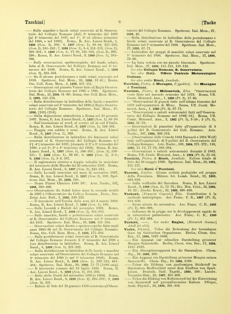 SuUe macchie e facole solari osservate al R. Osserva- torio del CoUegio Romano [dal] 3° trimestre del 1896 [al 4° trimestre del 1897, nel 1, 3 ed ultimo trimestre del 1898, e nel 1899]. Roma, R. Acc. Lincei Rend., 5, 1896 (Sem. 2), 393; 6, 1897 {Sem. 1), 88-89, 235-236, (Sent. 2), 241-242 ; 7,1898 (Sem. 1), 3-4, 251-252, [Sem.. 2), 303-304; 8, 1899 {Sem. 1), 97-98, 321-322, (Sem. 2), 296- 298 ; Roma, R. Acc. Lincei Rend., 9, 1900 (Sem. 1), 285- 286. SuUe osservazioni spettroscopiche del bordo solare, fatte al R. Osservatorio del Collegio Romano nel 3° tri- mestre del 1896. Roma, R. Acc. Lincei Rend., 5, 1896 (Sem. 2), 393-394. Su di alcune protuberanze e nubi solari osservate nel 1895. Spettrosc. Ital. Mem., 25, 1896, 57-61; Roma, Oss. Coll. Rom. Mem., 2, 1899, 447-451. Osservazioni sul pianeta Venere fatte al Regio Osserva- torio del Collegio Romano nel 1895 e 1896. Spettrosc. Ital. Mem., 25,1896, 91-99; Roma, Oss. Coll. Rom. Mem., 2, 1899, 143-152. Sulla distribuzione in latitudine delle facole e macchie solari osservate nel 3° trimestre del 1896 al Regio Osserva- torio del Collegio Romano. Spettrosc. Ital. Mem., 25, 1896, [249H254]. Sulla depressione atmosferica a Roma nel 23 geunaio 1897. Roma, R. Acc. Lincei Rend., 6, 1897 (Sem. 1), 89-90. Suirinsolazione al nord, al centro ed al sud d'ltalia. Roma, R. Acc. Lincei Rend., 6, 1897 [Sem. 1), 199-201. Pioggia con sabbia e semi. Roma, E. Acc. Lincei Rend., 6, 1897 (Sem. 1), 299. Sulla distribuzione in latitudine dei fenomeui solari o.sservati al R. Osservatorio del Collegio Romano nel l[-4°] trimestre del 1897, [durante il 2 e 3 trimestre del 1898, e nel 2°, 3 e 4° trimestre del 1899]. Roma, R. Acc. Lincei Rend., 6, 1897 (Sem. 1), 300-301 ; (Sem. 2), 310- 311; 7, 1898 (Sem. 1), 59-60; 8, 1899 (Sem.. 1), 3-4; 9, 1900 (Sem. 1), 3-4, 287. II registratore sismico a doppia velocita in occasione del terremoto delle Marche del 21 settembre 1897. Roma, R. Acc. Lincei Rend., 6, 1897 (Sem. 2), 243-244. Sulle Leonidi osservate nel mese di novembre 1897. Roma, R. Acc. Lincei Rend., 6, 1897 (Sem. 2), 309; Spet- trosc. Ital. Mem., 26, 1898, 190. Neuer Planet Charlois 1898 DU. Astr. Nachr., 147, 1898, 399-400. Observations du Soleil faites dans la seconde moitie de 1897 a I'Observatoire du College Romain. Brux., Soc. Beige Astr. Bull., 3, i898, 220-222. II terremoto nell'Emilia della sera del 4 marzo 1898. Roma, R. Acc. Lincei Rend., 7, 1898 (Sem. 1), 109. Sulle Leonidi e Bielidi del novembre 1898. Roma, R. Acc. Lincei Rend., 7, 1898 (Sem,. 2), 304-305. Sulle macchie, facole e protuberanze solari osservate al R. Osservatorio del Collegio Romano nel i trimestre del 1897. Spettrosc. Ital. Mem., 20, 1898, 191-194. Osservazioni solari dirette e spettroscopiche fatte negli anni 1893-96 nel R. Osservatorio del Collegio Romano. Roma, Oss. Coll. Rom. Mem., 2, 1899, 177-402. Sulle protuberanze solari osservate al R. Osservatorio del Collegio Romano durante il 4 trimestre del 1898 e loro distribuzione in latitudine. Roma, R. Acc. Lincei' Rend., 8, 1899 {Sem. 1), 221-222. Sulla distribuzione in latitudine delle facole e macchie solari osservate all'Osservatorio del Collegio Romano nel 4 trimestre del 1898 [e nel 1 trimestre 1899]. Roma, R. Acc. Lincei Rend., 8, 1899 (Sem.. 1), 322-323, 483- 484; Spettrosc. Ital. Mem,, 28, 1900, 73-75 [1899 onli/]. II terremoto romano del 19 luglio 1899. Roma, R. Acc. Lincei Rend., 8, 1899 (Sem. 2), 291-296. Sulle stelle filanti del novembre 1899 [e 1900]. Roma, R. Acc. Lincei Rend., 8, 1899 (Sem.. 2), 298-299 ; 9, 1900 (Sem. 2), 321. Eclisse di Sole del 22 gennaio 1898 osservato all'Osser- vatorio del Collegio Romano. Spettrosc. Ital. Mem., 27, 1899, 40. Sulla distribuzione in latitudine delle protuberanze e facole solari osservate al R. Osservatorio del Collegio Romano nel 1 trimestre del 1898. Spettrosc. Ital. Mem., 27, 1899, 67-71. Latitudini dei gruppi di macchie solari osservate nel 1 trimestre del 1898. Spettrosc. Ital. Mem., 27, 1899, 79-80. —— La luna veduta con un piccolo binoccolo. Spettrosc. Ital. Mem., 27, 1899, 11.5-121, 123-126. See also CoUegio Romano, K. Osservatorio. See aho Italy. TTfBcio Centrale Meteorologico Italiano. See also under Ilicc6, Annibale. Tacchini, Pietro, & Macagno, Ilppolito']. See Blacagno & Taccliini. Tacchini, Pietro, & Millosevich, Elia. *Osservazioni varie fatte nel secondo semestre del 1879. Roma, Uff. Centr. Meteorol. Ann., 1, 1880 (Pt. 3), 17-26. *Osservazioni di pianeti fatte nell'ultimo bimestre del 1879 coU'equatoriale di Merz. Roma, Uff. Centr. Me- teorol. Ann., 1, 1880 (Pt. 3), 67-71. *Osservazioni e calcoli astronomici fatti nell'Osserva- torio del Collegio Romano nel 1880[-81]. Roma, US. Centr. Meteorol. Ann., 2, 1882 (Pt. 3), 3-28; 3 (Pt. 3), 1883, 51-78. Osservazioni di pianetini fatte all'equatoriale di 9 pollici del R. Osservatorio del Coll. Romano. Astr. Nachr., 107, 1884, 309-312. [Osservazioni delle Comete 1884 Barnard e 1884 Wolf] fatte coU'equatoriale di 9 pollici del R. Osservatorio del Collegio Romano. Astr. Nachr., 109, 1884, 271-272 ; 110, 1885, 11-12, 77-78, 383-384. Osservazioni e calcoli astronomici durante il 1882. Roma, Uff. Centr. Meteorol. Ann., 4, 1884 (Pt.3), 51-83. Tacchini, Pietro, & Kiccb, Annibale. Eclisse totale di Sole del 28 maggio 1900. Spettrosc. Ital. Mem., 29,1901, 111-127. See aho Riccb & Tacchini. Tacconi, Emilio. Alcune notizie geologiehe sul gruppo della Presolaua. Milano, 1st. Lomb. Rend., 32, 1899, 682-689. Sulla wulfenite del Sarrabus. Roma, R. Acc. Lincei Rend., 9,1900 (Sem. 1), 72-76 ; Riv. Min. Crist., 24,1900, 16-22 ; Ztschr. Kryst., 32, 1900, 498-499. Tachard, [Frant;ois CUqirais] Elie. Contribution a la methode antiseptique. Ass. Franp. C. R., 1887 (Pt. 2), 844-850. Kyste sereux du mesentere. Ass. Fran9. C. R., 1895 (Pt. 2), 805-808. Influence de la grippe sur le developperaent rapide de la tuberculose pulmonaire. A.ss. Franp. C. E., 1900 (Pt. 1), 263-264. Tachiro, . See under Engler, [Heinrich Gustav] Adolf (et alii). Tacke, Dr[ano]. Ueber die Bedeutung der brennbaren Gase im thierischen Organismus. Berlin, Cham. Ges. Ber., 17, 1884, 1827-1830. Bin Apparat zur schnellen Darstellung grosserer Mengen Sauerstofl's. Berlin, Chem. Ges. Ber., 17, 1884, 1831-1832. Ein Absorptionsapparat fiir die Gasanalyse. Chem. Ztg., 10, 1886, 208. Ein Apparat zur Darstellung griisserer Mengen reineu Sauerstoffs. Chem. Ztg., 10, 1886, 1588. Ueber die Bildung von gasformigen Stickstoff im thierischen Stoffwechsel unter dem EiufJuss von Spalt- pilzen. Deutsch. Natf. Tagebl., 1886, 290; Landw. Veisuchs-Stat., 33, 1887, 405-466. Ueber die Bildung von Kohlenoxyd bei der Einwirkung von Sauerstoff auf pyrogallussaures Kalium. Pfliiger, Arch. Physiol., 38, 1886, 401-416.