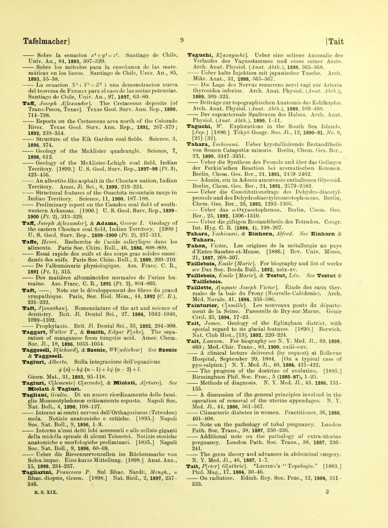 Sobre la ecuacion x' + y* = z*. Santiago de Chile, Univ. An., 84, 1893, 307-320. Sobre los metodos para la ensenanza de las mate- maticas en los liceos. Santiago de Chile, Univ. An,, 8-5, 1893, 35-58. La ecuacion A'-'+!'•' =/J- i una demonstracion nueva del teoreina de Fermat para el caso de las sestas potencias. Santiago de Chile, Univ. An., 97, 1897, 03-80. Taff, Joseph A[lexander]. The Cretaceous deposits [of Trans-Pecos, Texas]. Texas Geol. Surv. Ann. Rep., 1890, 714-738. Reports on the Cretaceous area north of the Colorado Eiver. Texas Geol. Surv. Ann. Eep., 1891, 267-379; 1892, 239-354. ■ Structure of the Elk Garden coal-fields. Science, 3, 1896, 374. Geology of the McAlister quadrangle. Science, 7, 1898, 612. Geology of the McAlister-Lehigh coal field, Indian Territory. [1899.] U. S. Geol. Surv. Eep., 1897-98 (Ft. 3), 423-456. An albertite-like asphalt in the Choctaw nation, Indian Territory. Amer. Jl. Sci., 8, 1899, 219-224. Structural features of the Ouachita mountain range iu Indian Territory. Science, 11, 1900, 187-188. Preliminary report on the Camdea coal field of south- western Arkansas. [1900.] U. S. Geol. Surv. Rep., 1899- 1900 (Ft. 2), 313-329. Taff, Joseph AllexanJer}, & Adams, Georije I. Geology of the eastern Choctaw coal field, Indian Territory. [1900 ] U. S. Geol. Surv. Rep., 1899-1900 [Ft. 2), 257-311. Taffe, Henri. Recherche de I'acide salicyliqne dans les aliments. Paris Soc. Cbim. Bull, 46, 1886, 808-809. Essai rapide des suifs et des corps gras solides succe- dan^s des suifs. Paris Soc. Chim. Bull., 2,1889, 209-210. De I'albuminurie physiologique. Ass. Fraiig. C. E., 1891 {Ft. 1), 315. Des mati^res albuminoides normales de I'urine hu- maine. Ass. Fran9. C. R., 1891 {Ft. 2), 804-805. Taft, . Note sur le developpement des fibres du grand sympathique. Paris, Soc. Biol. Mem., 44, 1892 (C. R.), 231-232. Taft, J[onathan]. Nomenclature of the art and science of dentistry. Brit. Jl. Dental Sci., 27, 1884, 1042-1046, 1099-1102. Prophylaxis. Brit. Jl. Dental Sci., 35, 1892, 294-300. Taggart, Walter T., & Smith, Edgar F\(ihs]. The sepa- ration of manganese from tungstic acid. Amer. Chem. Soc. Jl., 18, 1896, 10-53-1054. Taggesell, R\ichard'], & Szenic, Wi[adisiuio\ See Szenic & Taggesell. Tagiuri, Alberto. Sulla integrazione dell'equazione \p{n) = hxl^(n-l) + kf{n- 2) +1. Giorn. Mat., 31, 1893, 9-5-118. Tagiuri, C[lemente] Clorrado], & Miolati, A[rturo]. See Miolati & Tagiuri. Tagliani, Giulio. Di un nuovo riordiuamento delle fami- glie MonocotyledonesB criticamente esposto. Napoli Soc. Nat. Boll., 4, 1890, 108-127. Intorno ai centri nervosi deU'Orthagoriscus (Tetrodon) mola. Notizie anatomiche e critiche. [1895.] Napoli Soc. Nat. Boll., 9, 1896, 1-9. Intorno a'cosi detti lobi accessorii e alle cellule giganti della midoUa spinale di alcuni Teleostei. Notizie storiche anatomiche e morfologiche preliminari. [1895.] Napoli Soc. Nat. Boll., 9, 1896, 60-69. Ueber die Eiesennervenzellen im Riickenmarke von Solea impar. Einekurze Mitteilung. [1898.] Anat. Anz., 15, 1899, 234-237. TagUarini, Francesco P. Sul Rhac. Nardil, Blengh., e Rhac. diopsis, Genim. [1898.] Nat. Sicil., 2, 1897, 237- 246. B, S. XIX. Taguchi, K[azuyoshi]. Ueber eine seltene Anomalie des Verlaufes des Vagusstammes und eines seiner Aeste. Arch. Anat. Physiol. (Anat. Abtli.), 1888, 36-5-368. Ueber kalte Injektion mit japanischer Tusche. Arch. Mikr. Anat., 31, 1888, 565-567. Die Lage des Nervus recurrens nervi vagi zur Arteria thyreoidea inferior. Arch. Anat. Physiol. {Anat. Abtli..), 1889, .309-325. Beitrage zur topographischen Anatomic des Kehlkopfes. Arch. Anat. Physiol. {Anat. Abth.), 1889, 389-408. Der suprasternale Spaltraum des Halses. Arch. Anat. Physiol. {Anat. Abtli.), 1890, 1-11. Tagucbi, W. Explorations in the South Sea Islands. iJap.] [1890.] Tokyo Geogr. Soc. JL, 12, 1890-91, No. 8, [25]-[32]. Tabara, Yoshisumi. Ueber krystallisirende Bestandtheile von Semen Cataputiae minoris. Berlin, Chem. Ges. Ber., 23, 1890, 3347-3351. Ueber die Synthese des Peonols und fiber das Gelingen der Perkin'schen Reaction bei aromatischen Ketonen. Berlin, Chem. Ges. Ber., 24, 1891, 24-59-2462. Adonin, ein in Adonis amurensis entlialtenes Glycosid. Berlin, Chem. Ges. Ber., 24, 1891, 2579-2582. Ueber die Constitutionsfrage des Dehydro-diacetyl- peonols und des Dehydrodiacetylresacetophenons. Berlin, Chem. Ges. Ber., 25, 1892, 1292-1305. Ueber das o-Oxyacetophenon. Berlin, Cliem. Ges. Ber., 25, 1892, 1306-1310. Ueber die giftigen Bestandtheile des Tetrodon. Congr. Int. Hyg. C. R. (1894, 4), 198-207. Tahara, Yoshisumi, & Einhorn, Alfred. See Einhorn & Tabara. Tahon, Victor. Les origines de la metallurgie au pays d'Entre-Sambre-et-Meuse. [1886.] Eev. Univ. Mines, 21, 1887, 268-307. TaiUebois, Emile {Marie']. For biography and list of works see Dax Soc. Borda Bull., 1892, xcix-ov. Taillebois, Emile [Marie], & Testut, Leo. See Testut & Taillebois. TaiUotte, A\tigiiste Joseph Victor]. Etude des eaux ther- males de la baie du Prony (Nouvelle-Caledonie). Arch. Med. Navale, 41, 1884, 3-53-386. Tainturier, C{amUle]. Les nouveaux ponts du departe- ment de la Seine. Passerelle de Bry-sur-Marne. Genie Civil, 25, 1894, 17-23. Tait, James. Geology of the Eglingham district, with special regard to its glacial features. [1890.] Berwick. Nat. Club Hist., [13], 1892, 220-224. Tait, Lawson. For biography see N. Y. Med. JL, 69,1899, 860 ; Med.-Chir. Trans., 83, 1900, cxiii-cxv. A clinical lecture delivered (by request) at Bellevue Hospital, September 20, 1884. [On a typical case of pyo-salpinx.] N. Y. Med. .11., 40, 1884, 421-422. The progress of the doctrine of evolution. [1885.] Birmingham PhiL Soc. Proc., 5 (1885-87), 1-25. Methods of diagnosis. N. Y. Med. JL, 43, 1886, 151- 155. A discussion of the general principles involved in the operation of removal of the uterine appendages. N. Y. Med. JL, 44, 1886, 561-567. Climacteric diabetes in women. Practitioner, 36,1886, 401-408. Note on the pathology of tubal pregnancy. Loudon Path. Soc. Trans., 38, 1887, 230-236. Additional note on the pathology of extra-uteriue pregnancy. London Path. Soc. Trans., 38, 1887, 236- 241. —— The germ theory and advances in abdominal surgery. N. Y. Med. JL, 46, 1887, 1-7. 1a.it, Fleter] G[ulhrie]. *Listing's  Topologie. [1883.] Phil. Mag., 17, 1884, 30-46. On radiation. Edinb. Eoy. Soc. Proc, 12, 1884, 531- 533. 2