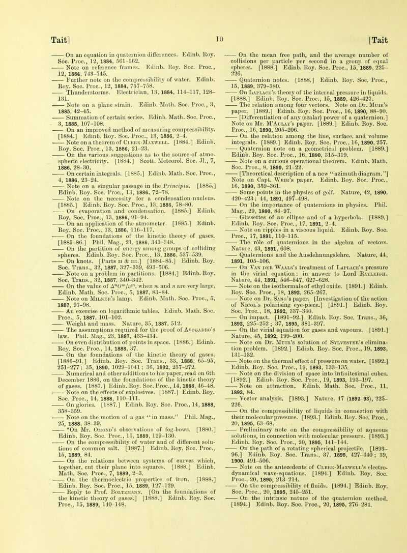 On an equation in quaternion differences. Edinb. Eoy. Soc. Proc., 12, 1884, 561-562. Note on reference frames. Edinb. Eoy. Soc. Proc, 12, 1884, 743-74.5. Further note on the compressibilitj' of water. Edinb. Key. Soc. Proc., 12, 1884, 757-758. Thunderstorms. Electrician, 13, 1884, 114-117, 128- 131. Note on a plane strain. Edinb. Math. Soc. Proc, 3, 1885, 42-45. Summation of certain series. Edinb. Math. Soc. Proc, 3, 1885, 107-108. On an improved method of measuring compressibility. [1884.] Edinb. Roy. Soc Proc, 13, 1886, 2-4. Note on a theorem of Clekk-Maxwell. [1884.] Edinb. Eoy. Soc Proc, 13, 1886, 21-23. On the various suggestions as to the source of atmo- spheric electricity. [1884.] Scott. Meteorol. Soc. Jl., 7, 1886, 28-30. On certain integrals. [1885.] Edinb. Math. Soc. Proc, 4, 1886, 23-24. Note on a singular passage in the Principia. [1885.] Edinb. Eoy. Soc. Proc, 13, 1886, 72-78. Note on the necessity for a condensation-nucleus. [1885.] Edinb. Eoy. Soc. Proc, 13, 1886, 78-80. On evaporation and condensation. [1885.] Edinb. Eoy. Soc. Proc, 13, 1886, 91-94. On an application of the atmometer. [1885.] Edinb. Eoy. Soc. Proc, 13, 1886, 116-117. On the foundations of the kinetic theory of gases. [1885-86.] Phil. Mag., 21, 1886, 343-348. On the partition of energy among groups of colliding spheres. Edinb. Eoy. Soc. Proc, 13, 1886, 537-539. On knots. [Parts ii & iii.] [1884-85.] Edinb. Eoy. Soc. Trans., 32, 1887, 327-339, 493-506. Note on a problem in partitions. [1884.] Edinb. Eoy. Soc. Trans., 32, 1887, 340-342. On the value of A07m', when m and n are very large. Edinb. Math. Soc. Proc, 5, 1887, 83-84. Note on Milnek's lamp. Edinb. Math. Soc. Proc, 5, 1887, 97-98. • An exercise on logarithmic tables. Edinb. Math. Soc. Proc, 5, 1887, 101-102. Weight and mass. Nature, 35, 1887, 512. The assumptions required for the proof of Avogadko's law. Phil. Mag., 23, 1887, 433-434. On even distribution of points in space. [1886.] Edinb. Eoy. Soc. Proc, 14, 1888, 37. On the foundations of the kinetic theory of gases. [1886-91.] Edinb. Eoy. Soc. Trans., 33, 1888, 65-95, 251-277 ; 35, 1890, 1029-1041; 36, 1892, 257-272. Numerical and other additions to his paper, read on 6th December 1886, on the foundations of the kinetic theory of gases. [1887.] Edinb. Eoy. Soc. Proc, 14,1888, 46-48. Note on the effects of explosives. [1887.] Edinb. Eoy. Soc. Proc, 14, 1888, 110-111. —- On glories. [1887.] Edinb. Eoy. Soc. Proc, 14, 1888, 358-359. Note on the motion of a gas  in mass. Phil. Mag., 25, 1888, 38-39. *0n Mr. Omond's observations of fog-bows. [1880.] Edinb. Eoy. Soc. Proc, 15, 1889, 129-130. On the compressibility of water and of different solu- tions of common salt. [1887.] Edinb. Eoy. Soc. Proc, 15, 1889, 84. On the relations between systems of curves which, together, cut their plane into squares. [1888.] Edinb. Math. Soc. Proc, 7, 1889, 2-3. On the thermoelectric properties of iron. [1888.] Edinb. Eoy. Soc Proc, 15, 1889, 127-129. Eeply to Prof. Boltzmann. [On the foundations of the kinetic theory of gases.] [1888.] Edinb. Eoy. Soc. Proc, 15, 1889, 140-148. On the mean free path, and the average number of collisions per particle per second in a group of equal spheres. [1888.] Edinb. Eoy. Soc. Proc, 15, 1889, 225- 226. Quaternion notes. [1888.] Edinb. Eoy. Soc. Proc, 15, 1889, 379-380. On Laplace's theory of the internal pressure in liquids. [1888.] Edinb. Eoy. Soc. Proc, 15, 1889, 426-427. The relation among four vectors. Note on Dr. Mdie's paper. [1889.] Edinb. Roy. Soc. Proc, 16, 1890, 88-90. [Differentiation of any (scalar) power of a quaternion. ] Note on Mr. M'Adlay's paper. [1889.] Edinb. Roy. Soc. Proc, 16, 1890, 205-206. On the relation among the line, surface, and volume integrals. [1889.] Edinb. Roy. Soc. Proc, 16, 1890, 257. Quaternion note on a geometrical problem. [1889.] Edinb. Roy. Soc. Proc, 16, 1890, 315-319. Note on a curious operational theorem. Edinb. Math. Soc. Proc, 8, 1890, 21-22. [Theoretical description of a new azimuthdiagram.] Note on Capt. Weir's paper. Edinb. Eoy. Soc Proc, 16, 1890, 359-361. Some points in the physics of golf. Nature, 42, 1890, 420-423 ; 44, 1891, 497-498. On the importance of quaternions in physics. Phil. Mag., 29, 1890, 84-97. Glissettes of an ellipse and of a hyperbola. [1889.] Edinb. Eoy. Soc. Proc, 17, 1891, 2-4. Note on ripples in a viscous liquid. Edinb. Roy. Soc. Proc, 17, 1891, 110-115. The role of quaternions in the algebra of vectors. Nature, 43, 1891, 608. Quaternions and the Ausdehnungslehre. Nature, 44, 1891, 105-106. On Van der Waals's treatment of Laplace's pressure in the virial equation : in answer to Lord Rayleigh. Nature, 44, 1891, 546-547, 627-628. ■ Note on the isothermals of ethyl oxide. [1891.] Edinb. Eoy. Soc. Proc, 18, 1892, 265-267. Note on Dr. Sang's paper. [Investigation of the action of Nicol's polarising eye-piece.] [1891.] Edinb. Eoy. Soc. Proc, 18, 1892, 337-340. On impact. [1891-92.] Edinb. Eoy. Soc Trans., 36, 1892, 225-252 ; 37, 1895, 381-397. ■ On the virial equation for gases and vapours. [1891.] Nature, 45, 1892, 199-200. Note on Dr. Mdir's solution of Sylvester's elimina- tion problem. [1892.] Edinb. Eoy. Soc Proc, 19, 1893, 131-132. Note on the thermal effect of pressure on water. [1892.] Edinb. Eoy. Soc. Proc, 19, 1893, 133-135. Note on the division of space into infinitesimal cubes. [1892.] Edinb. Eoy. Soc. Proc, 19, 1893, 193-197. Note on attraction. Edinb. Math. Soc. Proc, 11, 1893, 84. Vector analysis. [1893.] Nature, 47 (1892-93), 225- 226. • On the compressibility of liquids in connection with their molecular pressure. [1893.] Edinb. Eoy. Soc. Proc, 20, 1895, 63-68. Preliminary note on the compressibility of aqueous solutions, in connection with molecular pressure. [1893.] Edinb. Roy. Soc. Proc, 20, 1895, 141-144. On the path of a rotating spherical projectile, [1893- 96.] Edinb. Eoy. Soc Trans., 37, 1895, 427-440; 39, 1900, 491-506. -—- Note on the antecedents of Cleuk-Maxwell's electro- dynamical wave-equations. [1894.] Edinb. Roy. Soc. Proc, 20, 1895, 213-214. On the compressibility of fluids. [1894.] Edinb. Roy. Soc Proc, 20, 1895, 245-251. On the intrinsic nature of the quaternion method. [1894.] Edinb. Roy. Soc. Proc, 20, 1895, 276-284.