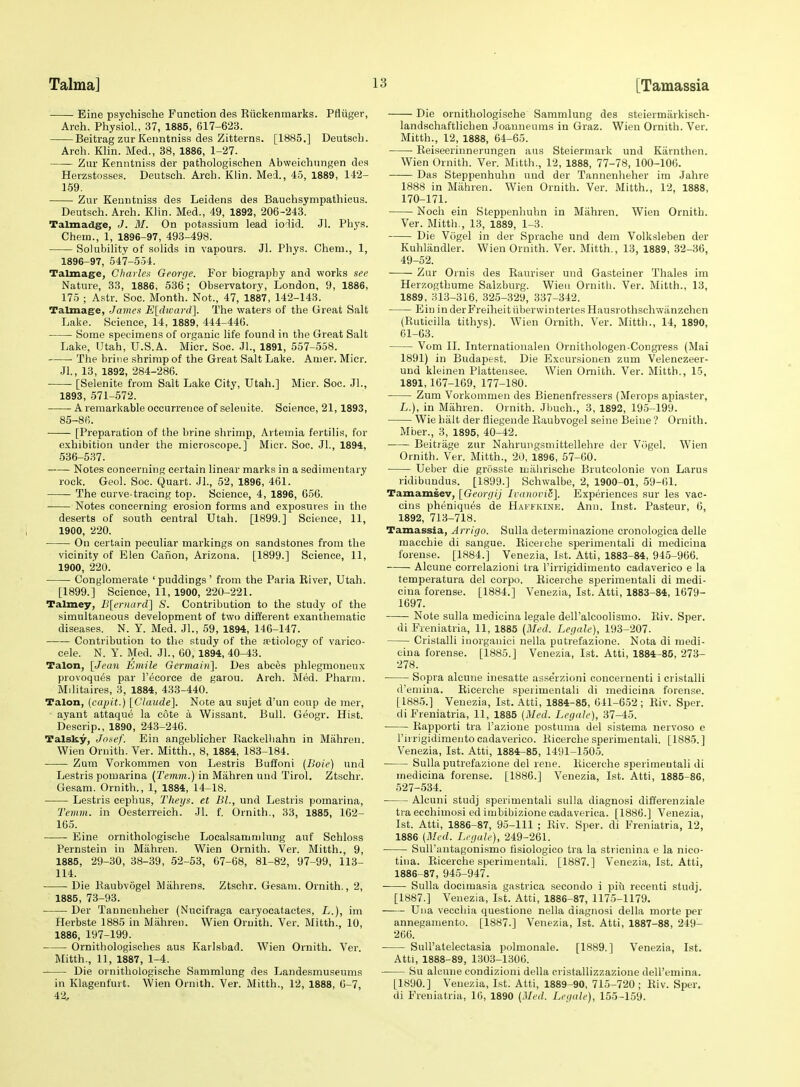 Eine psychische FuDction des Kiickenmarks. Pfltiger, Arch. Physiol., 37, 1885, 617-623. Beitrag zur Kenntniss des Zitterns. [1885.] Deutsch. Arch. Klin. Med., 38, 1886, 1-27. Zur Kenntniss der pathologisehen Abweichungen des Herzstosses. Deutsch. Arch. Klin. Mel, 45, 1889, 142- 159. Zur Kenntniss des Leidens des Bauchsympathicus. Deutsch. Arch. Klin. Med., 49, 1892, 206-243. Talmadge, J. M. On potassium lead iodid. Jl. Phys. Chem., 1, 1896-97, 493-498. Solubility of solids in vapours. Jl. Phys. Chem., 1, 1896-97, 547-554. Talmage, Charles George. For biography and works see Nature, 33, 1886, 536; Observatory, London, 9, 1886, 175 ; Astr. Soe. Month. Not., 47, 1887, 142-143. Talmage, James Eldward]. The waters of the Great Salt Lake. Science, 14, 1889, 444-446. Some specimens of organic life found in the Great Salt Lake, Utah, U.S.A. Micr. Soc. JL, 1891, 557-558. The brine shrimp of the Great Salt Lake. Amer. Micr. Jl., 13, 1892, 284-286. [Selenite from Salt Lake City, Utah.] Micr. Soc. JL, 1893, 571-572. A remarkable occurrence of selenite, Science, 21,1893, 85-86. [Preparation of the brine shrimp, Artemia fertilis, for exhibition under the microscope.] Micr. Soc. JL, 1894, 536-537. Notes concerning certain linear marks in a sedimentary rock. Geol. Soc. Quart. JL, 52, 1896, 461. The curve-tracing top. Science, 4, 1896, 656. Notes concerning erosion forms and exposures in the deserts of south central Utah. [1899.] Science, 11, 1900, 220. On certain peculiar markings on sandstones from the vicinity of Elen Canon, Arizona. [1899.] Science, 11, 1900, 220. Conglomerate ' puddings' from the Paria Eiver, Utah. [1899.] Science, 11, 1900, 220-221. Talmey, B[ernard~\ S. Contribution to the study of the simultaneous development of two different exanthematic diseases. N. Y. Med. JL, 59, 1894, 146-147. Contribution to the study of the a?tiology of varico- cele. N. Y. Med. JL, 60, 1894,40-43. Talon, [Jean Entile Germaiiil. Des abc6s phlegmoneux provoques par I'ecorce de garou. Arch. Med. Pharm. Militaires, 3, 1884, 433-440. Talon, (capit.) [Claude]. Note au sujet d'un coup de mer, ayant attaque la cote a Wissant. Bull. Geogr. Hist. Descrip., 1890, 243-246. Talsky, Josef. Ein angeblicher Rackelliahn in Mahren. Wien Ornith. Ver. Mitth., 8, 1884, 183-184. Zum Vorkommen von Lestris Buffoni (Boie) und Lestris pomarina (ZVmm.) in Mahren und Tirol. Ztschr. Gesam. Ornith., 1, 1884, 14-18. Lestris cephus, Theys. et BL, und Lestris pomarina, Teinin. in Oesterreich. Jl. f. Ornith., 33, 1885, 162- 165. • Eine ornithologische Localsammlung auf Schloss Pernstein in Mahren. Wien Ornith. Ver. Mitth., 9, 1885, 29-30, 38-39, 52-53, 67-68, 81-82, 97-99, 113- 114. Die Raubvogel Mahrens. Ztschr. Gesam. Ornith., 2, 1885, 73-93. Der Tannenheher (Nucifraga caryocatactes, L.), im Herbste 1885 in Mahren. Wien Ornith. Ver. Mitth., 10, 1886, 197-199. Ornithologisches aus Karlsbad. Wien Ornith. Ver. Mitth., 11, 1887, 1-4. Die ornithologische Sammlung des Landesmuseums in Klagenfurt. Wien Ornith. Ver. Mitth., 12, 1888, 6-7, 42, Die ornithologische Sammlung des steiermarkisch- landschaftlichen Joanneums in Graz. Wien Ornith. Ver. Mitth., 12, 1888, 64-65. Reiseeriunerungen aus Steiermark und Kiirnthen. Wien Ornith. Ver. Mitth., 12, 1888, 77-78, 100-106. Das Steppenhuhn und der Tannenheher im Jahre 1888 in Miihren. Wien Ornith. Ver. Mitth., 12, 1888, 170-171. Noch ein Steppenhuhn in Mahren. Wien Ornith. Ver. Mitth., 1.3, 1889, 1-3. Die Viigel in der Sprache und dem Volksleben der Kuhlandler. Wien Ornith. Ver. Mitth., 13, 1889, 32-36, 49-52. Zur Ornis des Rauriser und Gasteiner Thales im Herzogthume Salzburg. Wieu Ornith. Ver. Mitth., 13, 1889, .H13-316, 325-329, 337-342. Ein inderFreiheitiiberwintertesHausrothschwanzchen (Euticilla tithys). Wien Ornith. Ver. Mitth., 14, 1890, 61-63. Vom II. Internationalen Ornithologen-Congress (Mai 1891) in Budapest. Die Excursiouen zum Velenczeer- und kloinen Platteusee. Wien Ornith. Ver. Mitth., 15, 1891,167-169, 177-180. Zum Vorkommen des Bienenfressers (Merops apiaster, L.), in Mahren. Ornith. Jbuch., 3, 1892, 195 -199. Wie halt der fliegende Eaubvogel seine Beine ? Ornith. Mber., 3, 1895, 40-42. Beitrage zur Nahrungsniittellehre der Vogel. Wien Ornith. Ver. Mitth., 20, 1896, 57-60. Ueber die grosste mahrische Brutcolonie von Larus ridibuudus. [1899.] Schwalbe, 2, 1900-01, 59-61. Tamamsev, [Georgij IvanoviS]. Experiences sur les vac- cins pheniques de Haffkine. Ann. Inst. Pasteur, 6, 1892, 713-718. Tamassia, Arrigo. Sulla determinazione cronologica delle macchie di sangue. Eicerche sperimentali di mediciua forense. [1884.] Venezia, 1st. Atti, 1883-84, 945-966. Alcune correlazioni tra I'irrigidimento cadaverico e la temperatura del corpo. Eicerche sperimentali di medi- ciua forense. [1884.] Venezia, 1st. Atti, 1883-84, 1679- 1697. Note sulla medicina legale dell'alcoolismo. Eiv. Sper. di Freniatria, 11, 1885 {Med. Legale), 193-207. Cristalli iuorganici nella putrefazione. Nota di medi- cina forense. [1885.] Venezia, 1st. Atti, 1884-85, 273- 278. • Sopra alcune iuesatte asse'rzioni concernenti i cristalli d'emina. Eicerche sperimentali di medicina forense. [1885.] Venezia, 1st. Atti, 1884-85, 641-6.52; Eiv. Sper. di Freniatria, 11, 1885 (Med. Legale), 37-45. Eapporti tra I'azione postuma del sistema nervoso e I'irrigidimento cadaverico. Eicerche sperimentali. [1885.] Venezia, 1st. Atti, 1884-85, 1491-1505. Sulla putrefazione del reue. Eicerche sperimentali di medicina forense. [1886.] Venezia, 1st. Atti, 1885-86, 527-534. Alcuni studj sperimentali sulla diagnosi differenziale tra ecchimosi ed imbibizione cadaverica. [1886.] Venezia, 1st. Atti, 1886-87, 95-111 ; Eiv. Sper. di Freniatria, 12, 1886 (Med. Legale), 249-261. ■ SuU'antagonismo fisiologico tra la stricnina e la nico- tina. Eicerche sperimentali. [1887.] Venezia, 1st. Atti, 1886-87, 945-947. Sulla docimasia gastrica .secondo i pi& recenti studj. [1887.] Venezia, 1st. Atti, 1886-87, 1175-1179. Una veccliia questione nella diagnosi della morte per annegamento. [1887.] Venezia, 1st. Atti, 1887-88, 249- 266. SuU'atelectasia polmonale. [1889.] Venezia, 1st. Atti, 1888-89, 1303-1306. Su alcune eondizioni della cristallizzazione dell'emina. [1890.] Venezia, Lst. Atti, 1889-90, 715-720; Eiv. Sper. di Freniatria, 16, 1890 (Med. Legale), 155-159.