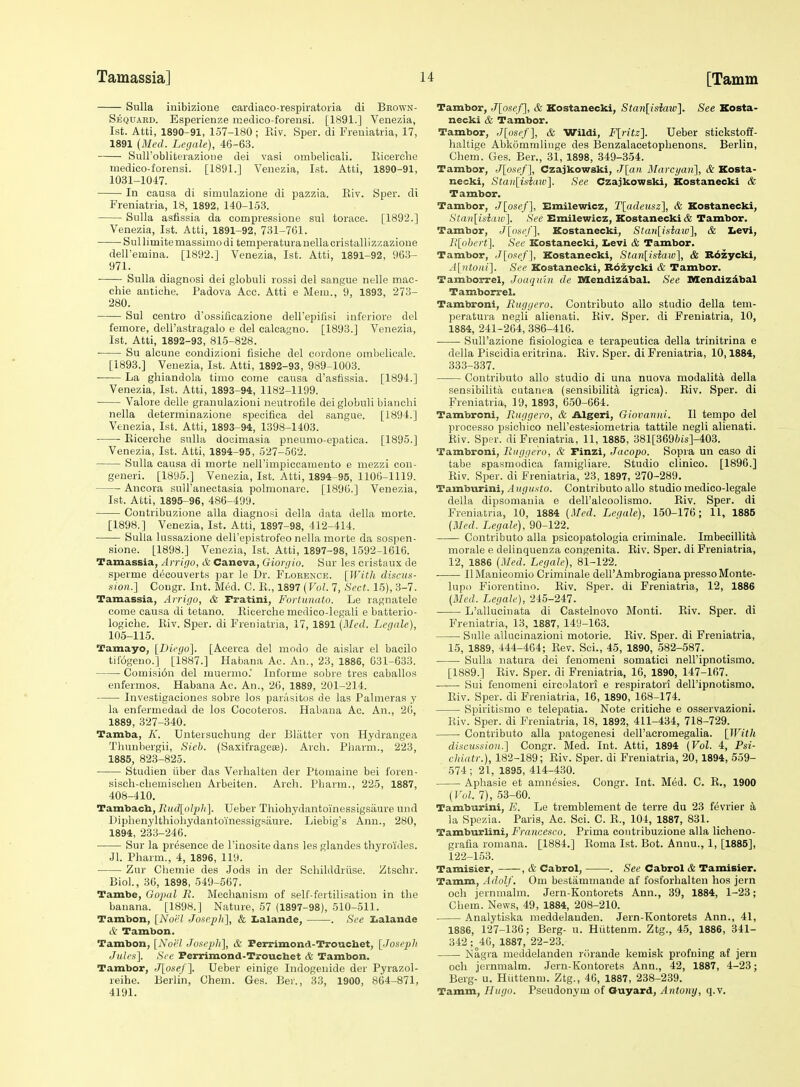 Sulla inibizioue cardiaco-respiratoria di Bbown- Sequard. Esperienze medico-foreusi. [1891.] Venezia, 1st. Atti, 1890-91, 157-180; Eiv. Sper. di Freniatria, 17, 1891 (Med. Legale), 46-63. SuU'obliterazioDe dei vasi ombelicali. Eicerclie medico-forensi. [1891.] Venezia, 1st. Atti, 1890-91, 1031-1017. In causa di simulazione di pazzia. Eiv. Sper. di Freniatria, 18, 1892, 140-153. Sulla asfissia da compressione sul torace. [1892.] Venezia, 1st. Atti, 1891-92, 731-761. Sullimitemassimodi temperaturanellacristallizzazione deU'emina. [1892.] Venezia, 1st. Atti, 1891-92, 963- 971. Sulla diagnosi dei globuli rossi del sangue nelle mac- ehie antiche. Padova Ace. Atti e Mem., 9, 1893, 273- 280. Sul centro d'ossificazione dell'epifisi inferiore del femore, dell'astragalo e del calcagno. [1893.] Venezia, 1st. Atti, 1892-93, 815-828. ■ Su alcune condizioni fisiche del cnrdone ombelicale. [1893.] Venezia, 1st. Atti, 1892-93, 989-1003. La gliiandola timo come causa d'astissia. [1894.] Venezia, 1st. Atti, 1893-94, 1182-1199. Valore delle granulazioni neutrofile dei globuli bianchi nella determinazione specifica del sangue. [1894.] Venezia, 1st. Atti, 1893-94, 1398-1403. Eicerclie snlla docimasia pneumo-epatica. [1895.] Venezia, 1st. Atti, 1894-95, 527-562. Sulla causa di morte neirimpiccamento e mezzi cou- generi. [1895.] Venezia, 1st. Atti, 1894-95, 1106-1119. ■ Ancora sulTanectasia polmonare. [1896.] Venezia, 1st. Atti, 1895-96, 486-499. Contribuzione alia diagnosi della data della morte. [1898.] Venezia, 1st. Atti, 1897-98, 412-414. Sulla lussazione dell'epistrofeo nella morte da sospen- sione. [1898.] Venezia, 1st. Atti, 1897-98, 1592-1616. Tamassia, Arripo, & Caneva, Giorgio. Sur les cristaux de sperme d(5couverts par le Dr. Florence. [WitJt discun- sion.] Congr. Int. Med. C. E., 1897 (Fo/. 7, Sect. 15), 3-7. Tamassia, Arrigo, & Fratini, Fortunato. Le ragnatelc come causa di tetano. Eicerclie medico-legali e batterio- logiche. Eiv. Sper. di Freniatria, 17, 1891 (Med. Legale), 105-115. Tamayo, [Diego]. [Aeerca del modo de aislar el bacilo tiiogeuo.] [1887.] Habana Ac. An., 23, 1886, 631-633. Comisi6u del muernio.' Informe sobre tres caballos enfermos. Habana Ac. An., 26, 1889, 201-214. Investigaeiones sobre los panisitos de las Palmeras y la enl'ermedad de los Cocoteros. Habana Ac. An., 26, 1889, 327-340. Tamba, K. Untersuchung der Blatter von Hydrangea Tlinubergii, Sieb. (Saxifragese). Arch. Pharm., 223, 1885, 823-825. Studien iiber das Verbalten der Ptomaine bei foren- siscli-cbemischeu Arbeiten. Arch. Pbarm., 225, 1887, 408-410. Tambach, Rudlolph]. Ueber Thiohydantoinessigsaure und Diphenylthiohydantoinessigsiiure. Liebig's Ann., 280, 1894, 233-246. Sur la presence de I'inosite dans les glandes thyroides. Jl. Pharm., 4, 1896, 119. Zur Chemie des Jods in der Schilddriise. Ztschr. Biol., 36, 1898, 549-567. Tambe, Gopal R. Mechanism of self-fertilisatiou in the banana. [1898.] Nature, 57 (1897-98), 510-511. Tambon, [Noel JoHeph^, & Iialande, . See I<alande & Tambon. Tambon, [Noel Jose2>h], & Ferrimond-Trouchet, [Josepli Jm/( s]. See Ferrimond-Trouchet & Tambon. Tambor, J[o.sc/ ]. Ueber einige Indogenide der Pyrazol- reihe. Berlin, Chem. Ges. Ber., 33, 1900, 864-871, 4191. Tambor, J[o!ief], & Kostanecki, Stan[isiaw]. See Xosta- necki & Tambor. Tambor, J[osef], & Wildi, F[ritz]. Ueber stickstoff- haltige Abkommlinge des Benzalacetophenons. Berlin, Chem. Ges. Ber., 31, 1898, 349-354. Tambor, J[osef], Czajkowski, J[an Marcyan], & Kosta- necki, Stan[iHiaiv'\. See Czajkowski, Kostanecki & Tambor. Tambor, J[ose/], Smilewicz, T[adeusz], & Kostanecki, Stan[isiaw\ See Emilewicz, Kostanecki Tambor. Tambor, J[oseJ\. Kostanecki, Stan[isiaw'\, & Iievi, R[abert\ See Kostanecki, Levi & Tambor. Tambor, ,I[os<ef], Kostanecki, Stan[isiaiD], & Rdzycki, ^i[ntoiii]. See Kostanecki, Rozycki & Tambor. Tamborrel, Joaquin de Mendizdbal. See nxendizdbal Tamborrel. Tambroni, Ruggero. Contributo alio studio della tem- peratura negli alienati. Eiv. Sper. di Freniatria, 10, 1884, 241-264, 386-416. Sull'azione fisiologica e terapeutica della trinitrina e della Piscidiaeritrina. Eiv. Sper. di Freniatria, 10,1884, 333-337. Contributo alio studio di una nuova modalita della sensibilita cutanea (sensibilita igrica). Eiv. Sper. di Freniatria, 19, 1893, 650-664. Tambroni, Ruggero, & Algeri, Giovanni. II tempo del processo psicliico nell'estesiometria tattile negli alienati. Eiv. Sper. di Freniatria, 11, 1885, 381[369?)is]-403. Tambroni, Ruggero, & Finzi, Jacopo. Sopra un caso di tabe spasmodica famigliare. Studio clinico. [1896.] Eiv. Sper. di Freniatria, 23, 1897, 270-289. Tamburini,/l»(yi(.s;o. Contributo alio studio medico-legale della dipsomania e dell'alcoolismo. Eiv. Sper. di Freniatria, 10, 1884 (Med. Legale), 150-176; 11, 1885 (Med. Legale), 90-122. Contributo alia psicopatologia criminale. Imbecillit^ morale e delinquenza congenita. Eiv. Sper. di Freniatria, 12, 1886 (Med. Legale), 81-122. U Manicomio Criminale dell'Ambrogiana presso Monte- lupo Fiorentino. Eiv. Sper. di Freniatria, 12, 1886 (Med. Legale), 245-247. L'allucinata di Castelnovo Monti. Eiv. Sper. di Freniatria, 13, 1887, 14!)-163. SuUe allucinazioni motoric. Eiv. Sper. di Freniatria, 15, 1889, 444-464; Eev. Sei., 45, 1890, 582-587. Sulla natura dei fenomeni somatici neiripnotismo. [1889.] Eiv. Sper. di Freniatria, 16, 1890, 147-167. Sui fenomeni circolatori e re.spiratori dell'ipnotismo, Eiv. Sper. di Freniatria, 16, 1890, 168-174. Spiritismo e telepatia. Note critiche e osservazioni. Eiv. Sper. di Freniatria, 18, 1892, 411-434, 718-729. Contributo alia patogenesi dell'acromegalia. [With diHcmsion.] Congr. Med. Int. Atti, 1894 (Vol. 4, Psi- chiatr.), 182-189; Eiv. Sper. di Freniatria, 20,1894, 559- 574; 21, 1895, 414-430. Aphasie et amnesies. Congr. Int. Med. C. E., 1900 (Vol. 7), 53-60. Tamburini, E. Le tremblement de terre du 23 fdvrier k la Spezia. Paris, Ac. Sci. C. E., 104, 1887, 831. Tamburlini, Francesco. Prima contribuzione alia licheno- grafla romana. [1884.] Eoma 1st. Bot. Annu., 1, [1885], 122-153. Tamisier, , & Cabrol, . See Cabrol & Tamisier. Tamm, Adolf. Cm bestammande af fosforhalten hos jern och jernmalm. Jern-Kontorets Ann., 39, 1884, 1-23; Chem. News, 49, 1884, 208-210. Analytiska meddelanden. Jern-Kontorets Ann., 41, 1886, 127-136; Berg- u. Hiittenm. Ztg., 4-5, 1886, 841- 342;^46, 1887, 22-23. Nagra meddelanden rcirande kemisk profning at jern och jernmalm. Jern-Kontorets Ann., 42, 1887, 4-23; Berg- u. Hiittenm. Ztg., 46, 1887, 238-239. Tamm, Hugo. Pseudonym of Ouyard, Antony, q.v.