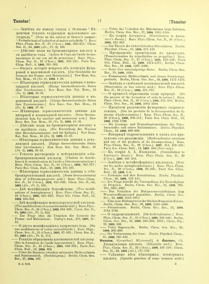 3aM'hTKa no iiOBo;i;y cxaTLii r. OoiiiiOBa  Bt- poaxHaa leujiOTa riij;paTau,iir JiaieiiHOBaro an- rirjl,pirjl,a. [Note on the subject of Osipov's memoir: Probableheat of hydration of maleic anhydride.] Russ. Phys.-Chem. Soc. JL, 23 [Chem.], 1891, 252-253; Chem. See. JL, 64, 1893 {Abs., PL 2), 108. J^liHCTBic BojtH iia 6poMoaHTapHyro Kiicnory ii KaJlinnyiO COJIB. [Action de I'eau sur I'acide bromo- succinique et sur son sel de potassium.] Russ. Phys.- Chem. Soc. Jl., 23 (Chem.), 1891, 339-343; Paris Soc. Chim. Bull., 8, 1892, 561-562. O'lepKT. iicTopiii Boiipoca o6l iisouepiii (}»yMa- pOBOU II ManeilHOBoR KIICIOTI.. [Zur Geschichte der Isomerie der Fumar- und Maleinsiiure.] New Russ. Soc. Nat. Mem., 16 (No. 2), 1892, 1-28. H'iiKOTOpBIJI XepMOXHMII'ieCKiH JI,aHHI.I}I 0 BIIHO- rpa;i,HOr[ KllClOrJ;. [Binige thermochemische Daten iilser Traubensaure.] New Russ. Soc. Nat. Mem., 16 (No. 2), 1892, 29-35. ■ HiiKOTopra TepMOxiiMii'iecida ji,auirf>iH o iiu- pOBIIHHofl KllCjTOT'h. [Einige thermochemische Daten iiber Pyroweinsiiure.] New Russ. Soc. Nat. Mem., 16 (No. 2), 1892, 37-43. ' Ht>KOTopHH TepMOxiiMiniecitiji ji,aHui>ia HHiapHOU II liaoflHTapHoft KlICJiOT'l,. [Some thermo- chemical data for succinic and isosuccinic acid.] New Russ. Soc. Nat. Mem., 16 (No. 2), 1892, 45-50. • Jl,'fer[CTBie Boji,H Ha SpoMOjiinapHyio KiicioTy ii ea KajrittnyK) COJII.. [Die Einwirkung des Wassers iiber Brombernsteinsam-e und ihr Kalisalz.] New Russ. Soc. Nat. Mem., 16 (No. 2), 1892, 51-57. i HtKOTopEia'lepMOXiiMii'iecKia jiaHHHa o .leBy- JlIIHOBOll KllCJlOxii. [Einige thermochemische Daten iiber Lavnlinsaiire.] New Russ. Soc. Nat. Mem., 16 (No. 2), 1892, 59-65. Tenjora pacTBopenia ii iierrrpajnisaiiiii a-6ii- 6pOMnpOniIOHOBOri KIICIOTH. [Chaleur de dissolu- tion et de neutralisation de I'aoide a-bibromopropionique.] Russ. Phys.-Chem. Soc. JL, 24 (Chrm.), 1892, 365-371 ; Paris Soc. Chim. Bull., 10, 1893, 105-107. HiitoTopLia TepMOxiiMiuiecida ji,aHHHa o /3-6ii- 6pOMnpoiIllOHOBori KllCJiO'rt,. [Some thermochemical data of /3-dibromopropionic acid.] Russ. Phys.-Chem. Soc. JL, 24 (Cliem.), 1892, 615-620; Chem. Soc. JL, 64, 1893 (Abs., Ft. 1), 625. JI.B't; MOJI,ll(|HlKaililI 6eH30({)eHOHa. [Two modifi- cations of benzophenone.] Rusii. Pbys.-Chem. Soc. JL, 24 (Chem.), 1892, 621-624; Paris Soc. Chim. Bull., 12, 1894, 358-359. JJ^Bi MOAH(j)iiKau,iii MOHOXJiopyKcycHori kiicjiotli. [Two modifications of monochloracetic acid.] Russ.Phys.- Chem. Soc. Jl.,24 (Cftem.), 1892, 694-698; Chem. Soc. JL, 64, 1893 (Abs., Ft. 1), 624. ■ Zur Frage iiber die Ursachen der Isomerie der Fumar- und Maleinsaure. Liebig's Ann., 273, 1893, 31- 55. 0 jUByxTj M0ji;ii4»nKaii,iax'f> xJopiiCTaro io]i,a. [On two modifications of iodine monochloride.] Russ. Phys.- Chem. Soc. JL, 25 (Chem.), 1893, 97-101; Chem. Soc. JL, 64, 1893 (Abs., Ft. 2), 514. PeaKuiii ofipasoBaHia asoTHOBaTiiCTon kiicjiotbi [Sur la formation de I'acide hypoazoteux.] Russ. Phys.- Chem. Soc. JL, 25 (Chem.), 1893, 342-345; Paris.Soc. Chim. Bull., 12, 1894, 863. Ueber die Reaction zwischen salzsauren Hydroxylamin und Natriumnitrit. [Berichtigung.] Berlin, Chem. Ges. Ber., 27, 1894, 187. B. S. XIX. Ueber das Vcrhalten der Maleinsaure beim Erhitzen. Berlin, Chem. Ges. Ber., 27, 1894, 1365-1368. K'f. reopiii ArrEliiyoa. [Contribution to Arrhij- Nius's theory.] Russ. Phys.-Chem. Soc. JL, 26 (Chem.), 1894, 255-263. Zur Theorie der elektrolytischen Dissociation. Ztschr. Physikal. Chem., 15, 1894, 117-123. IlpeBpainGHie TpiiMeriLiieHa bs, iiponii.ieiii.. [Transformation du trimethyl^ne en propylene.] Russ. Phys.-Chem. Soc. JL, 27 (Chem.), 1895, 133-136 ; Paris Soc. Chim. Bull., 14, 1895, 1274-1275 ; Berlin, Chem. Ges. Ber., 29, 1896, 1297-1300. Notiz iiber nntersalpetrige Saure. Berlin, Chem. Ges. Ber., 29, 1896, 1039. Fumarsaures Hydroxylamin und dessen Zersetzungs- producte. Berlin, Chem. Ges. Ber., 29, 1896, 1477-1479. BasiiTKa 0 cboooahow asoTHOBariiCTori Kiiciorh. [Observation on free nitrous acid.] Russ. Phys.-Chem. Soc. JL, 28 (Chem.), 1896, 374-375. 0 iipouecc'Ji o5pa30BaHia coji,h iipiipoji,t.. [On the process of the formation of soda in nature.] Russ. Phys.-Chem. Soc. JL, 28 (Chem.), 1896, 370-384; Berlin, Chem. Ges. Ber., 29, 1896, 1034-1038. IIpojiyKTH pasjioHcenia (jtyMapoBaro ritji,poKcii- .'lajllina. [Sur les produits de la decomposition du fu- marate d'hydroxylamine.] Russ. Phys.-Chem. Soc. JL, 28 (Chem.), 1896,509-511; Paris Soc. Chim. Bull., 16, 1896, 1789-1790. Die Losungs- und Neutralisationswarme des Nitro- harnstoffes und seines Kaliumsalzes. Ztschr. Physikal. Chem., 19, 1896, 696-698. ^fluTapHBifi nijipoKCiiJiaMiiHT. II osiiH't 1131. npo- JtyitTOBT) ero paaiOHteHia. [Hydroxylamine succinate and one of the products of its decomposition.] Russ. Phys.-Chem. Soc. JL, 29 (Chem.), 1897, 214, 319-326; Palis Soc. Chim. Bull., 18, 1897, 988 [Fart onh/]. lih Teopill A. A. IlKOBKlllia. [Contribution to Jakovkin's theory.] Russ. Phys.-Chem. Soc. JL, 29 (Chem.), 1897, 466-482. 3aMi;TKa o MeTa(})ocf})opHi.ixT) KiicjioxaxB. [Note sur les acides metaphosphoriques.] Russ. Phys.-Chem. Soc. JL, 30 (Chem.), 1898, 99-103; Paris Soc. Chim. Bull., 22, 1899, 5-6. Perborate und ihre Konstitution. Ztschr. Physikal. Chem., 26, 1898, 132-134. Zur Frage betrefl's der Umwandlung des Trimethyleus in Propylen. Berlin, Chem. Ges. Ber., 32, 1899, 702- 705, 1965-1967. Das Verhalteu der Halogensauerstoffsauren dem Wasserstoffhyperoxyd gegeniiber. Berlin, Chem. Ges. Ber., 32, 1899, 1013-1015. Eine neue BildungsweisederStickstoffwasserstoffsaure. Berlin, Chem. Ges. Ber., 32, 1899, 1399-1400. Percarbonate. Berlin, Chem. Ges. Ber., 32, 1899, 1544-1546. 0 riljpOKCIIJiaMllH'l;. [On hydroxylamine.] Russ. Phys.-Chem. Soc. JL, 31 (Chem.), 1899, 383-386 ; Berlin, Chem. Ges. Ber., 32, 1899, 241-244, 1016; Chem. Ztg., 23, 1899, 336. Ueber Superoxyde. Berlin, Chem. Ges. Ber., 33, 1900, 205-208. Die Verbrennung der Gase. Ztschr. Physikal. Chem., 35, 1900, 340-342. Tanatar, S[evastlan] M[oisseevic], & Celebiev, Ch. JI,IIJiaKTll.lOBaa KllCJIOxa. [Dilactylic acid.] Rus.s. Phys.-Chem. Soc. JL, 22 (Chem.), 1890, 107-110; Chem. Soc. JL, 60, 1891 (Abs.), 177-178. yji,i;jii)iiHe B'lica H'tKOTopHxt iiaoMepHHxi KlICJIOT'b. [Specific gravities of some isomeric acids.] 3