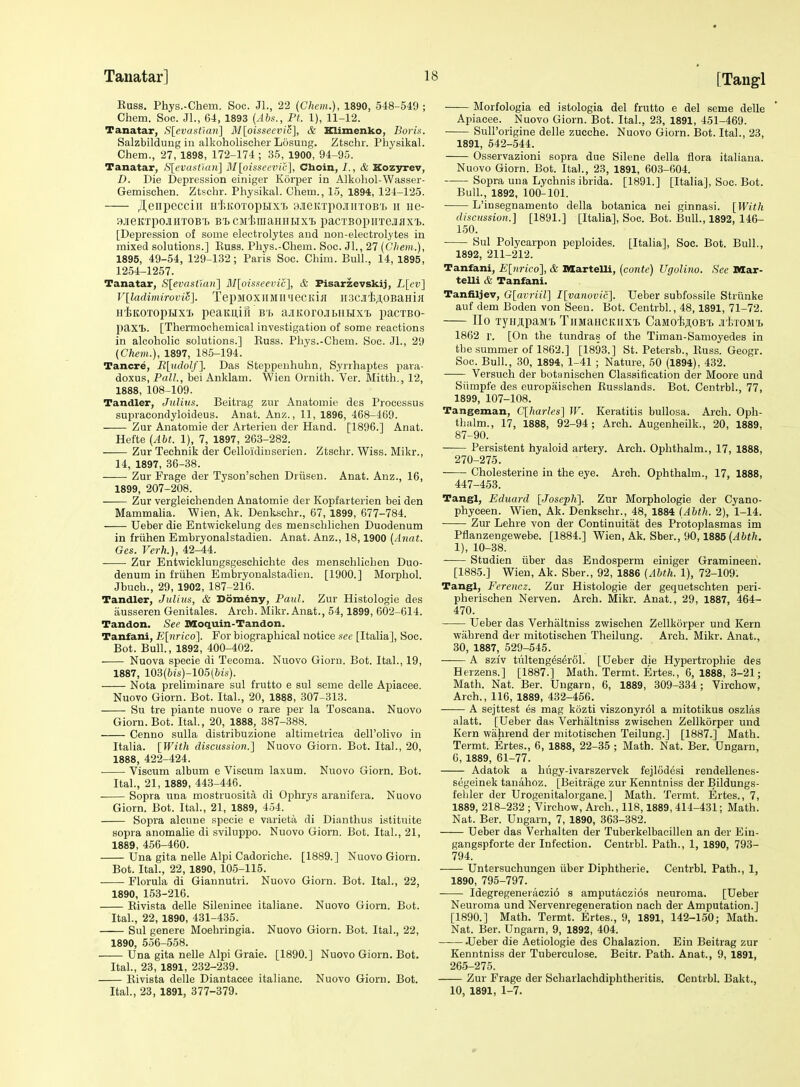 Russ. Phys.-Chem. Soc. Jl., 22 (Chem.), 1890, 548-549 ; Chem. Soc. JL, 64, 1893 (Abs., Ft. 1), 11-12. Tanatar, SlcvasOan] M[oisseevic], & Klimenko, Boris. Salzbilduiig in alkoholischer Losung. Ztsohr. Physikal. Chem., 27, 1898, 172-174; 35, 1900, 94-95. Tanatar, S[cvastum] M[oisseevic], Cboin, 7., & Kozjrrev, £>. Die Depression einiger Korper in Alkohol-Wasser- Gemischen. Ztschr. Physikal. Chem., 15, 1894, 121-125. Jteiipeccin Hf.KOToptix't 3.ieKTpojmTOB'j. ii iie- aieKipoJiHTOBT) BiCMimaiiHtixi pacTBopiiTCiaxi). [Depression of some electrolytes and non-electrolytes in mixed solutions.] Euss. Phys.-Chem. Soc. Jl., 27 (Chem.), 1895, 49-54, 129-132; Paris Soc. Chim. Bull., 14, 1895, 1254-1257. Tanatar, S[evastMn'] BJ[oissecvic], & Fisarzevskij, L[cv] V[ladimirovio]. TepMOX)IMIl'jeCi;iiI II.3CJI't;i,0BaHiH H'liKOTOpHX'X. peaKU,ifl B't ajlKOrOJbllHXT, paCTBO- paxT). [Thermochemical investigation of some reactions in alcoholic solutions.] Russ. Phys.-Chem. Soc. JL, 29 {Chem.), 1897, 185-194. Tancre, R[udolf]. Das Steppeuhuhn, Syrrhaptes para- doxus, Pall., bei Anklam. Wien Ornith. 'Ver. Mitth., 12, 1888, 108-109. Tandler, Julius. Beitrag zur Anatomie des Processus supracondyloideus. Anat. Anz., 11, 1896, 468-469. Zur Anatomie der Arterien der Hand. [1896.] Anat. Hette (Abt. 1), 7, 1897, 263-282. Zur Technik der Celloidinserien. Ztschr. Wiss. Mikr., 14, 1897, 36-38. Zur Frage der Tyson'schen Driisen. Anat. Anz., 16, 1899, 207-208. Zur vergleichenden Anatomie der Kopfarterien bei den Mammalia. Wien, Ak. Denkschr., 67, 1899, 677-784. TJeber die Entwickelung des menschlichen Duodenum in friihen Embryonalstadien. Anat. Anz., 18,1900 {Aiiat. Ges. Verh.), 42-44. Zur Entwicklungsgeschichte des menschlichen Duo- denum in friihen Embryonalstadien. [1900.] Morphol. Jbuch., 29, 1902, 187-216. Tandler, Julius, & Dom^ny, Paul. Zur Histologic des ausseren Genitales. Arch. Mikr. Anat., 54,1899, 602-614. Tandon. See nioquin-Tandon. Tanfani, Elnrico]. For biographical notice sec [Italia], Soc. Bot. BulL, 1892, 400-402. Nuova specie di Tecoma. Nuovo Giorn. Bot. ItaL, 19, 1887, 103(6!s)-105(6is). Nota preliminare sul frutto e sul seme delle Apiaeee. Nuovo Giorn. Bot. ItaL, 20, 1888, 307-313. Su tre piante nuove o rare per la Toscana. Nuovo Giorn. Bot. ItaL, 20, 1888, 387-388. Cenno suUa distribuzione altimetriea dell'olivo in Italia. [With discussion.] Nuovo Giorn. Bot. ItaL, 20, 1888, 422-424. Viscum album e Viscum laxum. Nuovo Giorn. Bot. ItaL, 21, 1889, 443-446. _ Sopra una mostruosita di Ophrys aranifera. Nuovo Giorn. Bot. ItaL, 21, 1889, 454. Sopra alcune specie e varieta di Dianthus istituite sopra anomalie di sviluppo. Nuovo Giorn. Bot. ItaL, 21, 1889, 456-460. Una gita nelle Alpi Cadoriche. [1889.] Nuovo Giorn. Bot. ItaL, 22, 1890, 105-115. Florula di Giannutri. Nuovo Giorn. Bot. ItaL, 22, 1890, 153-216. Rivista delle Sileuinee italiane. Nuovo Giorn. Bot. ItaL, 22, 1890, 431-435. Sul genere Moehringia. Nuovo Giorn. Bot. ItaL, 22, 1890, 556-558. Una gita nelle Alpi Graie. [1890.] Nuovo Giorn. Bot. ItaL, 23, 1891, 232-239. Rivista delle Diantaeee italiane. Nuovo Giorn. Bot. ItaL, 23, 1891, 377-379. Morfologia ed istologia del frutto e del seme delle Apiaeee. Nuovo Giorn. Bot. ItaL, 23, 1891, 451-469. Sull'origine delle zucche. Nuovo Giorn. Bot. ItaL, 23, 1891, 542-544. Osservazioni sopra due Silene della flora italiana. Nuovo Giorn. Bot. ItaL, 23, 1891, 603-604. Sopra una Lychnis ibrida. [1891.] [Italia], Soc. Bot. BulL, 1892, 100-101. L'insegnamento della botanica nei ginnasi. [With discussion.] [1891.] [Italia], Soc. Bot. Bull., 1892, 146- 150. Sul Polycarpon peploides. [Italia], See. Bot. Bull., 1892, 211-212. Tanfani, E[urico'}, & DlarteUi, (conte) Ugolino. See DXar- telli & Tanfani. Tanfiljev, G[avriil] I[vanovic']. Ueber subfossile Striinke auf dem Boden von Seen. Bot. CentrbL, 48,1891, 71-72. IIo TjHjiipaM't TnMaHCKiixi, CaMO'I;ji,OB't .i I.tom'i. 1862 r. [On the tundras of the Timan-Samoyedes in the summer of 1862.] [1893.] St. Petersb., Euss. Geogr. Soc. Bull., 30, 1894, 1-41 ; Nature, 50 (1894), 432. Versuoh der botanischen Classification der Moore und Siimpfe des europaischen Russlands. Bot. CentrbL, 77, 1899, 107-108. Tangeman, C[harles] W. Keratitis bullosa. Arch. Oph- thiilm., 17, 1888, 92-94; Arch. Augenheilk., 20, 1889, 87-90. Persistent hyaloid artery. Arch. Ophthalm., 17, 1888, 270-275. Cholesterine in the eye. Arch. Ophthalm., 17, 1888, 447-453. Tangl, Eduard [JosepK\. Zur Morphologic der Cyano- phyceen. Wien, Ak. Denkschr., 48, 1884 [Ahth. 2), 1-14. Zur Lehre von der Continuitat des Protoplasmas im Pflanzengewebe. [1884.] Wien, Ak. Sber., 90,1886 (Abth. 1), 10-38. Studien tiber das Endosperm einiger Gramineen. [1885.] Wien, Ak. Sber., 92, 1886 [Abth. 1), 72-109. Tangl, Ferencz. Zur Histologic der gequetschten peri- pherischen Nerven. Arch. Mikr. Anat., 29, 1887, 464- 470. Ueber das Verhaltniss zwischen Zellkorper und Kern wahrend der mitotischen Theilung. Arch. Mikr. Anat., 30, 1887, 529-545. —— A sziv tiilteng^serol. [Ueber die Hypertrophie des Herzens.] [1887.] Math. Termt. Ertes., 6, 1888, 3-21; Math. Nat. Ber. Ungarn, 6, 1889, 309-334 ; Virchow, Arch., 116, 1889, 432-456. A sejttest es mag kozti viszonyr61 a mitotikus oszlas alatt. [Ueber da.s Verhaltniss zwischen Zellkorper und Kern wahrend der mitotischen Teilung.] [1887.] Math. Termt. Ertes., 6, 1888, 22-35 ; Math. Nat. Ber. Ungarn, 6, 1889, 61-77. Adatok a hugy-ivarszervek fejlodesi rendellenes- segeinek tanahoz. [Beitriige zur Kenntniss der Bildungs- feliler der Urogenitalorgane.] Math. Termt. Ertes., 7, 1889, 218-232 ; Virchow, Arch., 118,1889, 414-431; Math. Nat. Ber. Ungarn, 7, 1890, 363-382. Ueber das Verhalten der Tuberkelbacillen an der Ein- gangspforte der Infection. CentrbL Path., 1, 1890, 793- 794. Untersuchungen iiber Diphtherie. CentrbL Path., 1, 1890, 795-797. Idegregeneraczio s amputaczios neuroma. [Ueber Neuroma und Nervenregeneration nach der Amputation.] [1890.] Math. Termt. Ertes., 9, 1891, 142-150; Math. Nat. Ber. Ungarn, 9, 1892, 404. .Ueber die Aetiologie des Chalazion. Ein Beitrag zur Kenntniss der Tuberculose. Bcitr. Path. Anat., 9, 1891, 265-275. Zur Frage der Scharlachdiphtheritis. CentrbL Bakt., 10, 1891, 1-7.