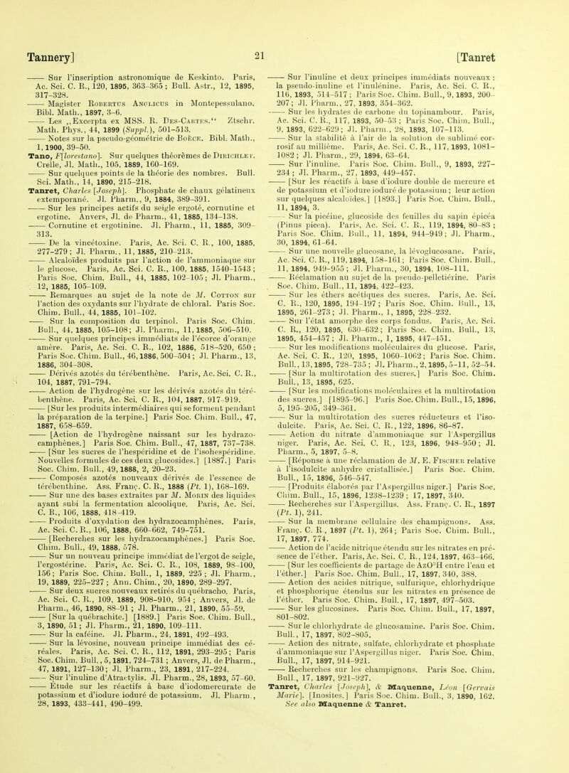 Sur I'inscription astronomique de Keskinto. Paris, Ac. Sei. C. R., 120, 1895, 363-365 ; Bull. Astr., 12, 1895, 317-328. Magister Robeetus Angmcus in Montepessulauo. Bibl. Math., 1897, 3-6. Les ,,Excerpta ex MSS. R. Des-Cahtes. Ztschr. Math. Phys., 44, 1899 {Siipijl.), 501-513. Notes sur la pseudo-geom^trie de Boece. Bibl. Math., 1, 1900, 39-50. Tano, F[loresUino]. Sur quelques th^oreme.s de Dieichle Crelle, Jl. Math., 105, 1889, 160-169. ■ Sur quelques points de la thdorie des nombres. Bull. Sci. Math., 14, 1890, 215-218. Tanret, Charles [Josexih]. Phosphate de chaux gelatineux extemporane. Jl. Pharni., 9, 1884, 389-391. Sur les principes actifs du seigle ergote, cornutine ct ergotine. Anvers, Jl. de Phann., 41, 1885, 134-138. Cornutine et ergotinine. Jl. Pharm., 11, 1885, 309- 313. De la vincetoxine. Paris, Ac. Sci. C. R., 100, 1885, 277-279; Jl. Pharm., 11, 1885, 210-213. Alealoides produits par Taction de I'ammoniaque sur le glucose. Paris, Ac. Sci. C. R., 100, 1885, 1540-1643 ; Paris Soc. Chim. Bull., 44, 1885, 102-105; Jl. Pharm., 12, 1885, 105-109. • Remarques au sujet de la note de M. Cotton sur Faction des oxydants sur I'hydrate de chloral. Paris Soc. Chim. Bull., 44, 1885, 101-102. Sur la composition du terpinol. Paris Soc. Chim. Bull., 44, 1885, 105-108; Jl. Pharm., 11,1885, 506-510. Sur quelques principes immediats de I'^corce d'orange amere. Paris, Ac. Sci. C. R., 102, 1886, 518-520, 650 ; Paris Soc. Chiiu. Bull., 46,1886, 500-504 ; Jl. Pharm., 13, 1886, 304-308. Derives azotes du terebenthtoe. Paris, Ac. Sci. C. R., 104, 1887, 791-794. Action de I'hydrogene sur les derives azotes du tere- bentheue. Paris, Ac. Sci. C. R., 104, 1887, 917-919. [Sur les produits intermediaires qui seformeut pendant la preparation de la terpine.] Paris Soc. Chim. Bull., 47, 1887, 658-659. [Action de I'hydrogene naissant sur les hydrazo- camphenes.] Paris Soc. Chim. Bull., 47, 1887, 737-738. [Sur les sucres de I'hesperidine et de I'isohesperidine. Nouvelles formules de ces deux glucosides.] [1887.] Paris Soc. Chim. Bull., 49,1888, 2, 20-23. Composes azotes uouveaux derives de I'essence de t(5rebenthine. Ass. Fran?. C. R., 1888 (Pt. 1), 168-169. Sur une des bases extraites par M. Moein des liquides ayant subi la fermentation alcoolique. Paris, Ac. Sci. C. R., 106, 1888, 418-419. Produits d'oxydation des hydrazocamphenes. Paris, Ac. Sci. C.R., 106, 1888, 660-662, 749-751. [Recherches sur les hydrazocamphenes.] Paris Soc. Chim. Bull., 49, 1888, 578. Sur un nouveau principe immediat de Tergot de seigle, I'ergosterine. Paris, Ac. Sci. C. R., 108, 1889, 98-100, 156; Paris Soc. Chim. Bull., 1, 1889, 225; Jl. Pharm., 19, 1889, 225-227 ; Ann. Chim., 20, 1890, 289-297. ■ Sur deux sucres nouveaux retires du quebracho. Paris, Ac. Sci. C. R., 109, 1889, 908-910, 954; Anvers, Jl. de Pharm., 46, 1890, 88-91 ; Jl. Pharm., 21, 1890, 55-69. [Sur la quebrachite.] [1889.] Paris Soc. Chim. Bull., 3, 1890, 51; Jl. Pharm., 21, 1890, 109-111. Sur la cafeine. Jl. Pharm., 24, 1891, 492-493. Sur la levosine, nouveau principe immediat des ce- reales. Paris, Ac. Sci. C. R., 112, 1891, 293-295; Paris Soc. Chim. Bull., 5,1891, 724-731; Anvers, Jl. de Pharm., 47, 1891, 127-130; Jl. Pharm., 23, 1891, 217-224. Sur I'inuline d'Atra< tylis. Jl. Pharm., 28,1893, 57-60. • Etude sur les r^actifs a base d'iodomercurate de potassium et d'iodure iodur6 de potassium. Jl. Pharm., 28, 1893, 433-441, 490-499. Sur I'inuline et deux principes immediats nouveaux : la pseudo-inuline et I'inulenine. Paris, Ac. Sci. C. R., 116, 1893, 514-517 ; Paris Soc. Chim. Bull., 9,1893, 200- 207; Jl. Pharm., 27, 1893, 354-362. ■ Sur les hydrates de carbone du topinambour. Paris, Ac. Sei. C. R., 117, 1893, 50-53 ; Paris Soc. Chim. Bull., 9, 1893, 622-629; Jl. Pharm., 28, 1893, 107-113. Sur la stabilite a I'air de la solution de sublime cor- rosif au millieme. Paris, Ac. Sci. C. R., 117,1893, 1081- 1082; Jl. Pharm., 29, 1894, 63-64. Sur I'inuline. Paris Soc. Chim. Bull., 9, 1893, 227- 234; Jl. Pharm., 27, 1893, 449-457. [Sur les reactifs a base d'iodure double de mercure et de potassium et d'iodure iodur6 de potassium ; leur action sur quelques alealoides.] [1893.] Paris Soc. Chim. Bull., 11, 1894, 3. Sur la pic^ine, glucoside des feuilles du sapin epicea (Pinus picea). Paris, Ac. Sci. 0. R., 119, 1894, 80-83 ; Paris Soc. Chim. Bull., 11, 1894, 944-949; Jl. Pharm., 30, 1894, 61-64. Sur une nouvelle glucosane, la levoglucosane. Paris, Ac. Sci. C. R., 119,1894, 158-161; Paris Soc. Chim. Bull., 11, 1894, 949-955; Jl. Pharm., 30, 1894, 108-111. Reclamation au sujet de la pseudo-pelletierine. Paris Soc. Chim. Bull., 11, 1894, 422-423. Sur les ethers acetiques des sucres. Paris, Ac. Sci. C. R., 120, 1895, 194-197; Paris Soc. Chim. Bull., 13, 1895, 261-273; Jl. Pharm., 1, 1895, 228-232. Sur I'etat amorphe des corps fondus. Paris, Ac. Sci. C. R., 120, 1895, 630-632; Paris Soc. Chim. Bull., 13, 1895, 454-457; Jl. Pharm., 1, 1895, 447-451. Sur les modifications mol(§culaires du glucose. Paris, Ac. Sci. C. E., 120, 1895, 1060-1062; Paris Soc. Chim. Bull., 13,1895, 728-735 ; Jl. Pharm., 2,1895, 5-11, 52-54. [Sur la multirotation des sucres.] Paris Soc. Chim. Bull., 13, 1895, 625. [Sur les modifications moleeulaires et la multirotatiou des sucres.] [1895-96.] Paris Soc. Chim. Bull., 15,1896, 5, 195-205, 349-361. Sur la multirotation des sucres reducteurs et I'iso- dulcite. Paris, Ac. Sci. C. R.,122, 1896, 86-87. • Action du nitrate d'ammoniaque sur I'Aspergillus niger. Paris, Ac. Sci. C. .R., 123, 1896, 948-950; Jl. Pbarm., 5, 1897, 5-8. [Reponse a une reclamation de Jl/. E. Fischer relative a I'isodulcite anhydre cristallisee.] Paris Soc. Chim. Bull., 15, 1896, 546-547. [Produits elabores par I'Aspergillus niger.] Paris Soc. Cliim. Bull., 15, 1896, 1238-1239 ; 17, 1897, 340. Recherches sur I'Aspergillus. Ass. Fran(^. C. R., 1897 [Pt. 1), 241. Sur la membrane eellulaire des champignons. Ass. Fran?. C. R , 1897 [Pt. 1), 264; Paris Soc. Chim. Bull., 17, 1897, 774. Action de I'acide nitrique etendu sur les nitrates en pre- sence de I'ether. Paris, Ac. Sci. C. R., 124,1897, 46.3-466. [Sur les coefficients de partage de AzOH entre I'eau et I'ether.] Paris Soc. Chim. Bull., 17, 1897, 340, 388. Action des acides nitrique, sulfurique, chlorhydrique et phosphorique etendus sur les nitrates en presence de I'ether. Paris Soc. Chim. Bull, 17, 1897, 497-503. Sur les glucosines. Paris Soc. Chim. Bull., 17, 1897, 801-802. Surle chlorhydrate de glucosamine. Paris Soc. Chim. Bull., 17, 1897, 802-805. Action des nitrate, sulfate, chlorhydrate et phosphate d'ammoniaque sur I'Aspergillus niger. Paris Soc. Chim. Bull., 17, 1897, 914-921. Recherches sur les champignons. Paris Soc. Chim. Bull., 17, 1897, 921-927. Tanret, Charles [Joseph], A Maquenne, Leon [Gervais Marie]. [Inosites.] Paris Soc. Chim. Bull., 3, 1890, 162. See also Maquenne & Tanret.