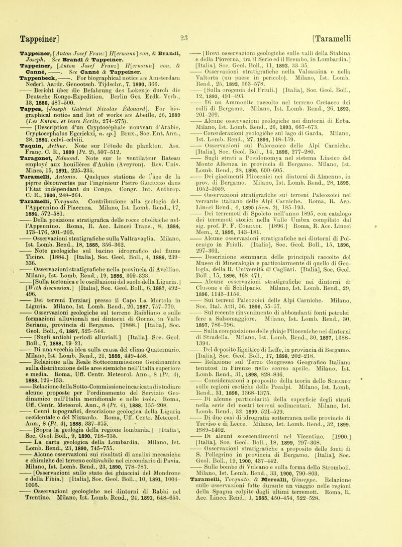 Tappeiner, [Anton Josef Franz] H[ermann] von, & Brandl, Joseph. See Brandl & Tappeiner. Tappeiner, [Anton Josef Fra7iz] H[ermann] von, & Cann^, . See Cann^ & Tappeiner. Tappenbeck, . For biographical notice see Amsterdam Nederl. Aardr. Genootsch. Tijdsclir., 7, 1890, 366. Bericht iiber die Befahrung des Lokenje durch die Deutsche Kongo-Expedition. Berlin Ges. Erdk. Verh., 13, 1886, 487-500. Tappes, [Joseph Gabriel Nicolas Edouard]. For bio- graphical notice and list of works see Abeille, 26, 1889 {Les Entom. et lews Ecrits, 274-275). [Description d'un Cryptocephale nouveau d'Arable, Cryptocephalus Egerickxi, n. sp.] Brux., Soc. Ent. Ann., 28, 1884, cclvi-cclviii. Taquin, Arthur. Note sur I'ctude du plankton. Ass. Fran?. C. R., 1899 (Pt. 2), 507-512. Taragonet, Edrnond. Note sur le ventilateur Bateau employe aux houilleres d'Aubin (Aveyron). Rev. Univ. Mines, 15, 1891, 225-235. Taramelli, Antonio. Quelques stations de I'age de la pierre decouvertes par I'ingenieur Pietro Gakiazzo dans I'Etat independant du Congo. Congr. Int. Anthrop. C. R., 1900, 248-264. Taramelli, Torquato. Contribuzione alia geologia del- I'Appennino diPiacenza. Milano, 1st. Lomb. Rend., 17, 1884, 572-581. Delia posizione stratigrafica delle rocce ofiolitiche nel- I'Appennino. Roma, R. Acc. Lincei Trans., 8, 1884, 173-176, 201-205. Osservazioni stratigrafiche sulla Valtravaglia. Milano, 1st. Lomb. Bend., 18, 1885, 356-362. ■ Note geologiche sul bacino idrografieo del fiume Ticino. [1884.] [Italia], Soc. Geol. Boll., 4, 1886, 239- 336. Osservazioni stratigrafiche neila provineia di Avellino. Milano, 1st. Lomb. Rend., 19, 1886, 309-323. [Sulla tectonica e le oscillazioni del suolo della Liguria.] [With discussion.] [Italia], Soc. Geol. Boll., 6,1887, 492- 496. Dei terreni Terziarj presso 11 Capo La Mortola in Liguria. Milano, 1st. Lomb. Rend., 20,1887, 757-770. Osservazioni geologiche sul terreno Raibliano e suUe formazioni alluvionali nei dintorui di Gorno, in Valle Seriana, provineia di Bergamo. [1888.] [Italia], Soc. Geol. Boll., 6, 1887, 525-544. [Sugli antichi periodi alluviali.] [Italia], Soc. Geol. Boll., 7, 1888, 19-21. Di una vecchia idea sulla causa del clima Quaternario. Milano, 1st. Lomb. Rend., 21, 1888, 449-458. Relazione alia Reale Sottocommissione Geodinamiea sulla distribuzione delle area sismiche nell'Italia superiore e media. Roma, Uff. Centr. Meteorol. Ann., 8 {Pt. 4), 1888,129-153. Relazione della Sotto-Commissione incaricata di studiare alcune proposte per I'ordinamento del Servizio Geo- dinamico nell'Italia meridionale e nelle isole. Roma, Uff. Centr. Meteorol. Ann., 8 {Pt. 4), 1888, 155-208. Cenni topografici, descrizione geologica della Liguria occidentale e del Nizzardo. Roma, Uff. Centr. Meteorol. Ann., 8 (Pt. 4), 1888, 337-375. [Sopra la geologia della regione lombarda.] [Italia], Soc. Geol. Boll., 9, 1890, 718-735. La carta geologica della Lombardia. Milano, 1st. Lomb. Rend., 23, 1890, 745-755. Alcune osservazioni sui risultati di analisi mecaniche e chimiche del terreno coltivabile nel circoudario di Pavia. Milano, 1st. Lomb. Rend., 23, 1890, 778-787. [Osservazioni sullo stato dei ghiacciai del Mondrone e della Fibia.] [Italia], Soc. Geol. Boll., 10, 1891, 1004- 1005. Osservazioni geologiche nei dintorni di Rabbi nel Trentino. Milano, 1st, Lomb. Rend., 24, 1891, 648-655. [Brevi osservazioni geologiche sulle valli della Stabina e della Pioverua, tra il Serio ed il Brembo, in Lombardia.] [Italia], Soc. Geol. Boll., 11, 1892, 33-35. Osservazioni stratigrafiche nella Valsassina e nella Valtorta (un paese in pericolo). Milano, 1st. Lomb. Rend., 25, 1892, 563-578. [Sulla orogeuia del Friuli.] [Italia], Soc. Geol. Boll., 12, 1893, 491-493. Di un Ammonite raccolto nel terreno Cretaceo dei colli di Bergamo. Milano, 1st. Lomb. Rend., 26, 1893, 201-209. Alcune osservazioni geologiche nei dintorni di Erba. Milano, 1st. Lomb. Rend., 26, 1893, 667-673. Considerazioni geologiche sul lago di Garda. Milano, 1st. Lomb. Rend., 27, 1894, 148-1.59. Osservazioni sul Paleozoico delle Alpi Carniche. [Itaha], Soc. Geol. Boll., 14, 1895, 277-280. Sugli strati a Posidonomya nel sistema Liasico del Monte Albenza in provineia di Bergamo. Milano, 1st. Lomb. Rend., 28, 1895, 600-605. Dei giacimenti Pliocenici nei dintorni di Almenno, in prov. di Bergamo. Milano, 1st. Lomb. Rend., 28, 1895, 1052-1059. Osservazioni stratigrafiche sui terreni Paleozoici nel versante italiano delle Alpi Carniche. Roma, R. Acc. Lincei Rend., 4, 1895 {Scm. 2), 185-193. Dei terremoti di Spoleto uell'anno 1895, con catalogo dei terremoti storici nella Valle Umbra compilato dal sig. prof. P. F. CoRBADi. [1896.] Roma, R. Acc. Lincei * Mem., 2, 1895, 143-181. Alcune osservazioni stratigrafiche nei dintorni di Pol- cenigo in Friuli. [Italia], Soc. Geol. Boll., 15, 1896, 297-301. Descrizione sommaria delle principal! raccolte del Museo di Mineralogia e particolarmente di quello di Geo- logia, della R. Universita di Cagliari. [Italia], Soc. Geol. Boll , 15, 1896, 468-471. Alcune osservazioni stratigrafiche nei dintorni di Clusone e di Schilpario. Milano, 1st. Lomb. Rend., 29, 1896, 1143-1154. Sui terreni Paleozoici delle Alpi Carniche. Milano, Soc. Ital. Atti, 36, 1896, 55-57. Sul reeente rinvenimento di abbondanti fonti petrolei fere a Salsomaggiore. Milano, 1st. Lomb. Rend., 30, 1897, 786-796. Sulla coniposizione delle ghiajePlioceniche nei dintorni di Stradella. Milano, 1st. Lomb. Bend., 30, 1897, 1388- 1394. Del deposito lignitico di Leffe, in provineia di Bergamo. [Italia], Soc. Geol. Boll., 17, 1898, 202-218. Relazione sul Terzo Congresso Geografico Italiano tenutosi in Firenze nello scorso aprile. Milano, 1st. Lomb. Rend., 31, 1898, 828-836. Considerazioni a proposito della teoria dello Schaedt sulle regioni esotiche delle Prealpi. Milano, 1st. Lomb. Rend., 31, 1898, 1368-1375. Di alcune particolarita della snperficie degli strati nella serie dei nostri terreni sedimentari. Milano, 1st. Lomb. Rend., 32, 1899, 521-529. Di due casi di idrografia sotterranea nelle provincie di Treviso e di Lecce. Milano, 1st. Lomb. Rend., 32, 1899, 1'389-1402. Di alcuni scoscendimenti nel Vieentino. [1900.] [Itaha], Soc. Geol. Boll., 18, 1899, 297-308. Osservazioni stratigrafiche a proposito delle fonti di S. Pellegrino in provineia di Bergamo. [Italia], Soc. Geol. Boll., 19, 1900, 437-442. Sulle bombe di Vuloano e sulla forma dello Stromboli. Milano, 1st. Lomb. Rend., 33, 1900, 790-803. Taramelli, Torquato, & Dlercalli, Giuseppe. Relazione sulle osservazioni fatte durante un viaggio nelle regioni della Spagna colpite dagli ultimi terremoti. Roma, E. Acc. Lincei Rend., 1, 1885, 450-454, 522-528.