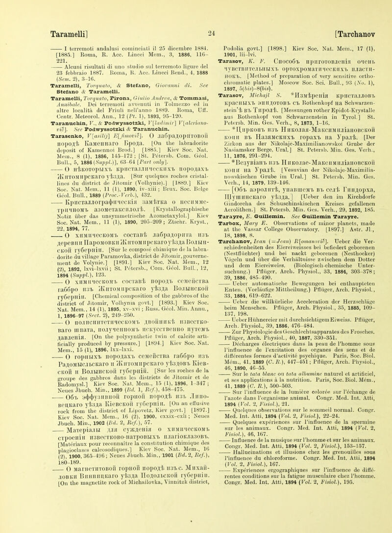 I terremoti andalusi cominciati il 25 dicembre 1881. [1885.] Eoma, E. Acc. Lincei Mem., 3, 1886, 116- 221. Alcuni risultati di uno studio sul terremoto ligure del 23 febbiaio 1887. Roma, K. Acc. Lincei Eend., -1, 1888 {Sem. 2), 3-16. Taramelli, Torqinitu, & Stefano, Gioraniii di. See Stefano cV: Taramelli. Taramelli, Toyqiiato, Pirona, GiiiUo Andrea, & Tommasi, Annihah'. Dei terremoti avvenuti in Tolmes^zo ed iu altre localita del Friuli neH'anno 1889. Eoma, Uff. Centr. Meteorol. Ann., 12 (Ft. 1), 1893, 95-120. Taranuchin, F., k Podwyssotzki, V[ladimiy'\ V[aler'mno- vie]. See Podwyssotzki & Taranuchin. Tarasenko, Vlasilij] E[Jiiiwvie]. 0 Jia6paji;opHTOBOU liopojl,'!; KaMennarO I)pOJi;a. [On the labradorite deposit of Kamenuoi Brod.] [1885.] Kiev Soc. Nat. Mem., 8 (1), 1886, 115-172 ; [St. Petersb. Com. Geol. Bull., 5, 1886(.S'(yj;)/.)], 63-61 [Fart onltj]. 0 H'l'.KOTopiJ.xi, Kpi[CTa.ii.iiii'iecKiixT> iiopo;i,ax'b i^lillTOMlipCItarO y'I;;!Jl,a. [Sur quelques roches crystal- lines du district de Jitomir (Volhynie).] [1889.] Kiev Soc. Nat. Mem., 11 (1), 1890, iv-xiii; Brux. Soc. Beige Gool. Bull, 1889 (Proc.-Verb.), 432. KpiicTa.ajioi'pa(})ii'iecKi« aaMf/iKa o iieciijiiie- TplI'IHOMT. a30MeTaKCIl.iI0.!I'I;. [Krystallograpbische Nutiz iiber das unsymmetriselie Azometaxylol.] Kiev Soc. Nat. Mem., 11 (1), 1890, 205-209; Ztschr. Kryst., 22, 1894, 77. 0 xiiMiniccKOMT> cocTaB'l; jiaf)paj;opnTa 1131, AepeBHii HapoMOBKii jrii,iiTOMiipcKaroyf,3ji,a Bcitiu- CKOH ry6epHil[. [Sur le compose chimique de la labra- ■ dorite du village Paramovka, district de Jitomir, gouverne- ment de Volynie.] [1891.] Kiev Soc. Nat. Mem., 12 (2), 1892, Ixvi-lxvii; St. Petersb., Com. Geol. Bull, 12, 1894 (Supvl-), 123- 0 xiiMiiMecKOMi, cocraB't iiopoji,'i> ceMeucxBa ra66po iia't jKnTOMiipcitaro yfe^a BojiHHCKorr ryoepHill. [Chemical composition of the gabbrosof the district of Jitomir, Volhynia govt.] [1898.] Kiev Soc. Nat. Mem., 14 (1), 1895, xv-xvi; Euss. Geol. Min. Annu., 1, 1896-97 (Sect. 2), 219-250. 0 iio.iiic»HTeTi[qecKOM'[, ;i,BormiiKl5 ii3BecTi!,o- Baro uiiiaTa, iio.iyueHHOM'i) iicKyccxBeHHO iiyieMT. JtaBJieniji. [On the polysynthetic twin of calcite arti- ficially produced by pressure.] [1894.] Kiev Soc. Nat. Mem.', 15 (1), 1896, Ixx-lxxi. 0 ropuMxi. iiopojfax'L ceMefiCTBa ra66po iish PajiOMHCJiLCKaro 11 fKirroMiipcKaro yfoAOB t Kies- CKOH n BO-ilLIHCKOfl rydcpHift. [Sur les roches de la groupe des gabbros dans les districts de Jitomir et de Eadomysl.] Kiev Soc. Nat. Mem., 15 (1), 1896, 1-347 ; Neues Jbuch. Min., 1899 [Bd. 1, Ref.), 458-475. • 06'r. y4'<l'y:5Buori ropuofi iiopoji,'i; 11:31, JIiuio- BeuKaro yfejta KieBCKofi rySepuiii. [On an effu.sive rock from the district of Lipovetz, Kiev govt.] [1897.] Kiev Soc. Nat. Mem., 16 (2), 1900, cxxix-cxU ; Neues Jbuch. Min., 1902 [Lid. 2, Ref.), 57. MaTepia.iiLi jwa cyjKjieHiH 0 xiiMiniecKOML crpoeHiii ii3BecTKOBO-naTpoBHXi. iLiarioKJiasoBi,. [Materiaux pour reconnaitre la constitution chimique des pla<'ioclases calcosodiques.] Kiev Soc. Nat. Mem., 16 (2),°1900, 365-496; Neues Jbuch. Min., 1901 (Bd.2, Ref.), 180-189. 0 MarnexiiTOBofi ropHon nopoji'l; iiatc. Miixau- .lOBKii Biumimitaro yfcji,a noAOJiLCKOH ryuepiiiu. [On the magnetite rock of Michailovka, Vinnitzk district, Podolia govt.] [1898.] Kiev Soc. Nat. Mem., 17 (1), 1901, lii-lvi. Tarasov, K. F. ClI0C06l> npiIIOTOBJieHia O'leHh MyBCTBHTe.iii.iiHxr. opToxpoMaTimecKiixb iMacrii- IIOK'I,. [Method of preparation of very sensitive ortho- chromatic plates.] Moscow Soc. Sci. Bull., 93 (No. 1), 1897, 5(bis)-S(bis). Tarasov, Michajl S. *H3Mi;peiliH K.l)lICTa!IJIOB'I. KpaCHr>IXT> 3I[li;i,0T0BTi C'f> Eothenkopf ua Sehwarzen- stein't BT) TlipOJli). [Messungen rother Epidot-Krystalle aus Eothenkopf von Schwarzenstein in Tyrol,] St. Petersb. Min. Ges. Verb., 8, 1873, 1-16. *II,iipKoa'ij 113'!. HiiKOJiaji-MaKciiMiiJiiaHOBCKori Koiiii B'B Ha3aMCKiTXT> lopaxT) iia Ypajii. [Der Zirkon aus der Nikolaje-Maximilianowskoi Grube der Nasiamsker Berge, Ural.] St. Petersb. Min. Ges. Verh., 11, 1876, 291-294. *]5e3yBiairj3 ii3'h HiiKCiiae-MaKGiiMiiJiiaHOBCKori KOIUI na ypajlti. [Vesuvian der Nikolaje-Maximilia- nowskischen Grube im Ural.] St. Petersb. Min. Ges. Verh., 14, 1879, 139-146. • [Oo-B aapojurrh, yiiaBiueM'i, bb ceji'h FiiHjtopxa, IllyilliniCKaro yt>3J,a.] [Ueber den im Kirchdorfe Gindoroha des Schuschinskischen Kreises gefallenen Aerolithen.] St. Petersb. Min. Ges. Verh., 29, 1832, 185. Tarayre, E. Guillemin. See Guillemin Tarayre. Tarbox, Mary E. Observations of minor planets, made at the Vassar College Observatory. [1897.] Astr. JL, 18, 1898, 8. Tarchanov, Ivan (=Jean) R[oinanovir,]. Ueber die Ver- schiedenheiten des Eiereiweisses bei befiedert geborenen (Nestfliichter) und bei nackt geborenen (Nestbocker) Vogeln und iiber die Verhaltuisse zwischen dem Dotter und dem Eiereiweiss. (Biologisch-chemische Unter- suchung.) Pfliiger, Arch. Physiol., 33, 1884, 303-378; 39, 1886, 485-490. Ueber automatische Bewegungen bei enthaupteten Enten. (Vorlaufige Mittheilung.) Pfliiger, Arch. Pliysiol., 33, 1884, 619-622. Ueber die willkiirliche Acceleration der Herzschlage beim Menschen. Pfliiger, Arch. Physiol., 35, 1885, 109- 137, 198. UeberHiihnereier mit durchsichtigemEiweiss. Pfiiiger, Arch. Physiol., 39, 1886, 476-484. Zur Physiologie des Geschlechtsapparates des Frosches. Pfliiger, Arch. Physiol., 40, 1887, 330-351. Decharges electriques dans la peau de I'homme sous I'infliience de I'excitation des organes des sens et de differentes formes d'activite psychique. Paris, Soc. Biol. Mem., 41, 1889 (C. R.), 447-451; Pfliiger, Arch. Physiol., 46, 1890, 46-55. Sur le lata hlanc ou tuta albumine nature! et artificiel, et ses applications a la nutrition. Paris, Soc. Biol. Mem., 41, 1889 (C. R.), 500-503. Sur I'influence de la lumiere coloree sur I'eohange de I'azote dans I'organisme animal. Congr. Med. Int. Atti, 1894 [Vol. 2, FisioL), 21. Quelques observations sur le sommeil normal. Congr. Med. Int. Atti, 1894 {Vol. 2, FisioL), 22-24. Quelques experiences sur I'influence de la spermine sur les animaux. Congr. Med. Int. Atti, 1894 (Vol. 2, FisioL), 46, 167. Influence de la musique sur I'homme et sur les animaux. Congr. Med. Int. Atti, 1894 {Vol. 2, FisioL), 15,3-157. Hallucinations et illusions chez les grenouilles sous I'influence du ehloroforme. Congr. Med. Int. Atti, 1894 (Vol. 2, FisioL), 167. Experiences ergographiques sur I'influence de diffe- rentes conditions sur la fatigue musculaire chez I'homme. Congr. Med. Int. Atti, 1894 (VoL 2, FisioL), 195.