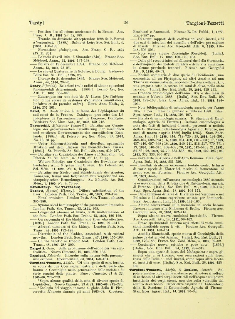Position des alluvions anciennes de la Biesse. Ass. Fianq. C. K., 1888 (Ft. 1), 183. Trombe du dimanche 30 septembre 1888 de la Forest aVergonjeat. [1889.] Saone-et-Loire Soc. Sci. Bull., 4, [1890], 180-189. Formations g^ologiques. Ass. Frau(;-. C. R., 1891 {Pt. 1), 201. Le mois d'avril 1894, a Simandre (Ain). France Soc. M(5teorol. Aunu., 42, 1894, 137-138. Eclairs du 19 decembre 1894. France Soc. M^teorol. Annu., 43, 1895, 23-25. Le cheval Quaternaire de Solutre, a Bourg. Saone-et- Loire Soc. Sci. Bull., 1895, 28. L'orage du 24 d^cembie 1895. France Soc. Meteorol. Annu., 44, 1896, 23-26. Tardy,P[lacido]. Eelazioni tra le radici di alcune equazioni fondamentali determinanti. [1884.] Torino Acc. Sci. Atti, 19, 1883, 835-848. Eemarques sur une note de BI. Ibach: [De I'integra- tion d'une classe de systemes d'equations simultanees, lineaires et du premier ordre]. Nouv. Ann. Math., 3, 1884, 257-261. Tarel, R. Contribution a la faune des L6pidopteres du sud ouest de la France. Catalogue provisoire des Le- pidopteres de I'arrondissement de Bergerac, Dordogne. Bordeaux Soc. Linn. Act., 48, 1896, 159-218. Tareneckij, A[leksa7tdr Ivanovic]. Beitrage zur Cranio- logie der grossrussischen Bevolkerung der nordlichen und mittleren Gouvernements des europaischen Russ- lands. [1884.] St. Petersb. Ac. Sci. Mem., 32, 1885, No. 13, 81 pp. TJeber Sehnenretinacula und dieselben spannende Muskeln auf dem Eiicken des menschlichen Fusses. [1885.] St. Petersb. Ac. Sci. Bull., 30, 1886, 219-227. Beitrage zur Craniologie der Ainos auf Sachalin. St. Petersb. Ac. Sci. M6m., 37, 1890, No. 13, 65 pp. Weitere Beitrage zur Craniologie der Bewohner von Sachalin : Aino, Giljaken und Oroken. St. Petersb. Ac. Sci. Mim., 41, 1893, No. 6, 45 pp. Beitrage zur Skelet- und Schadelkunde der Aleuten, Konaegen, Kenai und Koljuschen mit vergleichend an- thropologischen Bemerkungen. St. Petersb. Ac. Sci. Mc^m., 9, 1900, No. 4, 73 pp. Tarenetzky. See Tareneckij. Targett, J[ames] H[enry]. Diffuse calcification of the liver. London Path. Soc. Trans., 40, 1889, 123-125. Foetal cretinism. London Path. Soc. Trans., 40,1889, 385-386. Symmetrical hemiatrophy of the gastrocnemii muscles. London Path. Soc. Trans., 42, 1891, 465. Congenital absence of fibula, with malformation of the foot. London Path. Soc. Trans., 43, 1892, 126-129. On sarcomata of the bladder and their classification. [1895.] London Path. Soc. Trans., 47, 1896, 291-311. Adrenal tumours of the kidney. London Path. Soc. Trans., 47, 1896, 122-128. Diverticula of the bladder, associated with vesical growths. London Path. Soc. Trans., 47, 1896, 155-168. On the tabetic or trophic foot. London Path. Soc. Trans., 48, 1897, 288-300. Targetti, Gino. Sulla produzione dell'ozouo per via elet- trolitica. Nuovo Cimento, 10, 1899, 360-365. Targioni, Edoardo. Eicerche sulla natura della pneumo- nite cruposa. Sperimentale, 53, 1884, 158-164. Teurgioni-Tozzetti, Adolfo. *Di una specie di cera fornita in copia da una Cocciniglia uostrale, e della parte che hanno le Cocciniglie nella generazione delle melate e di certe ruggini delle piante. Nuovo Cimento, 21 & 22, 1865-66, 276-279. *Sopra alcune quality della seta di diverse specie di Lepidotteri. Nuovo Cimento, 23 & 24, 1865-66, 212-226. *Zoologia del viaggio intorno al globo della E. Piro- corvetta Magenta durante gli anni 1865-68. Crostacei Brachiuri e Anomouri. Firenze E. 1st. Pubbl., 1, 1877, xxix -t- 257 pp. —— Di alcuui rapporti delle coltivazioni cogli insetti, e di due casi di infezioni del noceiolo e dell'olivo per cagione di insetti. Firenze Acc. Georgofili Atti, 8, 1885, 116- 148, 505-506. Note sopra alcune Cocciniglie (Coccidei). [Italial, Soc. Ent. Bull., 17, 1885, 100-120, 183. Delle piiirecenti infezioni fillosseriche della Germania, e dell'impiego dei metodi curativi e delle viti americane in alcune provinoie francesi. Firenze Acc. Georgofili Atti, 9, 1886, 40-67. Notizie sommarie di due specie di Cecidomidei, una consociata ad un Phytoptus, ad altri Acari e ad una Thrips in alcune galle del noceiolo (Corylus avellana, L.), una gregaria sotto la scorza dei rami di olivo, nello stato larvale. [Italia], Soc. Ent. Bull., 18, 1886, 419-431. Cronaca entomologica dell'anno 1887 e dei mesi di gennaio e febbraio 1888. [Italia], Soc. Ent. Bull., 20, 1888, 129-138 ; Staz. Sper. Agrar. Ital., 14, 1888, 184- 193. Note bibliografiche di entomologia agraria per I'anno 1887, e per i mesi di gennaio e febbraio 1888. Staz. Sper. Agrar. Ital., 14, 1888, 193-197. Eivista di entomologia agraria. (E. Stazione di Ento- mologia Agraria di Firenze.) Cronaca entomologica o nota dei fatti di infezioni d'insetti pervenuti a notizia della E. Stazione di Entomologia Agraria di Firenze, nei mesi di marzo e aprile 1888[-luglio 1893]. Staz. Sper. Agrar. Ital., 14, 1888, 414, 718-720 ; 15, 1888, 194-201, 462-464, 692-693 ; 16, 1889, 234, 480, 801-803 ; 17, 1889, 437-440, 697-698 ; 18, 1890, 240-241, 516-517, 770-771; 19, 1890, 340-343, 668-669 ; 20, 1891, 542-543 ; 21, 1891, 84-86 ; 22, 1892, 75-79, 635-638 ; 23, 1892, 422-425 ; 24, 1893, 332-333, 666-672. Cavallette in Algeria e nell'Agro Eomano. Staz. Sper. Agrar. Ital., 14, 1888, 531-536. Eesultati di alcune esperienze tentate contro le larve di varie specie di Elateridei, nocivi al formentone, al grano ecc. nel Polesine. Firenze Acc. Georgofili Atti, 12, 1889, 45-59. Considerazioni sull'annata entomologica 1889 secondo le osservazioni della E. Stazione di Entomologia Agraria di Firenze. [Italia], Soc. Ent. Bull., 21, 1889, 110-114; Staz. Sper. Agrar. Ital., 18, 1890, 164-171. Delle infezioni di larve di Elateridi nel Veronese e nel Polesine e di alcune esperienze tentate per dominarle. Staz. Sper. Agrar. Ital., 16, 1889, 147-163. Alcune osservazioni sulla memoria del socio barone EicAsoLi intorno alia Fillossera di Brolio. Firenze Acc. Georgofili Atti, 13, 1890, 102-115. Sopra alcune nuove emulsioni insetticide. Firenze Acc. Georgofili Atti, 14, 1891, 96-102. Prove sperimentali intorno agli effetti di varie emul- sioni insetticide sopra le viti. Firenze Acc. Georgofili Atti, 14, 1891, 153-154. Aonidia Blanchardi, specie nuova di Cocciniglia delle palme da dattero del Sahara. [Italia], Soc. Ent. Bull., 24, 1892, 170-188 ; France Soc. Zool. Mem., 5, 1892, 69-82. Cocciniglie nuove, critiche o poco note. [1893.] [Italia], Soc. Ent. Bull., 24, 1892, 285-312. Sopra una specie di lacca del Madagascar e sopra gli insetti che vi si trovano, con osservazioni sulla lacca rossa delle Indie e i suoi insetti, come sopra altre lacclie ed insetti di esse. [Italia], Soc. Ent. Bull, 26,1894, 425- 469. Targioni-Tozzetti, Adolfo, & Berlese, Antonio. Sul potere emulsivo di alcune sostanze per dividere il solfuro di carbonio ed altri corpi insetticidi nell'acqua e sul potere insetticida dei corpi stessi, non che sulla volatilita del solfuro di carbonio. Esperienze eseguite nel Laboratorio della E. Stazione di Entomologia Agraria di Firenze. Staz. Sper. Agrar. Ital., 14, 1888, 20-39.