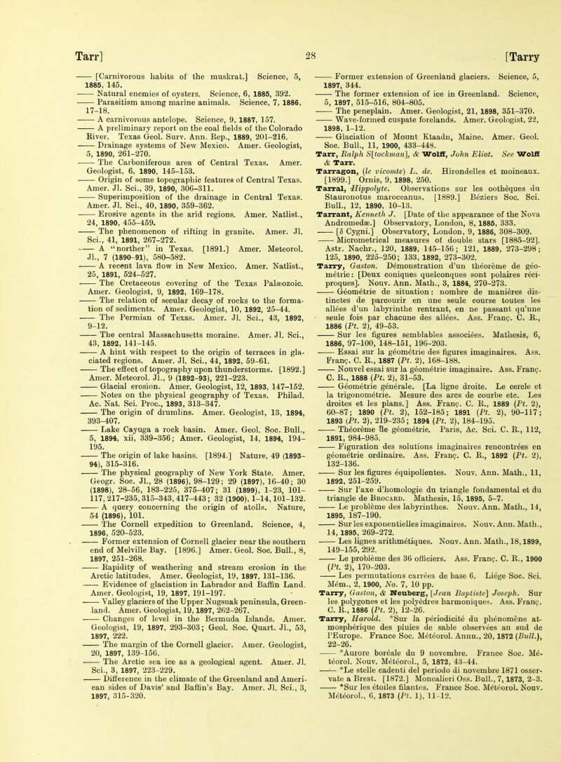 [Carnivorous habits of the muskrat.] Science, 5, 1885, 145. Natural enemies of oysters. Science, 6, 1885, 392. Parasitism among marine animals. Science, 7, 1886, 17-18. A carnivorous antelope. Science, 9, 1887, 157. A preliminary report on the coal fields of the Colorado Kiver. Texas Geol. Surv. Ann. Kep., 1889, 201-216. Drainage systems of New Mexico. Amer. Geologist, 5, 1890, 261-270. The Carboniferous area of Central Texas. Amer. Geologist, 6, 1890, 145-153. Origin of some topographic features of Central Texas. Amer. Jl. Sci., 39, 1890, 306-311. Superimposition of the drainage in Central Texas. Amer. Jl. Sci., 40, 1890, 359-362. Erosive agents in the arid regions. Amer. Natlist., 24, 1890, 455-459. The phenomenon of rifting in granite. Amer. Jl. Sci., 41, 1891, 267-272. A norther in Texas. [1891.] Amer. Meteorol. Jl., 7 (1890-91), 580-582. A recent lava flow in New Mexico. Amer. Natlist., 25, 1891, 524-527. The Cretaceous covering of the Texas Paleozoic. Amer. Geologist, 9, 1892, 169-178. The relation of secular decay of rocks to the forma- tion of sediments. Amer. Geologist, 10, 1892, 25-44. The Permian of Texas. Amer. Jl. Sci., 43, 1892, 9-12. The central Massachusetts moraine. Amer. Jl. Sci., 43, 1892, 141-145. A hint with respect to the origin of terraces in gla- ciated regions. Amer. Jl. Sci., 44, 1892, 59-61. The effect of topography upon thunderstorms. [1892.] Amer. Meteorol. Jl., 9 (1892-93), 221-223. Glacial erosion. Amer. Geologist, 12, 1893, 147-152. Notes on the physical geography of Texas. Philad. Ac. Nat. Sci. Proc, 1893, 313-347. The origin of drumlins. Amer. Geologist, 13, 1894, 393^07. Lake Cayuga a rock basin. Amer. Geol. Soc. Bull., 5, 1894, xii, 339-356; Amer. Geologist, 14, 1894, 194- 195. The origin of lake basins. [1894.] Nature, 49 (1893- 94), 315-316. The physical geography of New York State. Amer. Geogr. Soc. JL, 28 (1896), 98-129; 29 (1897), 16-40; 30 (1898), 28-56, 183-225, 375-407; 31 (1899), 1-23, 101- 117, 217-235, 315-343, 417-443; 32 (1900), 1-14,101-132. A query concerning the origin of atolls. Nature, 54 (1896), 101. The Cornell expedition to Greenland. Science, 4, 1896, 520-523. Former extension of Cornell glacier near the southern end of Melville Bay. [1896.] Amer. Geol. Soc. Bull., 8, 1897, 251-268. Kapidity of weathering and stream erosion in the Arctic latitudes. Amer. Geologist, 19, 1897, 131-136. Evidence of glaciation in Labrador and Baffin Land. Amer. Geologist, 19, 1897, 191-197. Valley glaciers of the Upper Nugsuak peninsula, Green- land. Amer. Geologist, 19,1897, 262-267. Changes of level in the Bermuda Islands. Amer. Geologist, 19, 1897, 293-303; Geol. Soc. Quart. Jl., 53, 1897, 222. The margin of the Cornell glacier. Amer. Geologist, 20, 1897, 139-150. The Arctic sea ice as a geological agent. Amer. Jl. Sci., 3, 1897, 223-229. Difference in the climate of the Greenland and Ameri- can sides of Davis' and Baffin's Bay. Amer. Jl. Sci., 3, 1897, 315-320. ■ Former extension of Greenland glaciers. Science, 5, 1897, 344. The former extension of ice in Greenland. Science, 5, 1897, 515-516, 804-805. The peneplain. Amer. Geologist, 21, 1898, 351-370. Wave-formed euspate forelands. Amer. Geologist, 22, 1898, 1-12. Glaciation of Mount Ktaadu, Maine. Amer. Geol. Soc. Bull., 11, 1900, 433-448. Tarr, Ralph Sltockman], & Wolff, John Eliot. See Wolff & Tarr. Tarragon, (le vicomte) L. de. Hirondelles et moineaux. [1899.] Ornis, 9, 1898, 250. Tarral, Hippolyte. Observations sur les ootheques du Stauronotus maroccanus. [1889.] Beziers Soc. Sci. Bull., 12, 1890, 10-13. Tarrant, Kenneth J. [Date of the appearance of the Nova Andromedse.] Observatory, London, 8, 1885, 333. [5 Cygni.] Observatory, London, 9, 1886, 308-309. Micrometrical measures of double stars [1885-92]. Astr. Nachr., 120, 1889, 145-156; 121, 1889, 273-298; 125, 1890, 225-250; 133, 1892, 273-302. Tarry, Gaston. Demonstration d'uu theor^me de geo- metric : [Deux coniques quelconques sont polaires reci- proques]. Nouv. Ann. Math., 3, 1884, 270-273. Geometric de situation: nombre de mani^res dis- tinctes de parcourir en une seule course toutes les allees d'un labyrinthe rentrant, en ne passant qu'une seule fois par chacune des allees. Ass. Fran?. C. E., 1886 {Pt. 2), 49-53. Sur les figures semblables associees. Matliesis, 6, 1886, 97-100, 148-151, 196-203. • Essai sur la gdom^trie des figures imaginaires. Ass. Fran?. C. K., 1887 (Pt. 2), 168-188. Nouvel essai sur la geometric imaginaire. Ass. Franp. C. R., 1888 (Pt. 2), 31-53. Geometric gen^rale. [La ligne droite. Le cercle et la trigonometric. Mesure des arcs de courbe etc. Les droites et les plans.] Ass. Fran?. C. R., 1889 (Pt. 2), 60-87; 1890 (Pt. 2), 162-185; 1891 (Pt. 2), 90-117; 1893 {Ft. 2), 219-235; 1894 (Pt. 2), 184-195. Th^or^me 9e geometric. Paris, Ac. Sci. C. R., 112, 1891, 984-985. F'iguration des solutions imaginaires rencontr^es en geom^trie ordinaire. Ass. Fran?. C. R., 1892 (Pt. 2), 132-136. Sur les figures equipollentes. Nouv. Ann. Math., 11, 1892, 251-259. Sur I'axe d'homologie du triangle fondamental et du triangle de Beocakd. Mathesis, 15, 1895, 5-7. Le probleme des labyrinthes. Nouv. Ann. Math., 14, 1895, 187-190. Sur les exponentielles imaginaires. Nouv. Ann. Math., 14, 1895, 269-272. Les lignes arithmetiques. Nouv. Ann. Math., 18,1899, 149-155, 292. Le probleme des 36 officiers. Ass. Fran?. C. R., 1900 (Pt. 2), 170-203. Les permutations carrees de base 6. Liege Soc. Sci. M6m., 2, 1900, No. 7, 10 pp. Tarry, Gaston, & Neuberg, [Jean Baptlste] Joseph. Sur les polygenes et les polyedres harmoniques. Ass. Fran?. C. E., 1886 (Pt. 2), 12-26. Tarry, Harold. *Sur la periodicite du phenomene at- mosph^rique des pluies de sable observees au sud de I'Europe. France Soc. M^t^orol. Annu., 20,1872 (Bull.), 22-26. *Aurore bor^ale du 9 novembre. France Soc. Me- teorol. Nouv. Meteorol., 5, 1872, 43-44. —■— *Le stelle cadenti del periodo di novembre 1871 osser- vate a Brest. [1872.] Moncalieri Oss. Bull., 7,1873, 2-3. *Sur les etoiles filantes. France Soc. Meteorol. Nouv. Meteorol., 6, 1873 (Pt. 1), 11-12.