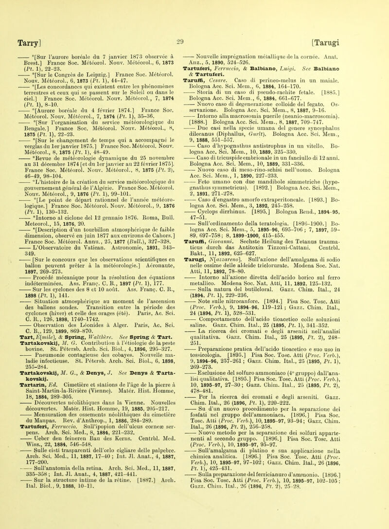 *[Sur I'aurore boieale du 7 janvier 1873 observee a Brest.] France Soc. Meteorol. Nouv. Meteorol., 6, 1873 {Ft. 1), 22-23. *[Sur le Congres de Leipzig.] France Soc. Meteorol. Nouv. M(5teorol., 6, 1873 {Pt. 1), 44-47. *[Les concordances qui existent entre les phenomenes terrestres et ceux qui se passent sur le Soleil ou dans le ciel.] France Soc. Meteorol. Nouv. Meteorol., 7, 1874 (Pt. 1), 8-10. *[Aurore boreale du 4 fevrier 1874.] France Soc. Meteorol. Nouv. Meteorol., 7, 1874 (Pt. 1), 3-5-36. -— *[Sur I'organisation du service meteorologique du Bengale.] France Soc. M^t^orol. Nouv. Meteorol., 8, 1875 (Ft. 1), 22-23. *[Sur le changement de temps qui a accompagne le verglas du ler Janvier 1875.] France Soc. Meteorol. Nouv. Meteorol., 8, 1875 (Ft. 1), 48-49. *Kevue de meteorologie dynamique du 25 novembre au 31 d^cembre 1874 [et du lerjanvier au 22 fevrier 1875]. France Soc. Meteorol. Nouv. Meteorol., 8, 1875 (Pt. 2), 46-49, 98-104. '-L'histoire de la creation du service meteorologique du gouvernement general de I'Algerie. France Soc. Meteorol. Nouv. Meteorol., 9, 1876 (Ft. 1), 99-101. *[Le point de depart rationnel de I'annee meteoro- logique.] France Soc. Meteorol. Nouv. Meteorol., 9, 1876 (Pt. 1), 130-132. *Intorno al eiclone del 12 gennaio 1876. Eoma, Bull. Meteorol., 15, 1876, 20. * [Description d'un tourbillon atmospherique de faible dimension, observe en juin 1877 aux environs de Cahors.] Prance Soc. Meteorol. Annu., 25, 1877 (Bull), 327-328. L'Observatoire du Vatican. Astronomie, 1891, 343- 349. [Sur le concours que les observations scientifiques en ballon peuvent preter a la m6t6orologie.] Aeronaute, 1897, 269-273. —— Precede m^canique pour la ri^solutiou des equations indeterminees. Ass. Frauc^. C. E., 1897 (Pt. 1), 177. Sur les cyclones des 8 et 10 aout. Ass. Fran(;. C. E., 1898 (Ft. 1), 141. Situation atmospherique au moment de I'ascension des ballons sondes. Transition entre la periode des cyclones (hiver) et celle des orages (ete). Paris, Ac. Sci. C. E., 126, 1898, 1740-1742. Observation des L^onides k Alger. Paris, Ac. Sci. C. E., 129, 1899, 869-870. Tart, i'[?«i7e], & Spring, Walthere. See Spring & Tart. Tartakovskij, M. G. Contribution a I'etiologie de la peste bovine. St. Petersb. Arch. Sci. Biol., 4,1896, 295-327. Pneumonie contagieuse des cobayes. Nonvelle ma- ladie infeetieuse. St. Petersb. Arch. Sci. Biol., 6, 1898, 255-284. Tartakovskij, BI. G., & Denys, J. See Denys & Tarta- kovskij. Tarteirin, Ed. Cimetiere et stations de Page de la pierre a Saint-Martin-la-Eivi^re (Vienne). Mat6r. Hist. Plomme, 18, 1884, 289-305. D^couvertes neolithiques dans la Vienne. Nouvelles d^couvertes. Mater. Hist. Homme, 19, 1885, 205-217. Mensuration des ossements neolithiques du cimetiere du Maupas. Eev. d'Anthrop., 1, 1886, 284-289. Tartuferi, Ferruccio. Sull'ipopion dell'ulcus cornese ser- pens. Arch. Sci. Med., 8, 1884, 221-232. Ueber den feineren Bau des Kerns. Centrbl. Med. Wiss., 22, 1884, 546-548. Sulle cisti trasparenti dell'orlo cigliare delle palpebre. Arch. Sci. Med., 11, 1887, 17-40 ; Int. Jl. Anat., 4, 1887, 177-200. Sull'anatomia della retina. Arch. Sci. Med., 11, 1887, 335-358 ; Int. Jl. Anat., 4, 1887, 421-441. Sur la structure intime de la retine. [1887.] Arch. Ital. Biol., 9, 1888, 10-11. Nouvelle impregnation metallique de la cornee. Anat. Anz., 5, 1890, 524-526. Tartuferi, Ferruccio, & Balbiano, Luiyi. See Balbiano & Tartuferi. Taruffi, Cesare. Ca.so di perineo-melus in un maiale. Bologna Ace. Sci. Mem., 6, 1884, 164-170. Storia di un caso di pseudo-rachite fetale. [1885.] Bologna Acc. Sci. Mem., 6, 1884, 661-677. Nuovo caso di degenerazione colloide del fegato. Os- .servazione. Bologna Acc. Sci. Mem., 8, 1887, 9-16. Intorno alia macrosomia puerile (neanio-macrosomia). [1888.] Bologna Acc. Sci. Mem., 8, 1887, 709-747. Due casi nella specie umana del genere syncephalus dilecanus (Diphallus, Gurlt). Bologna Acc. Sci. Mem., 9, 1888, 551-557. Caso d'hypognathus antistrophus in un vitello. Bo- logna Acc, Sci. Mem., 10, 1889, 325-330. Caso di trieuspideembrionale in un fanciullo di 12 anni. Bologna Acc. Sci. Mem., 10, 1889, 331-336. Nuovo caso di meso-rino-schisi nell'uomo. Bologna Acc. Sci. Mem., 1, 1890, 227-233. Feto umano con due mandibole simmetriche (hypo- gnathus symmetricus). [1892.] Bologna Acc. Sci. Mem., 2, 1891, 271-278. ■ Caso d'engastro amorfo estraperitoneale. [1893.] Bo- logna Acc. Sci. Mem., 3, 1892, 245-258. Cyclops dirrhinus. [1895.] Bologna Eend., 1894-95, 47-51. Sull'ordinamento della teratologia. [1896-1900.] Bo- logna Acc. Sci. Mem., 5, 1895-96, 695-706 ; 7, 1897, 59- 89, 697-758; 8, 1899-1900, 415-455. Taruffi, Giovanni. Sechste Heilung des Tetanus trauma- ticus durch das Antitoxin Tizzoni-Cattani. Centrbl. Bakt., 11, 1892, 625-627. Tarugi, Nlazzareno}. Sull'azione dell'amalgama di sodio nelle ossime delle aldeide triclorurate. Modena Soc. Nat. Atti, 11, 1892, 78-80. Intorno all'azione diretta dell'acido borico sul ferro metallico. Modena Soc. Nat. Atti, 11, 1892, 125-132. Sulla natura del butilcloral. Gazz. Chim. Ital., 24 (1894, Pt. 1), 229-236. Note sulle nitrocanfore. [1894.] Pisa Soc. Tosc. Atti (Proc. Verb.), 9, 1894-96, 119-121; Gazz. Chim. Ital., 24 (1894, Ft. 1), 528-531. Comportamento dell'acido tioacetico colle soluzioni saline. Gazz. Chim. Ital., 25 (1895, Pt. 1), 341-352. La ricerca dei cromati e degli arseniti nell'analisi qualitativa. Gazz. Chim. Ital., 25 (1895, Pt. 2), 248- 251. Preparazione pratica deH'acido tioacetico e suo uso in tossicologia. [1895.] Pisa Soc. Tosc. Atti (Proc. Verb.), 9,1894-96, 257-261; Gazz. Chim. Ital., 25 (1895, Pt. 1), 269-273. Esclusione del solfuro ammoniaco (4° gruppo) dall'ana- lisi qualitativa. [1895.] Pisa Soc. Tosc. Atti (Proc. Verb.), 10, 1895-97, 27-30; Gazz. Chim. Ital., 25 (1895, Pt. 2), 478-481. Per la ricerca dei cromati e degli arseniti. Gazz. Chim. Ital., 20 (1896, Pt. 1), 220-222. Su d'un nuovo procedimento per la separazione dei fosfati nel gruppo dell'ammoniaca. [1896.] Pisa Soc. Tosc. Atti (Proc. Verb.), 10,1895-97, 93-94; Gazz. Chim. Ital., 26 (1896, Pt. 2), 256-258. Nuovo metodo per la separazione dei solfuri apparte- nenti al secondo gruppo. [1896.] Pisa Soc. Tosc. Atti (Proc. Verb.), 10, 1895-97, 95-97. Sull'amalgama di platino e sua applicazione nella chimica analitica. [1896.] Pisa Soc. Tosc. Atti (Proc. Verb.), 10, 1895-97, 97-102; Gazz. Chim. Ital., 26 (1896, Ft. 1), 425-431. Sulla preparazione del ferricianuro d'ammonio. [1896.] Pisa Soc. Tosc. Atti (Proc. Verb.), 10, 1895-97, 102-105 ; Gazz. Chim. Ital., 26 (1896, Ft. 2), 25-28.