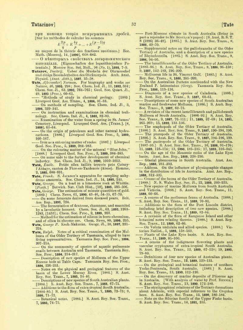 iipii iiOMOiu,!! reopiii iieiipepuBHUxi. jipooefi. [Sur les methodes de calculer les sommes q p J? au moyen de la theorie des fractions continues.] Eec. Math. (Moscou), 14, [1890], 668-682. 0 H'feKOTopHX'i) CBoricTBax'b .lorapiioMiiuecKaro IlOXeimiaJia. [Eigensohaften des logarithmischen Po- tentials.] Moscow Soc. Sci. Bull., 96 {No. 1), 1899, 7-9. Tatarov, Dmitrij. Ueber die Muskeln der Ohrmuschel und einige Besonderheiten des Olirknorpels. Arch. Anat. Physiol. (Anat. Abth.), 1887, 35-58. Tate, A\le.vander'\ Norman. For biography and works see Nature, 46,1892, 298; Soc. Chem. Ind. Jl, 11,1892, 594; Chem. Soc. JL, 63,1893, 764-765; Geol. Soc. Quart. JL, 49, 1893 (Proc), 60-61. *Methods of study in chemical geology. [1883 ] Liverpool Geol. Ass. Trans., 4, 1884, 31-38. On methods of sampling. Soc. Chem. Ind. JL, 3, 1884, 339-341. On instruction and examinations in chemical tech- nology. Soc. Chem. Ind. JL, 4, 1885, 82-83. Examination of the water from a spring in St. James' Cemetery, Liverpool. Liverpool Geol. Ass. [Trans.], [8, 1888], 63-64. Ou the origin of petroleum and other natural hydro- carbons. [1886.] Liverpool Geol. Soc. Proc, 5, 1889, 160-167. Iron as a colouring matter of rocks. [1887.] Liverpool Geol. Soc. Proc, 5, 1889, 284-289. On the colouring matter of the mineral Blue John. [1888.] Liverpool Geol. Soc. Proc, 5, 1889, 384-385. On some aids to the further development of chemical industry. Soc Chem. Ind. JL, 9, 1890, 1010-1012. Tat6, Eviile. Petits silex tallies trouves pres Coincy- I'Abbaye, canton de Fere-en-Tardenois (Aisne). Homme, 2, 1885, 688-691. Tate, Frank. S. Jackson's apparatus for sampling anhy- drous ammonia. Soc. Chem. Ind. JL, 14, 1895, 243. Tate, George. On a toad in a limestone rock at Whittle. [Fosth.] Berwick. Nat. Club Hist., [10], 1885, 505-506. Tate, George. The estimation of minute quantities of gold. [1889.] Chem. News, 61, 1890, 43-46, 54-55, 67-70. On some ferments derived from diseased pears. Brit. Ass. Rep., 1893, 724. The fermentation of dextrose, rhamnose, and mannitol by a la;volactic ferment. Chem. Soc JL, 63, 1893, 1263- 1283, [1453]; Chem. Soc. Proc, 9, 1895, 203. Method for the estimation of silicon in ferro-chromium, and of silica in chrome ore. Chem. News, 80, 1899, 235. Tate, George F. Kech-Makuran. Geogr. JL, 10,1897, 221- 224. Tate, Balpli. Notes of a critical examination of the Mol- lusca of the Older Tertiary of Tasmania, alleged to have living representatives. Tasmania Eoy. Soc. Proc, 1884, 207-214. On the community of species of aquatic pulmonate snails between Australia and Tasmania. Tasmania Roy. Soc Proc, 1884, 214-217. Description of new species of Mollusca of the Upper Eocene beds at Table Cape. Tasmania Roy. Soc. Proc, 1884, 226-231. Notes on the physical and geological features of the basin of the Lower Murray River. [1884.] S. Aust. Roy. Soc Trans., 7, 1885, 24-46. Descriptions of new species of South Australian plants. [1884.] S. Aust. Roy. Soc. Trans., 7, 1885, 67-71. Additions to the flora of extra-tropical South Australia. [1884-85.] S. Aust. Roy. Soc. Trans., 7, 1885, 72-73; 8, 1886, 71-72. Botanical notes. [1884.] S. Aust. Roy. Soc. Trans., 7, 1885, 74-75. Post-Miocene climate in South Australia (Being in part a rejoinder to Mr. Scoulak's paper): [S. Aust. R. S. T. 8 (1886) 36-48]. [1885.] S. Aust. Roy. Soc. Trans., 8, 1886, 49-59. —— Supplemental notes on the palliobranchs of tlie Older Tertiary of Australia, and a description of a new species of Rhynchonella. [1885.] S. Aust. Roy. Soc. Trans., 8, 1886, 94-95. The lamellibranchs of the Older Tertiary of Australia. [1885-86.] S. Aust. Roy. Soc. Trans., 8, 1886, 96-158; 9, 1887, 142-189, 196-200. Molluscan life in St. Vincent Gulf. [1885.] S. Aust. Roy. Soc Trans., 8, 1886, 205-209. On the Australian Pectens confounded with the New Zealand P. laticostatus (Graij). Tasmania Roy. Soc Proc, 1886, 113-116. Diagnosis of a new species of Caladenia. [1886.] S. Aust. Roy. Soc. Trans., 9, 1887, 60-61. Descriptions of some new species of South Australian marine and freshwater Mollusca. [1886.] S. Aus't. Roy. Soc. Trans., 9, 1887, 62-75. A revision of the recent lamellibranch and palliobrancli Mollusca of South Australia. [1886-92.] S. Aust. Roy. Soe. Trans., 9, 1887, 76-111; 11, 1889, 67-69; 14, 1891, 265-269 ; 15, 1892, 133-136. -—- The scaphopods of the Older Tertiary of Australia. [1886.] S. Aust. Roy. Soc. Trans., 9, 1887, 190-194, 199. The pteropods of the Older Tertiary of Australia. [1886.] S. Aust. Roy. Soc. Trans., 9, 1887, 194-196, 199. The gastropods of the Older Tertiary of Australia. [1887-93.] 8. Aust. Roy. Soc. Trans., 10, 1888, 91-176; 11, 1889, 116-174; 13, 1890, 185-235; 17, 1893, 316-345. -—— On the age of the Mesozoic rooks of the Lake Eyre basin. Aust. Ass. Rep., 1888, 228-230. Glacial phenomena in South Australia. Aust. Ass. Rep., 1888, 231-232. Address. On the influence of physiographic changes in the distribution of life in Australia. Aust. Ass. Rep., 1888, 312-325. Census of the fauna of the Older Tertiary of Australia. [1888.] N. S. Wales Roy. Soc JL, 22, 1889, 240-253. New species of marine Mollusca from South Australia and Victoria. [1888.] S. Aust. Roy. Soc Trans., 11, 1889, 60-66. • A census of the molluscan fauua of Australia. [1888.] S. Aust. Roy. Soc. Trans., 11, 1889, 70-81. Additions to the flora of the Port Lincoln district, including brief description of two new species. [1888.] S. Aust. Roy. Soc. Trans., 11, 1889, 82-84. A revision of the flora of Kangaroo Island and other botanical notes relating thereto. [1888.] S. Aust. Roy. Soc. Trans., 12, 1889, 62-66. On Voluta undulata and allied species. [1888.] Vic- torian Natlist., 5, 1889, 158-160. Plants of the Lake Eyre basin. S. Aust. Roy. Soc. Trans., 11, 1889, 85-100. A census of the indigenous flowering plants and vascular cryptogams of extra-tropical South Australia. S. Aust. Roy. Soc. Trans., 12, 1889, 67-128; 19, 1895, 79-83. Definitions of four new species of Australian plants. S. Aust. Roy. Soc. Trans., 12, 1889, 129-131. On the geological and botanical features of southern Yorke-Peninsula, South Australia. [1889.] S. Aust. Roy. Soc. Trans., 13, 1890, 112-120. On the discovery of marine deposits of Pliocene age in Australia. [With analysis of water by Prof. Rbnnie.] S. Aust. Roy. Soc. Trans., 13, 1890, 172-180. The stratigraphical relations of the Tertiary-formations about Adelaide, with especial reference to the Croydon bore. S. Aust. Roy. Soc. Trans., 13, 1890, 180-184. Note on the Silurian fossils of the Upper Finke basin. S. Aust. Roy. Soc Trans., 14, 1891, 255.