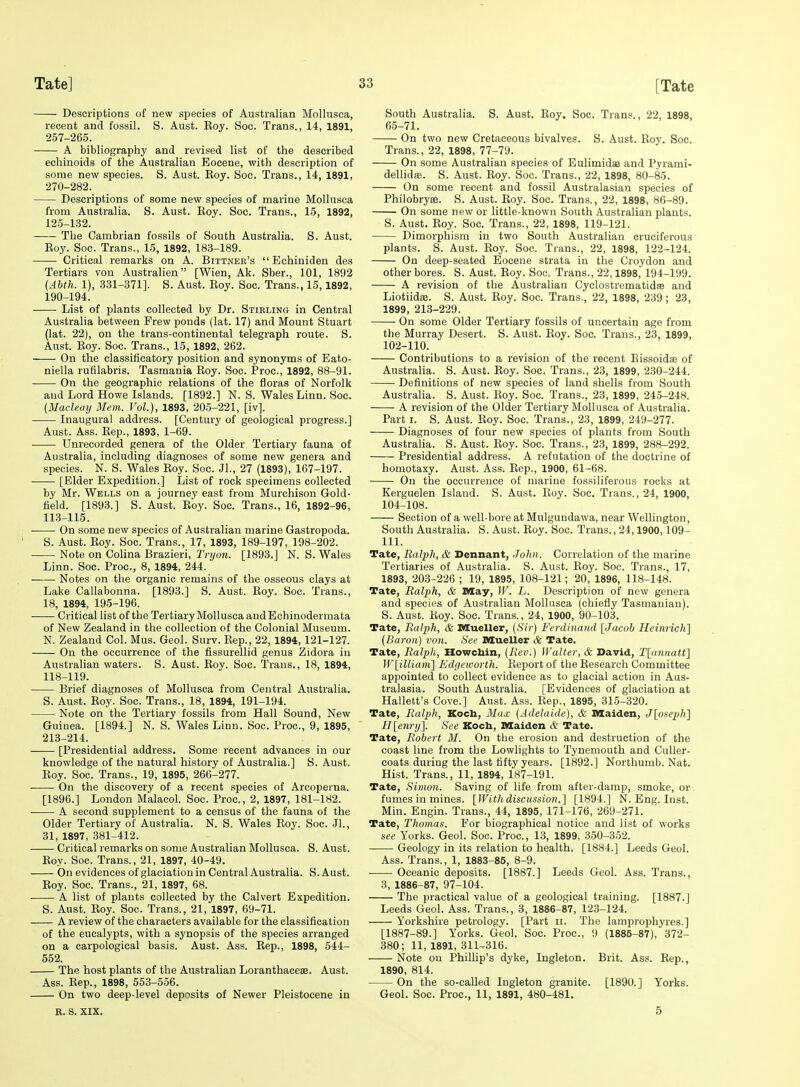 Descriptions of new species of Australian MoUusca, recent and fossil. S. Aust. Eoy. Soc. Trans., 14, 1891, 257-265. A bibliography and revised list of the described echinoids of the Australian Eocene, with description of some new species. S. Aust. Koy. Soc. Trans., 14, 1891, 270-282. Descriptions of some new species of marine Mollusca from Australia. S. Aust. Eoy. Soc. Trans., 15, 1892, 125-132. The Cambrian fossils of South Australia. S. Aust. Koy. Soc. Trans., 15, 1892, 183-189. Critical remarks on A. Bittnee's  Echiniden des Tertiars von AustraHen [Wien, Ak. Sber., 101, 1892 {Abth. 1), 331-371]. S. Aust. Koy. Soc. Trans., 15,1892, 190-194. List of plants collected by Dr. Stirling in Central Australia between Frew ponds (lat. 17) and Mount Stuart (lat. 22), on the trans-continental telegraph route. S. Aust. Koy. Soc. Trans., 15, 1892, 262. On the classificatory position and synonyms of Eato- niella rufilabris. Tasmania Koy. Soc. Proc, 1892, 88-91. On the geographic relations of the floras of Norfolk and Lord Howe Islands. [1892.] N. S. Wales Linn. Soc. (Maclemj Mem. Vol.), 1893, 205-221, [iv]. Inaugural address. [Century of geological progress.] Aust. Ass. Kep., 1893, 1-69. ■ Unrecorded genera of the Older Tertiary fauna of Australia, including diagnoses of some new genera and species. N. S. Wales Roy. Soc. Jl., 27 (1893), 167-197. [Elder Expedition.] List of rock specimens collected by Mr. Wells on a journey east from Murchison Gold- held. [1893.] S. Aust. Koy. Soc. Trans., 16, 1892-96, 113-115. On some new species of Australian marine Gastropoda. S. Aust. Roy. Soc. Trans., 17, 1893, 189-197, 198-202. Note on Colina Brazieri, Trijon. [1893.] N. S. Wales Linn. Soc. Proc, 8, 1894, 244. Notes on the organic remains of the osseous clays at Lake Callabonna. [1893.] S. Aust. Koy. Soc. Trans., 18, 1894, 195-196. — Critical list of the Tertiary Mollusca andEchinodermata of New Zealand in the collection of the Colonial Museum. N. Zealand Col. Mus. Geol. Surv. Kep., 22, 1894,121-127. On the occurrence of the fissurellid genus Zidora in Australian waters. S. Aust. Koy. Soc. Trans., 18, 1894, 118-119. Brief diagnoses of Mollusca from Central Australia. S. Aust. Koy. Soc. Trans., 18, 1894, 191-194. Note on the Tertiary fossils from Hall Sound, New Guinea. [1894.] N. S. Wales Linn. Soc. Proc, 9, 1895, 218-214. [Presidential address. Some recent advances in our knowledge of the natural history of Australia.] S. Aust. Roy. Soc. Trans., 19, 1895, 266-277. On the discovery of a recent species of Arcoperna. [1896.] London Malacol. Soc. Proc, 2, 1897, 181-182. A second supplement to a census of the fauna of the Older Tertiary of Australia. N. S. Wales Roy. Soc Jl., 31, 1897, 381-412. Critical remarks on some Australian Mollusca. S. Aust. Roy. Soc. Trans., 21, 1897, 40-49. On evidences of glaciation in Central Australia. S. Aust. Roy. Soc. Trans., 21, 1897, 68. A list of plants collected by the Calvert Expedition. S. Aust. Roy. Soc. Trans., 21, 1897, 69-71. A review of the characters available for the classification of the eucalypts, with a synopsis of the species arranged on a carpological basis. Aust. Ass. Rep., 1898, 544- 552. The host plants of the Australian Loranthacese. Aust. Ass. Rep., 1898, 553-556. On two deep-level deposits of Newer Pleistocene in R. S. XIX. South Australia. S. Aust. Roy. Soc. Trans., 22, 1898, 65-71. On two new Cretaceous bivalves. S. Aust. Roy. Soc. Trans., 22, 1898, 77-79. On some Australian species of Eulimidae and Pyrami- dellidas. S. Aust. Roy. Soc. Trans., 22, 1898, 80-85. On some recent and fossil Australasian species of Philobryse. S. Aust. Roy. Soc. Trans., 22, 1898, 86-89. On some new or little-known South Australian plants. S. Aust. Roy. Soc Trans., 22, 1898, 119-121. Dimorphism in two South Australian cruciferous plants. 8. Aust. Roy. Soc Trans., 22, 1898, 122-124. On deep-seated Eocene strata in the Croydon and other bores. S. Aust. Roy. Soc Trans., 22,1898,' 194-199. A revision of the Australian Cyclostrematidae and Liotiidffi. S. Aust. Roy. Soc. Trans., 22, 1898, 239 ; 23, 1899, 213-229. On some Older Tertiary fossils of uncertain age from the Murray Desert. S. Aust. Roy. Soc. Trans., 23, 1899, 102-110. Contributions to a revision of the recent Eissoidae of Australia. S. Aust. Koy. Soc. Trans., 23, 1899, 230-244. Definitions of new species of land shells from South Australia. S. Aust. Roy. Soc. Trans., 23, 1899, 24.5-248. A revision of the Older Tertiary Mollusca of Australia. Part I. S. Aust. Koy. Soc Trans., 23, 1899, 249-277. Diagnoses of four new species of plants from South Australia. S. Aust. Roy. Soc. Trans., 23, 1899, 288-292. Presidential address. A refutation of the doctrine of homotaxy. Aust. Ass. Rep., 1900, 61-68. On the occurrence of marine fossiliferous rocks at Kerguelen Island. S. Aust. Roy. Soc. Trans., 24, 1900, 104-108. Section of a well-bore at Mulgundawa, near Wellington, South Australia. S. Aust. Roy. Soc. Trans., 24,1900,109- 111. Tate, Ralph, & Dennant, John. Correlation of the marine Tertiaries of Australia. S. Aust. Roy. Soc. Trans., 17, 1893, 203-226 ; 19, 1895, 108-121; 20, 1896, 118-148. Tate, Ralph, & May, W. L. Description of new genera and species of Australian Mollusca (chiefly Tasmauiau). S. Aust. Koy. Soc. Trans., 24, 1900, 90-103. Tate, Ralph, & Mueller, (Sir) Ferdinand [Jacob Heinrich] {Baron) von. See Mueller & Tate. Tate, Ralph, Howcbin, {Ren.) Walter, & David, Tlannatt] ]V[illiam] Edgeworth. Report of the Research Committee appointed to collect evidence as to glacial action in Aus- tralasia. South Australia. [Evidences of glaciation at Hallett's Cove.] Aust. Ass. Rep., 1895, 315-320. Tate, Ralph, Koch, Max {Adelaide), & Maiden, Jloaeph] II [enrij]. See Koch, Maiden & Tate. Tate, Robert 31. On the erosion and destruction of the coast line from the Lowhghts to Tynemouth and Culler- coats during the last fifty years. [1892.] Northumb. Nat. Hist. Trans., 11, 1894, 187-191. Tate, Simon. Saving of life from after-damp, smoke, or fumes in mines. [Withdiscussion.] [1894.] N. Eng. Inst. Min. Engin. Trans., 44, 1895, 171-176, 269-271. Tate, Thomas. For biographical notice and list of works see Yorks. Geol. Soc. Proc, 13, 1899, 350-352. Geology in its relation to health. [1884.] Leeds Geol. Ass. Trans., 1, 1883-85, 8-9. Oceanic deposits. [1887.] Leeds Geol. Ass. Trans., 3, 1886-87, 97-104. The practical value of a geological training. [1887.] Leeds Geol. Ass. Trans., 3, 1886-87, 123-124. Yorkshire petrology. [Part ii. The lamprophyres.] [1887-89.] Yorks. Geol. Soc. Proc, 9 (1885-87), 372- 380; 11, 1891, 31U316. Note on Phillip's dyke, Ingleton. Brit. Ass. Rep., 1890, 814. On the so-called Ingleton granite. [1890.] Yorks. Geol. Soc. Proc, 11, 1891, 480-481. 5