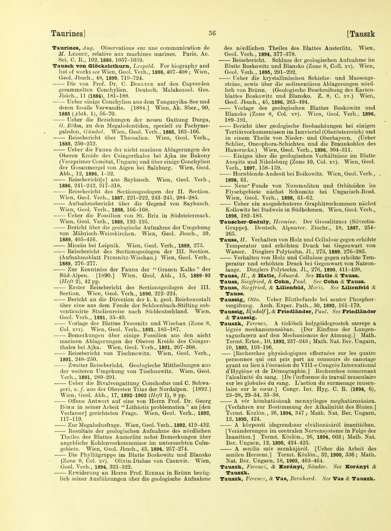 Taurines, Aug. Observations sur une communication de M. Ledieu, relative aux machines marines. Paris, Ac. Sci. C. R., 102,1886, 1057-1059. Tausch von Glockelsthurn, Leopold. For biography and list of works see Wien, Gaol. Verb., 1898, 407-408 ; Wien, Gaol. Jbuoh., 48, 1899, 719-724. Die von Prof. Dr. C. Doelter auf den Capverden gesammelten Conchylian. Deutsch. Malakozool. Gas. Jbiich., 11 (1884), 181-188. ■ Ueber einige Conchylian aus dam Tanganyika-See und deren fossila Varwandta. [1884.] Wien, Ak. Sber., 90, 1885 {Ahth. 1), 56-70. Uaber die Beziehungen der neuan Gattung Durga, G. Bohm, zu den Megalodontiden, speciell zu Pachyme- galodou, Giimbel. Wien, Gaol. Verb., 1885, 163-166. Eeiseberieht iibar Thessalien. Wien, Gaol. Verh., 1885, 250-252. Uaber die Fauna der nieht marinen Ablagarungen der Oberen Kraide das Csingerthales bai Ajka im Bakony (Vaszprimer Comitat, Ungarn) und iiber einige Conchylien der Gosaumergel von Aigen bei Salzburg. Wien, Geol. Abb., 12, 1886, 1-32. Eeisebaricbt[e] aus Saybusch. Wien, Geol. Verh., 1886, 241-242, 317-318. Eeiseberieht des Sectionsgeologen dar II. Section. Wien, Geol. Verh., 1887, 221-222, 243-245, 284-285. Aufnahmsbericht iiber die Gegend von Saybusch. Wien, Geol. Verh., 1888, 166-168. Debar die Fossilien von St. Briz in Siidsteiermark. Wien, Geol. Verh., 1888, 192-195. Bericht iibar die geologische Aufnahma der Umgebung von Mahrisch-Weisskirchen. Wien, Geol. Jbuoh., 39, 1889, 405-416. Miocan bei Laipnik. Wien, Gaol. Verh., 1889, 275. Eeiseberieht des Sectionsgeologau dar III. Section. (Aufnahmsblatt Prossnitz-Wischau.) Wien, Geol. Verh., 1889, 276-277. —— Zur Kanntniss der Fauna der  Grauen Kalke  dar Siid-Alpan. [1890.] Wien, Geol. Abb., 15, 1889-93 (Heft 2), 42 pp. —— Erstar Eeisabaricht des Sectionsgeologen der III. Section. Wien, Geol. Verb., 1890, 222-224. Bericht an die Direction der k. k. geol. Eeichsanstalt iibar eine aus dem Fonda dar Schloenbach-Stifting sub- ventionirte Studienreise uach Siiddeutschland. Wien, Geol. Verb., 1891, 35-40. Vorlage des Blattes Prossnitz und Wischau (Zone 8, Col. XVI). Wien, Geol. Varh., 1891, 183-187. Bemerkungen iiber einige Fossilien aus den nicht marinen Ablagarungen dar Oberen Kraide des Csinger- thales bei Ajka. Wien, Geol. Verh., 1891, 207-208. Eeiseberieht von Tischnowitz. Wien, Geol. Verh., 1891, 248-250. Zwaiter Eeiseberieht. Geologische Mittheilungen aus der weiteren Umgebung von Tischnowitz. Wian, Geol. Verh., 1891, 289-291. Ueber die Bivalvengattung Conchodus und C. Schwa- geri, 71. f. aus dar Obersten Trias der Nordalpan. [1892.] Wien, Geol. Abb., 17, 1892-1903 (Heft 1), 8 pp. Ofl'ene Antwort auf eine von Herrn Prof. Dr. Georg BiiHM in seiner Arbeit  Lithiotis problematica  an [dan Verfasser] gerichteten Frage. Wien, Geol. Verb., 1892, 117-119. Zur Megalodusfraga. Wien, Geol. Verb., 1892, 419-432. Eesultate der gaologischen Aufnahma das nordlichen Theiles des Blattes Austerlitz nabst Bemerkungen iiber angebliche Kohlenvorkommnisse im untarsuchten Culm- gebiete. Wien, Geol. Jbuoh., 43, 1894, 257-274. Die Phyllitgruppe im Blatte Boskowitz und Blansko (Zona 8, Col. xv). Olivin-Diabas von Czenwir. Wien, Geol. Verb., 1894, 321-322. Erwiderung an Herrn Prof. Ezehak in Briinn beziig- lich seiner Ausfiihrungan iibar die geologische Aufnahme das nordlichen Theiles des Blattes Austerlitz. Wien, Gaol. Varh., 1894, 377-378. Eeiseberieht. Schluss der geologischen Aufnahme im Blatte Boskowitz und Blansko (Zone 8, Coll. xv). Wieu, Geol. Varh., 1895, 291-292. Uaber die krystallinischen Schiefer- und Massenge- steine, sowie iiber die sedimentaren Ablagerungen nord- lich von Briinn. (Geologische Beschreibung des Karten- blattes Boskowitz und Blansko. Z. 8, C. xv.) Wien, Geol. .Jbuch., 45, 1896, 265-494. Vorlage des geologischen Blattes Boskowitz und Blansko (Zona 8, Col. xv). Wien, Geol. Verh.. 1896, 189-191. Bericht iiber geologische Beobachtungen bai einigen Tertiarvorkommnissen im Innviertel (Oberostarreich) und in einem Theile von Niadar- und Oberbayern. (Ueber Schlier, Oncophora-Schichten und die Braunkohlen das Hausrucks.) Wien, Gaol. Verb., 1896, 304-311. Eiuigas iiber die geologischen Verhaltnisse im Blatte Auspitz und Nikolsburg (Zone 10, Col. xv). Wien, Geol. Verb., 1897, 158-159. Hornblende-Andesit bei Boikowitz. Wien, Geol. Verb., 1898, 61. Neue' Funde von Nummuliten und Orbitoidan im Flyschgebieta niichst Schumitz bei Ungarisch-Brod. W'ien, Geol. Verh., 1898, 61-62. Uaber ein ausgedehntaras Graphitvorkomman niichst Kollowitz bai Budweis in Siidbohmen. Wien, Geol. Verh., 1898, 182-183. Taiascher-Geduly, Hermine. Der Grosslitzner (Silvretta- Gruppe). Deutsch. Alpauver. Ztschr., 18, 1887, 254- 265. Tauss, H. Verhalten von Holz und Cellulose gegen erhohte Temperatur und erhohten Druck bei Gegenwart von Wasser. Dinglers Polytechn. Jl., 273, 1889, 276-285. Verhalten von Holz und Cellulose gegen erhohte Tem- peratur und arhohtan Druck bei Gegenwart von Natron- lauge. Dinglers Polytechn. JL, 276, 1890, 411-428. Tauss, H., & Hatle, Eduard. See Hatle & Tauss. Tauss, Siegfried, & Cobn, Paul. See Cobn & Tauss. Tauss, Siegfried, & ItUienfeld, Moriz. See I>ilienfeld & Tauss. Taussig, Otto. Ueber Blutbefunde bei acuter Phosphor- vergiftung. Arch. Exper. Path., 30, 1892, 161-179. Taussig, R[udolf], & Friedlander, Paul. See Friedlander & Taussig. Tauszk, Ferencz. A tiidobali bolyg6idegrostok szerepe a legzes mechanismusaban. [Der Einfluss der Lungan- vagusfasarn auf den Mechanismus der Atmung.] Math. Termt. Ertes., 10,1892, 237-243 ; Math. Nat. Ber. Ungarn, 10, 1893, 193-196. [Kecherches physiologiques affactueas sur les quatre personnes qui ont pris part au concours da canotaga ayant au lieu a I'occasion du Vlll-e Congr^s International d'Hygiena at de Ddmograpbie.] Eecherches concernant I'alcalinite du sang. [De I'influenca du travail musculaira sur les globules du sang. L'action du surmanage muscu- laira sur la cceur.] Congr. Int. Hyg. C. E. (1894, 6), 23-28, 29-34, 35-38. A v6r kemhatasanak mennyilages meghatarozasara. [Verfahren zur Bestimmung der Alkalinitat des Blutes.] Termt. Kozlou., 26,1894, 347 ; Math. Nat. Ber. Ungarn, 12, 1895, 424. A kozponti idegrendszer elvaltozasar61 inanitioban. [Varanderungen im centralen Nervensystema in Folge dar Inanition.] Termt. Kozlon., 26, 1894, 603; Math. Nat. Bar. Ungarn, 12, 1895, 424-425. A senilis sziv munkajarol. [Ueber die Arbeit des sanilen Herzens.] Termt. Kozlon., 32, 1900, 536 ; Math. Nat. Ber. Ungarn, 18, 1903, 463-404. Tauszk, Ferencz, & Kordnyi, Sdndor. See Kordnyi & Tauszk. Tauszk, Ferencz, & Vas, Bernhard. See Vas & Tauszk.
