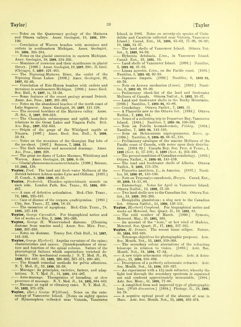 Notes on the Quaternary geology of the Mattawa and Ottawa valleys. Amer. Geologist, 18, 1896, 108- 120. Correlation of Warren beaches with moraines and outlets in southeastern Michigan. Amer. Geologist, 18, 1896, 233-234. Notes on the glacial succession in eastern Michigan. Amer. Geologist, 18, 1898, 234-236. Moraines of recession and their significance in glacial theory. [1896.] Amer. Geologist, 19,1897, 290; Jl. Geol. (Chicago), 6, 1897, 421-465. The Nipissing-Mattawa Eiver, the outlet of the Nipissing Great Lakes. [1896.] Amer. Geologist, 20, 1897, 65-66. Correlation of Erie-Huron beaches with outlets and moraines in southeastern Michigan. [1896.] Amer. Geol. Soc. Bull., 8, 1897, ix, 31-58. Some features of the recent geology around Detroit. Amer. Ass. Proc, 1897, 201-202. Notes on the abandoned beaches of the north coast of Lake Superior. Amer. Geologist, 20, 1897, 111-128. The scoured bowlders of the Mattawa valley. Amer. Jl. Sci., 3, 1897, 208-218. ■ The Champlain submergence and uplift, and their relations to the Great Lakes and Niagara Falls. Brit. Ass. Eep., 1897, 652-653. Origin of the gorge of the Whirlpool rapids at Niagara. [1897.] Amer. Geol. Soc. Bull., 9, 1898, 59-84. Notes on the moraines of the Georgian Bay lobe of the ice-sheet. [1897.] Science, 7, 1898, 51. ■ The Gait moraine and associated drainage. Amer. Ass. Proc, 1899, 228. ■' The great ice-dams of Lakes Maumee, Whittlesey and Warren. Amer. Geologist, 24, 1899, 6-38. Glacial phenomena in eastern Ontario. [1900.] Science, 13,1901, 138. Taylor, Fred. The land and fresh-water MoUusea of the district between Ashton-under-Lyne and Oldham. [1897.] Jl. Conch., 9,1898-1900, 49-53. Taylor, Fnderich. Chondro-epitrochlearis muscle on each side. London Path. Soc. Trans., 35, 1884, 466- 467. A case of defective articulation. Med.-Chir. Trans., 74, 1891, 191-197. Case of disease of the corpora (faadrigemiua. [1893.] Chu. Soc. Trans., 27, 1894, 18-23. The causation of ffigophony. Med.-Chir. Trans., 78, 1895, 127-149. Taylor, George Cavendish. For biographical notice and list of works see Ibis, 2, 1890, 265-266. Taylor, George H. Waterwashed diatoms. [Cleaning diatoms from marine mud.] Amer. Soc. Micr. Proc, 1885, 207-210. Notes on diatoms. Torrey Bot. Club Bull., 14, 1887, 141-143. Taylor, George H[erbert]. Angular curvature of the spine; characteristics and causes. [Interdependence of struc- ture and function of the spinal column. Nature of the physiological failures which superinduce vertebral de- formity. The mechanical remedy.] N. Y. Med. Jl., 49, 1889, 484-488; 50, 1889, 200-205, 367-371, 400-405. The Brandt remedial methods for pelvic affections. N. Y. Med. JL, 52, 1890, 32-38. ■ Massage: its principles, varieties, factors, and adap- tations. N. Y. Med. JL, 54, 1891, 484-487. Auto-massage. Therapeutics of kneading, or slow processes of massage. N. Y. Med. JL, 54, 1891, 684-689. Massage at rapid or vibratory rates. N. Y. Med. JL, 55, 1892, 371-379. Taylor, (Rev.) George W[illiam]. Notes on the ento- mology of Vancouver Island. [Notes on eighty species of Hymenoptera collected near Victoria, Vancouver Island, in 1882. Notes on seventy-six species of Cicin- delidfe and Carabiclae collected near Victoria, Vancouver Island.] Canad. Ent., 16, 1884, 61-62, 77-80, 90-92; 18, 1886, 34-37. The land shells of Vancouver Island. Ottawa Nat- list., 3, 1889, 84-94. Hybernia defoliaria. Linn., in Vancouver Island. Canad. Ent., 23, 1891, 15. Land shells of Vancouver Island. [1891.] Nautilus, 5, 1891-92, 91-92. Limax agrestis. Linn., on the Pacific coast. [1891.] Nautilus, 5, 1891-92, 92-93. ■ Japanese limpets. [1892.] Nautilus, 6, 1892-93, 69-70. Note on Acmaaa saccbarina (Linne). [1892.] Nauti- lus, 6, 1892-93, 89-90. ■ Preliminary check-list of the land and freshwater Mollusca of Canada. Ottawa Natlist., 6, 1892, 33-37. Land and freshwater shells in the Eocky Mountains. [1893.] Nautilus, 7, 1893-94, 85-86. Conchology. Ottawa Natlist., 7, 1893, 51. A Planorbis new to the Ottawa list. [1894.] Ottawa Natlist., 7, 1893, 161. Notes of a collecting trip to Departure Bay, Vancouver Island. [1894.] Nautilus, 7, 1893-94, 100-102. Note on Patella kermadtcensis, FUshnj. [1894.] Nautilus, 7, 1893^94, 142-143. Note on Helcioniseus nigrisquamatus. Reeve, sp. [1894.] Nautilus, 8, 1894-95, 66-67, 118. Preliminary catalogue of the marine Mollusca of the Pacific coast of Canada, with notes upon their distribu- tion. [1894-99.] Canada Eoy. Soc Proc. & Trans., 1, 1895 [Sect. 4), 17-100; 5, 1899 [Sect. 4), 233-250. The present condition of Canadian conchology. [1895.] Ottawa Natlist., 8, 1894-95, 143-159. The land and freshwater shells of Alberta. Ottawa Natlist., 9, 1895, 173-178. Planorbis nautileus, L., in America. [1897.] Nauti- lus, 10, 1896-97, 139-140. Note on Trigonalys canadensis, Hargtn. Canad. Ent., 30,1898, 14-15, 84. Entomology. Notes for April in Vancouver Island. Ottawa Natlist., 12, 1898, 57-59. Two land shells new to the Canadian list. Ottawa Nat- list., 13, 1899, 202-203. Hemphillia glandulosa: a slug new to the Canadian list. Ottawa Natlist., 14, 1900, 150-151. Taylor, H[erbert] Coupland. For biographical notice and works see Meteorol. Soc. Quart. JL, 18, 1892, 83. The cold weather of March. [1890.] Symons, Meteorol. Mag., 25, 1891, 103. An account of the leste, or hot wind of Madeira. Meteorol. Soc. Quart. JL, 17, 1891, 217-225. Taylor, H. Dennis. The recent lunar eclipse. Nature, 30, 1884, 632-633. Telescope objectives for photographic purposes. Astr. Soc. Month. Not., 53, 1893, 359-368. The secondary colour aberrations of the refracting telescope in relation to vision. [1893.] Astr. Soc. Month. Not., 54, 1894, 67-84. A new triple achromatic object-glass. Astr. & Astro- phys., 13, 1894, 696-699. Description of a perfectly achromatic refractor. Astr. Soc. Month. Not., 54, 1894^ 328-337. An experiment with a 12^-inch refractor, whereby the light lost through the secondary spectrum is separated out and rendered approximately measurable. [1894.] Astr. Soc. Mem., 51, 1895, 77-86. A simplified form and improved type of photographic lens. [With discussion.] [1894.] Photogr. JL, 19, 1895, 64-78. A negative optical proof of the absence of seas in Mars. Astr. Soc. Month. Not., 55, 1895, 462-474.