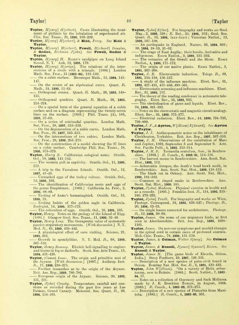 Taylor, H[enry] Hlerbcrt]. Cases illustrating the treat- ment of phthisis by the inhalation of superheated air. Chn. Soc. Trans., 23, 1890, 236-239. Taylor, H[enrij] H[erhert], & Kidd, Percij. See Kidd & Taylor. Taylor, H[cnrij] H[erhert], Powell, R[ichard] Dour/las, & Godlee, Rickman J[ohn]. See Powell, Godlee & Taylor. Taylor, Hlenry] H. Baird's sandpiper on Long Island Sound, N. Y. Auk, 12, 1895, 179. Taylor, Hlenry] Miarti/n]. The relations of the inter- sections of a circle with a triangle. [1884.] London Math. Soc. Proc, 15 (1883-84), 122-139. On a cubic surface. Messenger Math., 13, 1884, 145- 147. On the centre of an algebraical curve. Quart. Jl. Math., 24, 1890, 55-63. Orthogonal conies. Quart. Jl. Math., 26, 1893, 148- 155. Orthogonal quadrics. Quart. Jl. Math., 26, 1893, 214-224. On a special form of the general equation of a cubic surface and on a diagram representing the twenty-seven lines on the surface. [1893.] Phil. Trans. (A), 185, 1895, 37-69. On a series of cotrinodal quartics. London Math. Soc. Proc, 28, 1897, 316-330. On the degeneration of a cubic curve. London Math. Soc. Proc, 28, 1897, 545-555. On the intersections of two cubics. London Math. Soc. Proc, 29, 1898, 265-273. On the construction of a model showing the 27 lines on a cubic surface. Cambridge Phil. Soc. Trans., 18, 1900, 375-379. Taylor, Harry I\. Californian oological notes. Oruith, Ool., 10, 1885, 141-142. The western gull in captivity. Ornith. Ool., 11, 1886, 172. A trip to the Farralone Islands. Ornith. Ool., 12, 1887, 41-43. ■ Unmarked eggs of the turkey vulture. Ornith. Ool., 13, 1888, 102. The identification of Californian nests and eggs of the genus Empidonax. [1889.] California Ac. Proc, 2, 1890, 88-89. Nesting of Anna's hummingbird. Ornith. Ool., 15, 1890, 73. Nesting habits of the golden eagle in California. Zoologist, 14, 1890, 377-379. The coloration of eggs. Ornith. Ool., 16, 1891, 105. Taylor, Henry. Notes on the geology of the Island of Eigg. [1894.] Glasgow Geol. Soc Trans., 11, 1900, 32-40. Taylor, Henry Ling. The therapeutic value of systematic passive respiratory movements. [With discussion.] N. Y. Med. JL, 49, 1889, 439-442. A pliysiological effect of cave visiting. Science, 21, 1893, 263. Growth in spondylitics. N. Y. Med. Jl., 68, 1898, 507-510. Taylor, Henry Ramsay. Electric bell signalling to engines and trains in fog or darkness. Scott. Soc. Arts Trans., 13, 1894, 421-426. Taylor, (Canon) Isaac. The origin and primitive seat of the Aryans. [With discussion.] [1887.] Anthrop. Inst. Jl., 17, 1888, 238-275. —— Further researches as to the origin of the Aryans. Brit. Ass. Eep., 1889, 780-782. European origin of the Aryans. Science, 20, 1892, 151, 221. Taylor, J[ohn] Cleashy. Temperature, rainfall and sun- shine as recorded during the past five years at Las Palmas, Grand Canary. Meteorol. Soc Quart. Jl., 20, 1894, 154-163. Taylor, J[ohn] E[llor]. For biography and works see Geol. Mag., 2, 1895, 528; Jl. Bot., 33, 1895, 352; Geol. Soc. Quart. JL, 52, 1896, Ixxv-lxxvi; Victorian Natlist., 12, 1896, 107-108. An earthquake in England. Nature, 29, 1884, 602; 30, 1884, 18-19, 31-32. The crags of East Anglia ; their fossils, derivative and indigenous. Essex Natlist., 3, 1889, 231-232. The estuaries of the Orwell and the Stour. Essex Natlist., 4, 1890, 171-172. The origin of our native plants. Essex Natlist., 5, 1891, 207-208. Taylor, J. E. Electrostatic induction. Telegr. JL, 29, 1891, 134-138, 156-157. A study of the influence machine. Elect. Rev., 31, 1892, 427-431, 457-460, 499-501. Electrostatic screening and influence machines. Elect. Rev., 31, 1892, 757. The theory of the reading condenser in automatic tele- graphy. Elect. Rev., 33, 1893, 695. The electrification of gases and liquids. Elect. Rev., 34, 1894, 391-392. Notes on the electrostatic and magnetic circuit analogy. Elect. Rev., 36, 1895, 375-377. Electrical radiation. Elect. Rev., 44, 1899, 794-795, 799-800. Taylor, J. F.,& Ayrton, W[illiam] E[dward]. See Ayrton & Taylor. Taylor, /. J. Anthropometric notes on the inhabitants of Cleckheaton, Yorkshire. Brit. Ass. Rep., 1897, 507-510. Taylor, J. M. Observations of the occultation of Mars and Jupiter, 1892, September 3 and September 9. Astr. Soc. Pacific Publ., 4, 1892, 213-214. Taylor, J. M. B. Testacella scutulum. Sow., in Renfrew- shire. [1889.] JL Conch., 6, 1889-91, 114-116. The harvest mouse in Renfrewshire. Ann. Scott. Nat. Hist., 1898, 112. Acherontia Atropos, the death's head hawk moth, in Renfrewshire. Ann. Scott. Nat. Hist., 1898, 118-119. The black rat in Orkney. Ann. Scott. Nat. Hist., 1900, 181-182. Common or ringed snake in Renfrewshire. Ann. Scott. Nat. Hist., 1900, 185. Taylor, J[ohn] Madison. Physical exercise in health and as a remedy. [1891.] Franklin Inst. JL, 134, 1892, 223- 240, 279-292. Taylor, J[ohn] Traill. For biography and works see Wien, Photogr. Correspond., 32, 1895, 626-627 ; Photogr. JL, 20, 1896, 52-53. On single lenses corrected for architecture. Photogr. JL, 12,1888, 98-99. Taylor, James. On some of our migratory birds, as first seen in Aberdeenshh-e. Brit. Ass. Rep., 1885, 1098- 1101. Taylor, James. On nervous symptoms and morbid changes in the spinal cord in certain cases of profound ansemia. Med.-Chir. Trans., 78, 1895, 151-170. Taylor, James, & Colman, JValter S[tacy]. Sec Colman & Taylor. Taylor, James, & Russell, J[amcs] S[amnel] Risien. Sec Russell & Taylor. Taylor, James H. [The game birds of Khorda, Orissa, India.] Stray Feathers, 10, 1887, 526-531. Description of a new species of palm-civit found in Orissa. Bombay Nat. Hist. Soc. JL, 6, 1891, 429-432. Taylor, John W[illiam]. *0n a variety of Hehx arbus- torum, new to Britain. [1883.] Scott. Natlist., 7, 1883- 84, 57. Notes on a collection of Guernsey and Sark Mollusca made by J. R. Brockton Tomlin, in August, 1884. [1885.] Jl. Conch., 4, 1883-85, 271-275. Description of a new species of Planorbis from Mani- toba. [1885.] Jl. Conch., 4, 1883-85, 351.