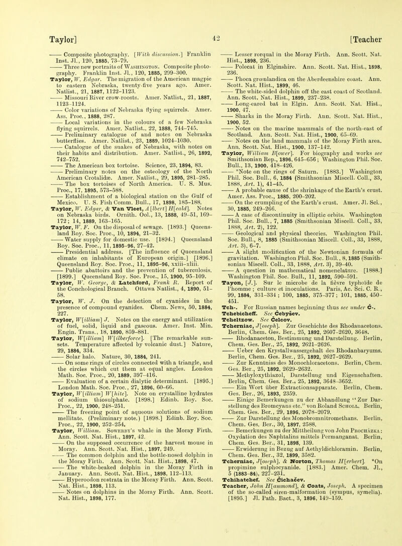 Composite pbotography. [With discussion.] Prauklin Inst. Jl., 120, 1885, 73-79. • Three new portraits of Washington. Composite photo- graphy. Franklin Inst. JL, 120, 1885, 299-300. Taylor, If'. Edgar. The migration of the American magpie to eastern Nebraska, twenty-five years ago. Amer. Natlist., 21, 1887, 1122-1123. Missouri Eiver crow-roosts. Auier. Nathst., 21, 1887, 1123-1124. Color variations of Nebraska flying squirrels. Amer. Ass. Proc, 1888, 287. Local variations in the colours of a few Nebraska flying squirrels. Amer. Natlist., 22, 1888, 744-745. Preliminary catalogue of and notes on Nebraska butterflies. Amer. Natlist., 23, 1889, 1024-1030. Catalogue of the snakes of Nebraska, with notes on their habits and distribution. Amer. Natlist., 26, 1892, 742-752. The American box tortoise. Science, 23,1894, 83. Preliminary notes on the osteology of the North American Crotalidse. Amer. Natlist., 29, 1895, 281-285. The box tortoises of North America. U. S. Mus. Proc, 17, 1895, 573-588. Establishment of a biological station on the Gulf of Mexico. U. S. Fish Comm. Bull., 17, 1898, 185-188. Taylor, W. Edgar, & Van Vleet, A [Ibert] H[eald]. Notes on Nebraska birds. Ornith. Ool., 13, 1888, 49-51, 169- 172 ; 14, 1889, 163-165. Taylor, W. F. On the disposal of sewage. [1893.] Queens- land Koy. Soc. Proc, 10, 1894, 21-32. Water supply for domestic use. [1894.] Queensland Roy. Soc. Proc, 11,1895-96, 27-42. Presidential address. [The influence of Queensland climate on inhabitants of European origin.] [1896.] Queensland Roy. Soc. Proc, 11, 1895-96, xxiii-xliii. Public abattoirs and the prevention of tuberculosis. [1899.] Queensland Roy. Soc. Proc, 15, 1900, 95-109. Taylor, W. George, & Iiatcbford, Frank R. Report of the Conchological Branch. Ottawa Natlist., 4, 1890, 51- 58. Taylor, IF. J. On the detection of cyanides in the presence of compound cyanides. Chem. News, 50, 1884, 227. Taylor, W[illiam] J. Notes on the energy and utilization of fuel, solid, liquid and gaseous. Amer. Inst. Min. Engin. Trans., 18, 1890, 859-881. Taylor, W[ilUam] W[ilberforce]. [The remarkable sun- sets. Temperature affected by volcanic dust.] Nature, 29, 1884, 334. Solar halo. Nature, 30, 1884, 241. On some rings of circles connected with a triangle, and the circles which cut them at equal angles. London Math. Soc Proc, 20, 1889, 397-416. —— Evaluation of a certain dialytie determinant. [1895.] London Math. Soc. Proc, 27, 1896, 60-66. Taylor, W[illiam^ W[liite]. Note on crystalline hydrates of sodium thiosulphate. [1898.] Edinb. Roy. Soc. Proc, 22, 1900, 248-251. The freezing point of aqueous solutions of sodium mellitate. (Preliminary note.) [1898.] Edinb. Roy. Soc. Proc, 22, 1900, 252-254. Taylor, William. Sowebby's whale in the Moray Firth. Ann. Scott. Nat. Hist., 1897, 42. On the supposed occurrence of the harvest mouse in Moray. Ann. Scott. Nat. Hist., 1897, 249. The common dolphin and the bottle-nosed dolphin in the Moray Firth. Ann. Scott. Nat. Hist., 1898, 47. The white-beaked dolphin in the Moray Firth in January. Ann. Scott. Nat. Hist., 1898, 112-113. Hyperoodon rostrata in the Moray Firth. Ann. Scott. Nat. Hist., 1898, 113. Notes on dolphins in the Moray Firth. Ann. Scott. Nat. Hist., 1898, 177. Lesser rorqual in the Moray Firth. Ann. Scott. Nat. Hist., 1898, 236. ■ Polecat in Elginshire. Ann. Scott. Nat. Hist., 1898, 2,36. Phoca groenlandica on the Aberdeenshire coast. Ann. Scott. Nat. Hist., 1899, 46. The white-sided dolphin off the east coast of Scotland. Ann. Scott. Nat. Hist., 1899, 237-238. Long-eared bat in Elgin. Ann. Scott. Nat. Hist., 1900, 47. Sharks in the Moray Firth. Ann. Scott. Nat. Hist., 1900, 52. —— Notes on the marine mammals of the north-east of Scotland. Ann. Scott. Nat. Hist., 1900, 65-69. Notes on the land mammals of the Moray Firth area. Ann. Scott. Nat. Hist., 1900, 137-142. Taylor, William B\oioer']. For biography and works see Smithsonian Rep., 1896, 645-656 ; Washington Phil. Soc. Bull., 13, 1900, 418-426. *Note on the rings of Saturn. [1883.] Washington Phil. Soc. Bull., 6, 1884 (Smithsonian Miscell. Coll., 33, 1888, Art. 1), 41-45. A probable cause of the shrinkage of the Earth's crust. Amer. Ass. Proc, 1885, 200-202. On the crumpling of the Earth's crust. Amer. Jl. Sci., 30, 1885, 249-266. A case of discontinuity in elliptic orbits. Washington Phil. Soc Bull., 7, 1885 (Smithsonian Miscell. Coll., 33, 1888, Art. 2), 122. Geological and physical theories. Washington Phil. Soc. Bull., 8, 1885 (Smithsonian Miscell. Coll., 33, 1888, Art. 3), 6-7. A slight modittcation of the Newtonian formula of gravitation. Washington Phil. Soc. Bull., 8,1885 (Smith- sonian Miscell. Coll., 33, 1888, Art. 3), 39-40. A question in mathematical nomenclature. [1888.] Washington Phil. Soc. Bull., 11, 1892, 590-591. Tayon, [J.]. Sur le microbe de la tievre typhol'de de I'homme ; culture et inoculations. Paris, Ac. Sci. C. R., 99, 1884, 331-334 ; 100, 1885, 375-377 ; 101, 1885, 450- 451. Teh-. For Russian names beginning thus see under C-. Tcbebicbeff. See Cebysev. Tcbeltzow. See Celcov. Tcberniac, J[osep}i\. Zur Geschichte des Rhodauacetons. Berhn, Chem. Ges. Ber., 25, 1892, 2607-2620, 3648. Rhodanaceton, Bestimmung und Darstellung. Berlin, Chem. Ges. Ber., 25, 1892, 2621-2626. Ueber den Krystallwassergehalt des Rhodanbaryums. Berlin, Chem. Ges. Ber., 25, 1892, 2627-2629. —— Zur Kenntniss des Monochloracetons. Berlin, Chem. Ges. Ber., 25, 1892, 2629-2632. Methyloxythiazol, Darstellung und Eigenschaften. Berlin, Chem. Ges. Ber., 25, 1892, 3648-3652. Ein Wort iiber Extractionsapparate. Berlin, Chem. Ges. Ber., 26, 1893, 2359. Einige Bemerkungen zu der Abhandlung Zur Dar- stellung des Bromcyans etc. von Roland Scholl. Berlin, Chem. Ges. Ber., 29, 1896, 2078-2079. Zur Darstellung des Monobromnitromethans. Berlin, Chem. Ges. Ber., 30, 1897, 2588. Bemerkungen zu der Mittheilung von John Pbochazka : Oxydation des Naphtalins mittels Permanganat. Berlin, Chem. Ges. Ber., 31, 1898, 139. Erwiderung in Bezug auf Aethyldichloramin. Berlin, Chem. Ges. Ber., 32, 1899, 3582. Tcberniac, J[oscpli\, & Norton, Thomas H\erhert']. *0n propimine sulphocyanide. [1883.] Amer. Chem. Jl., 5 (1883-84), 227-231. Tchibatcbef. See Cicbacev. Teacber, John Hlammond], & Coats, Joseph. A specimen of the so-called siren-malformation (sympus, symelia). [1895.] Jl. Path. Bact., 3, 1896, 149-159.