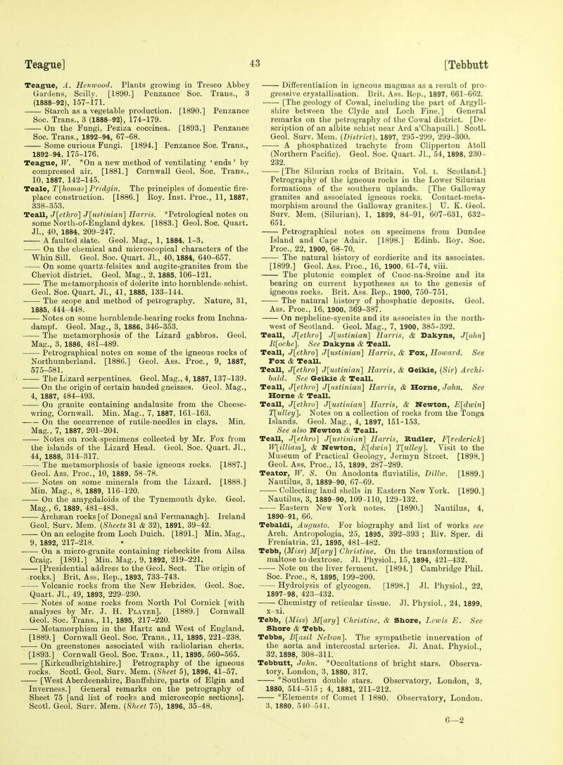 Teague, A. Hernvood. Plants growing in Tresco Abbey Gardens, Scilly. [1890.] Penzance Soc. Trans., 3 (1888-92), 1-57-171. ■ Starch as a vegetable production. [1890.] Penzance Soc. Trans., 3 (1888-92), 174-179. —— On the Fungi, Peziza coccinea. [1893.] Penzance Soc. Trans., 1892-94, 67-68. Some curious Fungi. [1894.] Penzance Soc. Trans., 1892-94, 175-176. Teague, W. *0n a new method of ventilating ' ends ' by compressed air. [1881.] Cornwall Geol. Soc. Trans., 10, 1887, 142-145. Teale, T[homas] Pridgin. The principles of domestic fire- place construction. [1886.] Koy. Inst. Proc, 11, 1887, 338-353. Teall, J[ethro] J[nstinian] Harris. *Petrological notes on some North-of-Eugland dykes. [1883.] Geol. Soc. Quart. JL, 40, 1884, 209-247. A faulted slate. Geol. Mag., 1, 1884, 1-3. On the chemical and microscopical characters of the Whin Sill. Geol. Soc. Quart. JL, 40,1884, 640-657. On some quartz-felsites and augite-granites from the Cheviot district. Geol. Mag., 2, 1885, 106-121. The metamorphosis of dolerite into hornblende-schist. Geol. Soc. Quart. Jl., 41, 1885, 133-144. The scope and method of petrography. Nature, 31, 1885, 444-448. Notes on some hornblende-bearing rocks from Inchna- dampf. Geol. Mag., 3, 1886, 346-353. ■ The metamorphosis of the Lizard gabbros. Geol. Mag., 3, 1886, 481-489. Petrographical notes on some of the igneous rocks of Northumberland. [1886.] Geol. Ass. Proc, 9, 1887, 575-581. The Lizard serpentines. Geol. Mag., 4,1887, 137-139. On the origin of certain banded gneisses. Geol. Mag., 4, 1887, 484-493. ■ On granite containing andalusite from the Cheese- wring, Cornwall. Min. Mag., 7, 1887, 161-163. On the occurrence of rutile-needles in clays. Min. Mag., 7, 1887, 201-204. Notes on rock-specimens collected by Mr. Fox from the islands of the Lizard Head. Geol. Soc. Quart. Jl., 44, 1888, 314-317. The metamorphosis of basic igneous rocks. [1887.] Geol. Ass. Proc, 10, 1889, 58-78. Notes on some minerals from the Lizard. [1888.] Min. Mag., 8, 1889, 116-120. On the amygdaloids of the Tynemouth dyke. Geol. Mag., 6, 1889, 481-483. Archsean rocks [of Donegal and Fermanagh]. Ireland Geol. Surv. Mem. (Sheets SI & 32), 1891, 39-42. On an eclogite from Loch Duich. [1891.] Min. Mag., 9, 1892, 217-218. On a micro-granite containing riebeckite from Ailsa Craig. [1891.] Min. Mag., 9, 1892, 219-221. [Presidential address to the Geol. Sect. The origin of rocks.] Brit. Ass. Kep., 1893, 733-743. Volcanic rocks from the New Hebrides. Geol. Soc. Quart. Jl., 49, 1893, 229-230. Notes of some rocks from North Pol Cornick [with analyses by Mr. J. H. Playee]. [1889.] Cornwall Geol. Soc. Trans., 11, 1895, 217-220. Metamorphism in the Hartz and West of England. [1889.] Cornwall Geol. Soc Trans., 11, 1895, 221-238. On greenstones associated with radiolarian cherts. [1893.] Cornwall Geol. Soc. Trans., 11, 1895, 560-565. [Kirkcudbrightshire.] Petrography of the igneous rocks. Sootl. Geol. Surv. Mem. {Sheet 5), 1896, 41-57. [West Aberdeenshire, Banffshire, parts of Elgin and Inverness.] General remarks on the petrography of Sheet 75 [and list of rocks and microscopic sections]. Scotl. Geol. Surv. Mem. (Sheet 75), 1896, 35-48. Differentiation in igneous magmas as a result of pro- gressive crystallisation. Brit. Ass. Rep., 1897, 661-662. [The geology of Cowal, including the part of Argyll- shire between the Clyde and Loch Fine.] General remarks on the petrography of the Cowal district. [De- scription of an albite schist near Ard a'Chapuill.] Scotl. Geol. Surv. Mem. (District), 1897, 295-299, 299-300. • ■ A phosphatized trachyte from Clipperton Atoll (Northern Pacific). Geol. Soc. Quart. JL, 54, 1898, 230- 232. [The Silurian rocks of Britain. Vol. i. Scotland.] Petrography of the igneous rocks in the Lower Silurian formations of the southern uplands. [The Galloway granites and associated igneous rocks. Contact-meta- morphism around the Gallowav granites.] U. K. Geol. Surv. Mem. (Silurian), 1, 1899, 84-91, 607-631, 632- 651. Petrographical notes on specimens from Dundee Island and Cape Adair. [1898.] Edinb. Roy. Soc. Proc, 22, 1900, 68-70. The natural history of cordierite and its associates. [1899.] Geol. Ass. Proc, 16, 1900, 61-74, viii. The plutonic complex of Cnoc-na-Sroine and its bearing on current hypotheses as to the genesis of igneous rocks. Brit. Ass. Rep., 1900, 750-751. The natural history of phosphatic deposits. Geol. Ass. Proc, 16, 1900, 369-387. On nepheline-syenite and its associates in the north- west of Scotland. Geol. Mag., 7, 1900, 385-392. Teall, J[ethro] J[iistinian] Harris, & Dakyns, J[oliii] Il[oche}. See Dakyns & Teall. Teall, j[ethro] J[ustinian] Harris, & Fox, Howard. See Fox & Teall. Teall, J\ethro\ J[ustiniari] Harris, & Geikie, (Sir) Archi- bald. See Geikie & Teall. Teall, Jlethro} J^ustinian} Harris, & Horne, John. See Horne & Teall. Teall, J[ethro] J[ustiinan'] Harris, & Wewton, Eldwin] T[ulley]. Notes on a collection of rocks from the Tonga Islands. Geol. Mag., 4, 1897, 151-153. See also Wewton & Teall. Teall, J[ethro] J[ustiniari] Harris, Rudler, Flrederick] IVlilliam], & Newton, E[dwiii] T[ulleij]. Visit to the Museum of Practical Geology, Jermyn Street. [1898.] Geol. Ass. Proc, 15, 1899, 287-289. Teator, IF. S. On Anodonta fluviatilis, Dilliv. [1889.] Nautilus, 3, 1889-90, 67-69. • Collecting land shells in Eastern New York. [1890.] Nautilus, 3, 1889-90, 109-110, 129-132. Eastern New York notes. [1890.] Nautilus, 4, 1890-91, 66. Tebaldi, Augusta. For biography and list of works see Arch. Antropologia, 25, 1895, 392-393 ; Riv. Sper. di Freniatria, 21, 1895, 481-482. Tebb, (Miss) Mlary] Christine. On the transformation of maltose to dextrose. Jl. Physiol., 15,1894, 421-432. Note on the liver ferment. [1894.] Cambridge Phil. Soc. Proc, 8, 1895, 199-200. Hydrolysis of glycogen. [1898.] Jl. Physiol., 22, 1897-98, 423-432. Chemistry of reticular tissue. Jl. Physiol., 24, 1899, x-xi. Tebb, (Bliss) M[ary] Christine, & Shore, Lctvis E. See Shore & Tebb. Tebbs, B\asil Nelson]. The sympathetic innervation of the aorta and intercostal arteries. Jl. Anat. Physiol., 32,1898, 308-311. Tebbutt, John. *Occultations of bright stars. Observa- tory, London, 3, 1880, 317. *Southeru double stars. Observatory, London, 3, 1880, 514-515 ; 4, 1881, 211-212. *Elements of Comet I 1880. Observatory, London. 3, 1880, 540-541. 6—2